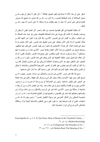 ‫ﺍﺴﺘﻘﺭ ﻋﻠﻰ ﺃﻥ ﻫﺫﻩ ﺍﻵﻟﺔ ﻻ ﺼﻠﺔ ﻟﻬﺎ ﺒﺎﻟﻔﻥ ﺍﻟﺠﻤﻴل ﺇﻁﻼﻗﺎ٠٢، ﻷﻥ ﺍﻟﻔﻥ ﻻ ﻴﻤﻜﻥ ﺃﻥ ﻴﻘﻭﻡ ﻋﻠـﻰ‬
                               ‫ﹰ‬
‫ﺼﺩﻕ ﺍﻟﻤﺤﺎﻜﺎﺓ ﺃﻭ ﺘﻤﺎﻡ ﺍﻟﻤﻁﺎﺒﻘﺔ ﻓﺤﺴﺏ، ﻭﻻ ﺘﺜﺭﻴـﺏ ﻋﻠـﻰ ﺍﻟﻘـﺎﺌﻤﻴﻥ ﺒﺘـﺸﺠﻴﻊ ﺍﻟﺘـﺼﻭﻴﺭ‬
‫ﺍﻟﻔﻭﺘﻭﻏﺭﺍﻓﻰ ﻋﻠﻰ ﺃﺴﺎﺱ ﺃﻨﻪ ﻋﻤل ﺃﻭ ﺠﻬﺩ ﻴﺘﻁﻠﺏ ﻤﺭﺍﻨﺎ ﻭﺤﺫﻗﹰ، ﻻ ﻋﻠﻰ ﺃﺴﺎﺱ ﺃﻨﻪ ﺠﻬـﺩ ﻓﻨـﻰ‬
                          ‫ﺎ‬     ‫ﹰ‬
                                                                               ‫ﺠﻤﻴل.‬
‫ﺃﻤﺎ ﺤﻜﺎﻴﺔ ﺍﻟﻁﺒﻴﻌﺔ ﻓﻰ ﺍﻟﻔﻥ ﻓﻘﻴﺎﺴﻬﺎ ﺃﺼﻌﺏ ﻤﻥ ﺫﻟﻙ ﻭﺃﻋﺴﺭ ﻷﻥ ﺍﻟﻌﻤل ﺍﻟﻔﻨﻰ ﻻ ﻴﻤﻜﻥ ﺃﻥ‬
‫ﻴﻭﺼﻑ ﺒﺎﻟﺠﻤﺎل ﺇﺫﺍ ﻜﺎﻨﺕ ﻜل ﻤﻴﺯﺘﻪ ﻫﻰ ﺘﻤﺎﻡ ﺍﻟﻤﺤﺎﻜﺎﺓ ﻟﻠﻁﺒﻴﻌﺔ، ﺤﺘﻰ ﻭﻟﻭ ﺘﻤﺕ ﻫﺫﻩ ﺍﻟﻤﺤﺎﻜـﺎﺓ‬
‫ﻋﻥ ﺍﻨﺘﺨﺎﺏ. ﻭﻟﻜﻥ ﻤﺎ ﺍﻟﻘﻭل ﺇﺫﻥ ﻓﻰ ﺘﺼﻭﻴﺭ ﺍﻷﻨﺎﺴﻰ، ﻭﻗﺩ ﻜﺎﻥ ﺠﺯﺀﺍ ﻜﺒﻴﺭﺍ ﻤﻥ ﺍﻟﺠﻬﺩ ﺍﻟﻔﻨـﻰ‬
                ‫ﹰ‬     ‫ﹰ‬
‫ﺨﻼل ﺍﻟﻌﺼﻭﺭ؟ ﻭﺇﺫﺍ ﻜﺎﻥ ﺍﻷﻤﺭ ﻴﺘﻭﻗﻑ ﻋﻠﻰ ﻤﺩﻯ ﺍﻨﻁﺒﺎﻕ ﻫﺫﻩ ﺍﻟﺼﻭﺭ ﻋﻠﻰ ﺍﻷﺸـﺨﺎﺹ ﻓـﻼ‬
‫ﺴﺒﻴل ﺇﻟﻰ ﻗﻴﺎﺴﻪ ﺍﻟﺒﺘﺔ، ﻷﻥ ﻫﺅﻻﺀ ﺍﻷﺸﺨﺎﺹ ﻗﺩ ﺫﻫﺒﻭﺍ ﻭﺇﻥ ﺒﻘﻴﺕ ﺍﻟﺼﻭﺭ ﺍﻟﺘﻰ ﻗﻴل ﺇﻨﻬﺎ ﺘﺤﻜﻴﻬﻡ.‬
‫ﻭﻴﺴﺘﺒﻌﺩ ﻓﺭﻴﻕ ﻤﻥ ﺍﻟﻤﻌﻨﻴﻴﻥ ﺒﺩﺭﺍﺴﺔ ﺍﻵﺜﺎﺭ ﺍﻟﻔﻨﻴﺔ ﻭﻨﻘﺩﻫﺎ ﺼﻭﺭ ﺍﻷﻨﺎﺴﻰ ﻫﺫﻩ ﻤـﻥ ﻤﺠﻤﻭﻋـﺎﺘﻬﻡ‬
‫ﻭﺃﺒﺤﺎﺜﻬﻡ١٢، ﻭﻫﻡ ﻤﺴﺭﻓﻭﻥ ﺇﺴﺭﺍﻑ ﺍﻟﺫﻴﻥ ﻴﺤﻜﻤﻭﻥ ﻋﻠﻰ ﺠﻤﻴﻊ ﻫﺫﻩ ﺍﻟﺼﻭﺭ ﺒﺎﻟﺠﻤﺎل ﺍﻟﻔﻨﻰ، ﺫﻟـﻙ‬
‫ﻷﻥ ﻫﻨﺎﻙ ﺸﻴﺌﺎ ﻓﻭﻕ ﻤﺠﺭﺩ ﺤﻜﺎﻴﺔ ﺍﻟﻁﺒﻴﻌﺔ ﻫﻭ ﺍﻟﺫﻯ ﻴﺤﻜﻡ ﻋﻠﻰ ﻫﺫﻩ ﺍﻟﺼﻭﺭ ﺒﺄﻨﻬـﺎ ﻤـﻥ ﺍﻟﻔـﻥ‬
                                                                   ‫ﹰ‬
‫ﺍﻟﺠﻤﻴل. ﻓﺈﻥ ﺍﻟﻤﺘﻔﻨﻥ ﺒﺤﻕ ﻫﻭ ﺍﻟﺫﻯ ﻴﺴﺘﺤﺩﺙ ﺍﻟﺤﻜﺎﻴﺔ ﺜﻡ ﻴﺭﻗﻰ ﺒﻬﺎ ﺇﻟﻰ ﻤﺴﺘﻭﻯ ﺍﻟﺠﻤﺎل ﺍﻟﻔﻨـﻰ،‬
‫ﻭﻻ ﺸﻙ ﺃﻥ ﻜﺘﺎﺏ ﺍﻟﺘﺭﺍﺠﻡ ﻴﻌﻠﻤﻭﻥ ﺤﻕ ﺍﻟﻌﻠﻡ ﺃﻥ ﺍﻟﺼﻭﺭ ﺍﻟﺘﺎﺭﻴﺨﻴﺔ ﻟﻸﺸﺨﺎﺹ ﻭﺍﻟﻤﺸﺎﻫﺩ ﻻ ﻴﻤﻜﻥ‬
     ‫ﺃﻥ ﺘﻜﻭﻥ ﻭﺜﺎﺌﻕ ﻴﻌﺘﻤﺩ ﻋﻠﻴﻬﺎ ﺍﻟﻤﺘﺭﺠﻡ ﻷﻨﻬﺎ ﺘﺩل ﻋﻠﻰ ﺭﺍﺴﻤﻬﺎ ﺃﻜﺜﺭ ﻤﻤﺎ ﺘﺩل ﻋﻠﻰ ﺼﺎﺤﺒﻬﺎ.‬
‫ﻭﻤﻊ ﻫﺫﺍ ﻜﻠﻪ ﻓﺈﻥ ﺼﻭﺭ ﺍﻷﻨﺎﺴﻰ ﻓﻰ ﺍﻟﺭﺴﻭﻡ ﻭﺍﻟﺘﻤﺎﺜﻴل ﻤﻥ ﺴﻤﺎﺕ ﻋﺼﻭﺭ ﺒﻌﻴﻨﻬـﺎ ﻓـﻰ‬
‫ﺘﺎﺭﻴﺦ ﺍﻟﻔﻥ، ﻴﺒﺩﻭ ﻓﻴﻬﺎ "ﺍﻹﻨﺴﺎﻥ" ﻭﻜﺄﻨﻪ ﻤﻌﻴﺎﺭ ﻜل ﺸﻰﺀ ﻭﻤﺭﻜﺯ ﻜل ﺤﻘﻴﻘﺔ. ﻭﺍﻟﻔﻥ ﻓﻰ ﻫﺫﻩ ﺍﻟﺤﺎﻟﺔ‬
‫ﻫﻭ ﺍﻟﻤﻌﻴﻥ ﻋﻠﻰ ﺇﻅﻬﺎﺭ ﺇﻨﺴﺎﻨﻴﺘﻪ. ﻭﻟﻴﺱ ﻤﻥ ﺍﻟﻤﺼﺎﺩﻓﺔ ﺃﻥ ﻴﺭﻭﺝ ﻫﺫﺍ ﺍﻟـﻀﺭﺏ ﻤـﻥ ﺘـﺼﻭﻴﺭ‬
‫ﺍﻷﻨﺎﺴﻰ ﻤﻊ ﺭﻭﺍﺝ ﺍﻟﻘﺼﺔ ﻭﻜﺄﻨﻬﻤﺎ ﻴﺴﻴﺭﺍﻥ ﻓﻰ ﺨﻁ ﻭﺍﺤﺩ. ﻭﻗﺩ ﻋﻥ ﻟﺒﻌﺽ ﺍﻟﺩﺍﺭﺴـﻴﻥ ﺃﻥ ﻴﻌﻘـﺩ‬
‫ﻤﺸﺎﺒﻬﺔ ﺃﻭ ﻤﻤﺎﺜﻠﺔ ﺒﻴﻥ ﺼﻭﺭ ﺍﻷﻨﺎﺴﻰ، ﻜﻤﺎ ﺘﺒﺩﻭ ﻓﻰ ﺍﻟﺭﺴﻭﻡ ﻭﺍﻟﺘﻤﺎﺜﻴل، ﻭﺒـﻴﻥ ﻤﻼﻤـﺢ ﺍﻟﻨـﺎﺱ‬
‫ﻭﻗﺴﻤﺎﺘﻬﻡ ﻭﻫﻴﺌﺎﺘﻬﻡ ﻜﻤﺎ ﺘﺒﺩﻭ ﻓﻰ ﺍﻟﻘﺼﺹ، ﻭﺍﺘﻀﺢ ﻟﻬﻡ ﺃﻥ ﺍﻟﻁﺎﺒﻊ ﺍﻟﻤﺸﺘﺭﻙ ﺇﻨﻤـﺎ ﻫـﻭ ﺇﺒـﺭﺍﺯ‬
‫ﺸﺨﺼﻴﺔ ﺍﻟﻤﺤﻜﻰ ﻭﺃﻥ ﺍﻟﺸﻜل ﺍﻟﺨﺎﺭﺠﻰ ﻫﻭ ﻭﺴﻴﻠﺔ ﺍﻹﻅﻬﺎﺭ ﻓﺤﺴﺏ٢٢، ﻭﻟﻴﺱ ﻴﻘﻭﻡ ﺫﻟـﻙ ﻋﻠـﻰ‬
‫ﺍﺴﺘﻴﻌﺎﺏ ﻋﻠﻤﻰ ﺃﻭ ﻗﺩﺭﺓ ﺤﺭﻓﻴﺔ ﺒﻘﺩﺭ ﻤﺎ ﻴﻘﻭﻡ ﻋﻠﻰ ﻭﻋﻰ ﺍﻟﻤﺘﻔﻨﻥ ﺒﺎﻹﻨﺴﺎﻨﻴﺔ ﺍﻟﺤﻴﺔ ﺃﻭ ﹰ، ﻭﻋﻼﻗﺘﻪ‬
        ‫ﻻ‬
                                            ‫ﺒﺎﻟﻤﺤﻜﻰ ﺍﻟﺫﻯ ﻴﻨﺯﻉ ﺇﻟﻰ ﺇﺒﺭﺍﺯ ﺸﺨﺼﻴﺘﻪ ﺜﺎﻨﻴﺎ.‬
                                             ‫ﹰ‬




‫١ـ .‪ C. R. Nervinson: Ideas of Beauty in the Twentieth Century‬ﻓـﻰ ‪Encyclopedia of‬‬
                                                    ‫‪ ،Modern Knowledge‬ﺝ١، ﺹ ٤٣.‬
                                  ‫٢ـ ‪ ،Collingwood: The Principles of Art‬ﺹ ٤٤، ٥٤.‬
                            ‫٣ـ ‪ ،Herbert Read: The Meaning of Art‬ﻟﻨﺩﻥ ٠٥٩١، ﺹ ٣٣.‬


‫٧٢‬
 