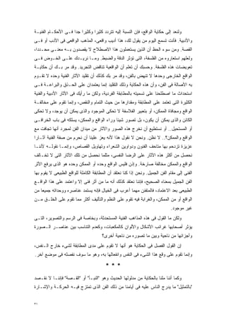 ‫ﻭﻟﻨﻌﺩ ﺇﻟﻰ ﺤﻜﺎﻴﺔ ﺍﻟﻭﺍﻗﻊ، ﻓﺈﻥ ﺍﻟﻨﺴﺒﺔ ﺇﻟﻴﻪ ﺘﺘﺭﺩﺩ ﻜﺜﻴﺭﺍ ﻭﻜﺜﻴﺭﺍ ﺠﺩﺍ ﻓـﻰ ﺍﻷﺤﻜـﺎﻡ ﺍﻟﻔﻨﻴـﺔ‬
                    ‫ﹰ ﹰ‬        ‫ﹰ‬
‫ﻭﺍﻷﺩﺒﻴﺔ. ﻓﺄﻨﺕ ﺘﺴﻤﻊ ﺍﻟﻴﻭﻡ ﻤﻥ ﻴﻘﻭل ﻟﻙ، ﻫﺫﺍ ﺃﺩﻴﺏ ﻭﺍﻗﻌﻰ، ﺍﻟﻤﺫﻫﺏ ﺍﻟﻭﺍﻗﻌﻰ ﻓﻰ ﺍﻷﺩﺏ ﺃﻭ ﻓـﻰ‬
‫ﺍﻟﻘﺼﺔ. ﻭﻤﻥ ﺴﻭﺀ ﺍﻟﺤﻅ ﺃﻥ ﺍﻟﺫﻴﻥ ﻴﺴﺘﻌﻤﻠﻭﻥ ﻫﺫﺍ ﺍﻻﺼﻁﻼﺡ ﻻ ﻴﻘﺼﺩﻭﻥ ﺒـﻪ ﻤﻌﻨـﻰ ﻤﺤـﺩﺩﹰ،‬
 ‫ﺍ‬
‫ﻭﻟﻌﻠﻬﻡ ﺍﺴﺘﻌﺎﺭﻭﻩ ﻤﻥ ﺍﻟﻔﻠﺴﻔﺔ، ﺍﻟﺘﻰ ﺘﺅﺜﺭ ﺍﻟﺩﻗﺔ ﻭﺍﻟﻀﺒﻁ. ﻭﻤـﺎ ﻨﺭﻴـﺩﻙ ﻋﻠـﻰ ﺍﻟﺨـﻭﺽ ﻓـﻰ‬
‫ﺘﻌﻭﻴﻀﺎﺕ ﻫﺫﻩ ﺍﻟﻔﻠﺴﻔﺔ. ﻭﺤﺴﺒﻙ ﺃﻥ ﺘﻌﻠﻡ ﺃﻥ ﺍﻟﻭﺍﻗﻌﻴﺔ ﺘﻨﺎﻗﺽ ﺍﻟﺘﺠﺭﻴﺩ. ﻭﻗﺩ ﻤﺭ ﺒـﻙ ﺃﻥ ﺤﻜﺎﻴـﺔ‬
‫ﺍﻟﻭﺍﻗﻊ ﺍﻟﺨﺎﺭﺠﻰ ﻭﺤﺩﻫﺎ ﻻ ﺘﻨﻬﺽ ﺒﺎﻟﻔﻥ، ﻭﻗﺩ ﻤﺭ ﺒﻙ ﻜﺫﻟﻙ ﺃﻥ ﺘﻘﻠﻴﺩ ﺍﻵﺜﺎﺭ ﺍﻟﻔﻨﻴﺔ ﻭﺤﺩﻩ ﻻ ﺘﻘـﻭﻡ‬
‫ﺒﻪ ﺍﻷﺼﺎﻟﺔ ﻓﻰ ﺍﻟﻔﻥ، ﻭﺃﻥ ﻫﺫﻩ ﺍﻟﺤﻜﺎﻴﺔ ﻭﺫﻟﻙ ﺍﻟﺘﻘﻠﻴﺩ ﺇﻨﻤﺎ ﻴﻌﺘﻤﺩﺍﻥ ﻋﻠﻰ ﺍﻟﺤـﺫﻕ ﻭﺍﻟﺒﺭﺍﻋـﺔ ﻓـﻰ‬
‫ﺍﺴﺘﺤﺩﺍﺙ ﻤﺎ ﺍﺼﻁﻠﺤﻨﺎ ﻋﻠﻰ ﺘﺴﻤﻴﺘﻪ ﺒﺎﻟﻤﻁﺎﺒﻘﺔ ﺍﻟﻔﺭﺩﻴﺔ، ﻭﻟﻜﻥ ﻤﺎ ﺭﺃﻴﻙ ﻓﻰ ﺍﻵﺜﺎﺭ ﺍﻷﺩﺒﻴﺔ ﻭﺍﻟﻔﻨﻴﺔ‬
‫ﺍﻟﻜﺜﻴﺭﺓ ﺍﻟﺘﻰ ﺘﻌﺘﻤﺩ ﻋﻠﻰ ﺍﻟﻤﻁﺎﺒﻘﺔ ﻭﻤﻘﺩﺍﺭﻫﺎ ﻤﻥ ﺤﻴﺙ ﺍﻟﺘﻤﺎﻡ ﻭﺍﻟﻨﻘﺹ، ﻭﺇﻨﻤﺎ ﺘﻘﻭﻡ ﻋﻠﻰ ﻤﺨﺎﻟﻔـﺔ‬
‫ﺍﻟﻭﺍﻗﻊ ﻭﻤﺠﺎﻓﺎﺓ ﺍﻟﻤﻤﻜﻥ، ﺃﻭ ﺒﺘﻌﺒﻴﺭ ﺍﻟﻔﻼﺴﻔﺔ ﻻ ﺘﺤﻜﻰ ﺍﻟﻤﻭﺠﻭﺩ ﻭﺍﻟﺫﻯ ﻴﻤﻜﻥ ﺃﻥ ﻴﻭﺠﺩ، ﻭﻻ ﺘﺤﻜﻰ‬
‫ﺍﻟﻜﺎﺌﻥ ﻭﺍﻟﺫﻯ ﻴﻤﻜﻥ ﺃﻥ ﻴﻜﻭﻥ، ﺒل ﺘﺼﻭﺭ ﺸﻴﺌﺎ ﻭﺭﺍﺀ ﺍﻟﻭﺍﻗﻊ ﻭﺍﻟﻤﻤﻜﻥ، ﻴﺴﻠﻜﻪ ﻓﻰ ﺒﺎﺏ ﺍﻟﺨﺭﺍﻓـﻰ‬
                                           ‫ﹰ‬
‫ﺃﻭ ﺍﻟﻤﺴﺘﺤﻴل.. ﺃﻭ ﻨﺴﺘﻁﻴﻊ ﺃﻥ ﻨﺨﺭﺝ ﻫﺫﻩ ﺍﻟﺼﻭﺭ ﻭﺍﻵﺜﺎﺭ ﻤﻥ ﻤﻴﺩﺍﻥ ﺍﻟﻔﻥ ﻟﻤﺠﺭﺩ ﺃﻨﻬﺎ ﺘﺠﺎﻓﺕ ﻤﻊ‬
‫ﺍﻟﻭﺍﻗﻊ ﻭﺍﻟﻤﻤﻜﻥ؟.. ﻻ ﻨﻅﻥ. ﻭﻨﺤﻥ ﻻ ﻨﻘﻭل ﻫﺫﺍ ﻷﻨﻪ ﻴﻌﺯ ﻋﻠﻴﻨﺎ ﺃﻥ ﻨﺤﺭﻡ ﻤﻥ ﺼﻔﺔ ﺍﻟﻔﻨﻴﺔ ﺁﺜـﺎﺭﺍ‬
‫ﹰ‬
‫ﻋﺯﻴﺯﺓ ﺘﺯﺩﺤﻡ ﺒﻬﺎ ﻤﺘﺎﺤﻑ ﺍﻟﻔﻨﻭﻥ ﻭﺩﻭﺍﻭﻴﻥ ﺍﻟﺸﻌﺭﺍﺀ ﻭﺘﻬﺎﻭﻴل ﺍﻟﻘﺼﺎﺹ، ﻭﺇﻨﻤـﺎ ﻨﻘﻭﻟـﻪ ﻷﻨﻨـﺎ‬
‫ﻨﺤﺼل ﻤﻥ ﺃﻜﺜﺭ ﻫﺫﻩ ﺍﻵﺜﺎﺭ ﻋﻠﻰ ﺍﻟﺭﻀﺎ ﺍﻟﻨﻔﺴﻰ، ﻤﺜﻠﻤﺎ ﻨﺤﺼل ﻤﻥ ﺘﻠﻙ ﺍﻵﺜﺎﺭ ﺍﻟﺘﻰ ﻻ ﺘﺨـﺎﻟﻑ‬
‫ﺍﻟﻭﺍﻗﻊ ﻭﺍﻟﻤﻤﻜﻥ ﻤﺨﺎﻟﻔﺔ ﺼﺎﺭﺨﺔ. ﻭﺇﺫﻥ ﻓﻠﻴﺱ ﺍﻟﻭﺍﻗﻊ ﻭﺤﺩﻩ ﺃﻭ ﺍﻟﻤﻤﻜﻥ ﻭﺤﺩﻩ ﻫﻭ ﺍﻟﺫﻯ ﻴﺭﻓﻊ ﺍﻷﺜﺭ‬
‫ﺍﻟﻔﻨﻰ ﺇﻟﻰ ﻤﻘﺎﻡ ﺍﻟﻔﻥ ﺍﻟﺠﻤﻴل. ﻭﻨﺤﻥ ﺇﺫﺍ ﻜﻨﺎ ﻨﻌﺘﻘﺩ ﺃﻥ ﺍﻟﻤﻁﺎﺒﻘﺔ ﺍﻟﻜﺎﻤﻠﺔ ﻟﻠﻭﺍﻗﻊ ﺍﻟﻁﺒﻴﻌﻰ ﻻ ﻴﻘﻭﻡ ﺒﻬﺎ‬
‫ﺍﻟﻔﻥ ﺍﻟﺠﻤﻴل ﺒﻤﻌﻨﺎﻩ ﺍﻟﺼﺤﻴﺢ، ﻓﺈﻨﻨﺎ ﻨﻌﺘﻘﺩ ﻜﺫﻟﻙ ﺃﻨﻪ ﻤﺎ ﻤﻥ ﺃﺜﺭ ﻓﻨﻰ ﺇﻻ ﻭﺍﻋﺘﻤﺩ ﻋﻠﻰ ﻫﺫﺍ ﺍﻟﻭﺍﻗـﻊ‬
‫ﺍﻟﻁﺒﻴﻌﻰ ﺒﻌﺩ ﺍﻻﻋﺘﻤﺎﺩ، ﻓﺎﻟﻤﺘﻔﻨﻥ ﻤﻬﻤﺎ ﺃﻋﺭﺏ ﻓﻰ ﺍﻟﺨﻴﺎل ﻓﺈﻨﻪ ﻴﺴﺘﻤﺩ ﻋﻨﺎﺼﺭﻩ ﻭﻭﺤﺩﺍﺘﻪ ﺠﻤﻴﻌﺎ ﻤﻥ‬
   ‫ﹰ‬
‫ﺍﻟﻭﺍﻗﻊ ﺃﻭ ﻤﻥ ﺍﻟﻤﻤﻜﻥ، ﻭﺍﻟﻐﺭﺍﺒﺔ ﻓﻴﻪ ﺘﻘﻭﻡ ﻋﻠﻰ ﺍﻟﻨﻅﻡ ﻭﺍﻟﺘﺄﻟﻴﻑ ﺃﻜﺜﺭ ﻤﻤﺎ ﺘﻘﻭﻡ ﻋﻠﻰ ﺍﻟﺨﻠـﻕ ﻤـﻥ‬
                                                                               ‫ﻏﻴﺭ ﻤﻭﺠﻭﺩ.‬
‫ﻭﻟﻜﻥ ﻤﺎ ﺍﻟﻘﻭل ﻓﻰ ﻫﺫﻩ ﺍﻟﻤﺫﺍﻫﺏ ﺍﻟﻔﻨﻴﺔ ﺍﻟﻤﺴﺘﺤﺩﺜﺔ، ﻭﺒﺨﺎﺼﺔ ﻓﻰ ﺍﻟﺭﺴﻡ ﻭﺍﻟﺘﺼﻭﻴﺭ، ﺍﻟﺘـﻰ‬
‫ﻴﺅﺜﺭ ﺃﺼﺤﺎﺒﻬﺎ ﻏﺭﺍﺌﺏ ﺍﻷﺸﻜﺎل ﻭﺍﻷﻟﻭﺍﻥ ﻜﺎﻟﻤﻜﻌﺒﺎﺕ، ﻭﻜﻌﺩﻡ ﺍﻟﺘﻨﺎﺴﺏ ﺒﻴﻥ ﻋﻨﺎﺼـﺭ ﺍﻟـﺼﻭﺭﺓ‬
                                       ‫ﻭﺃﺠﺯﺍﺌﻬﺎ ﻤﻥ ﻨﺎﺤﻴﺔ ﻭﺒﻴﻥ ﻤﺎ ﺘﺼﻭﺭﻩ ﻤﻥ ﻨﺎﺤﻴﺔ ﺃﺨﺭﻯ؟‬
‫ﺇﻥ ﺍﻟﻘﻭل ﺍﻟﻔﺼل ﻓﻰ ﺍﻟﺤﻜﺎﻴﺔ ﻫﻭ ﺃﻨﻬﺎ ﻻ ﺘﻘﻭﻡ ﻋﻠﻰ ﻤﺩﻯ ﺍﻟﻤﻁﺎﺒﻘﺔ ﻟﺸﻰﺀ ﺨﺎﺭﺝ ﺍﻟـﻨﻔﺱ،‬
‫ﻭﺇﻨﻤﺎ ﺘﻘﻭﻡ ﻋﻠﻰ ﻭﻗﻊ ﻫﺫﺍ ﺍﻟﺸﻰﺀ ﻓﻰ ﺍﻟﻨﻔﺱ ﻭﺍﻨﻔﻌﺎﻟﻬﺎ ﺒﻪ، ﻭﻫﻭ ﻤﺎ ﺴﻭﻑ ﻨﻔﺼﻠﻪ ﻓﻰ ﻤﻭﻀﻊ ﺁﺨﺭ.‬

                                         ‫***‬
‫ﻭﻜﻤﺎ ﺃﻨﻨﺎ ﻤﻠﻨﺎ ﺒﺎﻟﺤﻜﺎﻴﺔ ﻤﻥ ﻤﺩﻟﻭﻟﻬﺎ ﺍﻟﺤﺩﻴﺙ ﻭﻫﻭ "ﺍﻟﻨﺒـﺄ" ﺃﻭ "ﺍﻟﻘـﺼﺔ" ﻓﺈﻨﻨـﺎ ﻻ ﻨﻘـﺼﺩ‬
‫"ﺒﺎﻟﺘﻤﺜﻴل" ﻤﺎ ﻴﺩﺭﺝ ﺍﻟﻨﺎﺱ ﻋﻠﻴﻪ ﻓﻰ ﺃﻴﺎﻤﻨﺎ ﻤﻥ ﺫﻟﻙ ﺍﻟﻔﻥ ﺍﻟﺫﻯ ﺘﻤﺘﺯﺝ ﻓﻴـﻪ ﺍﻟﺤﺭﻜـﺔ ﻭﺍﻹﺸـﺎﺭﺓ‬


‫١٣‬
 