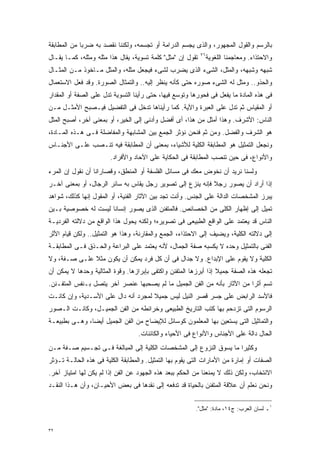 ‫ﺒﺎﻟﺭﺴﻡ ﻭﺍﻟﻘﻭل ﺍﻟﻤﺠﻬﻭﺭ، ﻭﺍﻟﺫﻯ ﻴﺠﺴﻡ ﺍﻟﺩﺭﺍﻤﺔ ﺃﻭ ﺘﺠﺴﻤﻪ، ﻭﻟﻜﻨﻨﺎ ﻨﻘﺼﺩ ﺒﻪ ﻀﺭﺒﺎ ﻤﻥ ﺍﻟﻤﻁﺎﺒﻘﺔ‬
            ‫ﹰ‬
‫ﺘﻘﻭل ﺇﻥ "ﻤﺜل" ﻜﻠﻤﺔ ﺘﺴﻭﻴﺔ، ﻴﻘﺎل ﻫﺫﺍ ﻤﺜﻠﻪ ﻭﻤﺜﻠﻪ، ﻜﻤـﺎ ﻴﻘـﺎل‬   ‫٦٢‬
                                                                 ‫ﻭﺍﻻﺤﺘﺫﺍﺀ. ﻭﻤﻌﺎﺠﻤﻨﺎ ﺍﻟﻠﻐﻭﻴﺔ‬
‫ﺸﺒﻬﻪ ﻭﺸﺒﻬﻪ، ﻭﺍﻟﻤﺜل، ﺍﻟﺸﻰﺀ ﺍﻟﺫﻯ ﻴﻀﺭﺏ ﻟﺸﻰﺀ ﻓﻴﺠﻌل ﻤﺜﻠﻪ، ﻭﺍﻟﻤﺜل ﻤـﺎﺨﻭﺫ ﻤـﻥ ﺍﻟﻤﺜـﺎل‬
‫ﻭﺍﻟﺤﺫﻭ.. ﻭﻤﺜل ﻟﻪ ﺍﻟﺸﻰﺀ ﺼﻭﺭﻩ ﺤﺘﻰ ﻜﺄﻨﻪ ﻴﻨﻅﺭ ﺇﻟﻴﻪ.. ﻭﺍﻟﺘﻤﺜﺎل ﺍﻟﺼﻭﺭﺓ. ﻭﻗﺩ ﻓﻌل ﺍﻻﺴﺘﻌﻤﺎل‬
‫ﻓﻰ ﻫﺫﻩ ﺍﻟﻤﺎﺩﺓ ﻤﺎ ﻴﻔﻌل ﻓﻰ ﻓﺤﻭﺭﻫﺎ ﻭﺘﻭﺴﻊ ﻓﻴﻬﺎ، ﺤﺘﻰ ﺭﺃﻴﻨﺎ ﺍﻟﺘﺴﻭﻴﺔ ﺘﺩل ﻋﻠﻰ ﺍﻟﺼﻔﺔ ﺃﻭ ﺍﻟﻤﻘﺩﺍﺭ‬
‫ﺃﻭ ﺍﻟﻤﻘﻴﺎﺱ ﺜﻡ ﺘﺩل ﻋﻠﻰ ﺍﻟﻌﺒﺭﺓ ﻭﺍﻵﻴﺔ. ﻜﻤﺎ ﺭﺃﻴﻨﺎﻫﺎ ﺘﺩﺨل ﻓﻰ ﺍﻟﺘﻔﻀﻴل ﻓﻴـﺼﺒﺢ ﺍﻷﻤﺜـل ﻤـﻥ‬
‫ﺍﻟﻨﺎﺱ: ﺍﻷﺸﺭﻑ. ﻭﻫﺫﺍ ﺃﻤﺜل ﻤﻥ ﻫﺫﺍ، ﺃﻯ ﺃﻓﻀل ﻭﺃﺩﻨﻰ ﺇﻟﻰ ﺍﻟﺨﻴﺭ، ﺃﻭ ﺒﻤﻌﻨﻰ ﺁﺨﺭ، ﺃﺼﺒﺢ ﺍﻟﻤﺜل‬
‫ﻫﻭ ﺍﻟﺸﺭﻑ ﻭﺍﻟﻔﻀل. ﻭﻤﻥ ﺜﻡ ﻓﻨﺤﻥ ﻨﺅﺜﺭ ﺍﻟﺠﻤﻊ ﺒﻴﻥ ﺍﻟﻤﺸﺎﺒﻬﺔ ﻭﺍﻟﻤﻔﺎﻀﻠﺔ ﻓـﻰ ﻫـﺫﻩ ﺍﻟﻤـﺎﺩﺓ،‬
‫ﻭﻨﺠﻌل ﺍﻟﺘﻤﺜﻴل ﻫﻭ ﺍﻟﻤﻁﺎﺒﻘﺔ ﺍﻟﻜﻠﻴﺔ ﻟﻸﺸﻴﺎﺀ، ﺒﻤﻌﻨﻰ ﺃﻥ ﺍﻟﻤﻁﺎﺒﻘﺔ ﻓﻴﻪ ﺘﻨـﺼﺏ ﻋﻠـﻰ ﺍﻷﺠﻨـﺎﺱ‬
                        ‫ﻭﺍﻷﻨﻭﺍﻉ، ﻓﻰ ﺤﻴﻥ ﺘﻨﺼﺏ ﺍﻟﻤﻁﺎﺒﻘﺔ ﻓﻰ ﺍﻟﺤﻜﺎﻴﺔ ﻋﻠﻰ ﺍﻵﺤﺎﺩ ﻭﺍﻷﻓﺭﺍﺩ.‬
‫ﻭﻟﺴﻨﺎ ﻨﺭﻴﺩ ﺃﻥ ﻨﺨﻭﺽ ﻤﻌﻙ ﻓﻰ ﻤﺴﺎﺌل ﺍﻟﻔﻠﺴﻔﺔ ﺃﻭ ﺍﻟﻤﻨﻁﻕ، ﻭﻗﺼﺎﺭﺍﻨﺎ ﺃﻥ ﻨﻘﻭل ﺇﻥ ﺍﻟﻤﺭﺀ‬
‫ﺇﺫﺍ ﺃﺭﺍﺩ ﺃﻥ ﻴﺼﻭﺭ ﺭﺠﻼ ﻓﺈﻨﻪ ﻴﻨﺯﻉ ﺇﻟﻰ ﺘﺼﻭﻴﺭ ﺭﺠل ﻴﻘﺎﺱ ﺒﻪ ﺴﺎﺌﺭ ﺍﻟﺭﺠﺎل، ﺃﻭ ﺒﻤﻌﻨﻰ ﺁﺨـﺭ‬
                                                           ‫ﹰ‬
‫ﻴﺒﺭﺯ ﺍﻟﻤﺸﺨﺼﺎﺕ ﺍﻟﺩﺍﻟﺔ ﻋﻠﻰ ﺍﻟﺠﻨﺱ. ﻭﺃﻨﺕ ﺘﺠﺩ ﺒﻴﻥ ﺍﻵﺜﺎﺭ ﺍﻟﻔﻨﻴﺔ، ﺃﻭ ﺍﻟﻤﻘﻭل ﺇﻨﻬﺎ ﻜﺫﻟﻙ، ﺸﻭﺍﻫﺩ‬
‫ﺘﻤﻴل ﺇﻟﻰ ﺇﻅﻬﺎﺭ ﺍﻟﻜﻠﻰ ﻤﻥ ﺍﻟﺨﺼﺎﺌﺹ. ﻓﺎﻟﻤﺘﻔﻨﻥ ﺍﻟﺫﻯ ﻴﺼﻭﺭ ﺇﻨﺴﺎﻨﺎ ﻟﻴﺴﺕ ﻟﻪ ﺨﺼﻭﺼﻴﺔ ﺒـﻴﻥ‬
                    ‫ﹰ‬
‫ﺍﻟﻨﺎﺱ ﻗﺩ ﻴﻌﺘﻤﺩ ﻋﻠﻰ ﺍﻟﻭﺍﻗﻊ ﺍﻟﻁﺒﻴﻌﻰ ﻓﻰ ﺘﺼﻭﻴﺭﻩ؛ ﻭﻟﻜﻨﻪ ﻴﺤﻭل ﻫﺫﺍ ﺍﻟﻭﺍﻗﻊ ﻤﻥ ﺩﻻﻟﺘﻪ ﺍﻟﻔﺭﺩﻴـﺔ‬
‫ﺇﻟﻰ ﺩﻻﻟﺘﻪ ﺍﻟﻜﻠﻴﺔ، ﻭﻴﻀﻴﻑ ﺇﻟﻰ ﺍﻻﺤﺘﺫﺍﺀ، ﺍﻟﺠﻤﻊ ﻭﺍﻟﻤﻘﺎﺭﻨﺔ، ﻭﻫﺫﺍ ﻫﻭ ﺍﻟﺘﻤﺜﻴل.. ﻭﻟﻜﻥ ﻗﻴﺎﻡ ﺍﻷﺜﺭ‬
‫ﺍﻟﻔﻨﻰ ﺒﺎﻟﺘﻤﺜﻴل ﻭﺤﺩﻩ ﻻ ﻴﻜﺴﺒﻪ ﺼﻔﺔ ﺍﻟﺠﻤﺎل، ﻷﻨﻪ ﻴﻌﺘﻤﺩ ﻋﻠﻰ ﺍﻟﺒﺭﺍﻋﺔ ﻭﺍﻟﺤـﺫﻕ ﻓـﻰ ﺍﻟﻤﻁﺎﺒﻘـﺔ‬
‫ﺍﻟﻜﻠﻴﺔ ﻭﻻ ﻴﻘﻭﻡ ﻋﻠﻰ ﺍﻹﺒﺩﺍﻉ. ﻭﻻ ﺠﺩﺍل ﻓﻰ ﺃﻥ ﻜل ﻓﺭﺩ ﻴﻤﻜﻥ ﺃﻥ ﻴﻜﻭﻥ ﻤﺜﻼ ﻋﻠـﻰ ﺼـﻔﺔ، ﻭﻻ‬
              ‫ﹰ‬
‫ﺘﺠﻌﻠﻪ ﻫﺫﻩ ﺍﻟﺼﻔﺔ ﺠﻤﻴﻼ ﺇﺫﺍ ﺃﺒﺭﺯﻫﺎ ﺍﻟﻤﺘﻔﻨﻥ ﻭﺍﻜﺘﻔﻰ ﺒﺈﺒﺭﺍﺯﻫﺎ. ﻭﻗﻭﺓ ﺍﻟﻤﺜﺎﻟﻴﺔ ﻭﺤﺩﻫﺎ ﻻ ﻴﻤﻜﻥ ﺃﻥ‬
                                                                  ‫ﹰ‬
‫ﺘﺴﻡ ﺃﺜﺭﺍ ﻤﻥ ﺍﻵﺜﺎﺭ ﺒﺄﻨﻪ ﻤﻥ ﺍﻟﻔﻥ ﺍﻟﺠﻤﻴل ﻤﺎ ﻟﻡ ﻴﺼﺤﺒﻬﺎ ﻋﻨﺼﺭ ﺁﺨﺭ ﻴﺘﺼل ﺒـﻨﻔﺱ ﺍﻟﻤﺘﻔـﻨﻥ.‬
                                                                        ‫ﹰ‬
‫ﻓﺎﻷﺴﺩ ﺍﻟﺭﺍﺒﺽ ﻋﻠﻰ ﺠﺴﺭ ﻗﺼﺭ ﺍﻟﻨﻴل ﻟﻴﺱ ﺠﻤﻴﻼ ﻟﻤﺠﺭﺩ ﺃﻨﻪ ﺩﺍل ﻋﻠﻰ ﺍﻷﺴـﺩﻴﺔ، ﻭﺇﻥ ﻜﺎﻨـﺕ‬
                                     ‫ﹰ‬
‫ﺍﻟﺭﺴﻭﻡ ﺍﻟﺘﻰ ﺘﺯﺩﺤﻡ ﺒﻬﺎ ﻜﺘﺏ ﺍﻟﺘﺎﺭﻴﺦ ﺍﻟﻁﺒﻴﻌﻰ ﻭﺨﺭﺍﺌﻁﻪ ﻤﻥ ﺍﻟﻔﻥ ﺍﻟﺠﻤﻴـل، ﻭﻜﺎﻨـﺕ ﺍﻟـﺼﻭﺭ‬
‫ﻭﺍﻟﺘﻤﺎﺜﻴل ﺍﻟﺘﻰ ﻴﺴﺘﻌﻴﻥ ﺒﻬﺎ ﺍﻟﻤﻌﻠﻤﻭﻥ ﻜﻭﺴﺎﺌل ﻟﻺﻴﻀﺎﺡ ﻤﻥ ﺍﻟﻔﻥ ﺍﻟﺠﻤﻴل ﺃﻴﻀﹰ، ﻭﻫـﻰ ﺒﻁﺒﻴﻌـﺔ‬
              ‫ﺎ‬
                                  ‫ﺍﻟﺤﺎل ﺩﺍﻟﺔ ﻋﻠﻰ ﺍﻷﺠﻨﺎﺱ ﻭﺍﻷﻨﻭﺍﻉ ﻓﻰ ﺍﻷﺤﻴﺎﺀ ﻭﺍﻟﻜﺎﺌﻨﺎﺕ.‬
‫ﻭﻜﺜﻴﺭﺍ ﻤﺎ ﻴﺴﻭﻕ ﺍﻟﻨﺯﻭﻉ ﺇﻟﻰ ﺍﻟﻤﺸﺨﺼﺎﺕ ﺍﻟﻜﻠﻴﺔ ﺇﻟﻰ ﺍﻟﻤﺒﺎﻟﻐﺔ ﻓـﻰ ﺘﺠـﺴﻴﻡ ﺼـﻔﺔ ﻤـﻥ‬
                                                                    ‫ﹰ‬
‫ﺍﻟﺼﻔﺎﺕ ﺃﻭ ﺇﻤﺎﺭﺓ ﻤﻥ ﺍﻷﻤﺎﺭﺍﺕ ﺍﻟﺘﻰ ﻴﻘﻭﻡ ﺒﻬﺎ ﺍﻟﺘﻤﺜﻴل. ﻭﺍﻟﻤﻁﺎﺒﻘﺔ ﺍﻟﻜﻠﻴﺔ ﻓﻰ ﻫﺫﻩ ﺍﻟﺤﺎﻟـﺔ ﺘـﺅﺜﺭ‬
‫ﺍﻻﻨﺘﺨﺎﺏ، ﻭﻟﻜﻥ ﺫﻟﻙ ﻻ ﻴﻤﻨﻌﻨﺎ ﻤﻥ ﺍﻟﺤﻜﻡ ﺒﺒﻌﺩ ﻫﺫﻩ ﺍﻟﺠﻬﻭﺩ ﻋﻥ ﺍﻟﻔﻥ ﺇﺫﺍ ﻟﻡ ﻴﻜﻥ ﻟﻬﺎ ﺍﻤﺘﻴﺎﺯ ﺁﺨﺭ.‬
‫ﻭﻨﺤﻥ ﻨﻌﻠﻡ ﺃﻥ ﻋﻼﻗﺔ ﺍﻟﻤﺘﻔﻨﻥ ﺒﺎﻟﺤﻴﺎﺓ ﻗﺩ ﺘﺩﻓﻌﻪ ﺇﻟﻰ ﻨﻘﺩﻫﺎ ﻓﻰ ﺒﻌﺽ ﺍﻷﺤﻴـﺎﻥ، ﻭﺃﻥ ﻫـﺫﺍ ﺍﻟﻨﻘـﺩ‬


                                                         ‫١ـ ﻟﺴﺎﻥ ﺍﻟﻌﺭﺏ: ﺝ٤١، ﻤﺎﺩﺓ: "ﻤﺜل".‬


‫٢٣‬
 