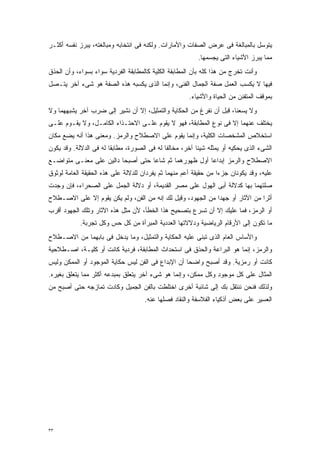 ‫ﻴﺘﻭﺴل ﺒﺎﻟﻤﺒﺎﻟﻐﺔ ﻓﻰ ﻋﺭﺽ ﺍﻟﺼﻔﺎﺕ ﻭﺍﻷﻤﺎﺭﺍﺕ. ﻭﻟﻜﻨﻪ ﻓﻰ ﺍﻨﺘﺨﺎﺒﻪ ﻭﻤﺒﺎﻟﻐﺘﻪ، ﻴﺒﺭﺯ ﻨﻔﺴﻪ ﺃﻜﺜـﺭ‬
                                                         ‫ﻤﻤﺎ ﻴﺒﺭﺯ ﺍﻷﺸﻴﺎﺀ ﺍﻟﺘﻰ ﻴﺠﺴﻤﻬﺎ.‬
‫ﻭﺃﻨﺕ ﺘﺨﺭﺝ ﻤﻥ ﻫﺫﺍ ﻜﻠﻪ ﺒﺄﻥ ﺍﻟﻤﻁﺎﺒﻘﺔ ﺍﻟﻜﻠﻴﺔ ﻜﺎﻟﻤﻁﺎﺒﻘﺔ ﺍﻟﻔﺭﺩﻴﺔ ﺴﻭﺍﺀ ﺒﺴﻭﺍﺀ، ﻭﺃﻥ ﺍﻟﺤﺫﻕ‬
‫ﻓﻴﻬﺎ ﻻ ﻴﻜﺴﺏ ﺍﻟﻌﻤل ﺼﻔﺔ ﺍﻟﺠﻤﺎل ﺍﻟﻔﻨﻰ، ﻭﺇﻨﻤﺎ ﺍﻟﺫﻯ ﻴﻜﺴﺒﻪ ﻫﺫﻩ ﺍﻟﺼﻔﺔ ﻫﻭ ﺸﻰﺀ ﺁﺨﺭ ﻴﺘـﺼل‬
                                                      ‫ﺒﻤﻭﻗﻑ ﺍﻟﻤﺘﻔﻨﻥ ﻤﻥ ﺍﻟﺤﻴﺎﺓ ﻭﺍﻷﺸﻴﺎﺀ.‬
‫ﻭﻻ ﻴﺴﻌﻨﺎ، ﻗﺒل ﺃﻥ ﻨﻔﺭﻍ ﻤﻥ ﺍﻟﺤﻜﺎﻴﺔ ﻭﺍﻟﺘﻤﺜﻴل، ﺇﻻ ﺃﻥ ﻨﺸﻴﺭ ﺇﻟﻰ ﻀﺭﺏ ﺁﺨﺭ ﻴﺸﺒﻬﻬﻤﺎ ﻭﻻ‬
‫ﻴﺨﺘﻠﻑ ﻋﻨﻬﻤﺎ ﺇﻻ ﻓﻰ ﻨﻭﻉ ﺍﻟﻤﻁﺎﺒﻘﺔ، ﻓﻬﻭ ﻻ ﻴﻘﻭﻡ ﻋﻠـﻰ ﺍﻻﺤﺘـﺫﺍﺀ ﺍﻟﻜﺎﻤـل، ﻭﻻ ﻴﻘـﻭﻡ ﻋﻠـﻰ‬
‫ﺍﺴﺘﺨﻼﺹ ﺍﻟﻤﺸﺨﺼﺎﺕ ﺍﻟﻜﻠﻴﺔ، ﻭﺇﻨﻤﺎ ﻴﻘﻭﻡ ﻋﻠﻰ ﺍﻻﺼﻁﻼﺡ ﻭﺍﻟﺭﻤﺯ. ﻭﻤﻌﻨﻰ ﻫﺫﺍ ﺃﻨﻪ ﻴﻀﻊ ﻤﻜﺎﻥ‬
‫ﺍﻟﺸﻰﺀ ﺍﻟﺫﻯ ﻴﺤﻜﻴﻪ ﺃﻭ ﻴﻤﺜﻠﻪ ﺸﻴﺌﺎ ﺁﺨﺭ، ﻤﺨﺎﻟﻔﺎ ﻟﻪ ﻓﻰ ﺍﻟﺼﻭﺭﺓ، ﻤﻁﺎﺒﻘﺎ ﻟﻪ ﻓﻰ ﺍﻟﺩﻻﻟﺔ. ﻭﻗﺩ ﻴﻜﻭﻥ‬
                       ‫ﹰ‬                    ‫ﹰ‬           ‫ﹰ‬
‫ﺍﻻﺼﻁﻼﺡ ﻭﺍﻟﺭﻤﺯ ﺇﺒﺩﺍﻋﺎ ﺃﻭل ﻅﻬﻭﺭﻫﻤﺎ ﺜﻡ ﺸﺎﻋﺎ ﺤﺘﻰ ﺃﺼﺒﺤﺎ ﺩﺍﻟﻴﻥ ﻋﻠﻰ ﻤﻌﻨـﻰ ﻤﺘﻭﺍﻀـﻊ‬
                                                      ‫ﹰ‬
‫ﻋﻠﻴﻪ، ﻭﻗﺩ ﻴﻜﻭﻨﺎﻥ ﺠﺯﺀﺍ ﻤﻥ ﺤﻘﻴﻘﺔ ﺃﻋﻡ ﻤﻨﻬﻤﺎ ﺜﻡ ﻴﻔﺭﺩﺍﻥ ﻟﻠﺩﻻﻟﺔ ﻋﻠﻰ ﻫﺫﻩ ﺍﻟﺤﻘﻴﻘﺔ ﺍﻟﻌﺎﻤﺔ ﻟﻭﺜﻭﻕ‬
                                                                 ‫ﹰ‬
‫ﺼﻠﺘﻬﻤﺎ ﺒﻬﺎ ﻜﺩﻻﻟﺔ ﺃﺒﻰ ﺍﻟﻬﻭل ﻋﻠﻰ ﻤﺼﺭ ﺍﻟﻘﺩﻴﻤﺔ، ﺃﻭ ﺩﻻﻟﺔ ﺍﻟﺠﻤل ﻋﻠﻰ ﺍﻟﺼﺤﺭﺍﺀ، ﻓﺈﻥ ﻭﺠﺩﺕ‬
‫ﺃﺜﺭﺍ ﻤﻥ ﺍﻵﺜﺎﺭ ﺃﻭ ﺠﻬﺩﺍ ﻤﻥ ﺍﻟﺠﻬﻭﺩ، ﻭﻗﻴل ﻟﻙ ﺇﻨﻪ ﻤﻥ ﺍﻟﻔﻥ، ﻭﻟﻡ ﻴﻜﻥ ﻴﻘﻭﻡ ﺇﻻ ﻋﻠﻰ ﺍﻻﺼـﻁﻼﺡ‬
                                                            ‫ﹰ‬                ‫ﹰ‬
‫ﺃﻭ ﺍﻟﺭﻤﺯ، ﻓﻤﺎ ﻋﻠﻴﻙ ﺇﻻ ﺃﻥ ﺘﺴﺭﻉ ﺒﺘﺼﺤﻴﺢ ﻫﺫﺍ ﺍﻟﺨﻁﺄ، ﻷﻥ ﻤﺜل ﻫﺫﻩ ﺍﻵﺜﺎﺭ ﻭﺘﻠﻙ ﺍﻟﺠﻬﻭﺩ ﺃﻗﺭﺏ‬
            ‫ﻤﺎ ﺘﻜﻭﻥ ﺇﻟﻰ ﺍﻷﺭﻗﺎﻡ ﺍﻟﺭﻴﺎﻀﻴﺔ ﻭﺩﻻﻻﺘﻬﺎ ﺍﻟﻌﺩﺩﻴﺔ ﺍﻟﻤﺒﺭﺃﺓ ﻤﻥ ﻜل ﺤﺱ ﻭﻜل ﺘﺠﺭﺒﺔ.‬
‫ﻭﺍﻷﺴﺎﺱ ﺍﻟﻌﺎﻡ ﺍﻟﺫﻯ ﺘﺒﻨﻰ ﻋﻠﻴﻪ ﺍﻟﺤﻜﺎﻴﺔ ﻭﺍﻟﺘﻤﺜﻴل، ﻭﻤﺎ ﻴﺩﺨل ﻓﻰ ﺒﺎﺒﻬﻤﺎ ﻤﻥ ﺍﻻﺼـﻁﻼﺡ‬
‫ﻭﺍﻟﺭﻤﺯ، ﺇﻨﻤﺎ ﻫﻭ ﺍﻟﺒﺭﺍﻋﺔ ﻭﺍﻟﺤﺫﻕ ﻓﻰ ﺍﺴﺘﺤﺩﺍﺙ ﺍﻟﻤﻁﺎﺒﻘﺔ، ﻓﺭﺩﻴﺔ ﻜﺎﻨﺕ ﺃﻭ ﻜﻠﻴـﺔ، ﺍﺼـﻁﻼﺤﻴﺔ‬
‫ﻜﺎﻨﺕ ﺃﻭ ﺭﻤﺯﻴﺔ. ﻭﻗﺩ ﺃﺼﺒﺢ ﻭﺍﻀﺤﺎ ﺃﻥ ﺍﻹﺒﺩﺍﻉ ﻓﻰ ﺍﻟﻔﻥ ﻟﻴﺱ ﺤﻜﺎﻴﺔ ﺍﻟﻤﻭﺠﻭﺩ ﺃﻭ ﺍﻟﻤﻤﻜﻥ ﻭﻟﻴﺱ‬
                                                   ‫ﹰ‬
‫ﺍﻟﻤﺜﺎل ﻋﻠﻰ ﻜل ﻤﻭﺠﻭﺩ ﻭﻜل ﻤﻤﻜﻥ، ﻭﺇﻨﻤﺎ ﻫﻭ ﺸﻰﺀ ﺁﺨﺭ ﻴﺘﻌﻠﻕ ﺒﻤﺒﺩﻋﻪ ﺃﻜﺜﺭ ﻤﻤﺎ ﻴﺘﻌﻠﻕ ﺒﻐﻴﺭﻩ.‬
‫ﻭﻟﺫﻟﻙ ﻓﻨﺤﻥ ﻨﻨﺘﻘل ﺒﻙ ﺇﻟﻰ ﺸﺎﺌﺒﺔ ﺃﺨﺭﻯ ﺍﺨﺘﻠﻁﺕ ﺒﺎﻟﻔﻥ ﺍﻟﺠﻤﻴل ﻭﻜﺎﺩﺕ ﺘﻤﺎﺯﺠﻪ ﺤﺘﻰ ﺃﺼﺒﺢ ﻤﻥ‬
                                    ‫ﺍﻟﻌﺴﻴﺭ ﻋﻠﻰ ﺒﻌﺽ ﺃﺫﻜﻴﺎﺀ ﺍﻟﻔﻼﺴﻔﺔ ﻭﺍﻟﻨﻘﺎﺩ ﻓﺼﻠﻬﺎ ﻋﻨﻪ.‬




‫٣٣‬
 