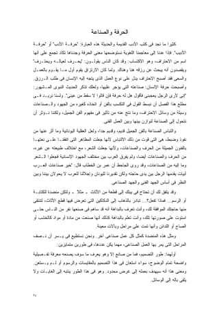 ‫ﺍﻟﺤﺭﻓﺔ ﻭﺍﻟﺼﻨﺎﻋﺔ‬
‫ﻜﺜﻴﺭﺍ ﻤﺎ ﻨﺠﺩ ﻓﻰ ﻜﺘﺏ ﺍﻷﺩﺏ ﺍﻟﻘﺩﻴﻤﺔ ﻭﺍﻟﺤﺩﻴﺜﺔ ﻫﺫﻩ ﺍﻟﻌﺒﺎﺭﺓ: "ﺤﺭﻓـﺔ ﺍﻷﺩﺏ" ﺃﻭ "ﺤﺭﻓـﺔ‬
                                                                        ‫ﹰ‬
‫ﺍﻷﺩﻴﺏ". ﻓﺈﺫﺍ ﻋﺩﻨﺎ ﺇﻟﻰ ﻤﻌﺎﺠﻤﻨﺎ ﺍﻟﻠﻐﻭﻴﺔ ﻨﺴﺘﻭﻀﺤﻬﺎ ﻤﻌﻨﻰ ﺍﻟﺤﺭﻓﺔ ﻭﺠﺩﻨﺎﻫﺎ ﺘﻜﺎﺩ ﺘﺠﻤﻊ ﻋﻠﻰ ﺃﻨﻬﺎ‬
‫ﺍﺴﻡ ﻤﻥ ﺍﻻﺤﺘﺭﺍﻑ، ﻭﻫﻭ ﺍﻻﻜﺘﺴﺎﺏ: ﻭﻗﺩ ﻜﺎﻥ ﺍﻟﻨﺎﺱ ﻴﻘﻭﻟـﻭﻥ: "ﻴﺤـﺭﻑ ﻟﻌﻴﺎﻟـﻪ ﻭﻴﺤﺘـﺭﻑ"‬
‫ﻭﻴﻘﺼﺩﻭﻥ ﺃﻨﻪ ﻴﺒﺤﺙ ﻋﻥ ﺭﺯﻗﻪ ﻫﻨﺎ ﻭﻫﻨﺎﻙ. ﻭﻟﻤﺎ ﻜﺎﻥ ﺍﻻﺭﺘﺯﺍﻕ ﻴﻘﻭﻡ ﺃﻭل ﻤـﺎ ﻴﻘـﻭﻡ ﺒﺎﻟﻌﻤـل‬
‫ﻭﺍﻟﺴﻌﻰ ﻓﻘﺩ ﺃﺼﺒﺢ ﺍﻻﺤﺘﺭﺍﻑ ﻴﺩل ﻋﻠﻰ ﻨﻭﻉ ﺍﻟﻌﻤل ﺍﻟﺫﻯ ﻴﺘﺠﻪ ﺇﻟﻴﻪ ﺍﻹﻨﺴﺎﻥ ﻓﻰ ﻁﻠﺏ ﺍﻟـﺭﺯﻕ.‬
‫ﻭﺃﺼﺒﺤﺕ ﺤﺭﻓﺔ ﺍﻹﻨﺴﺎﻥ: ﺼﻨﺎﻋﺘﻪ ﺍﻟﺘﻰ ﻴﺅﺠﺭ ﻋﻠﻴﻬﺎ، ﻭﻟﻌﻠﻙ ﺘﺫﻜﺭ ﺍﻟﺤﺩﻴﺙ ﺍﻟﻨﺒﻭﻯ ﺍﻟﻤـﺸﻬﻭﺭ:‬
‫"ﺇﻨﻰ ﻷﺭﻯ ﺍﻟﺭﺠل ﻴﻌﺠﺒﻨﻰ ﻓﺄﻗﻭل ﻫل ﻟﻪ ﺤﺭﻓﺔ ﻓﺈﻥ ﻗﺎﻟﻭﺍ ﻻ ﺴﻘﻁ ﻤﻥ ﻋﻴﻨﻰ". ﻭﻟﺴﻨﺎ ﻨﺭﻴـﺩ ﻓـﻰ‬
‫ﻤﻁﻠﻊ ﻫﺫﺍ ﺍﻟﻔﺼل ﺃﻥ ﻨﺒﺴﻁ ﺍﻟﻘﻭل ﻓﻰ ﺍﻟﺘﻜﺴﺏ ﺒﺎﻟﻔﻥ ﺃﻭ ﺍﺘﺨﺎﺫﻩ ﻜﻐﻴﺭﻩ ﻤﻥ ﺍﻟﺠﻬﻭﺩ ﻭﺍﻟـﺼﻨﺎﻋﺎﺕ‬
‫ﻭﺴﻴﻠﺔ ﻤﻥ ﻭﺴﺎﺌل ﺍﻻﺤﺘﺭﺍﻑ، ﻭﻤﺎ ﻨﺘﺞ ﻋﻨﻪ ﻤﻥ ﺘﺄﺜﻴﺭ ﻓﻰ ﻤﻔﻬﻭﻡ ﺍﻟﻔﻥ ﺍﻟﺠﻤﻴل، ﻭﻟﻜﻨﻨﺎ ﻨـﺅﺜﺭ ﺃﻥ‬
                                        ‫ﻨﺘﺤﻭل ﺇﻟﻰ ﺍﻟﺼﻨﺎﻋﺔ ﻟﻨﻭﺍﺯﻥ ﺒﻴﻨﻬﺎ ﻭﺒﻴﻥ ﺍﻟﻌﻤل ﺍﻟﻔﻨﻰ.‬
‫ﻭﺍﻟﺘﺒﺎﺱ ﺍﻟﺼﻨﺎﻋﺔ ﺒﺎﻟﻔﻥ ﺍﻟﺠﻤﻴل ﻗﺩﻴﻡ، ﻭﻗﺩﻴﻡ ﺠﺩﹰ، ﻭﻟﻌل ﺍﻟﻌﻘﻠﻴﺔ ﺍﻟﻴﻭﻨﺎﻨﻴﺔ ﻭﻤﺎ ﺃﺜﺭ ﻋﻨﻬﺎ ﻤﻥ‬
                                        ‫ﺍ‬
‫ﻨﻔﻭﺫ ﻭﻀﺒﻁ، ﻫﻰ ﺍﻟﺘﻰ ﻗﻭﺕ ﻤﻥ ﺫﻟﻙ ﺍﻻﻟﺘﺒﺎﺱ ﻷﻨﻬﺎ ﺠﻌﻠﺕ ﺍﻟﻤﻅﺎﻫﺭ ﺍﻟﺘﻰ ﺍﺘﻔﻘﻨـﺎ ﻋﻠـﻰ ﻨﻌﺘﻬـﺎ‬
‫ﺒﺎﻟﻔﻨﻭﻥ ﺍﻟﺠﻤﻴﻠﺔ ﻤﻥ ﺍﻟﺤﺭﻑ ﻭﺍﻟﺼﻨﺎﻋﺎﺕ، ﻭﻷﻨﻬﺎ ﺠﻌﻠﺕ ﺍﻟﺸﻌﺭ، ﻤﻊ ﺍﺨﺘﻼﻑ ﻁﺒﻴﻌﺘﻪ ﻋﻥ ﻏﻴﺭﻩ،‬
‫ﻤﻥ ﺍﻟﺤﺭﻑ ﻭﺍﻟﺼﻨﺎﻋﺎﺕ ﺃﻴﻀﹰ، ﻭﻟﻡ ﻴﻔﺭﻕ ﺍﻟﻌﺭﺏ ﺒﻴﻥ ﻤﺨﺘﻠﻑ ﺍﻟﺠﻬﻭﺩ ﺍﻹﻨﺴﺎﻨﻴﺔ ﻓﺠﻌﻠﻭﺍ ﺍﻟـﺸﻌﺭ‬
                                                        ‫ﺎ‬
‫ﻭﻤﺎ ﺇﻟﻴﻪ ﻤﻥ ﺍﻟﺼﻨﺎﻋﺎﺕ، ﻭﻗﺩ ﺭﻭﻯ ﺍﻟﺠﺎﺤﻅ ﺃﻥ ﻋﻤﺭ ﺒﻥ ﺍﻟﺨﻁﺎﺏ ﻗﺎل: "ﺨﻴﺭ ﺼﻨﺎﻋﺎﺕ ﺍﻟﻌـﺭﺏ‬
‫ﺃﺒﻴﺎﺕ ﻴﻘﺩﻤﻬﺎ ﺍﻟﺭﺠل ﺒﻴﻥ ﻴﺩﻯ ﺤﺎﺠﺘﻪ ﻭﻟﻜﻥ ﺘﻘﺩﻴﺭﻨﺎ ﻟﻠﻴﻭﻨﺎﻥ ﻭﺇﺠﻼﻟﻨﺎ ﻟﻠﻌﺭﺏ ﻻ ﻴﺤﻭﻻﻥ ﺒﻴﻨﻨﺎ ﻭﺒﻴﻥ‬
                                             ‫ﺍﻟﻨﻅﺭ ﻓﻰ ﺃﺴﺎﺱ ﺍﻟﺠﻬﺩ ﺍﻟﻔﻨﻰ ﻭﺍﻟﺠﻬﺩ ﺍﻟﺼﻨﺎﻋﻰ.‬
‫ﻭﻗﺩ ﻴﺘﻔﻕ ﻟﻙ ﺃﻥ ﺘﺤﺘﺎﺝ ﻓﻰ ﺒﻴﺘﻙ ﺇﻟﻰ ﻗﻁﻌﺔ ﻤﻥ ﺍﻷﺜﺎﺙ ـ ﻤﺜﻼ ـ ﻭﻟﺘﻜﻥ ﻤﻨﻀﺩﺓ ﻟﻠﻜﺘﺎﺒـﺔ‬
                       ‫ﹰ‬
‫ﺃﻭ ﺍﻟﺭﺴﻡ... ﻓﻤﺎﺫﺍ ﺘﻔﻌل؟... ﺘﺒﺎﺩﺭ ﺒﺎﻟﺫﻫﺎﺏ ﺇﻟﻰ ﺍﻟﺩﻜﺎﻜﻴﻥ ﺍﻟﺘﻰ ﺘﻌﺭﺽ ﻓﻴﻬﺎ ﻗﻁﻊ ﺍﻷﺜﺎﺙ، ﻟﺘﻨﺘﻘﻰ‬
‫ﻤﻨﻬﺎ ﺤﺎﺠﺘﻙ ﺍﻟﻤﻭﺍﻓﻘﺔ ﻟﻙ، ﻭﺃﻨﺕ ﺘﻌﺭﻑ ﺒﺎﻟﺒﺩﺍﻫﺔ ﺃﻨﻪ ﻗﺩ ﺴﺎﻫﻡ ﻓﻰ ﺼﻨﻌﻬﺎ ﻨﻔﺭ ﻤﻥ ﺍﻟﻨـﺎﺱ ﺤﺘـﻰ‬
‫ﺍﺴﺘﻭﺕ ﻋﻠﻰ ﺼﻭﺭﺘﻬﺎ ﺘﻠﻙ، ﻭﺃﻨﺕ ﺘﻌﻠﻡ ﺒﺎﻟﺒﺩﺍﻫﺔ ﻜﺫﻟﻙ ﺃﻨﻬﺎ ﺼﻨﻌﺕ ﻤﻥ ﻤﺎﺩﺓ ﺃﻭ ﻤﻭﺍﺩ ﻜﺎﻟﺨﺸﺏ ﺃﻭ‬
                                    ‫ﺍﻟﺼﺎﺝ ﺃﻭ ﺍﻟﻠﺩﺍﺌﻥ ﻭﺃﻨﻬﺎ ﺘﻤﺕ ﻋﻠﻰ ﻤﺭﺍﺤل ﻭﺒﺂﻻﺕ ﻤﻌﻴﻨﺔ.‬
‫ﻭﻤﺜل ﻫﺫﻩ ﺍﻟﻤﻨﻀﺩﺓ ﻜﻤﺜل ﻜل ﻋﻤل ﺼﻨﺎﻋﻰ ﺁﺨﺭ. ﻭﻨﺤﻥ ﻨﺴﺘﻁﻴﻊ ﻓﻰ ﻴـﺴﺭ ﺃﻥ ﻨـﺼﻑ‬
             ‫ﺍﻟﻤﺭﺍﺤل ﺍﻟﺘﻰ ﻴﻤﺭ ﺒﻬﺎ ﺍﻟﻌﻤل ﺍﻟﺼﻨﺎﻋﻰ، ﻤﻬﻤﺎ ﻴﻜﻥ ﻋﺩﺩﻫﺎ، ﻓﻰ ﻁﻭﺭﻴﻥ ﻤﺘﻤﺎﻴﺯﻴﻥ:‬
‫ﺃﻭﻟﻬﻤﺎ: ﻁﻭﺭ ﺍﻟﺘﺼﻤﻴﻡ، ﻓﻤﺎ ﻤﻥ ﺼﺎﻨﻊ ﺇﻻ ﻭﻫﻭ ﻴﻌﺭﻑ ﻤﺎ ﺴﻭﻑ ﻴﺼﻨﻌﻪ ﻤﻌﺭﻓﺔ ﺘﻔـﺼﻴﻠﻴﺔ‬
‫ﻭﺍﻀﺤﺔ ﺘﻤﺎﻡ ﺍﻟﻭﻀﻭﺡ، ﺴﻭﺍﺀ ﺍﺴﺘﻌﺎﻥ ﻓﻰ ﻫﺫﺍ ﺍﻟﺘﺼﻤﻴﻡ ﺒﺎﻟﻤﻘﺎﻴﺴﺎﺕ ﻭﺍﻟﺭﺴﻭﻡ ﺃﻭ ﻟـﻡ ﻴـﺴﺘﻌﻥ.‬
‫ﻭﻤﻌﻨﻰ ﻫﺫﺍ ﺃﻨﻪ ﺴﻴﻬﺩﻑ ﺒﻌﻤﻠﻪ ﺇﻟﻰ ﻏﺭﺽ ﻤﺤﺩﻭﺩ. ﻭﻫﻭ ﻓﻰ ﻫﺫﺍ ﺍﻟﻁﻭﺭ ﻴﻨﺘﺒﻪ ﺇﻟﻰ ﺍﻟﻐﺎﻴـﺎﺕ ﻭﻻ‬
                                                                    ‫ﻴﻠﻘﻰ ﺒﺎﻟﻪ ﺇﻟﻰ ﺍﻟﻭﺴﺎﺌل.‬

‫٤٣‬
 