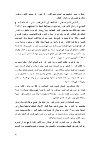 ‫ﻭﻨﻘﻭﺵ، ﻭﺃﺴﺴﻭﺍ ﺃﺤﻜﺎﻤﻬﻡ ﻋﻠﻰ ﺍﻨﻘﺴﺎﻡ ﺍﻟﺠﻬﺩ ﺍﻟﺸﻌﺭﻯ ﺇﻟﻰ ﻁﻭﺭﻯ ﺍﻟﺘـﺼﻤﻴﻡ ﻭﺍﻟﺘﻨﻔﻴـﺫ ﻭﻋﻠـﻰ‬
                                                  ‫ﻋﻼﻗﺔ ﻻ ﺘﻨﻔﺼﻡ ﻓﻴﻪ ﺒﻴﻥ ﺍﻟﻤﺎﺩﺓ ﻭﺍﻟﺸﻜل.‬
‫ﻭﺍﻷﺼل ﻓﻰ ﺍﻟﺸﻌﺭ ﺍﻟﺠﺎﻫﻠﻰ ـ ﻜﻤﺎ ﺃﻟﻤﻌﻨﺎ ﺇﻟﻰ ﺫﻟﻙ ﻓﻰ ﻓﺼل ﻤﻀﻰ ـ ﺃﻨﻪ ﺘﻔﺎﻋـل ﻤـﻊ‬
‫ﺍﻟﻤﺠﺘﻤﻊ ﺍﻟﺫﻯ ﻴﻨﺒﺜﻕ ﺍﻟﺸﻌﺭ ﻓﻴﻪ؛ ﻭﺃﻨﻪ ﻴﺴﺘﻬﺩﻑ ﺍﻟﻤﺼﻠﺤﺔ ﺍﻟﻌﺎﻤﺔ ﻟﻬﺫﺍ ﺍﻟﻤﺠﺘﻤﻊ، ﻭﻫـﻭ ﻟـﺫﻟﻙ ﻻ‬
‫ﻴﺼﻭﺭ ﻨﻔﺱ ﻗﺎﺌﻠﻪ ﺒﻘﺩﺭ ﻤﺎ ﻴﺼﻭﺭ ﺍﻟﻨﻔﺱ ﺍﻟﺠﻤﺎﻋﻴﺔ ﻭﻴﻤﺎﺯﺝ ﺴﺎﺌﺭ ﺍﻟﻤﺭﺍﺴـﻴﻡ ﻭﺍﻟﻁﻘـﻭﺱ ﺍﻟﺘـﻰ‬
‫ﺘﺤﺎﻓﻅ ﻋﻠﻰ ﺍﻟﻤﺸﺎﻋﺭ ﺍﻟﻨﻭﻋﻴﺔ ﻭﺘﺠﺭﻴﻬﺎ ﻓﻰ ﻤﺴﺎﺭﺏ ﺍﻟﻨﻔﺱ، ﺘﻘﻭﻴﺔ ﻟﻸﻭﺍﺼـﺭ ﻭﺭﻓﻌـﺎ ﻟﻠـﺭﻭﺡ‬
       ‫ﹰ‬
‫ﺍﻟﻤﻌﻨﻭﻯ. ﻭﻟﻜﻥ ﻫﺫﺍ ﻻ ﻴﻤﻨﻌﻨﺎ ﻤﻥ ﺘﺘﺒﻊ ﺨﻁ ﺭﺌﻴﺴﻰ ﺁﺨﺭ ﻓﻰ ﻫﺫﺍ ﺍﻟﺸﻌﺭ ﺍﻟﺠﺎﻫﻠﻰ، ﻓﺈﻥ ﺍﻟﺠﻤﺎﻋﺎﺕ‬
‫ﺍﻟﺒﺩﻭﻴﺔ ﻋﺭﻓﺕ ﻗﻴﻤﺔ ﺍﻟﺸﺎﻋﺭ ﻭﺃﻜﺒﺭﺘﻪ ﻭﺃﺤﻠﺘﻪ ﻤﻥ ﻨﻔﺴﻬﺎ ﺍﻟﻤﻜﺎﻥ ﺍﻟﻼﺌﻕ ﺒﻪ ﺒﺎﻋﺘﺒﺎﺭﻩ ﻋـﺎﻤﻼ ﻤـﻥ‬
    ‫ﹰ‬
‫ﺍﻟﻌﻭﺍﻤل ﺍﻷﺴﺎﺴﻴﺔ ﻋﻠﻰ ﺍﻻﺤﺘﻔﺎﻅ ﺒﺠﻤﻴﻊ ﺍﻟﻤﻘﻭﻤﺎﺕ ﺍﻟﺘﻰ ﺘﺤﺭﺹ ﺍﻟﺠﻤﺎﻋﺔ ﻋﻠﻴﻬﺎ. ﻭﻨﺘﺞ ﻋﻥ ﻫـﺫﺍ‬
‫ﺍﻹﻜﺒﺎﺭ ﻭﺍﻹﺠﻼل ﺃﻥ ﺒﺭﺯﺕ ﺇﻟﻰ ﺍﻟﻭﺠﻭﺩ ﻁﺎﺌﻔﺔ ﻤﻥ ﺍﻟﺤﺫﺍﻕ ﺍﻟﻘﺎﺩﺭﻴﻥ ﻋﻠﻰ ﺼﻴﺎﻏﺔ ﺍﻟﻜﻼﻡ ﻭﻓـﺎﺀ‬
‫ﺒﻬﺫﻩ ﺍﻷﻏﺭﺍﺽ ﺍﻟﺠﻤﺎﻋﻴﺔ ﺍﻟﻌﺎﻤﺔ ﻓﻰ ﻏﻴﺭ ﺍﻟﻘﺒﺎﺌل ﺍﻟﺘﻰ ﻴﻨﺘﺴﺒﻭﻥ ﺇﻟﻴﻬﺎ، ﺃﻭ ﺒﻤﻌﻨﻰ ﺁﺨـﺭ ﻨـﺸﺄﺕ‬
                                          ‫ﻁﺎﺌﻔﺔ ﺍﻟﻤﺘﻨﻘﻠﻴﻥ ﺒﻴﻥ ﺍﻟﻘﺒﺎﺌل ﻤﺘﻜﺴﺒﻴﻥ ﺒـ "ﺍﻟﺸﻌﺭ".‬
‫ﻭﻋﻠﻰ ﺍﻟﺭﻏﻡ ﻤﻥ ﺍﻟﺘﺸﺎﺒﻪ ﺍﻟﻅﺎﻫﺭﻯ ﺒﻴﻥ ﺍﻟﺸﻌﺭ ﺍﻟﺫﻯ ﻴﻘﻭﻡ ﺒﺎﻟﺼﺎﻟﺢ ﺍﻟﻌﺎﻡ، ﻭﺫﻟﻙ ﺍﻟـﻀﺭﺏ‬
‫ﻤﻥ ﺍﻟﻜﻼﻡ ﺍﻟﻤﻭﺯﻭﻥ ﺍﻟﻤﻘﻔﻰ، ﻴﺭﺴﻠﻪ ﺃﺼﺤﺎﺒﻪ ﻤﺩﺤﺎ ﻷﻤﻴﺭ ﻴﻁﻠﺒﻭﻥ ﻨﻭﺍﻟﻪ، ﺃﻭ ﻫﺠﺎﺀ ﻷﻴـﺩ ﻗـﺒﺽ‬
                                     ‫ﹰ‬
‫ﻋﻨﻬﻡ ﻴﺩﻩ؛ ﺃﻥ ﺍﻷﻭل ﺼﺎﺩﻕ ﺼﺩﻗﺎ ﻨﻭﻋﻴﹰ، ﻭﺃﻥ ﺍﻟﺘﻔﺎﻋل ﻓﻴﻪ ﺒﻴﻥ ﺍﻟﻔﺭﺩ ﻭﺍﻟﻤﺠﺘﻤﻊ ﺘﻔﺎﻋل ﻤﺒﺎﺸـﺭ.‬
                                                  ‫ﺎ‬     ‫ﹰ‬
‫ﺃﻤﺎ ﺍﻟﺜﺎﻨﻰ؛ ﻓﺈﻨﻪ ﻴﻌﺘﻤﺩ ﻋﻠﻰ ﺍﻟﺼﺩﻕ ﺍﻟﻔﺭﺩﻯ، ﻭﺍﻟﺘﻔﺎﻋل ﻓﻴﻪ ﺒﻴﻥ ﻗﺎﺌﻠﻪ ﻭﺍﻟﻤﺠﺘﻤـﻊ ﺘﻔﺎﻋـل ﻏﻴـﺭ‬
‫ﻤﺒﺎﺸﺭ، ﻓﻘﺩ ﻴﻀﻴﻑ ﺇﻟﻰ ﻤﺤﺎﻤﺩ ﺍﻟﻘﺒﻴﻠﺔ ﺃﻭ ﻤﺜﺎﻟﺒﻬﺎ، ﻭﻴﻌﻠﻰ ﻤﻥ ﺸﺄﻨﻬﺎ ﺃﻭ ﻴﺤﻁ ﻤﻥ ﻗﺩﺭﻫﺎ، ﻭﻟﻜﻨﻪ ﻟﻡ‬
                                                             ‫ﻴﻜﻥ ﻴﻘﺼﺩ ﺇﻟﻰ ﺫﻟﻙ ﻤﺒﺎﺸﺭﺓ.‬
‫ﻭﻫﻜﺫﺍ ﻴﺘﺩﺍﺨل ﺸﻌﺭ ﺍﻟﺼﺎﻟﺢ ﺍﻟﻌﺎﻡ، ﻭﺍﻟﺸﻌﺭ ﺍﻟﺼﻨﺎﻋﻰ، ﻓﻰ ﺃﻜﺜﺭ ﻤﻥ ﺸﺎﻋﺭ ﻭﺃﻜﺜـﺭ ﻤـﻥ‬
‫ﻗﺒﻴﻠﺔ؛ ﻭﻗﺩ ﺃﻋﺎﻥ ﻋﻠﻴﻪ ﻗﺩﻡ ﺍﻟﺸﻌﺭ ﺍﻟﺠﺎﻫﻠﻰ، ﻓﺈﻥ ﺍﻟﺼﻭﺭﺓ ﺍﻟﻌﺎﻤﺔ ﺍﻟﺘﻰ ﻭﺼﻠﺕ ﺇﻟﻴﻨـﺎ ﻤـﻥ ﻫـﺫﺍ‬
‫ﺍﻟﺸﻌﺭ، ﺴﺒﻘﺘﻬﺎ ﺼﻭﺭ ﻜﺜﻴﺭﺓ ﻤﺘﺩﺭﺠﺔ، ﻭﻟﻌل ﻫﺫﺍ ﺍﻟﺘﺩﺍﺨل ﻨﻔﺴﻪ، ﻭﺇﻥ ﻗﻴﺱ ﺒﺎﻟﻤﻘﺎﻴﻴﺱ ﺍﻹﺴـﻁﻴﻘﻴﺔ‬
                                              ‫ﻭﺤﺩﻫﺎ، ﻜﺎﻥ ﻗﺭﻴﻨﺔ ﻋﻠﻰ ﻗﺩﻡ ﺍﻟﺸﻌﺭ ﺍﻟﺠﺎﻫﻠﻰ.‬
‫ﻭﺃﺨﺫﺕ ﺍﻟﺼﻨﺎﻋﺔ ﻓﻰ ﺍﻟﺸﻌﺭ ﺍﻟﻌﺭﺒﻰ ﺘﻘﻭﻯ ﻋﻠﻰ ﺍﻷﻴﺎﻡ ﺤﺘﻰ ﺃﺼﺒﺢ ﺤﺭﻓﺔ ﻴﺘﺨـﺫﻫﺎ ﻓﺭﻴـﻕ‬
‫ﻤﺘﺨﺼﺹ ﻤﻥ ﺍﻟﻨﺎﺱ، ﻭﺤﺘﻰ ﺃﺼﺒﺢ ﻗﺭﻀﻪ ﻋﻤﻼ ﻜﺴﺎﺌﺭ ﺍﻷﻋﻤﺎل ﺍﻟﻌﻀﻠﻴﺔ ﻭﺍﻟﻌﻘﻠﻴﺔ، ﻴﺤﺘﺎﺝ ﺇﻟﻰ‬
                                         ‫ﹰ‬
‫ﺍﺴﺘﻌﺩﺍﺩ ﺨﺎﺹ ﻭﻤﺭﺍﻥ ﺨﺎﺹ، ﻭﻗﺩ ﻴﺤﺘﺎﺝ ﺇﻟﻰ ﻨﺸﺎﻁ ﺍﻟﺫﻫﻥ ﻭﺘﻬﻴﺅ ﺍﻟﻨﻔﺱ. ﻭﺇﻟﻴﻙ ﻨـﺼﻴﺤﺔ ﺃﺒـﻰ‬
‫ﺘﻤﺎﻡ ﻟﻠﺒﺤﺘﺭﻯ، ﻭﺴﻭﺍﺀ ﺼﺤﺕ ﻨﺴﺒﺘﻬﺎ ﺇﻟﻰ ﺃﺒﻰ ﺘﻤﺎﻡ ﺃﻭ ﻟﻡ ﺘﺼﺢ، ﻓﻬﻰ ﻗﺎﻁﻌﺔ ﻓﻰ ﺍﻟﺩﻻﻟﺔ ﻋﻠﻰ ﺃﻥ‬
                                        ‫ﻤﻔﻬﻭﻡ ﺍﻟﺸﻌﺭ ﻭﻤﻔﻬﻭﻡ ﺍﻟﺼﻨﺎﻋﺔ ﺃﺼﺒﺤﺎ ﺸﻴﺌﺎ ﻭﺍﺤﺩﺍ:‬
                                         ‫ﹰ‬     ‫ﹰ‬
‫"ﻗﺎل ﺍﻟﻭﻟﻴﺩ ﺒﻥ ﻋﺒﻴﺩ ﺍﻟﺒﺤﺘﺭﻯ: ﻜﻨﺕ ﻓﻰ ﺤﺩﺍﺜﺘﻰ ﺃﺭﻭﻡ ﺍﻟﺸﻌﺭ ﻭﻜﻨﺕ ﺃﺭﺠﻊ ﻓﻴﻪ ﺇﻟﻰ ﻁﺒﻌﻰ،‬
‫ﻭﻟﻡ ﺃﻜﻥ ﺃﻗﻑ ﻋﻠﻰ ﺘﺴﻬﻴل ﻤﺄﺨﺫﻩ ﻭﻭﺠﻭﻩ ﺍﻗﺘﻀﺎﺒﻪ ﺤﺘﻰ ﻗﺼﺩﺕ ﺃﺒﺎ ﺘﻤﺎﻡ، ﻭﺍﻨﻘﻁﻌﺕ ﻓﻴـﻪ ﺇﻟﻴـﻪ،‬


‫٧٣‬
 