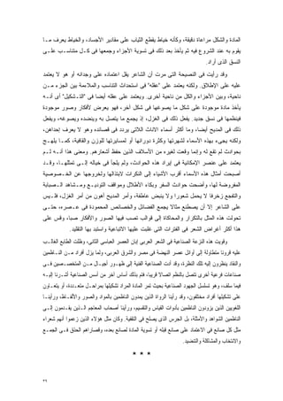 ‫ﺍﻟﻤﺎﺩﺓ ﻭﺍﻟﺸﻜل ﻤﺭﺍﻋﺎﺓ ﺩﻗﻴﻘﺔ، ﻭﻜﺄﻨﻪ ﺨﻴﺎﻁ ﻴﻘﻁﻊ ﺍﻟﺜﻴﺎﺏ ﻋﻠﻰ ﻤﻘﺎﺩﻴﺭ ﺍﻷﺠﺴﺎﺩ، ﻭﺍﻟﺨﻴﺎﻁ ﻴﻌﺭﻑ ﻤـﺎ‬
‫ﻴﻘﻭﻡ ﺒﻪ ﻋﻨﺩ ﺍﻟﺸﺭﻭﻉ ﻓﻴﻪ ﺜﻡ ﻴﺄﺨﺫ ﺒﻌﺩ ﺫﻟﻙ ﻓﻰ ﺘﺴﻭﻴﺔ ﺍﻷﺠﺯﺍﺀ ﻭﺠﻤﻌﻬﺎ ﻓﻰ ﻜـل ﻤﺘﻨﺎﺴـﺏ ﻋﻠـﻰ‬
                                                                               ‫ﺍﻟﻨﺴﻕ ﺍﻟﺫﻯ ﺃﺭﺍﺩ.‬
‫ﻭﻗﺩ ﺭﺃﻴﺕ ﻓﻰ ﺍﻟﻨﺼﻴﺤﺔ ﺍﻟﺘﻰ ﻤﺭﺕ ﺃﻥ ﺍﻟﺸﺎﻋﺭ ﻴﻘل ﺍﻋﺘﻤﺎﺩﻩ ﻋﻠﻰ ﻭﺠﺩﺍﻨﻪ ﺃﻭ ﻫﻭ ﻻ ﻴﻌﺘﻤﺩ‬
‫ﻋﻠﻴﻪ ﻋﻠﻰ ﺍﻹﻁﻼﻕ. ﻭﻟﻜﻨﻪ ﻴﻌﺘﻤﺩ ﻋﻠﻰ "ﻋﻘﻠﻪ" ﻓﻰ ﺍﺴﺘﺤﺩﺍﺙ ﺍﻟﺘﻨﺎﺴﺏ ﻭﺍﻟﻤﻼﺀﻤﺔ ﺒﻴﻥ ﺍﻟﺠﺯﺀ ﻤـﻥ‬
‫ﻨﺎﺤﻴﺔ، ﻭﺒﻴﻥ ﺍﻷﺠﺯﺍﺀ ﻭﺍﻟﻜل ﻤﻥ ﻨﺎﺤﻴﺔ ﺃﺨﺭﻯ. ﻭﻴﻌﺘﻤﺩ ﻋﻠﻰ ﻋﻘﻠﻪ ﺃﻴﻀﺎ ﻓﻰ "ﺍﻟﺘـﺸﻜﻴل" ﺃﻯ ﺃﻨـﻪ‬
                      ‫ﹰ‬
‫ﻴﺄﺨﺫ ﻤﺎﺩﺓ ﻤﻭﺠﻭﺩﺓ ﻋﻠﻰ ﺸﻜل ﻤﺎ ﻴﺼﻭﻏﻬﺎ ﻓﻰ ﺸﻜل ﺁﺨﺭ، ﻓﻬﻭ ﻴﻌﺭﺽ ﻷﻓﻜﺎﺭ ﻭﺼﻭﺭ ﻤﻭﺠﻭﺩﺓ‬
‫ﻓﻴﻨﻅﻤﻬﺎ ﻓﻰ ﻨﺴﻕ ﺠﺩﻴﺩ. ﻴﻔﻌل ﺫﻟﻙ ﻓﻰ ﺍﻟﻐﺯل، ﺇﺫ ﻴﺠﻤﻊ ﻤﺎ ﻴﺘﺼل ﺒﻪ ﻭﻴﻨﻀﺩﻩ ﻭﻴﺼﻭﻏﻪ، ﻭﻴﻔﻌل‬
‫ﺫﻟﻙ ﻓﻰ ﺍﻟﻤﺩﻴﺢ ﺃﻴﻀﹰ، ﻭﻤﺎ ﺃﻜﺜﺭ ﺃﺴﻤﺎﺀ ﺍﻻﻨﺎﺙ ﺍﻟﻼﺘﻰ ﻴﺭﺩﺩ ﻓﻰ ﻗﺼﺎﺌﺩﻩ ﻭﻫﻭ ﻻ ﻴﻌﺭﻑ ﺇﺤﺩﺍﻫﻥ،‬
                                                              ‫ﺎ‬
‫ﻭﻟﻜﻨﻪ ﻴﺠﻰﺀ ﺒﻬﺫﻩ ﺍﻷﺴﻤﺎﺀ ﻟﺸﻬﺭﺘﻬﺎ ﻭﻜﺜﺭﺓ ﺩﻭﺭﺍﻨﻬﺎ ﺃﻭ ﻟﻤﺴﺎﻴﺭﺘﻬﺎ ﻟﻠﻭﺯﻥ ﻭﺍﻟﻘﺎﻓﻴﺔ، ﻜﻤـﺎ ﻴﻠﻬـﺞ‬
‫ﺒﺤﻭﺍﺩﺙ ﻟﻡ ﺘﻘﻊ ﻟﻪ ﻭﺇﻨﻤﺎ ﻭﻗﻌﺕ ﻟﻐﻴﺭﻩ ﻤﻥ ﺍﻷﺴﻼﻑ ﺍﻟﺫﻴﻥ ﺤﻔﻅ ﺃﺸﻌﺎﺭﻫﻡ. ﻭﻤﻌﻨﻰ ﻫﺫﺍ ﺃﻨـﻪ ﻟـﻡ‬
‫ﻴﻌﺘﻤﺩ ﻋﻠﻰ ﻋﻨﺼﺭ ﺍﻹﻤﻜﺎﻨﻴﺔ ﻓﻰ ﺇﻴﺭﺍﺩ ﻫﺫﻩ ﺍﻟﺤﻭﺍﺩﺙ، ﻭﻟﻡ ﻴﻠﺠﺄ ﻓﻰ ﺨﻴﺎﻟﻪ ﺇﻟـﻰ ﺘﻤﺜﻠﻬـﺎ، ﻭﻗـﺩ‬
‫ﺃﺼﺒﺤﺕ ﺃﻤﺜﺎل ﻫﺫﻩ ﺍﻷﺴﻤﺎﺀ ﺃﻗﺭﺏ ﺍﻷﺸﻴﺎﺀ ﺇﻟﻰ ﺍﻟﻨﻜﺭﺍﺕ ﻻﺒﺘﺫﺍﻟﻬﺎ ﻭﻟﺨﺭﻭﺠﻬﺎ ﻋﻥ ﺍﻟﺨـﺼﻭﺼﻴﺔ‬
‫ﺍﻟﻤﻔﺭﻭﻀﺔ ﻟﻬﺎ، ﻭﺃﻀﺤﺕ ﺤﻭﺍﺩﺙ ﺍﻟﺴﻔﺭ ﻭﺒﻜﺎﺀ ﺍﻷﻁﻼل ﻭﻤﻭﺍﻗﻑ ﺍﻟﺘﻭﺩﻴـﻊ ﻭﻤـﺸﺎﻫﺩ ﺍﻟـﺼﺒﺎﺒﺔ‬
‫ﻭﺍﻟﺘﻔﺠﻊ ﺯﺨﺭﻓﺎ ﻻ ﻴﺤﻤل ﺸﻌﻭﺭﺍ ﻭﻻ ﻴﻨﺒﺽ ﻋﺎﻁﻔﺔ، ﻭﺃﻤﺭ ﺍﻟﻤﺩﻴﺢ ﺃﻫﻭﻥ ﻤﻥ ﺃﻤﺭ ﺍﻟﻐﺯل، ﻓﻠـﻴﺱ‬
                                                    ‫ﹰ‬            ‫ﹰ‬
‫ﻋﻠﻰ ﺍﻟﺸﺎﻋﺭ ﺇﻻ ﺃﻥ ﻴﺼﻁﻨﻊ ﻤﺜﺎﻻ ﻴﺠﻤﻊ ﺍﻟﻔﻀﺎﺌل ﻭﺍﻟﺨﺼﺎﺌﺹ ﺍﻟﻤﺤﻤﻭﺩﺓ ﻓﻰ ﻋـﺼﺭﻩ، ﺤﺘـﻰ‬
                                              ‫ﹰ‬
‫ﺘﺤﻭﻟﺕ ﻫﺫﻩ ﺍﻟﻤﺜل ﺒﺎﻟﺘﻜﺭﺍﺭ ﻭﺍﻟﻤﺤﺎﻜﺎﺓ ﺇﻟﻰ ﻗﻭﺍﻟﺏ ﺘﺼﺏ ﻓﻴﻬﺎ ﺍﻟﺼﻭﺭ ﻭﺍﻷﻓﻜﺎﺭ ﺼﺒﹰ، ﻭﻗﺱ ﻋﻠﻰ‬
         ‫ﺎ‬
             ‫ﻫﺫﺍ ﺃﻜﺜﺭ ﺃﻏﺭﺍﺽ ﺍﻟﺸﻌﺭ ﻓﻰ ﺍﻟﻔﺘﺭﺍﺕ ﺍﻟﺘﻰ ﻏﻠﺒﺕ ﻋﻠﻴﻬﺎ ﺍﻻﺘﺒﺎﻋﻴﺔ ﻭﺍﺴﺘﺒﺩ ﺒﻬﺎ ﺍﻟﺘﻘﻠﻴﺩ.‬
‫ﻭﻗﻭﻴﺕ ﻫﺫﻩ ﺍﻟﻨﺯﻋﺔ ﺍﻟﺼﻨﺎﻋﻴﺔ ﻓﻰ ﺍﻟﺸﻌﺭ ﺍﻟﻌﺭﺒﻰ ﺇﺒﺎﻥ ﺍﻟﻌﺼﺭ ﺍﻟﻌﺒﺎﺴﻰ ﺍﻟﺜﺎﻨﻰ، ﻭﻅﻠﺕ ﺍﻟﻁﺎﺒﻊ ﺍﻟﻐﺎﻟـﺏ‬
‫ﻋﻠﻴﻪ ﻗﺭﻭﻨﺎ ﻤﺘﻁﺎﻭﻟﺔ ﺇﻟﻰ ﺃﻭﺍﺌل ﻋﺼﺭ ﺍﻟﻨﻬﻀﺔ ﻓﻰ ﻤﺼﺭ ﻭﺍﻟﺸﺭﻕ ﺍﻟﻌﺭﺒﻰ، ﻭﻟﻤﺎ ﻴﺯل ﺃﻓﺭﺍﺩ ﻤـﻥ ﺍﻟﻨـﺎﻅﻤﻴﻥ‬
                                                                                ‫ﹰ‬
‫ﻭﺍﻟﻨﻘﺎﺩ ﻴﻨﻅﺭﻭﻥ ﺇﻟﻴﻪ ﺘﻠﻙ ﺍﻟﻨﻅﺭﺓ، ﻭﻗﺩ ﺃﺩﺕ ﺍﻟﺼﻨﺎﻋﻴﺔ ﺍﻟﻔﻨﻴﺔ ﺇﻟﻰ ﻅﻬـﻭﺭ ﺃﺠﻴـﺎل ﻤـﻥ ﺍﻟﻤﺘﺨﺼـﺼﻴﻥ ﻓـﻰ‬
‫ﺼﻨﺎﻋﺎﺕ ﻓﺭﻋﻴﺔ ﺃﺨﺭﻯ ﺘﺘﺼل ﺒﺎﻟﻨﻅﻡ ﺍﺘﺼﺎﻻ ﻗﺭﻴﺒﺎﹰ، ﻓﺘﻡ ﺒﺫﻟﻙ ﺃﺴﺎﺱ ﺁﺨﺭ ﻤﻥ ﺃﺴﺱ ﺍﻟﺼﻨﺎﻋﻴﺔ ﺃﺸـﺭﻨﺎ ﺇﻟﻴـﻪ‬
                                                       ‫ﹰ‬
‫ﻓﻴﻤﺎ ﺴﻠﻑ، ﻭﻫﻭ ﺘﺴﻠﺴل ﺍﻟﺠﻬﻭﺩ ﺍﻟﺼﻨﺎﻋﻴﺔ ﺒﺤﻴﺙ ﺘﻤﺭ ﺍﻟﻤﺎﺩﺓ ﺍﻟﻤﺭﺍﺩ ﺘﺸﻜﻴﻠﻬﺎ ﺒﻤﺭﺍﺤـل ﻤﺘﻌـﺩﺩﺓ، ﺃﻭ ﻴﺘﻌـﺎﻭﻥ‬
‫ﻋﻠﻰ ﺘﺸﻜﻴﻠﻬﺎ ﺃﻓﺭﺍﺩ ﻤﺨﺘﻠﻔﻭﻥ، ﻭﻗﺩ ﺭﺃﻴﻨﺎ ﺍﻟﺭﻭﺍﺓ ﺍﻟﺫﻴﻥ ﻴﻤﺩﻭﻥ ﺍﻟﻨﺎﻅﻤﻴﻥ ﺒﺎﻟﻤﻭﺍﺩ ﻭﺍﻟﺼﻭﺭ ﻭﺍﻷﻟﻔـﺎﻅ، ﻭﺭﺃﻴﻨـﺎ‬
‫ﺍﻟﻠﻐﻭﻴﻴﻥ ﺍﻟﺫﻴﻥ ﻴﺯﻭﺩﻭﻥ ﺍﻟﻨﺎﻅﻤﻴﻥ ﺒﺄﺩﻭﺍﺕ ﺍﻟﻘﻴﺎﺱ ﻭﺍﻟﺘﻘﺴﻴﻡ، ﻭﺭﺃﻴﻨﺎ ﺃﺼﺤﺎﺏ ﺍﻟﻤﻌﺎﺠﻡ ﺍﻟـﺫﻴﻥ ﻴﻘـﺩﻤﻭﻥ ﺇﻟـﻰ‬
‫ﺍﻟﻨﺎﻅﻤﻴﻥ ﺍﻟﺸﻭﺍﻫﺩ ﻭﺍﻷﻤﺜﻠﺔ، ﺒل ﺍﻟﺠﺭﺱ ﺍﻟﺫﻯ ﻴﺼﻠﺢ ﻓﻰ ﺍﻟﺘﻘﻔﻴﺔ. ﻭﻜﺎﻥ ﻤﺜل ﻫﺅﻻﺀ ﺍﻟﺫﻴﻥ ﺯﻋﻤﻭﺍ ﺃﻨﻬﻡ ﺸﻌﺭﺍﺀ‬
‫ﻤﺜل ﻜل ﺼﺎﻨﻊ ﻓﻰ ﺍﻻﻋﺘﻤﺎﺩ ﻋﻠﻰ ﺼﺎﻨﻊ ﻗﺒﻠﻪ ﺃﻭ ﺘﺴﻭﻴﺔ ﺍﻟﻤﺎﺩﺓ ﻟﺼﺎﻨﻊ ﺒﻌﺩﻩ، ﻭﻗﺼﺎﺭﺍﻫﻡ ﺍﻟﺤﺫﻕ ﻓـﻰ ﺍﻟﺠﻤـﻊ‬
                                                                    ‫ﻭﺍﻻﻨﺘﺨﺎﺏ ﻭﺍﻟﻤﺸﺎﻜﻠﺔ ﻭﺍﻟﺘﻨﻀﻴﺩ.‬

                                           ‫***‬

‫٩٣‬
 