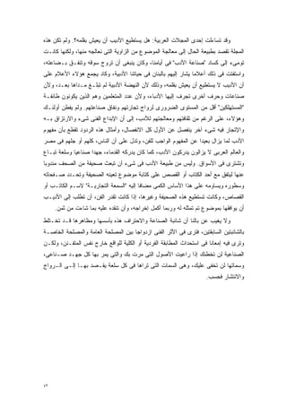 ‫ﻭﻗﺩ ﺘﺴﺎﺀﻟﺕ ﺇﺤﺩﻯ ﺍﻟﻤﺠﻼﺕ ﺍﻟﻌﺭﺒﻴﺔ: ﻫل ﻴﺴﺘﻁﻴﻊ ﺍﻷﺩﻴﺏ ﺃﻥ ﻴﻌﻴﺵ ﺒﻘﻠﻤﻪ؟. ﻭﻟﻡ ﺘﻜﻥ ﻫﺫﻩ‬
‫ﺍﻟﻤﺠﻠﺔ ﺘﻘﺼﺩ ﺒﻁﺒﻴﻌﺔ ﺍﻟﺤﺎل ﺇﻟﻰ ﻤﻌﺎﻟﺠﺔ ﺍﻟﻤﻭﻀﻭﻉ ﻤﻥ ﺍﻟﺯﺍﻭﻴﺔ ﺍﻟﺘﻰ ﻨﻌﺎﻟﺠﻪ ﻤﻨﻬﺎ، ﻭﻟﻜﻨﻬﺎ ﻜﺎﻨـﺕ‬
‫ﺘﻭﻤﻰﺀ ﺇﻟﻰ ﻜﺴﺎﺩ "ﺼﻨﺎﻋﺔ ﺍﻷﺩﺏ" ﻓﻰ ﺃﻴﺎﻤﻨﺎ، ﻭﻜﺎﻥ ﻴﻨﺒﻐﻰ ﺃﻥ ﺘﺭﻭﺝ ﺴﻭﻗﻪ ﻭﺘﻨﻔـﻕ ﺒـﻀﺎﻋﺘﻪ،‬
‫ﻭﺍﺴﺘﻔﺘﺕ ﻓﻰ ﺫﻟﻙ ﺃﻋﻼﻤﺎ ﻴﺸﺎﺭ ﺇﻟﻴﻬﻡ ﺒﺎﻟﺒﻨﺎﻥ ﻓﻰ ﺤﻴﺎﺘﻨﺎ ﺍﻷﺩﺒﻴﺔ، ﻭﻜﺎﺩ ﻴﺠﻤﻊ ﻫﺅﻻﺀ ﺍﻷﻋﻼﻡ ﻋﻠﻰ‬
                                                              ‫ﹰ‬
‫ﺃﻥ ﺍﻷﺩﻴﺏ ﻻ ﻴﺴﺘﻁﻴﻊ ﺃﻥ ﻴﻌﻴﺵ ﺒﻘﻠﻤﻪ، ﻭﺫﻟﻙ ﻷﻥ ﺍﻟﻨﻬﻀﺔ ﺍﻷﺩﺒﻴﺔ ﻟﻡ ﺘﺒﻠـﻎ ﻤـﺩﺍﻫﺎ ﺒﻌـﺩ، ﻭﻷﻥ‬
‫ﺼﻨﺎﻋﺎﺕ ﻭﺤﺭﻑ ﺃﺨﺭﻯ ﺘﺠﺭﻑ ﺇﻟﻴﻬﺎ ﺍﻷﺩﺒﺎﺀ، ﻭﻷﻥ ﻋﺩﺩ ﺍﻟﻤﺘﻌﻠﻤﻴﻥ ﻭﻫﻡ ﺍﻟﺫﻴﻥ ﻴﻜﻭﻨﻭﻥ ﻁﺎﺌﻔـﺔ‬
‫"ﺍﻟﻤﺴﺘﻬﻠﻜﻴﻥ" ﺃﻗل ﻤﻥ ﺍﻟﻤﺴﺘﻭﻯ ﺍﻟﻀﺭﻭﺭﻯ ﻟﺭﻭﺍﺝ ﺘﺠﺎﺭﺘﻬﻡ ﻭﻨﻔﺎﻕ ﺼﻨﺎﻋﺘﻬﻡ. ﻭﻟﻡ ﻴﻔﻁﻥ ﺃﻭﻟﺌـﻙ‬
‫ﻭﻫﺅﻻﺀ، ﻋﻠﻰ ﺍﻟﺭﻏﻡ ﻤﻥ ﺜﻘﺎﻓﺘﻬﻡ ﻭﻤﻌﺎﻟﺠﺘﻬﻡ ﻟﻸﺩﺏ، ﺇﻟﻰ ﺃﻥ ﺍﻹﺒﺩﺍﻉ ﺍﻟﻔﻨﻰ ﺸﻰﺀ ﻭﺍﻻﺭﺘﺯﺍﻕ ﺒـﻪ‬
‫ﻭﺍﻹﺘﺠﺎﺭ ﻓﻴﻪ ﺸﻰﺀ ﺁﺨﺭ ﻴﻨﻔﺼل ﻋﻥ ﺍﻷﻭل ﻜل ﺍﻻﻨﻔﺼﺎل، ﻭﺃﻤﺜﺎل ﻫﺫﻩ ﺍﻟﺭﺩﻭﺩ ﺘﻘﻁﻊ ﺒﺄﻥ ﻤﻔﻬﻭﻡ‬
‫ﺍﻷﺩﺏ ﻟﻤﺎ ﻴﺯﺍل ﺒﻌﻴﺩﺍ ﻋﻥ ﺍﻟﻤﻔﻬﻭﻡ ﺍﻟﻭﺍﺠﺏ ﻟﻠﻔﻥ، ﻭﺘﺩل ﻋﻠﻰ ﺃﻥ ﺍﻟﻨﺎﺱ، ﻜﻠﻬﻡ ﺃﻭ ﺠﻠﻬﻡ ﻓﻰ ﻤﺼﺭ‬
                                                               ‫ﹰ‬
‫ﻭﺍﻟﻌﺎﻟﻡ ﺍﻟﻌﺭﺒﻰ ﻻ ﻴﺯﺍﻟﻭﻥ ﻴﺩﺭﻜﻭﻥ ﺍﻷﺩﺏ، ﻜﻤﺎ ﻜﺎﻥ ﻴﺩﺭﻜﻪ ﺍﻟﻘﺩﻤﺎﺀ، ﺠﻬﺩﺍ ﺼﻨﺎﻋﻴﺎ ﻭﺴﻠﻌﺔ ﺘﺒـﺎﻉ‬
            ‫ﹰ‬      ‫ﹰ‬
‫ﻭﺘﺸﺘﺭﻯ ﻓﻰ ﺍﻷﺴﻭﺍﻕ. ﻭﻟﻴﺱ ﻤﻥ ﻁﺒﻴﻌﺔ ﺍﻷﺩﺏ ﻓﻰ ﺸﻰﺀ ﺃﻥ ﺘﺒﻌﺙ ﺼﺤﻴﻔﺔ ﻤﻥ ﺍﻟﺼﺤﻑ ﻤﻨﺩﻭﺒﺎ‬
‫ﹰ‬
‫ﻋﻨﻬﺎ ﻟﻴﺘﻔﻕ ﻤﻊ ﺃﺤﺩ ﺍﻟﻜﺘﺎﺏ ﺃﻭ ﺍﻟﻘﺼﺹ ﻋﻠﻰ ﻜﺘﺎﺒﺔ ﻤﻭﻀﻭﻉ ﺘﻌﻴﻨﻪ ﺍﻟﺼﺤﻴﻔﺔ ﻭﺘﺤـﺩﺩ ﺼـﻔﺤﺎﺘﻪ‬
‫ﻭﺴﻁﻭﺭﻩ ﻭﻴﺴﺎﻭﻤﻪ ﻋﻠﻰ ﻫﺫﺍ ﺍﻷﺴﺎﺱ ﺍﻟﻜﻤﻰ ﻤﻀﺎﻓﺎ ﺇﻟﻴﻪ "ﺍﻟﺴﻤﻌﺔ ﺍﻟﺘﺠﺎﺭﻴـﺔ" ﻻﺴـﻡ ﺍﻟﻜﺎﺘـﺏ ﺃﻭ‬
                                        ‫ﹰ‬
‫ﺍﻟﻘﺼﺎﺹ، ﻭﻜﺎﻨﺕ ﺘﺴﺘﻁﻴﻊ ﻫﺫﻩ ﺍﻟﺼﺤﻴﻔﺔ ﻭﻏﻴﺭﻫﺎ، ﺇﺫﺍ ﻜﺎﻨﺕ ﺘﻘﺩﺭ ﺍﻟﻔﻥ، ﺃﻥ ﺘﻁﻠﺏ ﺇﻟﻰ ﺍﻷﺩﻴـﺏ‬
     ‫ﺃﻥ ﻴﻭﺍﻓﻘﻬﺎ ﺒﻤﻭﻀﻭﻉ ﺘﻡ ﺘﻤﺜﻠﻪ ﻟﻪ ﻭﺭﺒﻤﺎ ﺃﻜﻤل ﺇﺨﺭﺍﺠﻪ، ﻭﺃﻥ ﺘﻨﻘﺩﻩ ﻋﻠﻴﻪ ﺒﻤﺎ ﺸﺎﺀﺕ ﻤﻥ ﺜﻤﻥ.‬
‫ﻭﻻ ﻴﻐﻴﺏ ﻋﻥ ﺒﺎﻟﻨﺎ ﺃﻥ ﺸﺎﺌﺒﺔ ﺍﻟﺼﻨﺎﻋﺔ ﻭﺍﻻﺤﺘﺭﺍﻑ ﻫﺫﻩ ﺒﺄﺴﺴﻬﺎ ﻭﻤﻅﺎﻫﺭﻫﺎ ﻗـﺩ ﺘﺨـﺘﻠﻁ‬
‫ﺒﺎﻟﺸﺎﺌﺒﺘﻴﻥ ﺍﻟﺴﺎﺒﻘﺘﻴﻥ، ﻓﺘﺭﻯ ﻓﻰ ﺍﻷﺜﺭ ﺍﻟﻔﻨﻰ ﺍﺯﺩﻭﺍﺠﺎ ﺒﻴﻥ ﺍﻟﻤﺼﻠﺤﺔ ﺍﻟﻌﺎﻤﺔ ﻭﺍﻟﻤﺼﻠﺤﺔ ﺍﻟﺨﺎﺼـﺔ‬
                                    ‫ﹰ‬
‫ﻭﺘﺭﻯ ﻓﻴﻪ ﺇﻤﻌﺎﻨﺎ ﻓﻰ ﺍﺴﺘﺤﺩﺍﺙ ﺍﻟﻤﻁﺎﺒﻘﺔ ﺍﻟﻔﺭﺩﻴﺔ ﺃﻭ ﺍﻟﻜﻠﻴﺔ ﻟﻠﻭﺍﻗﻊ ﺨﺎﺭﺝ ﻨﻔﺱ ﺍﻟﻤﺘﻔـﻨﻥ، ﻭﻟﻜـﻥ‬
                                                                      ‫ﹰ‬
‫ﺍﻟﺼﻨﺎﻋﻴﺔ ﻟﻥ ﺘﺨﻁﺌﻙ ﺇﺫﺍ ﺭﺍﻋﻴﺕ ﺍﻷﺼﻭل ﺍﻟﺘﻰ ﻤﺭﺕ ﺒﻙ ﻭﺍﻟﺘﻰ ﻴﻤﺭ ﺒﻬﺎ ﻜل ﺠﻬـﺩ ﺼـﻨﺎﻋﻰ،‬
‫ﻭﺴﻤﺎﺘﻬﺎ ﻟﻥ ﺘﺨﻔﻰ ﻋﻠﻴﻙ، ﻭﻫﻰ ﺍﻟﺴﻤﺎﺕ ﺍﻟﺘﻰ ﺘﺭﺍﻫﺎ ﻓﻰ ﻜل ﺴﻠﻌﺔ ﻴﻘـﺼﺩ ﺒﻬـﺎ ﺇﻟـﻰ ﺍﻟـﺭﻭﺍﺝ‬
                                                                     ‫ﻭﺍﻻﻨﺘﺸﺎﺭ ﻓﺤﺴﺏ.‬




‫٣٤‬
 