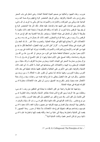 ‫ﺤﺭﻭﺏ. ﻭﻫﺫﻩ ﺍﻟﺠﻬﻭﺩ ﻭﺃﻤﺜﺎﻟﻬﺎ ﻤﻥ ﺼﻤﻴﻡ ﺍﻟﺤﻴﺎﺓ ﺍﻟﻌﺎﻤﻠﺔ ﺍﻟﺠﺎﺩﺓ. ﻭﻫﻰ ﺘﺩﺨل ﻓﻰ ﺒﺎﺏ ﺍﻟﺴﺤﺭ‬
‫ﻭﺘﺨﺭﺝ ﻤﻥ ﺒﺎﺏ ﺍﻟﺘﺴﻠﻴﺔ ﻭﺍﻟﺘﺭﻓﻴﻪ. ﻭﻴﺄﺘﻰ ﺍﻟﺭﺠل ﺍﻟﻤﺘﺤﻀﺭ ﺍﻟﻭﺍﺩﻉ ﻓﻴﻘﻭﻡ ﺒﺭﻗـﺼﺔ ﺍﻟﺤـﺭﺏ‬
‫ﺍﻟﺒﺩﺍﺌﻴﺔ ﻫﺫﻩ ﻭﻴﺄﺘﻰ ﻤﻥ ﺍﻟﺤﺭﻜﺎﺕ ﻭﺍﻹﺸﺎﺭﺍﺕ ﻭﺍﻷﺼﻭﺍﺕ ﺒﻤﺎ ﻜﺎﻥ ﻴﺄﺘﻰ ﺒﻪ ﺍﻟﺭﺠـل ﺍﻟﺒـﺩﺍﺌﻰ،‬
‫ﻭﻟﻜﻥ ﺸﺘﺎﻥ ﺒﻴﻥ ﺍﻟﺒﺎﻋﺙ ﻋﻠﻰ ﺍﻟﺠﻬﺩ ﻫﻨﺎ ﻭﺍﻟﺒﺎﻋﺙ ﻋﻠﻴﻪ ﻫﻨﺎﻙ. ﺫﻟﻙ ﻷﻥ ﻫﺫﺍ ﺍﻟﻤﺘﺤﻀﺭ ﺍﻟﻭﺍﺩﻉ‬
‫ﻟﻡ ﻴﻘﻡ ﺒﻬﺫﺍ ﺍﻟﺭﻗﺹ ﺒﺩﺍﻴﺔ ﻟﺤﺭﺏ ﺃﻭ ﺘﺄﻫﺒﺎ ﻟﻪ، ﻭﻟﻜﻨﻪ ﻗﺎﻡ ﺘﻔﺭﻴﻐﺎ ﻟـﺸﺤﻨﺔ ﺍﻨﻔﻌـﺎﻻﺕ ﻤﻜﺒﻭﺘـﺔ‬
                        ‫ﹰ‬                    ‫ﹰ‬
‫ﺒﻁﺭﻴﻘﺔ ﻻ ﻴﻤﻜﻥ ﺃﻥ ﺘﺘﺩﺨل ﻓﻰ ﺤﻴﺎﺘﻪ ﺍﻟﻌﻤﻠﻴﺔ. ﻭﺴﻴﺸﻌﺭ ﺒﺎﻟﺭﺍﺤﺔ ﺍﻟﻨﻔﺴﻴﺔ ﺒﻌﺩ ﺍﻟﻔﺭﺍﻍ ﻤﻥ ﻫـﺫﺍ‬
‫ﺍﻟﺭﻗﺹ ﻭﻻ ﺭﻴﺏ، ﻭﻫﻰ ﺭﺍﺤﺔ ﺍﻟﻭﺍﺩﻉ ﺍﻟﻤﺨﺘﺯﻥ ﻻﻨﻔﻌـﺎﻻﺕ ﺍﻟﻨـﻀﺎل ﻓـﻰ ﻨﻔـﺴﻪ، ﻭﻫـﻰ‬
‫ﺍﻻﻨﻔﻌﺎﻻﺕ ﺍﻟﺘﻰ ﻻ ﻴﺤﺘﺎﺝ ﺇﻟﻴﻬﺎ ﻜﻠﻬﺎ ﻓﻰ ﺤﻴﺎﺘﻪ ﺍﻟﻌﻤﻠﻴﺔ. ﻭﻟﻨﻀﺭﺏ ﻤﺜﻼ ﺁﺨﺭ.. ﺘﻠـﻙ ﺍﻟﺤﻔـﻭل‬
                   ‫ﹰ‬
‫ﺍﻟﺘﻰ ﺘﻌﺭﻑ ﻓﻰ ﺒﻴﺌﺎﺘﻨﺎ ﺍﻟﻤﺼﺭﻴﺔ ﺒـ "ﺍﻟﺯﺍﺭ" ﻓﺈﻥ ﺍﻟﺩﺍﺭﺱ ﻟﻬﺫﻩ ﺍﻟﺤﻔﻭل، ﺍﻟﻤﻼﺤﻅ ﻟﻜل ﻤﺎ ﻴﻘـﻊ‬
‫ﻓﻴﻬﺎ ﻤﻥ ﺍﻟﻘﻭﺍﻋﺩ ﻭﺍﻷﻭﻀﺎﻉ ﻭﺍﻟﺤﺭﻜﺎﺕ ﻭﺍﻷﺼﻭﺍﺕ ﻭﺍﻟﻜﻠﻤﺎﺕ؛ ﻴﺩﺭﻙ ﺃﻨﻬﺎ ﻜﺎﻨﺕ ﻓﻰ ﻴﻭﻡ ﻤـﻥ‬
‫ﺍﻷﻴﺎﻡ ﺴﺤﺭﺍ ﻴﻤﺎﺭﺱ ﺍﺴﺘﺠﻼﺒﺎ ﻟﻤﻨﻔﻌﺔ ﻤﺎﺩﻴﺔ ﻫﻰ ﺍﻟﺒﺭﺀ ﻤﻥ ﻤﺭﺽ ﺃﻭ ﺍﻟﻌـﻭﻥ ﻋﻠـﻰ ﺍﻟﻔـﻭﺯ‬
                                                   ‫ﹰ‬             ‫ﹰ‬
‫ﺒﺸﺭﻴﻙ ﻭﺍﺴﺘﺩﺍﻤﺘﻪ، ﻭﻟﻜﻨﻪ ﺃﺼﺒﺢ ﻋﻠﻰ ﺍﻷﻴﺎﻡ ﺘﺴﻠﻴﺔ ﻭﻟﻬﻭﹰ، ﺃﻭ ﻟﻌل ﺍﻷﺼﺢ ﺃﻥ ﻨﻘـﻭل ﺇﻨـﻪ ﻻ‬
                             ‫ﺍ‬
‫ﻴﺯﺍل ﻴﻤﺎﺭﺱ ﻤﻤﺎﺭﺴﺔ ﺍﻟﺴﺤﺭ ﻓﻰ ﺍﻟﺒﻴﺌﺎﺕ ﺍﻟﺩﻨﻴﺎ، ﻭﻴﻤﺎﺭﺱ ﻤﻤﺎﺭﺴﺔ ﺍﻟﺘﺭﻓﻴـﻪ ﻭﺍﻟﺘـﺴﻠﻴﺔ ﺒـﻴﻥ‬
‫ﺍﻟﻁﺒﻘﺎﺕ ﺍﻟﻭﺴﻁﻰ ﻭﻤﺎ ﺇﻟﻴﻬﺎ، ﻭﺍﻻﻨﻔﻌﺎﻻﺕ ﺍﻟﺘﻰ ﻴﺴﺘﺤﺩﺜﻬﺎ ﻓﻰ ﺍﻟﺤﺎﻟـﺔ ﺍﻟﺜﺎﻨﻴـﺔ، ﺃﻯ ﺍﻨﻔﻌـﺎﻻﺕ‬
‫ﺍﻟﺘﺴﻠﻴﺔ ﻭﺍﻟﺘﺭﻓﻴﻪ، ﺘﻘﻭﻡ ﻫﻰ ﺍﻷﺨﺭﻯ ﻋﻠﻰ ﺍﻟﺤﻜﺎﻴﺔ ﻭﺍﻟﺘﻤﺜﻴل، ﻓﻔﻴﻬﺎ ﻤﺸﺎﻫﺩ ﺘﺨﻴﻠﻴﺔ ﻓﻰ ﺤﻔـﻼﺕ‬
‫ﺍﻟﻌﺭﺱ ﻭﺠﻠﻭﺓ ﺍﻟﻌﺭﻭﺱ، ﻭﻓﻴﻬﺎ ﻤﺸﺎﻫﺩ ﻟﻤﺎ ﻴﻨﺒﻐﻰ ﺃﻥ ﺘﻜﻭﻥ ﻋﻠﻴـﻪ ﺍﻟﻌﻼﻗـﺔ ﺒـﻴﻥ ﺯﻭﺠـﻴﻥ‬
‫ﻤﺘﺤﺎﺒﻴﻥ. ﻭﻜل ﻓﺭﺩ ﻓﻰ ﻫﺫﻩ ﺍﻟﺤﻔﻭل ﻴﺤﻜﻰ ﻤﺎ ﺘﻨﺯﻉ ﺇﻟﻴﻪ ﻨﻔﺴﻪ ﻤﻥ ﺭﻏﺒﺎﺕ، ﻭﻴﻔـﺭﻍ ﺸـﺤﻨﺔ‬
‫ﺍﻻﻨﻔﻌﺎل ﻋﻨﺩﻩ ﺒﺤﻴﺙ ﻴﺸﻌﺭ ﺒﺎﻟﻔﺭﺡ ﺒﻌﺩ ﺍﻟﻀﻴﻕ، ﻭﺩﻭﻥ ﺃﻥ ﺘﺒﻘﻰ ﻫﺫﻩ ﺍﻻﻨﻔﻌﺎﻻﺕ ﻤﺨﺘﺯﻨﺔ ﻓـﻰ‬
                                                        ‫ﺃﻁﻭﺍﺌﻪ ﺘﺠﺭﻓﻪ ﻓﻰ ﺤﻴﺎﺘﻪ ﺍﻟﻌﺎﻤﻠﺔ.‬
‫ﻭﺘﻭﺍﺠﻬﻨﺎ ﻫﻨﺎ ﻨﻅﺭﻴﺔ ﺭﺍﺌﺠﺔ ﻋﻥ ﺍﻟﻔﻥ ﻻﺤﻅﺕ ﻤﺎ ﻴﺤﺩﺜﻪ ﻓﻰ ﺍﻟﻤﺘﻠﻘﻴﻥ ﻤﻥ ﺭﻀـﺎ ﻨﻔـﺴﻰ،‬
‫ﻭﺨﻠﻁﺕ ﺒﻴﻥ ﻫﺫﺍ ﺍﻟﺭﻀﺎ ﻭﺒﻴﻥ ﺍﻟﻔﺭﺝ ﺍﻟﺫﻯ ﺘﺤﺩﺜﻪ ﻤﻅﺎﻫﺭ ﺍﻟﺘﺴﻠﻴﺔ ﻭﺍﻟﺘﺭﻓﻴﻪ، ﻭﻫﺫﻩ ﺍﻟﻨﻅﺭﻴﺔ ﻫـﻰ‬
‫ﺍﻟﺘﻰ ﺘﺘﺸﺒﺙ ﺒﺄﻥ ﺍﻟﻔﻥ ﻟﺫﻯ. ﻭﻗﺩ ﺼﺭﺡ ﻜﺜﻴﺭ ﻤﻥ ﺍﻟﻤﺘﻔﻨﻨﻴﻥ ﺒﺄﻥ ﺍﻟﻔﻥ ﻴﺘﻐﻴﺎ ﺍﻟﺴﺭﻭﺭ ﻭﻟﻜﻨﻪ ﺴـﺭﻭﺭ‬
‫ﻤﻥ ﻨﻭﻉ ﺨﺎﺹ.. ﻭﺃﻴﺎ ﻜﺎﻨﺕ ﺃﻗﻭﺍﻟﻬﻡ ﻓﻰ ﺫﻟﻙ، ﻓﺈﻨﻬﺎ ﺘﺴﻠﻙ ﺍﻟﻔﻥ ﻓـﻰ ﺒـﺎﺏ ﺍﻟﺘـﺴﻠﻴﺔ ﻭﺍﻟﺘﺭﻓﻴـﻪ.‬
                                                                  ‫ﹰ‬
‫ﻭﺍﻟﻤﺘﻔﻨﻥ ﺒﻬﺫﺍ ﺍﻟﻭﺼﻑ ﻴﺒﺫل ﻗﺼﺎﺭﻯ ﺠﻬﺩﻩ ﻟﻠﺘﺭﻓﻴﻪ ﻋﻥ ﺠﻤﻬﻭﺭﻩ ﺒﺈﺜﺎﺭﺓ ﺍﻨﻔﻌـﺎﻻﺕ ﻤﻌﻴﻨـﺔ ﻓـﻰ‬
‫ﻨﻔﻭﺴﻬﻡ، ﻭﺇﻤﺩﺍﺩﻫﻡ ﺒﻤﻭﺍﻗﻑ ﺘﺨﻴﻴﻠﻴﺔ ﺘﻔﺭﻍ ﻫﺫﻩ ﺍﻻﻨﻔﻌﺎﻻﺕ ﺒﻼ ﻤﺸﻘﺔ ﺃﻭ ﻀﺭﺭ. ﻭﻫﺫﺍ ﺍﻟﺠﻤﻬﻭﺭ ﻻ‬
‫ﻴﻘﺼﺩ ﺇﻟﻰ ﺍﻟﺘﺴﻠﻴﺔ ﺒﺎﻋﺘﺒﺎﺭﻫﺎ ﻭﺴﻴﻠﺔ ﺇﻟﻰ ﻏﺎﻴﺔ ﻭﺭﺍﺀﻫﺎ، ﻭﻟﻜﻨﻪ ﻴﻘﺼﺩ ﺇﻟﻴﻬﺎ ﺒﺎﻋﺘﺒﺎﺭﻫﺎ ﻏﺎﻴـﺔ ﻓـﻰ‬
                                    ‫ﺫﺍﺘﻬﺎ، ﻭﻤﻥ ﺜﻡ ﻜﺎﻥ ﺍﻟﺴﺤﺭ ﻨﻔﻌﻴﹰ، ﻭﻜﺎﻨﺕ ﺍﻟﺘﺴﻠﻴﺔ ﻟﺫﻴﺔ٤٣.‬
                                                           ‫ﺎ‬



                                ‫١ـ ‪ ،R. G. Collingwood: The Principles of Art‬ﺹ ١٨.‬


‫٩٤‬
 