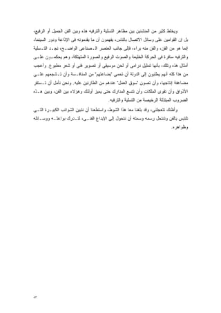 ‫ﻭﻴﺨﻠﻁ ﻜﺜﻴﺭ ﻤﻥ ﺍﻟﻤﻨﺸﺌﻴﻥ ﺒﻴﻥ ﻤﻅﺎﻫﺭ ﺍﻟﺘﺴﻠﻴﺔ ﻭﺍﻟﺘﺭﻓﻴﻪ ﻫﺫﻩ ﻭﺒﻴﻥ ﺍﻟﻔﻥ ﺍﻟﺠﻤﻴل ﺃﻭ ﺍﻟﺭﻓﻴﻊ،‬
‫ﺒل ﺇﻥ ﺍﻟﻘﻭﺍﻤﻴﻥ ﻋﻠﻰ ﻭﺴﺎﺌل ﺍﻻﺘﺼﺎل ﺒﺎﻟﻨﺎﺱ، ﻴﻔﻬﻤﻭﻥ ﺃﻥ ﻤﺎ ﻴﻘﺩﻤﻭﻨﻪ ﻓﻰ ﺍﻹﺫﺍﻋﺔ ﻭﺩﻭﺭ ﺍﻟﺴﻴﻨﻤﺎ،‬
‫ﺇﻨﻤﺎ ﻫﻭ ﻤﻥ ﺍﻟﻔﻥ، ﻭﺍﻟﻔﻥ ﻤﻨﻪ ﺒﺭﺍﺀ، ﻓﺈﻟﻰ ﺠﺎﻨﺏ ﺍﻟﻌﻨﺼﺭ ﺍﻟـﺼﻨﺎﻋﻰ ﺍﻟﻭﺍﻀـﺢ، ﻨﺠـﺩ ﺍﻟﺘـﺴﻠﻴﺔ‬
‫ﻭﺍﻟﺘﺭﻓﻴﻪ ﺴﺎﻓﺭﺓ ﻓﻰ ﺍﻟﺤﺭﻜﺔ ﺍﻟﺨﻠﻴﻌﺔ ﻭﺍﻟﺼﻭﺕ ﺍﻟﺭﻓﻴﻊ ﻭﺍﻟﺼﻭﺭﺓ ﺍﻟﻤﺘﻬﺘﻜﺔ، ﻭﻫﻡ ﻴﺤﻜﻤـﻭﻥ ﻋﻠـﻰ‬
‫ﺃﻤﺜﺎل ﻫﺫﻩ ﻭﺘﻠﻙ، ﺒﺄﻨﻬﺎ ﺘﻤﺜﻴل ﺩﺭﺍﻤﻰ ﺃﻭ ﻟﺤﻥ ﻤﻭﺴﻴﻘﻰ ﺃﻭ ﺘﺼﻭﻴﺭ ﻓﻨﻰ ﺃﻭ ﺸﻌﺭ ﻤﻁﺒﻭﻉ. ﻭﺃﻋﺠﺏ‬
‫ﻤﻥ ﻫﺫﺍ ﻜﻠﻪ ﺃﻨﻬﻡ ﻴﻁﻠﺒﻭﻥ ﺇﻟﻰ ﺍﻟﺩﻭﻟﺔ ﺃﻥ ﺘﺤﻤﻰ "ﺒﻀﺎﻋﺘﻬﻡ" ﻤﻥ ﺍﻟﻤﻨﺎﻓـﺴﺔ ﻭﺃﻥ ﺘـﺸﺠﻌﻬﻡ ﻋﻠـﻰ‬
‫ﻤﻀﺎﻋﻔﺔ ﺇﻨﺘﺎﺠﻬﺎ، ﻭﺃﻥ ﺘﺼﻭﻥ "ﺴﻭﻕ ﺍﻟﻌﻤل" ﻋﻨﺩﻫﻡ ﻤﻥ ﺍﻟﻁﺎﺭﺌﻴﻥ ﻋﻠﻴﻪ. ﻭﻨﺤﻥ ﻨﺄﻤل ﺃﻥ ﺘـﺴﺘﻘﺭ‬
‫ﺍﻷﺫﻭﺍﻕ ﻭﺃﻥ ﺘﻘﻭﻯ ﺍﻟﻤﻠﻜﺎﺕ ﻭﺃﻥ ﺘﺘﺴﻊ ﺍﻟﻤﺩﺍﺭﻙ ﺤﺘﻰ ﻴﻤﻴﺯ ﺃﻭﻟﺌﻙ ﻭﻫﺅﻻﺀ ﺒﻴﻥ ﺍﻟﻔﻥ، ﻭﺒﻴﻥ ﻫـﺫﻩ‬
                                          ‫ﺍﻟﻀﺭﻭﺏ ﺍﻟﻤﺒﺘﺫﻟﺔ ﺍﻟﺭﺨﻴﺼﺔ ﻤﻥ ﺍﻟﺘﺴﻠﻴﺔ ﻭﺍﻟﺘﺭﻓﻴﻪ.‬
‫ﻭﺃﻅﻨﻙ ﺘﺘﻌﺠﻠﻨﻰ، ﻭﻗﺩ ﺒﻠﻐﻨﺎ ﻤﻌﺎ ﻫﺫﺍ ﺍﻟﺸﻭﻁ، ﻭﺍﺴﺘﻁﻌﻨﺎ ﺃﻥ ﻨﺘﺒﻴﻥ ﺍﻟﺸﻭﺍﺌﺏ ﺍﻟﻜﺒﻴـﺭﺓ ﺍﻟﺘـﻰ‬
                                                    ‫ﹰ‬
‫ﺘﻠﺘﺒﺱ ﺒﺎﻟﻔﻥ ﻭﺘﻨﺘﺤل ﺭﺴﻤﻪ ﻭﺴﻤﺘﻪ ﺃﻥ ﻨﺘﺤﻭل ﺇﻟﻰ ﺍﻹﺒﺩﺍﻉ ﺍﻟﻔﻨـﻰ، ﻟﺘـﺩﺭﻙ ﺒﻭﺍﻋﺜـﻪ ﻭﻭﺴـﺎﺌﻠﻪ‬
                                                                             ‫ﻭﻅﻭﺍﻫﺭﻩ.‬




‫٣٥‬
 