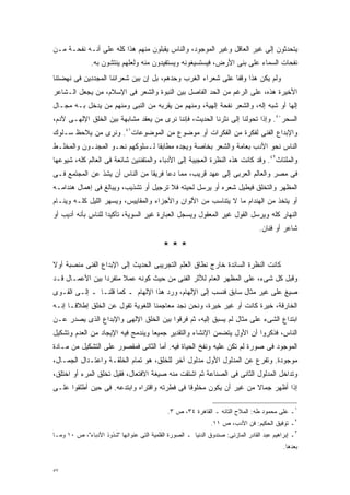 ‫ﻴﺘﺤﺩﺜﻭﻥ ﺇﻟﻰ ﻏﻴﺭ ﺍﻟﻌﺎﻗل ﻭﻏﻴﺭ ﺍﻟﻤﻭﺠﻭﺩ، ﻭﺍﻟﻨﺎﺱ ﻴﻘﺒﻠﻭﻥ ﻤﻨﻬﻡ ﻫﺫﺍ ﻜﻠﻪ ﻋﻠﻰ ﺃﻨـﻪ ﻨﻔﺤـﺔ ﻤـﻥ‬
               ‫ﻨﻔﺤﺎﺕ ﺍﻟﺴﻤﺎﺀ ﻋﻠﻰ ﺒﻨﻰ ﺍﻷﺭﺽ، ﻓﻴﺴﺘﺴﻴﻐﻭﻨﻪ ﻭﻴﺴﺘﻔﻴﺩﻭﻥ ﻤﻨﻪ ﻭﻟﻌﻠﻬﻡ ﻴﻨﺘﺸﻭﻥ ﺒﻪ.‬
‫ﻭﻟﻡ ﻴﻜﻥ ﻫﺫﺍ ﻭﻗﻔﺎ ﻋﻠﻰ ﺸﻌﺭﺍﺀ ﺍﻟﻐﺭﺏ ﻭﺤﺩﻫﻡ، ﺒل ﺇﻥ ﺒﻴﻥ ﺸﻌﺭﺍﺌﻨﺎ ﺍﻟﻤﺠﺩﺩﻴﻥ ﻓﻰ ﻨﻬﻀﺘﻨﺎ‬
                                                            ‫ﹰ‬
‫ﺍﻷﺨﻴﺭﺓ ﻫﺫﻩ، ﻋﻠﻰ ﺍﻟﺭﻏﻡ ﻤﻥ ﺍﻟﺤﺩ ﺍﻟﻔﺎﺼل ﺒﻴﻥ ﺍﻟﻨﺒﻭﺓ ﻭﺍﻟﺸﻌﺭ ﻓﻰ ﺍﻹﺴﻼﻡ، ﻤﻥ ﻴﺠﻌل ﺍﻟـﺸﺎﻋﺭ‬
‫ﺇﻟﻬﺎ ﺃﻭ ﺸﺒﻪ ﺇﻟﻪ، ﻭﺍﻟﺸﻌﺭ ﻨﻔﺤﺔ ﺇﻟﻬﻴﺔ، ﻭﻤﻨﻬﻡ ﻤﻥ ﻴﻘﺭﺒﻪ ﻤﻥ ﺍﻟﻨﺒﻰ ﻭﻤﻨﻬﻡ ﻤﻥ ﻴﺩﺨل ﺒـﻪ ﻤﺠـﺎل‬
                                                                               ‫ﹰ‬
‫ﺍﻟﺴﺤﺭ٠٤. ﻭﺇﺫﺍ ﺘﺤﻭﻟﻨﺎ ﺇﻟﻰ ﻨﺜﺭﻨﺎ ﺍﻟﺤﺩﻴﺙ، ﻓﺈﻨﻨﺎ ﻨﺭﻯ ﻤﻥ ﻴﻌﻘﺩ ﻤﺸﺎﺒﻬﺔ ﺒﻴﻥ ﺍﻟﺨﻠﻕ ﺍﻹﻟﻬـﻰ ﻵﺩﻡ،‬
‫ﻭﺍﻹﺒﺩﺍﻉ ﺍﻟﻔﻨﻰ ﻟﻔﻜﺭﺓ ﻤﻥ ﺍﻟﻔﻜﺭﺍﺕ ﺃﻭ ﻤﻭﻀﻭﻉ ﻤﻥ ﺍﻟﻤﻭﻀﻭﻋﺎﺕ١٤. ﻭﻨﺭﻯ ﻤﻥ ﻴﻼﺤﻅ ﺴـﻠﻭﻙ‬
‫ﺍﻟﻨﺎﺱ ﻨﺤﻭ ﺍﻷﺩﺏ ﺒﻌﺎﻤﺔ ﻭﺍﻟﺸﻌﺭ ﺒﺨﺎﺼﺔ ﻭﻴﺠﺩﻩ ﻤﻁﺎﺒﻘﺎ ﻟـﺴﻠﻭﻜﻬﻡ ﻨﺤـﻭ ﺍﻟﻤﺠﻨـﻭﻥ ﻭﺍﻟﻤﺨﻠـﻁ‬
                                ‫ﹰ‬
‫ﻭﺍﻟﻤﻠﺘﺎﺙ٢٤. ﻭﻗﺩ ﻜﺎﻨﺕ ﻫﺫﻩ ﺍﻟﻨﻅﺭﺓ ﺍﻟﻌﺠﻴﺒﺔ ﺇﻟﻰ ﺍﻷﺩﺒﺎﺀ ﻭﺍﻟﻤﺘﻔﻨﻨﻴﻥ ﺸﺎﺌﻌﺔ ﻓﻰ ﺍﻟﻌﺎﻟﻡ ﻜﻠﻪ، ﺸﻴﻭﻋﻬﺎ‬
‫ﻓﻰ ﻤﺼﺭ ﻭﺍﻟﻌﺎﻟﻡ ﺍﻟﻌﺭﺒﻰ ﺇﻟﻰ ﻋﻬﺩ ﻗﺭﻴﺏ، ﻤﻤﺎ ﺩﻋﺎ ﻓﺭﻴﻘﺎ ﻤﻥ ﺍﻟﻨﺎﺱ ﺃﻥ ﻴﺸﺫ ﻋﻥ ﺍﻟﻤﺠﺘﻤﻊ ﻓـﻰ‬
                               ‫ﹰ‬
‫ﺍﻟﻤﻅﻬﺭ ﻭﺍﻟﺘﺨﻠﻕ ﻓﻴﻁﻴل ﺸﻌﺭﻩ ﺃﻭ ﻴﺭﺴل ﻟﺤﻴﺘﻪ ﻓﻼ ﺘﺭﺠﻴل ﺃﻭ ﺘﺸﺫﻴﺏ، ﻭﻴﺒﺎﻟﻎ ﻓﻰ ﺇﻫﻤﺎل ﻫﻨﺩﺍﻤـﻪ‬
‫ﺃﻭ ﻴﺘﺨﺫ ﻤﻥ ﺍﻟﻬﻨﺩﺍﻡ ﻤﺎ ﻻ ﻴﺘﻨﺎﺴﺏ ﻤﻥ ﺍﻷﻟﻭﺍﻥ ﻭﺍﻷﺠﺯﺍﺀ ﻭﺍﻟﻤﻘﺎﻴﻴﺱ، ﻭﻴﺴﻬﺭ ﺍﻟﻠﻴل ﻜﻠـﻪ ﻭﻴﻨـﺎﻡ‬
‫ﺍﻟﻨﻬﺎﺭ ﻜﻠﻪ ﻭﻴﺭﺴل ﺍﻟﻘﻭل ﻏﻴﺭ ﺍﻟﻤﻌﻘﻭل ﻭﻴﺴﺠل ﺍﻟﻌﺒﺎﺭﺓ ﻏﻴﺭ ﺍﻟﺴﻭﻴﺔ، ﺘﺄﻜﻴﺩﺍ ﻟﻠﻨﺎﺱ ﺒﺄﻨﻪ ﺃﺩﻴﺏ ﺃﻭ‬
                   ‫ﹰ‬
                                                                                  ‫ﺸﺎﻋﺭ ﺃﻭ ﻓﻨﺎﻥ.‬

                                            ‫***‬
‫ﻜﺎﻨﺕ ﺍﻟﻨﻅﺭﺓ ﺍﻟﺴﺎﺌﺩﺓ ﺨﺎﺭﺝ ﻨﻁﺎﻕ ﺍﻟﻌﻠﻡ ﺍﻟﺘﺠﺭﻴﺒﻰ ﺍﻟﺤﺩﻴﺙ ﺇﻟﻰ ﺍﻹﺒﺩﺍﻉ ﺍﻟﻔﻨﻰ ﻤﻨﺼﺒﺔ ﺃﻭﻻ‬
‫ﹰ‬
‫ﻭﻗﺒل ﻜل ﺸﻰﺀ، ﻋﻠﻰ ﺍﻟﻤﻅﻬﺭ ﺍﻟﻌﺎﻡ ﻟﻸﺜﺭ ﺍﻟﻔﻨﻰ ﻤﻥ ﺤﻴﺙ ﻜﻭﻨﻪ ﻋﻤﻼ ﻤﺘﻔﺭﺩﺍ ﺒﻴﻥ ﺍﻷﻋﻤـﺎل ﻗـﺩ‬
                ‫ﹰ‬      ‫ﹰ‬
‫ﺼﻴﻎ ﻋﻠﻰ ﻏﻴﺭ ﻤﺜﺎل ﺴﺎﺒﻕ ﻓﻨﺴﺏ ﺇﻟﻰ ﺍﻹﻟﻬﺎﻡ، ﻭﺭﺩ ﻫﺫﺍ ﺍﻹﻟﻬﺎﻡ ـ ﻜﻤﺎ ﻗﻠﻨـﺎ ـ ﺇﻟـﻰ ﺍﻟﻘـﻭﻯ‬
‫ﺍﻟﺨﺎﺭﻗﺔ، ﺨﻴﺭﺓ ﻜﺎﻨﺕ ﺃﻭ ﻏﻴﺭ ﺨﻴﺭﺓ، ﻭﻨﺤﻥ ﻨﺠﺩ ﻤﻌﺎﺠﻤﻨﺎ ﺍﻟﻠﻐﻭﻴﺔ ﺘﻘﻭل ﻋﻥ ﺍﻟﺨﻠﻕ ﺇﻁﻼﻗـﺎ ﺇﻨـﻪ‬
     ‫ﹰ‬
‫ﺍﺒﺘﺩﺍﻉ ﺍﻟﺸﻰﺀ ﻋﻠﻰ ﻤﺜﺎل ﻟﻡ ﻴﺴﺒﻕ ﺇﻟﻴﻪ، ﺜﻡ ﻓﺭﻗﻭﺍ ﺒﻴﻥ ﺍﻟﺨﻠﻕ ﺍﻹﻟﻬﻰ ﻭﺍﻹﺒﺩﺍﻉ ﺍﻟﺫﻯ ﻴﺼﺩﺭ ﻋـﻥ‬
‫ﺍﻟﻨﺎﺱ، ﻓﺫﻜﺭﻭﺍ ﺃﻥ ﺍﻷﻭل ﻴﺘﻀﻤﻥ ﺍﻹﻨﺸﺎﺀ ﻭﺍﻟﺘﻘﺩﻴﺭ ﺠﻤﻴﻌﺎ ﻭﻴﻨﺩﻤﺞ ﻓﻴﻪ ﺍﻹﻴﺠﺎﺩ ﻤﻥ ﺍﻟﻌﺩﻡ ﻭﺘﺸﻜﻴل‬
                                  ‫ﹰ‬
‫ﺍﻟﻤﻭﺠﻭﺩ ﻓﻰ ﺼﻭﺭﺓ ﻟﻡ ﺘﻜﻥ ﻋﻠﻴﻪ ﻭﻨﻔﺦ ﺍﻟﺤﻴﺎﺓ ﻓﻴﻪ. ﺃﻤﺎ ﺍﻟﺜﺎﻨﻰ ﻓﻤﻘﺼﻭﺭ ﻋﻠﻰ ﺍﻟﺘﺸﻜﻴل ﻤﻥ ﻤـﺎﺩﺓ‬
‫ﻤﻭﺠﻭﺩﺓ. ﻭﺘﻔﺭﻉ ﻋﻥ ﺍﻟﻤﺩﻟﻭل ﺍﻷﻭل ﻤﺩﻟﻭل ﺁﺨﺭ ﻟﻠﺨﻠﻕ، ﻫﻭ ﺘﻤﺎﻡ ﺍﻟﺨﻠﻘـﺔ ﻭﺍﻋﺘـﺩﺍل ﺍﻟﺠﻤـﺎل،‬
‫ﻭﺘﺩﺍﺨل ﺍﻟﻤﺩﻟﻭل ﺍﻟﺜﺎﻨﻰ ﻓﻰ ﺍﻟﺼﻨﺎﻋﺔ ﺜﻡ ﺍﺸﺘﻘﺕ ﻤﻨﻪ ﺼﻴﻐﺔ ﺍﻻﻓﺘﻌﺎل، ﻓﻘﻴل ﺘﺨﻠﻕ ﺍﻟﻤﺭﺀ ﺃﻭ ﺍﺨﺘﻠﻕ،‬
‫ﺇﺫﺍ ﺃﻅﻬﺭ ﺠﻤﺎﻻ ﻤﻥ ﻏﻴﺭ ﺃﻥ ﻴﻜﻭﻥ ﻤﺨﻠﻭﻗﺎ ﻓﻰ ﻓﻁﺭﺘﻪ ﻭﺍﻗﺘﺭﺍﻩ ﻭﺍﺒﺘﺩﻋﻪ. ﻓﻰ ﺤﻴﻥ ﺃﻁﻠﻘﻭﺍ ﻋﻠـﻰ‬
                                             ‫ﹰ‬                     ‫ﹰ‬

                                             ‫١ـ ﻋﻠﻰ ﻤﺤﻤﻭﺩ ﻁﻪ: ﺍﻟﻤﻼﺡ ﺍﻟﺘﺎﺌﻪ ـ ﺍﻟﻘﺎﻫﺭﺓ ٤٣، ﺹ ٣.‬
                                                               ‫٢ـ ﺘﻭﻓﻴﻕ ﺍﻟﺤﻜﻴﻡ: ﻓﻥ ﺍﻷﺩﺏ، ﺹ ١١.‬
‫٣ـ ﺇﺒﺭﺍﻫﻴﻡ ﻋﺒﺩ ﺍﻟﻘﺎﺩﺭ ﺍﻟﻤﺎﺯﻨﻰ: ﺼﻨﺩﻭﻕ ﺍﻟﺩﻨﻴﺎ ـ ﺍﻟﺼﻭﺭﺓ ﺍﻟﻘﻠﻤﻴﺔ ﺍﻟﺘﻰ ﻋﻨﻭﺍﻨﻬﺎ "ﺸﺫﻭﺫ ﺍﻷﺩﺒﺎﺀ"، ﺹ ٠١ ﻭﻤـﺎ‬
                                                                                            ‫ﺒﻌﺩﻫﺎ.‬


‫٧٥‬
 