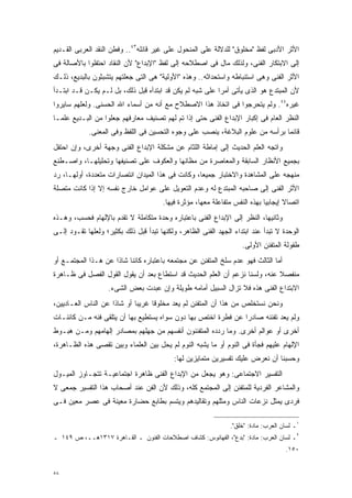 ‫ﺍﻷﺜﺭ ﺍﻷﺩﺒﻰ ﻟﻔﻅ "ﻤﺨﻠﻭﻕ" ﻟﻠﺩﻻﻟﺔ ﻋﻠﻰ ﺍﻟﻤﻨﺤﻭل ﻋﻠﻰ ﻏﻴﺭ ﻗﺎﺌﻠﻪ٣٤.. ﻭﻓﻁﻥ ﺍﻟﻨﻘﺩ ﺍﻟﻌﺭﺒﻰ ﺍﻟﻘـﺩﻴﻡ‬
‫ﺇﻟﻰ ﺍﻻﺒﺘﻜﺎﺭ ﺍﻟﻔﻨﻰ، ﻭﻟﺫﻟﻙ ﻤﺎل ﻓﻰ ﺍﺼﻁﻼﺤﻪ ﺇﻟﻰ ﻟﻔﻅ "ﺍﻹﺒﺩﺍﻉ" ﻷﻥ ﺍﻟﻨﻘﺎﺩ ﺍﺤﺘﻔﻠﻭﺍ ﺒﺎﻷﺼﺎﻟﺔ ﻓﻰ‬
‫ﺍﻷﺜﺭ ﺍﻟﻔﻨﻰ ﻭﻫﻰ ﺍﺴﺘﻨﺒﺎﻁﻪ ﻭﺍﺴﺘﺤﺩﺍﺜﻪ.. ﻭﻫﺫﻩ "ﺍﻷﻭﻟﻴﺔ" ﻫﻰ ﺍﻟﺘﻰ ﺠﻌﻠﺘﻬﻡ ﻴﺘﺸﺒﺜﻭﻥ ﺒﺎﻟﺒﺩﻴﻊ، ﺫﻟـﻙ‬
‫ﻷﻥ ﺍﻟﻤﺒﺘﺩﻉ ﻫﻭ ﺍﻟﺫﻯ ﻴﺄﺘﻰ ﺃﻤﺭﺍ ﻋﻠﻰ ﺸﺒﻪ ﻟﻡ ﻴﻜﻥ ﻗﺩ ﺍﺒﺘﺩﺃﻩ ﻗﺒل ﺫﻟﻙ، ﺒل ﻟـﻡ ﻴﻜـﻥ ﻗـﺩ ﺍﺒﺘـﺩﺃ‬
                                                         ‫ﹰ‬
‫ﻏﻴﺭﻩ٤٤. ﻭﻟﻡ ﻴﺘﺤﺭﺠﻭﺍ ﻓﻰ ﺍﺘﺨﺎﺫ ﻫﺫﺍ ﺍﻻﺼﻁﻼﺡ ﻤﻊ ﺃﻨﻪ ﻤﻥ ﺃﺴﻤﺎﺀ ﺍﷲ ﺍﻟﺤﺴﻨﻰ. ﻭﻟﻌﻠﻬﻡ ﺴﺎﻴﺭﻭﺍ‬
‫ﺍﻟﻨﻅﺭ ﺍﻟﻌﺎﻡ ﻓﻰ ﺇﻜﺒﺎﺭ ﺍﻹﺒﺩﺍﻉ ﺍﻟﻔﻨﻰ ﺤﺘﻰ ﺇﺫﺍ ﺘﻡ ﻟﻬﻡ ﺘﺼﻨﻴﻑ ﻤﻌﺎﺭﻓﻬﻡ ﺠﻌﻠﻭﺍ ﻤﻥ ﺍﻟﺒـﺩﻴﻊ ﻋﻠﻤـﺎ‬
‫ﹰ‬
            ‫ﻗﺎﺌﻤﺎ ﺒﺭﺃﺴﻪ ﻤﻥ ﻋﻠﻭﻡ ﺍﻟﺒﻼﻏﺔ، ﻴﻨﺼﺏ ﻋﻠﻰ ﻭﺠﻭﻩ ﺍﻟﺘﺤﺴﻴﻥ ﻓﻰ ﺍﻟﻠﻔﻅ ﻭﻓﻰ ﺍﻟﻤﻌﻨﻰ.‬
                                                                             ‫ﹰ‬
‫ﻭﺍﺘﺠﻪ ﺍﻟﻌﻠﻡ ﺍﻟﺤﺩﻴﺙ ﺇﻟﻰ ﺇﻤﺎﻁﺔ ﺍﻟﻠﺜﺎﻡ ﻋﻥ ﻤﺸﻜﻠﺔ ﺍﻹﺒﺩﺍﻉ ﺍﻟﻔﻨﻰ ﻭﺠﻬﺔ ﺃﺨﺭﻯ، ﻭﺇﻥ ﺍﺤﺘﻔل‬
‫ﺒﺠﻤﻴﻊ ﺍﻷﻨﻅﺎﺭ ﺍﻟﺴﺎﺒﻘﺔ ﻭﺍﻟﻤﻌﺎﺼﺭﺓ ﻤﻥ ﻤﻅﺎﻨﻬﺎ ﻭﺍﻟﻌﻜﻭﻑ ﻋﻠﻰ ﺘﺼﻨﻴﻔﻬﺎ ﻭﺘﺤﻠﻴﻠﻬـﺎ، ﻭﺍﺼـﻁﻨﻊ‬
‫ﻤﻨﻬﺠﻪ ﻋﻠﻰ ﺍﻟﻤﺸﺎﻫﺩﺓ ﻭﺍﻻﺨﺘﺒﺎﺭ ﺠﻤﻴﻌﹰ، ﻭﻜﺎﻨﺕ ﻓﻰ ﻫﺫﺍ ﺍﻟﻤﻴﺩﺍﻥ ﺍﻨﺘﺼﺎﺭﺍﺕ ﻤﺘﻌﺩﺩﺓ، ﺃﻭﻟﻬـﺎ، ﺭﺩ‬
                                                  ‫ﺎ‬
‫ﺍﻷﺜﺭ ﺍﻟﻔﻨﻰ ﺇﻟﻰ ﺼﺎﺤﺒﻪ ﺍﻟﻤﺒﺘﺩﻉ ﻟﻪ ﻭﻋﺩﻡ ﺍﻟﺘﻌﻭﻴل ﻋﻠﻰ ﻋﻭﺍﻤل ﺨﺎﺭﺝ ﻨﻔﺴﻪ ﺇﻻ ﺇﺫﺍ ﻜﺎﻨﺕ ﻤﺘﺼﻠﺔ‬
                                       ‫ﺍﺘﺼﺎﻻ ﺇﻴﺠﺎﺒﻴﺎ ﺒﻬﺫﻩ ﺍﻟﻨﻔﺱ ﻤﺘﻔﺎﻋﻠﺔ ﻤﻌﻬﺎ، ﻤﺅﺜﺭﺓ ﻓﻴﻬﺎ.‬
                                                                            ‫ﹰ‬       ‫ﹰ‬
‫ﻭﺜﺎﻨﻴﻬﺎ، ﺍﻟﻨﻅﺭ ﺇﻟﻰ ﺍﻹﺒﺩﺍﻉ ﺍﻟﻔﻨﻰ ﺒﺎﻋﺘﺒﺎﺭﻩ ﻭﺤﺩﺓ ﻤﺘﻜﺎﻤﻠﺔ ﻻ ﺘﻘﺩﻡ ﺒﺎﻹﻟﻬﺎﻡ ﻓﺤﺴﺏ، ﻭﻫـﺫﻩ‬
‫ﺍﻟﻭﺤﺩﺓ ﻻ ﺘﺒﺩﺃ ﻋﻨﺩ ﺍﺒﺘﺩﺍﺀ ﺍﻟﺠﻬﺩ ﺍﻟﻔﻨﻰ ﺍﻟﻅﺎﻫﺭ، ﻭﻟﻜﻨﻬﺎ ﺘﺒﺩﺃ ﻗﺒل ﺫﻟﻙ ﺒﻜﺜﻴﺭ؛ ﻭﻟﻌﻠﻬﺎ ﺘﻘـﻭﺩ ﺇﻟـﻰ‬
                                                                    ‫ﻁﻔﻭﻟﺔ ﺍﻟﻤﺘﻔﻨﻥ ﺍﻷﻭﻟﻰ.‬
‫ﺃﻤﺎ ﺍﻟﺜﺎﻟﺙ ﻓﻬﻭ ﻋﺩﻡ ﺴﻠﺦ ﺍﻟﻤﺘﻔﻨﻥ ﻋﻥ ﻤﺠﺘﻤﻌﻪ ﺒﺎﻋﺘﺒﺎﺭﻩ ﻜﺎﺌﻨﺎ ﺸﺎﺫﺍ ﻋﻥ ﻫـﺫﺍ ﺍﻟﻤﺠﺘﻤـﻊ ﺃﻭ‬
                    ‫ﹰ ﹰ‬
‫ﻤﻨﻔﺼﻼ ﻋﻨﻪ، ﻭﻟﺴﻨﺎ ﻨﺯﻋﻡ ﺃﻥ ﺍﻟﻌﻠﻡ ﺍﻟﺤﺩﻴﺙ ﻗﺩ ﺍﺴﺘﻁﺎﻉ ﺒﻌﺩ ﺃﻥ ﻴﻘﻭل ﺍﻟﻘﻭل ﺍﻟﻔﺼل ﻓﻰ ﻅـﺎﻫﺭﺓ‬
                                                                            ‫ﹰ‬
                   ‫ﺍﻻﺒﺘﺩﺍﻉ ﺍﻟﻔﻨﻰ ﻫﺫﻩ ﻓﻼ ﺘﺯﺍل ﺍﻟﺴﺒﻴل ﺃﻤﺎﻤﻪ ﻁﻭﻴﻠﺔ ﻭﺇﻥ ﻋﺒﺩﺕ ﺒﻌﺽ ﺍﻟﺸﻰﺀ.‬
‫ﻭﻨﺤﻥ ﻨﺴﺘﺨﻠﺹ ﻤﻥ ﻫﺫﺍ ﺃﻥ ﺍﻟﻤﺘﻔﻨﻥ ﻟﻡ ﻴﻌﺩ ﻤﺨﻠﻭﻗﺎ ﻏﺭﻴﺒﺎ ﺃﻭ ﺸﺎﺫﺍ ﻋﻥ ﺍﻟﻨﺎﺱ ﺍﻟﻌـﺎﺩﻴﻴﻥ،‬
                    ‫ﹰ‬       ‫ﹰ‬     ‫ﹰ‬
‫ﻭﻟﻡ ﻴﻌﺩ ﺘﻔﻨﻨﻪ ﺼﺎﺩﺭﺍ ﻋﻥ ﻓﻁﺭﺓ ﺍﺨﺘﺹ ﺒﻬﺎ ﺩﻭﻥ ﺴﻭﺍﻩ ﻴﺴﺘﻁﻴﻊ ﺒﻬﺎ ﺃﻥ ﻴﺘﻠﻘﻰ ﻓﻨﻪ ﻤـﻥ ﻜﺎﺌﻨـﺎﺕ‬
                                                              ‫ﹰ‬
‫ﺃﺨﺭﻯ ﺃﻭ ﻋﻭﺍﻟﻡ ﺃﺨﺭﻯ. ﻭﻤﺎ ﺭﺩﺩﻩ ﺍﻟﻤﺘﻔﻨﻨﻭﻥ ﺃﻨﻔﺴﻬﻡ ﻤﻥ ﺠﻬﻠﻬﻡ ﺒﻤﺼﺎﺩﺭ ﺇﻟﻬﺎﻤﻬﻡ ﻭﻤـﻥ ﻫﺒـﻭﻁ‬
‫ﺍﻹﻟﻬﺎﻡ ﻋﻠﻴﻬﻡ ﻓﺠﺄﺓ ﻓﻰ ﺍﻟﻨﻭﻡ ﺃﻭ ﻤﺎ ﻴﺸﺒﻪ ﺍﻟﻨﻭﻡ ﻟﻡ ﻴﺤل ﺒﻴﻥ ﺍﻟﻌﻠﻤﺎﺀ ﻭﺒﻴﻥ ﺘﻘﺼﻰ ﻫﺫﻩ ﺍﻟﻅـﺎﻫﺭﺓ،‬
                                           ‫ﻭﺤﺴﺒﻨﺎ ﺃﻥ ﻨﻌﺭﺽ ﻋﻠﻴﻙ ﺘﻔﺴﻴﺭﻴﻥ ﻤﺘﻤﺎﻴﺯﻴﻥ ﻟﻬﺎ:‬
‫ﺍﻟﺘﻔﺴﻴﺭ ﺍﻻﺠﺘﻤﺎﻋﻰ: ﻭﻫﻭ ﻴﺠﻌل ﻤﻥ ﺍﻹﺒﺩﺍﻉ ﺍﻟﻔﻨﻰ ﻅﺎﻫﺭﺓ ﺍﺠﺘﻤﺎﻋﻴـﺔ ﺘﺘﺠـﺎﻭﺯ ﺍﻟﻤﻴـﻭل‬
‫ﻭﺍﻟﻤﺸﺎﻋﺭ ﺍﻟﻔﺭﺩﻴﺔ ﻟﻠﻤﺘﻔﻨﻥ ﺇﻟﻰ ﺍﻟﻤﺠﺘﻤﻊ ﻜﻠﻪ، ﻭﺫﻟﻙ ﻷﻥ ﺍﻟﻔﻥ ﻋﻨﺩ ﺃﺼﺤﺎﺏ ﻫﺫﺍ ﺍﻟﺘﻔﺴﻴﺭ ﺠﻤﻌﻰ ﻻ‬
‫ﻓﺭﺩﻯ ﻴﻤﺜل ﻨﺯﻋﺎﺕ ﺍﻟﻨﺎﺱ ﻭﻤﺜﻠﻬﻡ ﻭﺘﻘﺎﻟﻴﺩﻫﻡ ﻭﻴﺘﺴﻡ ﺒﻁﺎﺒﻊ ﺤﻀﺎﺭﺓ ﻤﻌﻴﻨﺔ ﻓﻰ ﻋﺼﺭ ﻤﻌﻴﻥ ﻓـﻰ‬

                                                                ‫١ـ ﻟﺴﺎﻥ ﺍﻟﻌﺭﺏ: ﻤﺎﺩﺓ: "ﺨﻠﻕ".‬
‫٢ـ ﻟﺴﺎﻥ ﺍﻟﻌﺭﺏ: ﻤﺎﺩﺓ: "ﺒﺩﻉ"، ﺍﻟﻔﻬﺎﻨﻭﺱ: ﻜﺸﺎﻑ ﺍﺼﻁﻼﺤﺎﺕ ﺍﻟﻔﻨﻭﻥ ـ ﺍﻟﻘـﺎﻫﺭﺓ ٧١٣١ﻫــ، ﺹ ٩٤١ ـ‬
                                                                                     ‫٠٥١.‬


‫٨٥‬
 