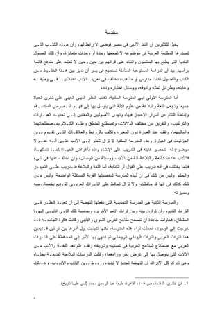 ‫ﻤﻘﺩﻤﺔ‬
‫ﻴﺨﻴل ﻟﻠﻜﺜﻴﺭﻴﻥ ﺃﻥ ﺍﻟﻨﻘﺩ ﺍﻷﺩﺒﻰ ﻓﻰ ﻤﺼﺭ ﻓﻭﻀﻰ ﻻ ﺭﺍﺒﻁ ﻟﻬﺎ، ﻭﺃﻥ ﻫـﺫﻩ ﺍﻟﻜﺘـﺏ ﺍﻟﺘـﻰ‬
‫ﺘﺼﺩﺭﻫﺎ ﺍﻟﻤﻁﺒﻌﺔ ﺍﻟﻌﺭﺒﻴﺔ ﻓﻰ ﻤﻭﻀﻭﻋﻪ ﻻ ﺘﺠﻤﻌﻬﺎ ﻭﺤﺩﺓ ﺃﻭ ﻭﺤﺩﺍﺕ ﻤﺘﻤﺎﻴﺯﺓ، ﻭﺃﻥ ﺘﻠﻙ ﺍﻟﻔﺼﻭل‬
‫ﺍﻟﻨﻘﺩﻴﺔ ﺍﻟﺘﻰ ﻴﻁﻠﻊ ﺒﻬﺎ ﺍﻟﻤﻨﺸﺌﻭﻥ ﻭﺍﻟﻨﻘﺎﺩ ﻋﻠﻰ ﻗﺭﺍﺌﻬﻡ ﺒﻴﻥ ﺤﻴﻥ ﻭﺤﻴﻥ ﻻ ﺘﻌﺘﻤﺩ ﻋﻠﻰ ﻤﻨﺎﻫﺞ ﻗﺎﺌﻤﺔ‬
‫ﺒﺭﺃﺴﻬﺎ. ﺒﻴﺩ ﺃﻥ ﺍﻟﺩﺭﺍﺴﺔ ﺍﻟﻤﺴﺘﻭﻋﺒﺔ ﺍﻟﻤﺘﺄﻤﻠﺔ ﺘﺴﺘﻁﻴﻊ ﻓﻰ ﻴﺴﺭ ﺃﻥ ﺘﻤﻴﺯ ﺒﻴﻥ ﻫـﺫﺍ ﺍﻟﺨﻠـﻴﻁ ﻤـﻥ‬
‫ﺍﻟﻜﺘﺏ ﻭﺍﻟﻔﺼﻭل ﺜﻼﺙ ﻤﺩﺍﺭﺱ ﺃﻭ ﻤﺫﺍﻫﺏ، ﺘﺨﺘﻠﻑ ﻓﻰ ﺘﻌﺭﻴﻑ ﺍﻷﺩﺏ ﺍﺨﺘﻼﻓﻬـﺎ ﻓـﻰ ﻭﻅﻴﻔﺘـﻪ‬
                                     ‫ﻭﻏﺎﻴﺘﻪ، ﻭﻁﺭﺍﺌﻕ ﺘﻤﺜﻠﻪ ﻭﺘﺫﻭﻗﻪ، ﻭﻭﺴﺎﺌل ﺍﺨﺘﺒﺎﺭﻩ ﻭﻨﻘﺩﻩ.‬
‫ﺃﻤﺎ ﺍﻟﻤﺩﺭﺴﺔ ﺍﻷﻭﻟﻰ ﻓﻬﻰ ﺍﻟﻤﺩﺭﺴﺔ ﺍﻟﺴﻠﻔﻴﺔ، ﺘﻐﻠﺏ ﺍﻟﻨﻅﺭ ﺍﻟﺩﻴﻨﻰ ﺍﻟﻐﻴﺒﻰ ﻋﻠﻰ ﺸﺌﻭﻥ ﺍﻟﺤﻴﺎﺓ‬
‫ﺠﻤﻴﻌﺎ ﻭﺘﺠﻌل ﺍﻟﻠﻐﺔ ﻭﺍﻟﺒﻼﻏﺔ ﻤﻥ ﻋﻠﻭﻡ ﺍﻵﻟﺔ ﺍﻟﺘﻰ ﻴﺘﻭﺴل ﺒﻬﺎ ﺇﻟﻰ ﻓﻬـﻡ ﺍﻟﻨـﺼﻭﺹ ﺍﻟﻤﻘﺩﺴـﺔ،‬
                                                                           ‫ﹰ‬
‫ﻭﺇﻤﺎﻁﺔ ﺍﻟﻠﺜﺎﻡ ﻋﻥ ﺃﺴﺭﺍﺭ ﺍﻹﻋﺠﺎﺯ ﻓﻴﻬﺎ، ﻭﺘﻬﺩﻯ ﺍﻷﺼﻭﻟﻴﻴﻥ ﻭﺍﻟﻤﻘﻨﻨﻴﻥ ﺇﻟـﻰ ﺘﺤﺩﻴـﺩ ﺍﻟﻌﺒـﺎﺭﺍﺕ‬
‫ﻭﺍﻟﺘﺭﺍﻜﻴﺏ، ﻭﺍﻟﺘﻔﺭﻴﻕ ﺒﻴﻥ ﻤﺨﺘﻠﻑ ﺍﻟﺩﻻﻻﺕ، ﻭﺘﺼﻁﻨﻊ ﺍﻟﻤﻨﻁﻕ ﻭﻋﻠـﻡ ﺍﻟﻜـﻼﻡ ﺒﻤـﺼﻁﻠﺤﺎﺘﻬﻤﺎ‬
‫ﻭﺃﺴﺎﻟﻴﺒﻬﻤﺎ، ﻭﺘﻘﻑ ﻋﻨﺩ ﺍﻟﻌﺒﺎﺭﺓ ﺩﻭﻥ ﺍﻟﻤﻌﺒﺭ، ﻭﺘﻜﻠﻑ ﺒﺎﻟﺭﻭﺍﺒﻁ ﻭﺍﻟﻌﻼﻗـﺎﺕ ﺍﻟﺘـﻰ ﺘﻘـﻭﻡ ﺒـﻴﻥ‬
‫ﺍﻟﺠﺯﺌﻴﺎﺕ ﻓﻰ ﺍﻟﻌﺒﺎﺭﺓ. ﻭﻫﺫﻩ ﺍﻟﻤﺩﺭﺴﺔ ﺍﻟﺴﻠﻔﻴﺔ ﻻ ﺘﺯﺍل ﺘﻨﻅﺭ ﺇﻟـﻰ ﺍﻷﺩﺏ ﻋﻠـﻰ ﺃﻨـﻪ ﻋﻠـﻡ ﻻ‬
‫ﻤﻭﻀﻭﻉ ﻟﻪ١ ﺘﻨﺤﺼﺭ ﻏﺎﻴﺘﻪ ﻓﻰ ﺍﻟﺘﺩﺭﻴﺏ ﻋﻠﻰ ﺍﻹﻨﺸﺎﺀ ﻭﻓﺎﺀ ﺒﺄﻏﺭﺍﺽ ﺍﻟﺤﻴـﺎﺓ ﻜﻤـﺎ ﺘﺘﻤﺜﻠﻬـﺎ،‬
‫ﻓﺎﻷﺩﺏ ﻋﻨﺩﻫﺎ ﻜﺎﻟﻠﻐﺔ ﻭﺍﻟﺒﻼﻏﺔ ﺁﻟﺔ ﻤﻥ ﺍﻵﻻﺕ ﻭﻭﺴﻴﻠﺔ ﻤﻥ ﺍﻟﻭﺴﺎﺌل، ﻭﺇﻥ ﺍﺨﺘﻠﻑ ﻋﻨﻬﺎ ﻓﻰ ﺸﻰﺀ‬
‫ﻓﺈﻨﻤﺎ ﻴﺨﺘﻠﻑ ﻓﻰ ﺃﻨﻪ ﺘﺩﺭﻴﺏ ﻋﻠﻰ ﺍﻟﻘﻭل ﺃﻭ ﺍﻟﻜﺘﺎﺒﺔ، ﺃﻤﺎ ﺍﻟﻠﻐﺔ ﻭﺍﻟﺒﻼﻏﺔ ﻓﺘـﺩﺭﻴﺏ ﻋﻠـﻰ ﺍﻟﺘﻤﻴﻴـﺯ‬
‫ﻭﺍﻟﺤﻜﻡ. ﻭﻟﻴﺱ ﻤﻥ ﺸﻙ ﻓﻰ ﺃﻥ ﻟﻬﺫﻩ ﺍﻟﻤﺩﺭﺴﺔ ﺸﺨﺼﻴﺘﻬﺎ ﺍﻟﻘﻭﻴﺔ ﺍﻟﻤﺴﺘﻘﻠﺔ ﺍﻟﻭﺍﻀﺤﺔ. ﻭﻟﻴﺱ ﻤـﻥ‬
‫ﺸﻙ ﻜﺫﻟﻙ ﻓﻰ ﺃﻨﻬﺎ ﻗﺩ ﺤﺎﻓﻅﺕ، ﻭﻻ ﺘﺯﺍل ﺘﺤﺎﻓﻅ ﻋﻠﻰ ﺍﻟﺘـﺭﺍﺙ ﺍﻟﻌﺭﺒـﻰ ﺍﻟﻘـﺩﻴﻡ ﺒﺨﺼﺎﺌـﺼﻪ‬
                                                                                  ‫ﻭﻤﻤﻴﺯﺍﺘﻪ.‬
‫ﻭﺍﻟﻤﺩﺭﺴﺔ ﺍﻟﺜﺎﻨﻴﺔ ﻫﻰ ﺍﻟﻤﺩﺭﺴﺔ ﺍﻟﺘﺠﺩﻴﺩﻴﺔ ﺍﻟﺘﻰ ﺩﻓﻌﺘﻬﺎ ﺍﻟﻨﻬﻀﺔ ﺇﻟﻰ ﺃﻥ ﺘﻌﻴـﺩ ﺍﻟﻨﻅـﺭ ﻓـﻰ‬
‫ﺍﻟﺘﺭﺍﺙ ﺍﻟﻘﺩﻴﻡ، ﻭﺃﻥ ﺘﻭﺍﺯﻥ ﺒﻴﻨﻪ ﻭﺒﻴﻥ ﺘﺭﺍﺙ ﺍﻷﻤﻡ ﺍﻷﺨﺭﻯ، ﻭﺒﺨﺎﺼﺔ ﺘﻠﻙ ﺍﻟﺘـﻰ ﺍﻨﺘﻬـﻰ ﺇﻟﻴﻬـﺎ‬
‫ﺍﻟﺴﻠﻁﺎﻥ، ﻓﺤﺎﻭﻟﺕ ﺠﺎﻫﺩﺓ ﺃﻥ ﺘﺼﺤﺢ ﻤﻨﺎﻫﺞ ﺍﻟﺩﺭﺱ ﺍﻟﻠﻐﻭﻯ ﻭﺍﻷﺩﺒﻰ ﻭﻜﺎﻨﺕ ﻓﻜﺭﺓ ﺍﻟﺠﺎﻤﻌـﺔ ﻗـﺩ‬
‫ﺨﺭﺠﺕ ﺇﻟﻰ ﺍﻟﻭﺠﻭﺩ، ﻓﺤﻤﻠﺕ ﻟﻭﺍﺀ ﻫﺫﻩ ﺍﻟﻤﺩﺭﺴﺔ، ﻟﻜﻨﻬﺎ ﺘﺫﺒﺫﺒﺕ ﺃﻭل ﺃﻤﺭﻫﺎ ﺒﻴﻥ ﺘﺭﺍﺜﻴﻥ ﻗـﺩﻴﻤﻴﻥ‬
‫ﻫﻤﺎ ﺍﻟﺘﺭﺍﺙ ﺍﻟﻌﺭﺒﻰ ﻭﺍﻟﺘﺭﺍﺙ ﺍﻟﻴﻭﻨﺎﻨﻰ ﺍﻟﺭﻭﻤﺎﻨﻰ ﺜﻡ ﺍﻨﺘﻬﻰ ﺒﻬﺎ ﺍﻷﻤﺭ ﺇﻟﻰ ﺍﻟﻤﺤﺎﻓﻅﺔ ﻋﻠﻰ ﺍﻟﺘـﺭﺍﺙ‬
‫ﺍﻟﻌﺭﺒﻰ ﻤﻊ ﺍﺼﻁﻨﺎﻉ ﺍﻟﻤﻨﺎﻫﺞ ﺍﻟﻐﺭﺒﻴﺔ ﻓﻰ ﺘﺼﻨﻴﻔﻪ ﻭﺘﺄﺭﻴﺨﻪ ﻭﻨﻘﺩﻩ. ﻓﻠﻡ ﺘﻌﺩ ﺍﻟﻠﻐـﺔ ﻭﺍﻷﺩﺏ ﻤـﻥ‬
‫ﺍﻵﻻﺕ ﺍﻟﺘﻰ ﻴﺘﻭﺼل ﺒﻬﺎ ﺇﻟﻰ ﻏﺭﺽ ﺁﺨﺭ ﻭﺭﺍﺀﻫﻤﺎ؛ ﻭﻗﺘﻠﺕ ﺍﻟﺩﺭﺍﺴﺎﺕ ﺍﻟﺒﻼﻏﻴﺔ ﺍﻟﻘﺩﻴﻤـﺔ ﺒﺤﺜـﹰ،‬
 ‫ﺎ‬
‫ﻭﻫﻰ ﺘﺩﺭﻙ ﻜل ﺍﻹﺩﺭﺍﻙ ﺃﻥ ﺍﻟﻨﻬﻀﺔ ﺘﺠﺩﻴﺩ ﻻ ﺘﺒﺩﻴﺩ، ﻭﺭﺒـﻁ ﺒـﻴﻥ ﺍﻷﺩﺏ ﻭﺍﻷﺩﻴـﺏ، ﻭﻋـﺩﻟﺕ‬


              ‫١ـ ﺍﺒﻥ ﺨﻠﺩﻭﻥ: ﺍﻟﻤﻘﺩﻤﺔ، ﺹ ٨٠٤، ﺍﻟﻘﺎﻫﺭﺓ، ﻁﺒﻌﺔ ﻋﺒﺩ ﺍﻟﺭﺤﻤﻥ ﻤﺤﻤﺩ )ﻟﻴﺱ ﻋﻠﻴﻬﺎ ﺘﺎﺭﻴﺦ(.‬


‫٥‬
 