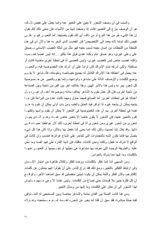 ‫ﻭﺍﻟﺴﺒﺏ ﻓﻰ ﺃﻥ ﻭﺼﻑ ﺍﻟﺸﻌﻭﺭ ﻻ ﻴﻌﻴﻥ ﻋﻠﻰ ﺍﻟﺘﻌﺒﻴﺭ ﻋﻨﻪ ﻭﺇﻨﻤﺎ ﻴﻌﻤل ﻋﻠﻰ ﻨﻘﻴﺽ ﺫﻟـﻙ،‬
‫ﻫﻭ ﺃﻥ ﺍﻟﻭﺼﻑ ﻴﻨﺯﻉ ﺇﻟﻰ ﺍﻟﺘﻌﻤﻴﻡ. ﻓﺄﻨﺕ ﺇﺫﺍ ﻭﺼﻔﺕ ﺸﻴﺌﺎ ﻤﻥ ﺍﻷﺸﻴﺎﺀ، ﻓﺈﻥ ﻤﻌﻨﻰ ﺫﻟﻙ ﺃﻨﻙ ﺘﻘﻭل‬
                                 ‫ﹰ‬
‫ﺇﻥ ﻫﺫﺍ ﺍﻟﺸﻰﺀ ﻫﻭ ﻤﻥ ﻫﺫﺍ ﺍﻟﻨﻭﻉ ﺃﻭ ﻤﻥ ﺫﺍﻙ، ﺃﻯ ﺃﻨﻙ ﺘﻘﻭﻡ ﺒﺘﺼﻨﻴﻔﻪ. ﺃﻤﺎ ﺍﻟﺘﻌﺒﻴـﺭ ﻓﻬـﻭ ﻋﻠـﻰ‬
‫ﻨﻘﻴﺽ ﺫﻟﻙ ﺘﻤﺎﻤﺎ ﻷﻨﻪ ﻴﻌﻤﺩ ﺇﻟﻰ "ﺍﻟﺘﺨﺼﻴﺹ" ﻓﺈﻥ ﺍﻟﻐﻀﺏ ﺍﻟﺫﻯ ﺃﺸﻌﺭ ﺒﻪ ﻫﻨﺎ ﻭﺍﻵﻥ ﺃﻯ ﻓﻰ ﻫﺫﻩ‬
                                                                 ‫ﹰ‬
‫ﺍﻟﻠﺤﻅﺔ ﻤﻥ ﺍﻟﻠﺤﻅﺎﺕ ﻤﻥ ﺇﻨﺴﺎﻥ ﺒﻌﻴﻨﻪ ﻟﺴﺒﺏ ﺒﻌﻴﻨﻪ ﻓﻬﻭ ﻤﺜل ﻤﻥ ﺃﻤﺜﻠﺔ ﺍﻟﻐﻀﺏ ﺍﻹﻨﺴﺎﻨﻰ ﻴـﺼﺩﻕ‬
‫ﻋﻠﻰ ﻭﻋﻠﻰ ﻏﻴﺭﻯ، ﻭﻫﻭ ﺼﺩﻕ ﻋﺎﻡ ﻭﻟﻜﻨﻪ ﻋﻨﺩﻯ ﻓﻭﻕ ﻫﺫﺍ ﺒﻜﺜﻴﺭ... ﺇﻨﻪ ﻟﻴﺱ ﻏﻀﺒﺎ ﻓﺤـﺴﺏ،‬
       ‫ﹰ‬                                                               ‫‪‬‬
‫ﻭﻟﻜﻨﻪ ﻏﻀﺏ ﺨﺎﺹ ﻟﻴﺱ ﻜﻐﻀﺏ ﻏﻴﺭﻯ، ﻭﻟﻴﺱ ﻜﻐﻀﺒﻰ ﺃﻨﺎ ﻓﻰ ﻟﺤﻅﺔ ﺃﺨﺭﻯ ﻤﺎﻀﻴﺔ ﻜﺎﻨﺕ ﺃﻭ‬
‫ﻤﺴﺘﻘﺒﻠﺔ. ﻭﻟﻜﻰ ﺃﺩﺭﻜﻪ ﺘﻤﺎﻡ ﺍﻹﺩﺭﺍﻙ ﻜﺎﻥ ﻟﺯﺍﻤﺎ ﻋﻠﻰ ﺃﻥ ﺃﺩﺭﻙ ﻫﺫﻩ ﺍﻟﺨﺼﻭﺼﻴﺔ ﻓﻴﻪ، ﻭﺍﻟﺘﻌﺒﻴـﺭ‬
                                    ‫ﹰ ‪‬‬
‫ﻋﻨﻪ ﻴﺤﻤل ﻓﻰ ﺃﻋﻁﺎﻓﻪ ﻫﺫﺍ ﺍﻹﺩﺭﺍﻙ ﺍﻟﻜﺎﻤل ﻟﻪ ﺒﺠﻤﻴﻊ ﺨﺼﺎﺌﺼﻪ ﻭﻤﻘﻭﻤﺎﺘﻪ، ﻓﺎﻟـﺸﺎﻋﺭ ﻻ ﻴﻘـﻭﻡ‬
‫ﺒﻭﻀﻊ ﺍﻟﻜﻠﻤﺎﺕ ﻭﺍﻷﻭﺼﺎﻑ ﺍﻟﺩﺍﻟﺔ ﻋﻠﻰ ﻤﺸﺎﻋﺭﻩ ﻭﺃﻨﻭﺍﻋﻬﺎ، ﻭﺇﻨﻤﺎ ﻴﻘﻭﻡ ﺒﺎﻟﺘﻌﺒﻴﺭ ﻋﻥ ﺨـﺼﻭﺼﻴﺔ‬
‫ﻜل ﺸﻌﻭﺭ ﻴﻤﺭ ﺒﻪ ﻭﻟﻴﺱ ﻫﺫﺍ ﺒﺎﻷﻤﺭ ﺍﻟﻬﻴﻥ. ﻭﻫﺫﺍ ﺨﻼﻑ ﺁﺨﺭ ﺒﻴﻥ ﺍﻟﻔﻥ ﻤﻥ ﻨﺎﺤﻴﺔ ﻭﺒﻴﻥ ﺍﻟﺼﻨﺎﻋﺔ‬
‫ﻤﻥ ﻨﺎﺤﻴﺔ ﺃﺨﺭﻯ، ﻓﺈﻥ ﻜل ﻋﻤل ﻴﻘﻭﻡ ﺒﻪ ﺍﻟﺸﺎﻋﺭ ﻴﺨﺎﻟﻑ ﻤﺎﺩﺘﻪ ﻭﻤﻭﻀﻭﻋﻪ ﺃﻋﻤـﺎل ﻏﻴـﺭﻩ ﺒـل‬
‫ﺃﻋﻤﺎﻟﻪ ﻫﻭ ﻓﻰ ﻟﺤﻅﺎﺕ ﺃﺨﺭﻯ. ﺃﻤﺎ ﺍﻟﺼﺎﻨﻊ ﻓﻤﻬﻤﺎ ﺤﺎﻭل ﻭﻤﻬﻤﺎ ﻜﺎﻨﺕ ﻋﻨﺩﻩ ﻤﻥ ﺍﻟﺒﺭﺍﻋﺔ ﻓﺈﻥ ﻤـﺎ‬
‫ﻴﻨﺘﺠﻪ ﻴﻤﻜﻥ ﺃﻥ ﻴﻨﺘﺠﻪ ﻏﻴﺭﻩ ﺇﺫﺍ ﺘﻭﺍﻓﺭ ﻓﻴﻪ ﺍﻟﺤﺫﻕ ﻭﺍﻟﻌﻠﻡ، ﻭﻤﻥ ﺒﺎﺏ ﺃﻭﻟﻰ ﻴﻤﻜﻥ ﺃﻥ ﺘﻘﻭﻡ ﺒﻪ ﻫـﻭ‬
‫ﻨﻔﺴﻪ ﻓﻰ ﻟﺤﻅﺔ ﺃﺨﺭﻯ. ﺒﻴﺩ ﺃﻥ ﻫﺫﻩ ﺍﻟﺨﺼﻭﺼﻴﺔ ﻓﻰ ﺍﻟﺸﻌﻭﺭ ﻻ ﻴﻤﻜﻥ ﺃﻥ ﻴﻘﻭﻡ ﺒﺭﺃﺴﻬﺎ ﻭﻟﻜﻨﻬـﺎ‬
‫ﺘﻘﻭﻡ ﺒﺎﻟﺘﻌﺒﻴﺭ ﻋﻨﻬﺎ، ﻓﺈﻥ ﺍﻟﺸﻌﻭﺭ ﻻ ﻴﻜﻭﻥ ﺨﺎﺼﺎ ﺇﻻ ﺒﺘﻌﺒﻴﺭ ﺨﺎﺹ ﻋﻨـﻪ، ﻭﻫـﻭ ﺍﻟـﺫﻯ ﻴﻤﻴـﺯ‬
                                     ‫ﹰ‬
‫ﺸﻌﻭﺭﻯ ﻤﻥ ﺸﻌﻭﺭ ﻏﻴﺭﻯ ﻭﻤﻥ ﺸﻌﻭﺭﻯ ﺃﻨﺎ ﻓﻰ ﻟﺤﻅﺔ ﺃﺨﺭﻯ، ﺫﻟﻙ ﻷﻥ ﻋﻭﺍﻁﻔﻨﺎ ﻋﻤﻴـﺎﺀ ﻓـﻰ‬
‫ﺫﺍﺘﻬﺎ. ﻭﻗﺩ ﻴﻘﺎل ﺇﻨﻨﺎ ﻨﺤﺴﻬﺎ، ﻭﻟﻜﻥ ﺫﻟﻙ ﺇﻨﻤﺎ ﻴﻌﻨﻰ ﺃﻨﻨﺎ ﻨﻨﻔﻌل ﺒﻬﺎ ﻭﻨﺘﺄﺜﺭ، ﻭﺇﺫﺍ ﻜﺎﻥ ﻫﺫﺍ ﻜل ﺸﻰﺀ‬
‫ﻴﺘﺼل ﺒﻬﺎ ﻓﺈﻨﻨﺎ ﻨﻜﻭﻥ ﺃﺸﺒﻪ ﺒﺎﻟﻌﺠﻤﺎﻭﺍﺕ ﺍﻟﺘﻰ ﺘﺘﻨﺎﺤﺭ ﻋﻠﻰ ﺇﺸﺒﺎﻉ ﻏﺭﺍﺌﺯﻫﺎ ﻓﺤﺴﺏ ﻭﺇﻥ ﻜﺎﻨﺕ ﻓﻰ‬
‫ﺍﻟﻭﺍﻗﻊ ﻻ ﺘﺩﺭﻙ ﻤﺎ ﺘﻔﻌل، ﻭﻟﻜﻨﻨﺎ ﻭﻨﺤﻥ ﻜﺎﺌﻨﺎﺕ ﻋﺎﻗﻠﺔ، ﻓﺈﻥ ﻟﺩﻴﻨﺎ ﺍﻟﻘﺩﺭﺓ ﻋﻠﻰ ﻓﻬﻡ ﺃﻨﻔﺴﻨﺎ ﻭﻤﺎ ﻨﺤﻥ‬
‫ﻋﻠﻴﻪ. ﻭﺍﻟﻁﺭﻴﻘﺔ ﺍﻟﻭﺤﻴﺩﺓ ﺍﻟﺘﻰ ﻨﻌﺭﻑ ﺒﻬﺎ ﻤﺸﺎﻋﺭﻨﺎ ﻫﻰ ﺘﺨﻴﻠﻬﺎ ﺃﻭ ﺘﺠـﺴﻴﻤﻬﺎ ﺃﻭ ﺍﻟﺘﻌﺒﻴـﺭ ﻋﻨﻬـﺎ‬
                                                    ‫ﺒﺎﻟﻜﻠﻤﺎﺕ ﻭﻤﺎ ﺇﻟﻴﻬﺎ ﻤﻤﺎ ﻴﺩﺭﻙ ﺒﺎﻟﺤﻭﺍﺱ.‬
‫ﻭﻤﻥ ﺍﻟﺒﺩﻴﻬﻰ ﺃﻨﻨﺎ ﺇﻨﻤﺎ ﻨﻔﻜﺭ ﺒﺎﻟﻜﻠﻤﺎﺕ، ﻭﻭﺤﺩﺓ ﺍﻟﻔﻜﺭ ﻭﺍﻟﻜﻼﻡ ﻅﺎﻫﺭﺓ ﻤﻥ ﺍﻤﺘﻴﺎﺯ ﺍﻹﻨـﺴﺎﻥ‬
‫ﻭﻓﻰ ﺍﺭﺘﺒﺎﻁ ﺍﻟﺘﻔﻜﻴﺭ ﺒﺎﻟﺘﻌﺒﻴﺭ، ﻭﻤﻊ ﺫﻟﻙ ﻓﻘﺩ ﺩﺭﺝ ﺍﻟﻨﺎﺱ ﻋﻠﻰ ﺃﻥ ﻴﻘﻭﻟﻭﺍ ﺇﻨﻬﻡ ﻴﺒﺤﺜﻭﻥ ﻋﻥ ﻜﻠﻤﺎﺕ‬
‫ﻷﻓﻜﺎﺭﻫﻡ، ﻭﻜﺄﻥ ﺍﻟﻔﻜﺭ ﻭﺍﻟﻠﻐﺔ ﻴﻤﻜﻥ ﺃﻥ ﻴﻜﻭﻨﺎ ﺸﻴﺌﻴﻥ ﻤﻨﻔﺼﻠﻴﻥ ﻗﺩ ﺴﺒﻕ ﺃﺤﺩﻫﻤﺎ ﺍﻵﺨﺭ، ﻭﺍﻟﻭﺍﻗـﻊ‬
‫ﺃﻥ ﻜل ﻓﻜﺭﺓ ﺠﻨﻴﻥ ﺒﻼ ﻗﺴﻤﺎﺕ ﺤﺘﻰ ﺘﺼﺎﻍ ﻤﻥ ﺍﻟﻜﻠﻤﺎﺕ. ﻭﻟﻴﺱ ﻋﻨﺩﻨﺎ ﺇﻻ ﻭﻋﻰ ﻤـﺒﻬﻡ ﻤـﺸﻭﺵ‬
                         ‫ﻟﻬﺫﺍ ﺍﻟﺸﻌﻭﺭ ﺇﻟﻰ ﺃﻥ ﻨﻌﺜﺭ ﻋﻠﻰ ﺍﻟﻜﻠﻤﺎﺕ ﻭﻤﺎ ﺇﻟﻴﻬﺎ ﻤﻥ ﻭﺴﺎﺌل ﺍﻟﺘﻌﺒﻴﺭ.‬
‫ﻭﻤﻥ ﻫﻨﺎ ﻜﺎﻨﺕ ﺍﻟﺼﻠﺔ ﺒﻴﻥ ﺍﻟﻔﻨﺎﻥ ﺒﻌﺎﻤﺔ ﻭﺍﻟﺸﺎﻋﺭ ﺒﺨﺎﺼﺔ ﻭﺒﻴﻥ ﺍﻟﻤﺴﺘﻤﻌﻴﻥ ﻟﻪ ﺍﻟﻤﺘـﺫﻭﻗﻴﻥ‬
‫ﻟﻔﻨﻪ ﺼﻠﺔ ﻤﺒﺎﺸﺭﺓ، ﻓﻘﺩ ﺴﺒﻕ ﺃﻥ ﻗﻠﻨﺎ ﺇﻨﻪ ﻴﻌﺒﺭ ﻋﻥ ﺸﻌﻭﺭﻩ ﻟﻨﻔـﺴﻪ ﺃﻤـﺎﻡ ﻤـﺴﺘﻤﻌﻴﻪ، ﻭﻫـﺅﻻﺀ‬



‫٤٧‬
 