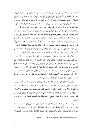 ‫ﺍﻟﺤﺩﻴﺩﻴﺔ ﻟﻴﺴﺎ ﻫﻤﺎ ﺍﻟﻤﻭﺠﻭﺩﻴﻥ ﻓﻰ ﺍﻟﺫﻫﻥ ﻭﺇﻨﻤﺎ ﺍﻟﻤﻭﺠﻭﺩ ﺨﻁﺘﻬﻤﺎ ﺃﻭ ﻤﺸﺭﻭﻋﻬﻤﺎ، ﻭﺍﻟﻤﻬﻨـﺩﺱ ﺇﺫﺍ‬
‫ﺴﺠل ﻫﺫﻩ ﺍﻟﺨﻁﺔ ﺃﻭ ﺫﻟﻙ ﺍﻟﻤﺸﺭﻭﻉ ﻓﻰ ﺍﻷﻭﺭﺍﻕ ﺒﺎﻟﺭﺴﻭﻡ ﻭﺍﻷﺭﻗﺎﻡ، ﻓﺈﻨﻨﺎ ﻨﺴﺘﻁﻴﻊ ﺃﻥ ﻨﻘـﻭل ﺇﻥ‬
‫ﺍﻟﻤﺤﻁﺔ ﺃﻭ ﺍﻟﺠﺴﺭ ﻤﻭﺠﻭﺩﺍﻥ ﻓﻰ ﻫﺫﻩ ﺍﻷﻭﺭﺍﻕ، ﺃﻭ ﺃﻨﻬﻤﺎ ﻫﺫﻩ ﺍﻟﺭﺴﻭﻡ ﻭﺍﻷﺭﻗﺎﻡ. ﻭﺃﻜﺜﺭ ﻤﻥ ﻫـﺫﺍ‬
‫ﺃﻨﻨﺎ ﻻ ﻨﺴﺘﻁﻴﻊ ﺃﻥ ﻨﺯﻋﻡ ﺃﻥ ﺨﻁﺘﻬﻤﺎ ﻭﻤﺸﺭﻭﻋﻬﻤﺎ، ﻫﻤﺎ ﻫﺫﻩ ﺍﻟﺭﺴﻭﻡ ﻭﺘﻠﻙ ﺍﻷﺭﻗﺎﻡ، ﺫﻟﻙ ﻷﻥ ﻤﺎ‬
‫ﺴﺠﻠﻪ ﺇﻨﻤﺎ ﻫﻭ ﺸﻰﺀ ﻴﺘﻭﺴل ﺒﻪ ﺇﻟﻰ ﻨﻘل ﺨﻁﺘﻪ ﻭﻤﺸﺭﻭﻋﻪ ﺇﻟﻰ ﺫﻫﻥ ﻏﻴﺭﻩ ﻤﻤﻥ ﻴـﺸﺎﺭﻜﻭﻥ ﻓـﻰ‬
‫ﺼﻨﺎﻋﺘﻪ. ﺃﻀﻑ ﺇﻟﻰ ﺫﻟﻙ ﺃﻥ ﺍﻟﻌﻤل ﺍﻟﻬﻨﺩﺴﻰ ﻴﻤﺭ ﺒﻤﺭﺤﻠﺔ ﺃﺨﺭﻯ ﻫﻰ ﻤﺭﺤﻠﺔ ﺍﻟﺘﻨﻔﻴﺫ. ﻭﻤﻌﻨﻰ ﻫﺫﺍ‬
‫ﺃﻨﻬﻤﺎ ﻴﻭﺠﺩﺍﻥ ﻋﻠﻰ ﺼﻭﺭﺓ ﻤﻐﺎﻴﺭﺓ ﻟﻠﺼﻭﺭﺓ ﺍﻟﺴﺎﺒﻘﺔ. ﻓﻘﺩ ﺘﺤﻭﻻ ﻤﻥ ﺨﻁﺔ ﺃﻭ ﻤﺸﺭﻭﻉ ﻓﻰ ﺫﻫـﻥ‬
‫ﻓﺭﺩ ﺃﻭ ﺃﻓﺭﺍﺩ ﺇﻟﻰ ﻤﺎﺩﺓ ﻤﺸﻜﻠﺔ ﺒﺼﻭﺭﺓ ﻤﻌﻴﻨﺔ. ﻭﻫﻜﺫﺍ ﻨـﺴﺘﻁﻴﻊ ﺃﻥ ﻨـﺴﺘﻨﺘﺞ ﺃﻥ ﺨﻁـﺔ ﺍﻟﻌﻤـل‬
‫ﺍﻟﻬﻨﺩﺴﻰ ﺃﻭ ﻤﺸﺭﻭﻋﻪ ﺇﻨﻤﺎ ﻫﻭ ﺼﻭﺭﺘﻪ ﻤﺠﺭﺩﺓ ﻤﻥ ﻤﺎﺩﺘﻪ. ﺃﻤﺎ ﺍﻟﻠﺤﻥ ﺍﻟﻤﻭﺴﻴﻘﻰ ﻓﺈﻨﻨﺎ ﻨﺴﺘﻁﻴﻊ ﺃﻥ‬
‫ﻨﻘﻭل ﻓﻰ ﻴﺴﺭ ﺇﻨﻪ ﻤﻭﺠﻭﺩ ﻓﻰ ﺫﻫﻥ ﺼﺎﺤﺒﻪ٤٥، ﻭﻴﻜﻭﻥ ﻗﻭﻟﻨﺎ ﻫﺫﺍ ﻋﻠﻰ ﺴﺒﻴل ﺍﻟﺤﻘﻴﻘـﺔ ﻻ ﻋﻠـﻰ‬
‫ﺴﺒﻴل ﺍﻟﺘﻭﺴﻊ ﺍﻟﺒﻼﻏﻰ. ﻜﻤﺎ ﺃﻥ "ﺍﻟﻨﻭﺘﺔ" ﺍﻟﻤﻭﺴﻴﻘﻴﺔ ﺍﻟﺘﻰ ﻴﺴﺠل ﺒﻬﺎ ﺍﻟﻤﻭﺴﻴﻘﻰ ﻟﺤﻨﻪ ﺘﺨﺘﻠﻑ ﻋـﻥ‬
          ‫ﺍﻟﺭﺴﻭﻡ ﻭﺍﻷﺭﻗﺎﻡ ﺍﻟﺘﻰ ﺴﺠل ﻓﻴﻬﺎ ﺍﻟﻤﻬﻨﺩﺱ ﻤﺸﺭﻭﻋﻪ ﻤﻥ ﺤﻴﺙ ﻋﻼﻗﺘﻬﺎ ﺒﺎﻟﻌﻤل ﻨﻔﺴﻪ.‬
‫ﻭﺍﻷﺜﺭ ﺍﻟﻔﻨﻰ ﺇﺫﻥ ﻟﻴﺱ ﻫﻭ ﺍﻟﺼﻭﺭﺓ ﺍﻟﻤﺤﺴﻭﺴﺔ ﻤﻥ ﺍﻟﻠﺤﻥ ﻭﺍﻟﺭﺴﻡ ﻭﺍﻟﺘﻤﺜـﺎل ﻭﺍﻟﻘـﺼﻴﺩﺓ،‬
‫ﻭﻟﻜﻨﻪ ﺸﻰﺀ ﻴﻘﻭﻡ ﻋﻠﻰ ﺍﻟﺘﺨﻴل... ﺍﻟﺘﺨﻴل ﺍﻟﻭﺍﻋﻰ ﻏﻴﺭ ﺍﻻﻀﻁﺭﺍﺭﻯ. ﺇﻨﻪ ﻜﺫﻟﻙ ﻋﻨﺩ ﺍﻟﻔﻨﺎﻥ ﻭﻋﻨﺩ‬
‫ﺍﻟﻤﺘﺫﻭﻕ ﺴﻭﺍﺀ ﺒﺴﻭﺍﺀ. ﺇﻨﻪ ﻋﻤل ﺨﻴﺎﻟﻰ ﻟﻴﺱ ﻤﻥ ﺍﻟﻀﺭﻭﺭﻯ ﺃﻥ ﻴﺄﺨﺫ ﻤﻜﺎﻨﻪ ﻤﻥ ﻋـﺎﻟﻡ ﺍﻟﻭﺍﻗـﻊ‬
‫ﺍﻟﺨﺎﺭﺠﻰ ﻭﻫﻭ ﻴﻜﺘﻤل ﻓﻰ ﻨﻔﺱ ﺍﻟﻔﻨﺎﻥ ﻭﻴﻤﻜﻥ ﺃﻥ ﻴﻅل ﻓﻴﻬﺎ، ﺜﻡ ﻴﻨﺘﻬﻰ ﺁﺨﺭ ﺍﻷﻤـﺭ ﺇﻟـﻰ ﻨﻔـﺱ‬
‫ﺍﻟﻤﺘﺫﻭﻕ ﻭﻴﻤﻜﻥ ﺃﻥ ﻴﺴﺘﻘﺭ ﻓﻴﻬﺎ ﺃﻴﻀﺎ. ﺃﻤﺎ ﺍﻟﺼﻭﺭﺓ ﺍﻟﻤﺤﺴﻭﺴﺔ ﻓﻬﻰ ﺍﻟﻭﺴﻴﻠﺔ ﺇﻟﻰ ﻨﻘﻠـﻪ ﻓﺤـﺴﺏ،‬
                                                  ‫ﹰ‬
‫ﻭﺍﻷﺜﺭ ﺍﻟﻔﻨﻰ ﺍﻟﺼﺤﻴﺢ ﻋﻤل ﻻ ﻴﺤﺼﻠﻪ ﺍﻟﻤﺘﺫﻭﻕ ﺒﺎﺴﺘﻌﻤﺎل ﺤﻭﺍﺴﻪ ﻓﻘﻁ ـ ﻭﻫﻰ ﺃﺩﻨـﻰ ﻭﺃﺤـﻁ‬
                               ‫ﻀﺭﻭﺏ ﺍﻟﺘﻠﻘﻰ ـ ﻭﺇﻨﻤﺎ ﻴﺩﺭﻜﻪ ﺤﻕ ﺇﺩﺭﺍﻜﻪ ﺒﺎﺴﺘﻌﻤﺎل ﺨﻴﺎﻟﻪ.‬
‫ﻭﺍﻟﻨﺘﻴﺠﺔ ﺍﻟﻤﻨﻁﻘﻴﺔ ﻟﻬﺫﺍ ﻜﻠﻪ ﺃﻥ ﺍﻷﺜﺭ ﺍﻟﻔﻨﻰ ﺍﻟﻤﺤﻘﻕ ﻟﻠﺘﺠﺭﺒﺔ ﻟﻴﺱ ﻫﻭ ﺍﻟﺼﻭﺭﺓ ﺍﻟﻤﺤﺴﻭﺴﺔ،‬
‫ﻓﺎﻟﻠﺤﻥ ﺍﻟﻤﻭﺴﻴﻘﻰ ﻟﻴﺱ ﻫﻭ ﻤﺠﻤﻭﻋﺔ ﺍﻷﺼﻭﺍﺕ ﺍﻟﻤﺘﺂﻟﻔﺔ ﺃﻭ ﺍﻟﻤﺘﻨﺎﻓﺭﺓ ﺍﻟﺨﺎﻀﻌﺔ ﻟﻠﻨﺴﺒﺔ ﻭﺍﻟﺘﻨﺎﺴـﺏ‬
‫ﻓﻰ ﺍﻻﻨﻔﺭﺍﺩ ﻭﺍﻻﺯﺩﻭﺍﺝ ﻭﺍﻟﻘﺼﺭ ﻭﺍﻟﻁﻭل. ﻭﺍﻟﺭﺴﻡ ﺍﻟﻔﻨﻰ ﻟﻴﺱ ﻤﺠﻤﻭﻋـﺔ ﺍﻟﺨﻁـﻭﻁ ﻭﺍﻷﻟـﻭﺍﻥ‬
‫ﺍﻟﻤﻤﺘﺯﺠﺔ ﺃﻭ ﺍﻟﻤﺨﺘﻠﻁﺔ، ﻭﺍﻟﻤﺠﺘﻤﻌﺔ ﺃﻭ ﺍﻟﻤﺘﻔﺭﻗﺔ، ﻋﻠﻰ ﻗﻁﻌﺔ ﻤﻥ ﺍﻟﻘﻤﺎﺵ ﺃﻭ ﺍﻟـﻭﺭﻕ: ﺇﻥ ﺍﻷﺜـﺭ‬
‫ﺍﻟﻔﻨﻰ ﺸﻰﺀ ﻭﺭﺍﺀ ﻫﺫﺍ ـ ﺃﻭ ﺒﻌﺒﺎﺭﺓ ﺃﻭﻀﺢ ـ ﺸﻰﺀ ﻗﺒل ﻫﺫﺍ ﺍﻟﺘﺠﺴﻴﻡ ﺍﻟﺨـﺎﺭﺠﻰ: ﺇﻨـﻪ ﺸـﻰﺀ‬
                                                                              ‫ﺨﻴﺎﻟﻰ.‬
‫ﻭﻟﻘﺩ ﺍﻨﻤﺤﺕ، ﺃﻭ ﻜﺎﺩﺕ، ﺍﻟﻨﻅﺭﻴﺎﺕ ﺍﻟﺠﻤﺎﻟﻴﺔ ﺍﻟﻘﺩﻴﻤﺔ ﺍﻟﺘﻰ ﻜﺎﻨﺕ ﺘﺭﻯ ﺃﻥ ﻫﺫﻩ ﺍﻟﻤﺠـﺴﻤﺎﺕ‬
‫ﺍﻟﺤﺴﻴﺔ، ﻫﻰ ﻭﺤﺩﻫﺎ ﺍﻵﺜﺎﺭ ﺍﻟﻔﻨﻴﺔ. ﻭﻤﻤﺎ ﻴﺅﻜﺩ ﻫﺫﻩ ﺍﻟﺤﻘﻴﻘﺔ ﺃﻥ ﺍﻟﻨﺎﺱ ﻓﻰ ﺃﺤـﺎﺩﻴﺜﻬﻡ ﻴـﺼﺩﺭﻭﻥ‬
‫ﺃﺼﻭﺍﺘﺎ ﻤﺭﺴﻠﺔ ﻭﻤﻘﻁﻌﺔ، ﻭﻫﻰ ﻤﺎ ﺍﺼﻁﻠﺤﻨﺎ ﻋﻠﻰ ﺘﺴﻤﻴﺘﻪ ﺍﻟﻜﻠﻤﺎﺕ ﻭﺍﻟﻌﺒﺎﺭﺍﺕ. ﻭﻤﻥ ﺍﻟﺒﺩﻴﻬﻰ ﺃﻥ‬
                                                                          ‫ﹰ‬

                            ‫١ـ ‪ ،Collingwood: The Principles of Art‬ﺹ ١٣١ ﻭﻤﺎ ﺒﻌﺩﻫﺎ.‬


‫٩٧‬
 