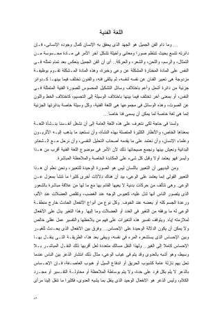 ‫ﺍﻟﻠﻐﺔ ﺍﻟﻔﻨﻴﺔ‬
‫... ﻭﻤﺎ ﺩﺍﻡ ﺍﻟﻔﻥ ﺍﻟﺠﻤﻴل ﻫﻭ ﺍﻟﺠﻬﺩ ﺍﻟﺫﻯ ﻴﺤﻘﻕ ﺒﻪ ﺍﻹﻨﺴﺎﻥ ﻜﻤﺎل ﻭﺠﻭﺩﻩ ﺍﻹﻨﺴﺎﻨﻰ، ﻓـﺈﻥ‬
‫ﺩﺍﺌﺭﺘﻪ ﺘﺘﺴﻊ ﺒﺤﻴﺙ ﺘﻨﺘﻅﻡ ﺼﻭﺭﺍ ﻭﻤﻌﺎﻨﻰ ﻭﺃﺨﻴﻠﺔ ﺘﺸﻜل ﺁﺨﺭ ﺍﻷﻤﺭ ﻓﻰ ﻤـﺎﺩﺓ ﻤﺤـﺴﻭﺴﺔ ﻤـﻥ‬
                                                 ‫ﹰ‬
‫ﺍﻟﺘﻤﺜﺎل، ﻭﺍﻟﺭﺴﻡ، ﻭﺍﻟﻠﺤﻥ، ﻭﺍﻟﺸﻌﺭ، ﻭﺍﻟﺤﺭﻜﺔ.. ﺃﻯ ﺃﻥ ﺍﻟﻔﻥ ﺍﻟﺠﻤﻴل ﻴﻨﻌﻜﺱ ﺒﻌﺩ ﺘﻤﺎﻡ ﺘﻤﺜﻠﻪ ﻓـﻰ‬
‫ﺍﻟﻨﻔﺱ ﻋﻠﻰ ﺍﻟﻤﺎﺩﺓ ﺍﻟﻤﺨﺘﺎﺭﺓ ﺍﻟﻤﺸﻜﻠﺔ ﻋﻥ ﻭﻋﻰ ﻭﺨﺒﺭﺓ، ﻭﻫﺫﻩ ﺍﻟﻤﺎﺩﺓ ﺍﻟﻤـﺸﻜﻠﺔ ﺘﻘـﻭﻡ ﺒﻭﻅﻴﻔـﺔ‬
‫ﻤﺯﺩﻭﺠﺔ ﻫﻰ ﺘﻌﺒﻴﺭ ﺍﻟﻔﻨﺎﻥ ﻋﻥ ﻨﻔﺴﻪ ﻟﻨﻔﺴﻪ، ﺜﻡ ﻴﺘﻠﻘﻰ ﻓﻨﻪ، ﻭﺍﻟﻔﻨﻭﻥ ﺘﺨﺘﻠﻑ ﻓﻴﻤﺎ ﺒﻴﻨﻬـﺎ ﻜـﺩﻭﺍﺌﺭ‬
‫ﺠﺯﺌﻴﺔ ﻤﻥ ﺩﺍﺌﺭﺓ ﺃﺸﻤل ﻭﺃﻋﻡ ﺒﺎﺨﺘﻼﻑ ﻭﺴﺎﺌل ﺍﻟﺘﺸﻜﻴل ﺍﻟﻤﺤﺴﻭﺱ ﻟﻠﺼﻭﺭﺓ ﺍﻟﻔﻨﻴﺔ ﺍﻟﻤﺘﻤﺜﻠﺔ ﻓـﻰ‬
‫ﺍﻟﻨﻔﺱ، ﺃﻭ ﺒﻤﻌﻨﻰ ﺁﺨﺭ ﺘﺨﺘﻠﻑ ﻓﻴﻤﺎ ﺒﻴﻨﻬﺎ ﺒﺎﺨﺘﻼﻑ ﺍﻟﻭﺴﻴﻠﺔ ﺇﻟﻰ ﺍﻟﺘﺠﺴﻴﻡ، ﻜﺎﺨﺘﻼﻑ ﺍﻟﺨﻁ ﻭﺍﻟﻠﻭﻥ‬
‫ﻋﻥ ﺍﻟﺼﻭﺕ، ﻭﻫﺫﻩ ﺍﻟﻭﺴﺎﺌل ﻓﻰ ﻤﺠﻤﻭﻋﻬﺎ ﻫﻰ ﺍﻟﻠﻐﺔ ﺍﻟﻔﻨﻴﺔ، ﻭﻜل ﻭﺴﻴﻠﺔ ﺨﺎﺼﺔ ﺒﺩﺍﺌﺭﺘﻬﺎ ﺍﻟﺠﺯﺌﻴﺔ‬
                                       ‫ﺇﻨﻤﺎ ﻫﻰ ﻟﻐﺔ ﺨﺎﺼﺔ ﻟﻤﺎ ﻴﻤﻜﻥ ﺃﻥ ﻴﺴﻤﻰ ﻓﻨﺎ ﺨﺎﺼﺎ...‬
                                          ‫ﹰ‬    ‫ﹰ‬
‫ﻭﻟﺴﻨﺎ ﻓﻰ ﺤﺎﺠﺔ ﻟﻜﻰ ﻨﺘﻌﺭﻑ ﻋﻠﻰ ﻫﺫﻩ ﺍﻟﻠﻐﺔ ﺍﻟﻌﺎﻤﺔ ﺇﻟﻰ ﺃﻥ ﻨﺸﻐل ﺃﻨﻔـﺴﻨﺎ ﺒﻨـﺸﺄﺓ ﺍﻟﻠﻐـﺔ‬
‫ﺒﻤﻌﻨﺎﻫﺎ ﺍﻟﺨﺎﺹ، ﻭﺍﻷﻨﻅﺎﺭ ﺍﻟﻜﺜﻴﺭﺓ ﺍﻟﻤﺘﺼﻠﺔ ﺒﻬﺫﻩ ﺍﻟﻨﺸﺄﺓ، ﻭﺃﻥ ﻨﺴﺘﻌﻴﺩ ﻤﺎ ﻴﺫﻫﺏ ﺇﻟﻴـﻪ ﺍﻷﺜﺭﻴـﻭﻥ‬
‫ﻭﻋﻠﻤﺎﺀ ﺍﻹﻨﺴﺎﻥ، ﻭﺃﻥ ﻨﻌﺘﻤﺩ ﻋﻠﻰ ﻤﺎ ﻴﻘﺩﻤﻪ ﺃﺼﺤﺎﺏ ﺍﻟﺘﺤﻠﻴل ﺍﻟﻨﻔﺴﻰ، ﻭﺃﻥ ﻨﺭﺤل ﻤـﻊ ﺍﻟـﺸﻌﺎﺌﺭ‬
‫ﺍﻟﺒﺩﺍﺌﻴﺔ ﻭﻨﻌﻴﺵ ﺒﻴﻨﻬﺎ ﻭﻨﺠﻤﻊ ﺼﻴﺤﺎﺘﻬﺎ ﺫﻟﻙ ﻷﻥ ﺍﻷﻤﺭ ﻓﻰ ﻤﻭﻀﻭﻉ ﺍﻟﻠﻐﺔ ﺍﻟﻔﻨﻴﺔ ﺃﻗﺭﺏ ﻤﻥ ﻫـﺫﺍ‬
            ‫ﻭﺃﻴﺴﺭ ﻓﻬﻭ ﻴﻌﺘﻤﺩ ﺃﻭﻻ ﻭﻗﺒل ﻜل ﺸﻰﺀ ﻋﻠﻰ ﺍﻟﻤﻜﺎﺒﺩﺓ ﺍﻟﺨﺎﺼﺔ ﻭﺍﻟﻤﻼﺤﻅﺔ ﺍﻟﻤﺒﺎﺸﺭﺓ.‬
                                                               ‫ﹰ‬
‫ﻭﻤﻥ ﺍﻟﺒﺩﻴﻬﻰ ﺃﻥ ﺍﻟﺘﻌﺒﻴﺭ ﺒﺎﻟﻠﺴﺎﻥ ﻟﻴﺱ ﻫﻭ ﺍﻟﺼﻭﺭﺓ ﺍﻟﻭﺤﻴﺩﺓ ﻟﻠﺘﻌﺒﻴﺭ، ﻭﻨﺤﻥ ﻨﻌﻠﻡ ﺃﻥ ﻫـﺫﺍ‬
‫ﺍﻟﺘﻌﺒﻴﺭ ﺍﻟﻘﻭﻟﻰ ﺇﻨﻤﺎ ﻴﻌﺘﻤﺩ ﻋﻠﻰ ﺍﻟﻭﻋﻰ، ﺒﻴﺩ ﺃﻥ ﻫﻨﺎﻙ ﺩﻻﻻﺕ ﺃﺨﺭﻯ ﻜﺜﻴﺭﺍ ﻤﺎ ﺘﻨﺸﺄ ﺒﻤﻌﺯل ﻋـﻥ‬
                  ‫ﹰ‬
‫ﺍﻟﻭﻋﻰ. ﻭﻫﻰ ﺘﺘﺄﻟﻑ ﻤﻥ ﺤﺭﻜﺎﺕ ﺒﺩﻨﻴﺔ ﻻ ﻴﻌﻴﻬﺎ ﺍﻟﻘﺎﺌﻡ ﺒﻬﺎ ﻤﻊ ﻤﺎ ﻟﻬﺎ ﻤﻥ ﻋﻼﻗﺔ ﻤﺒﺎﺸﺭﺓ ﺒﺎﻟﺸﻌﻭﺭ‬
‫ﺍﻟﺫﻯ ﻴﺘﺼﻭﺭ ﺍﻟﻨﺎﺱ ﺃﻨﻬﺎ ﺘﺩل ﻋﻠﻴﻪ، ﻜﻌﺒﻭﺱ ﺍﻟﻭﺠﻪ ﻋﻨﺩ ﺍﻟﻐﻀﺏ، ﻭﺘﻘﻠﺹ ﺍﻟﻌﻀﻼﺕ ﻋﻨﺩ ﺍﻷﻟﻡ،‬
‫ﻭﺭﻋﺩﺓ ﺍﻟﺠﺴﻡ ﻜﻠﻪ ﺃﻭ ﺒﻌﻀﻪ ﻋﻨﺩ ﺍﻟﺨﻭﻑ. ﻭﻜل ﻨﻭﻉ ﻤﻥ ﺃﻨﻭﺍﻉ ﺍﻻﻨﻔﻌﺎل ﺍﻟﺤﺎﺩﺙ ﺨﺎﺭﺝ ﻤﻨﻁﻘـﺔ‬
‫ﺍﻟﻭﻋﻰ ﻟﻪ ﻤﺎ ﻴﺭﻓﻘﻪ ﻤﻥ ﺍﻟﺘﻐﻴﺭ ﻓﻰ ﺍﻟﻐﺩﺩ ﺃﻭ ﺍﻟﻌﻀﻼﺕ ﻭﻤﺎ ﺇﻟﻴﻬﺎ. ﻭﻫﺫﺍ ﺍﻟﺘﻐﻴﺭ ﻴﺩل ﻋﻠﻰ ﺍﻻﻨﻔﻌﺎل‬
‫ﻟﻤﻼﺯﻤﺘﻪ ﺇﻴﺎﻩ. ﻭﻴﺘﻭﻗﻑ ﺘﻔﺴﻴﺭ ﻫﺫﻩ ﺍﻟﺘﻐﻴﺭﺍﺕ ﻋﻠﻰ ﻓﻬﻡ ﻤﻥ ﻴﻼﺤﻅﻬﺎ ﻭﺍﻟﺘﻔﺴﻴﺭ ﻋﻤل ﻋﻘﻠﻰ ﺨﺎﻟﺹ‬
‫ﻭﻻ ﻴﻤﻜﻥ ﺃﻥ ﻴﻜﻭﻥ ﺍﻟﺩﻻﻟﺔ ﺍﻟﻭﺤﻴﺩﺓ ﻋﻠﻰ ﺍﻹﺤﺴﺎﺱ... ﻭﻓﺭﻕ ﺒﻴﻥ ﺍﻻﻨﻔﻌﺎل ﺍﻟﺫﻯ ﻴﺤـﺩﺙ ﻟﻠﻐﻴـﺭ‬
‫ﻭﺒﻴﻥ ﺍﻹﺤﺴﺎﺱ ﺍﻟﺫﻯ ﻴﺴﺘﺸﻌﺭﻩ ﺍﻟﻤﺭﺀ ﻓﻰ ﻨﻔﺴﻪ، ﻭﻴﺒﻘﻰ ﺒﻌﺩ ﻫﺫﺍ، ﺍﻟﻁﺭﻴﻘـﺔ ﺍﻟﺘـﻰ ﻴﻨﻘـل ﺒﻬـﺎ‬
‫ﺍﻹﺤﺴﺎﺱ ﻜﺎﻤﻼ ﺇﻟﻰ ﺍﻟﻐﻴﺭ.. ﻭﻟﻬﺫﺍ ﺍﻟﻨﻘل ﻤﺴﺎﻟﻙ ﻤﺘﻌﺩﺩﺓ ﻟﻌل ﺃﻗﺭﺒﻬﺎ ﺫﻟﻙ ﺍﻟﻨﻘـل ﺍﻟﻤﺒﺎﺸـﺭ ﺒـﻼ‬
                                                                        ‫ﹰ‬
‫ﻭﺴﻴﻁ، ﻭﻫﻭ ﺃﺸﺒﻪ ﺒﺎﻟﻌﺩﻭﻯ ﻭﻗﺩ ﻴﺘﻡ ﻓﻰ ﻏﻴﺎﺏ ﺍﻟﻭﻋﻰ، ﻤﺜﺎل ﺫﻟﻙ ﺍﻨﺘﺸﺎﺭ ﺍﻟﺫﻋﺭ ﺒﻴﻥ ﺍﻟﻨﺎﺱ ﻋﻨﺩﻤﺎ‬
‫ﺘﺤل ﺒﻬﻡ ﻨﺎﺯﻟﺔ ﻋﺎﻤﺔ ﻜﺸﺒﻭﺏ ﺍﻟﺤﺭﻴﻕ ﺃﻭ ﺍﻨﺩﻓﺎﻉ ﺍﻟﺴﻴل ﺃﻭ ﻫﺒﻭﺏ ﺍﻟﻌﺎﺼـﻔﺔ، ﻓـﺈﻥ ﺍﻹﺤـﺴﺎﺱ‬
‫ﺒﺎﻟﺫﻋﺭ ﻻ ﻴﻠﻡ ﺒﻜل ﻓﺭﺩ ﻋﻠﻰ ﺤﺩﺓ، ﻭﻻ ﻴﺘﻡ ﺒﻭﺴﺎﻁﺔ ﺍﻟﻤﻼﺤﻅﺔ ﺃﻭ ﻤﺤﺎﻭﻟـﺔ ﺍﻟﺘﻔـﺴﻴﺭ ﺃﻭ ﻤﺠـﺭﺩ‬
‫ﺍﻟﻜﻼﻡ، ﻭﻟﻴﺱ ﺍﻟﺫﻋﺭ ﻫﻭ ﺍﻻﻨﻔﻌﺎل ﺍﻟﻭﺤﻴﺩ ﺍﻟﺫﻯ ﻴﻨﻘل ﺒﻤﺎ ﻴﺸﺒﻪ ﺍﻟﻌﺩﻭﻯ، ﻓﻜﺜﻴﺭﺍ ﻤﺎ ﺘﻨﻘل ﺇﻟﻴﻨﺎ ﻤﺭﺃﻯ‬
                   ‫ﹰ‬


‫٢٨‬
 