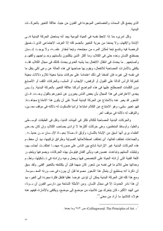 ‫ﺍﻟﺫﻯ ﻴﺠﻤﻊ ﻜل ﺍﻟﺴﻤﺎﺕ ﻭﺍﻟﺨﺼﺎﺌﺹ ﺍﻟﻤﻭﺠﻭﺩﺓ ﻓﻰ ﺍﻟﻔﻨﻭﻥ ﻤﻥ ﺤﻴﺙ ﻋﻼﻗﺔ ﺍﻟﺘﻌﺒﻴﺭ ﺒﺎﻟﺤﺭﻜـﺎﺕ‬
                                                                               ‫ﺍﻟﺒﺩﻨﻴﺔ.‬
‫ﻭﻜل ﺍﻤﺭﻯﺀ ﻤﻨﺎ ﺇﺫﺍ ﻻﺤﻅ ﻨﻔﺴﻪ ﻓﻰ ﺍﻟﺤﻴﺎﺓ ﺍﻟﻴﻭﻤﻴﺔ ﻴﺠﺩ ﺃﻨﻪ ﻴﺴﺘﻌﻤل ﺍﻟﺤﺭﻜﺔ ﺍﻟﺒﺩﻨﻴﺔ ﻓـﻰ‬
‫ﺍﻹﺒﺎﻨﺔ ﻭﺍﻹﻓﻬﺎﻡ، ﻭﻻ ﻴﻤﻨﻌﻨﺎ ﻤﻥ ﺤﺭﻴﺔ ﺍﻟﺘﻌﺒﻴﺭ ﺒﺎﻟﺠﺴﻡ ﻜﻠﻪ ﺇﻻ ﺍﻟﻌﺭﻑ ﺍﻻﺠﺘﻤﺎﻋﻰ ﺍﻟﺫﻯ ﺘـﻀﻴﻕ‬
‫ﺍﻟﺭﺨﺼﺔ ﻓﻴﻪ ﻭﺘﺘﺴﻊ ﺘﺒﻌﺎ ﻟﻤﻜﺎﻥ ﺍﻟﻤﺭﺀ ﻤﻥ ﻤﺠﺘﻤﻌﻪ، ﻭﺘﺒﻌﺎ ﻟﻤﻘﺩﺍﺭ ﻋﻠﻤـﻪ، ﻭﻻ ﻴﻭﺠـﺩ ﺇﻨـﺴﺎﻥ‬
                              ‫ﹰ‬                            ‫ﹰ‬
‫ﻴﺼﻁﻨﻊ ﺍﻟﻠﺴﺎﻥ ﻭﺤﺩﻩ ﺤﺘﻰ ﻓﻰ ﺍﻟﻜﻼﻡ، ﻭﻤﺎ ﺃﻜﺜﺭ ﺍﻟﺫﻴﻥ ﻴﺘﻜﻠﻤﻭﻥ ﺒﺄﻟﺴﻨﺘﻬﻡ ﻭﺤـﻭﺍﺠﺒﻬﻡ ﻭﺃﻜﻔﻬـﻡ‬
‫ﻭﺃﺼﺎﺒﻌﻬﻡ.. ﻤﺎ ﻴﺤﺩﺙ ﻓﻰ ﺍﻨﺘﻘﺎل ﺍﻻﻨﻔﻌﺎل ﺒﻤﺎ ﻴﺸﺒﻪ ﺍﻟﻌﺩﻭﻯ ﻴﺤﺩﺙ ﻜﺫﻟﻙ ﻓﻰ ﻤﺠﺎل ﺍﻟﻜﻼﻡ، ﻓﻘـﺩ‬
‫ﻴﻜﺘﻔﻰ ﺒﺎﻷﻤﺎﺭﺍﺕ ﺍﻟﻤﺼﺎﺤﺒﺔ ﻟﻼﻨﻔﻌﺎل، ﻭﻴﻘﻭﻡ ﺒﻬﺎ ﺼﺎﺤﺒﻬﺎ ﻓﻰ ﻫﺫﻩ ﺍﻟﺤﺎﻟﺔ ﻋﻥ ﻭﻋﻰ ﻟﻜﻰ ﻴﻨﻘل ﻤﺎ‬
‫ﻓﻰ ﻨﻔﺴﻪ ﺇﻟﻰ ﻏﻴﺭﻩ، ﻓﺈﻥ ﺃﻀﻔﻨﺎ ﺇﻟﻰ ﺫﻟﻙ ﺍﻋﺘﻤﺎﺩﻨﺎ ﻋﻠﻰ ﺤﺭﻜﺎﺕ ﺒﺩﻨﻴﺔ ﻤﻌﻴﻨﺔ ﺘﻼﺯﻡ ﺩﻻﻻﺕ ﻤﻌﻴﻨﺔ‬
‫ﻜﺤﺭﻜﺔ ﺍﻟﺭﺃﺱ ﺍﻟﺩﺍﻟﺔ ﻋﻠﻰ ﺍﻟﻘﺒﻭل ﺃﻭ ﺍﻟﺭﻓﺽ، ﺍﻹﻴﺠﺎﺏ ﺃﻭ ﺍﻟﺴﻠﺏ، ﻭﻜﺤﺭﻜﺎﺕ ﺍﻟﻜﻑ ﺃﻭ ﺍﻷﺼﺎﺒﻊ‬
‫ﺩﻭﻥ ﺍﻟﻜﻠﻤﺎﺕ ﺍﻟﻤﺼﻁﻠﺢ ﻋﻠﻴﻬﺎ ﻓﻰ ﻫﺫﻩ ﺍﻟﻤﻭﺍﻀﻊ ﺃﺩﺭﻜﻨﺎ ﻋﻼﻗﺔ ﺍﻟﺘﻌﺒﻴﺭ ﺒﺎﻟﺤﺭﻜﺔ ﺍﻟﺒﺩﻨﻴﺔ. ﻭﻟـﻴﺱ‬
‫ﻴﺠﺩﻯ ﺍﻻﻋﺘﺭﺍﺽ ﻓﻰ ﻫﺫﺍ ﺍﻟﻤﺠﺎل ﺒﺄﻥ ﺒﻌﺽ ﺍﻟﻨﺎﺱ ﻴﻌﺒﺭﻭﻥ ﻋﻥ ﺸﻌﻭﺭﻫﻡ ﺒﺎﻟﻘﻭل ﻭﺤـﺩﻩ. ﻓـﺈﻥ‬
‫ﺍﻟﺸﻌﻭﺭ ﻗﺩ ﻴﻌﺒﺭ ﻋﻨﻪ ﺒﺎﻻﻤﺘﻨﺎﻉ ﻋﻥ ﺍﻟﺤﺭﻜﺔ ﺍﻟﺒﺩﻨﻴﺔ ﺃﺼﻼ ﻋﻠﻰ ﺃﻥ ﻴﻜﻭﻥ ﻫﺫﺍ ﺍﻻﻤﺘﻨﺎﻉ ﻤﺠﺎﻫـﺩﺓ:‬
                                 ‫ﹰ‬
‫ﻓﻬﻭ ﺘﻌﺒﻴﺭ ﺴﻠﺒﻰ، ﻭﻫﻭ ﺍﻻﻤﺘﻨﺎﻉ ﻋﻥ ﺍﻟﻜﻼﻡ ﺍﻤﺘﻨﺎﻋﺎ ﺇﺭﺍﺩﻴﺎ ﻓﺎﻟﺴﻜﻭﺕ ﻟﻪ ﺩﻻﻟﺘﻪ ﻓﻰ ﻤﻭﻗﻑ ﻤﻌـﻴﻥ،‬
                                ‫ﹰ‬      ‫ﹰ‬
                                                      ‫ﻭﺍﻟﺘﻭﻗﻑ ﻟﻪ ﺩﻻﻟﺘﻪ ﻓﻰ ﻤﻭﻗﻑ ﺁﺨﺭ.‬
‫ﻭﺍﻟﺤﺭﻜﺎﺕ ﺍﻟﺒﺩﻨﻴﺔ ﺍﻟﻤﺼﺎﺤﺒﺔ ﻟﻠﻜﻼﻡ ﺘﻜﺜﺭ ﻓﻰ ﺍﻟﺒﻴﺌﺎﺕ ﺍﻟﺩﻨﻴﺎ، ﻭﺘﻘل ﻓﻰ ﺍﻟﻁﺒﻘﺎﺕ ﺍﻟﻭﺴـﻁﻰ‬
‫ﻭﺍﻟﻌﻠﻴﺎ، ﻭﺃﻭﺴﺎﻁ ﺍﻟﻤﺘﻌﻠﻤﻴﻥ، ﻭﻫﻰ ﺤﺭﻜﺎﺕ ﺃﻜﺜﺭﻫﺎ ﻻ ﺇﺭﺍﺩﻯ ﻴﺼﺎﺤﺏ ﺍﻟﻜﻼﻡ، ﻭﺇﻥ ﻜﺎﻥ ﺒﻌـﺽ‬
‫ﺍﻟﻌﻠﻤﺎﺀ ﻴﺭﻯ ﺃﻨﻬﺎ ﺃﺴﺒﻕ ﻤﻥ ﺍﻹﺒﺎﻨﺔ ﺒﺎﻟﻠﺴﺎﻥ، ﻭﺃﻭﺜﻕ ﺍﺘـﺼﺎﻻ ﺒﺤﻴـﺎﺓ ﺍﻹﻨـﺴﺎﻥ ﻤـﻥ ﺤﺩﻴﺜـﻪ..‬
                            ‫ﹰ‬
‫ﻭﺍﻟﺠﻤﺎﻋﺎﺕ ﺘﺨﺘﻠﻑ ﻟﻐﺎﺘﻬﺎ، ﺃﻯ ﺘﺨﺘﻠﻑ ﺍﺼﻁﻼﺤﺎﺘﻬﺎ ﺍﻟﺼﻭﺘﻴﺔ ﻭﻁﺭﺍﺌﻕ ﺘﺭﻜﻴﺒﻬﺎ، ﺒﻴﺩ ﺃﻥ ﻤﻌﻅـﻡ‬
‫ﻫﺫﻩ ﺍﻟﺤﺭﻜﺎﺕ ﺍﻟﺒﺩﻨﻴﺔ ﻏﻴﺭ ﺍﻹﺭﺍﺩﻴﺔ ﺸﺎﺌﻊ ﺒﻴﻥ ﺍﻟﻨﺎﺱ ﻋﻠﻰ ﺼﻭﺭﺘﻪ ﻤﻬﻤـﺎ ﺍﺨﺘﻠﻔـﺕ ﺃﺠﻨﺎﺴـﻬﻡ،‬
‫ﻭﺘﺒﻠﺒﻠﺕ ﺃﻟﺴﻨﺘﻬﻡ ﻭﺘﺒﺎﻋﺩﺕ ﻋﺼﻭﺭﻫﻡ، ﻭﻴﺄﺘﻰ ﺍﻟﻔﻨﺎﻥ ﻓﻴﺘﻭﺴل ﺒﻬﺫﻩ ﺍﻟﺤﺭﻜﺎﺕ، ﻭﻴﺼﻭﻏﻬﺎ ﻭﻴﺘﺨﻴـﺭ‬
‫ﺍﻟﻠﻐﺔ ﺍﻟﻔﻨﻴﺔ ﺍﻟﺘﻰ ﺃﺭﺍﺩﺘﻪ ﺍﻟﺤﻴﺎﺓ ﻋﻠﻰ ﺍﻟﺘﺨﺼﺹ ﻓﻴﻬﺎ ﻭﻴﻌﻤل ﻭﻋﻴﻪ ﻭﺇﺭﺍﺩﺘﻪ ﻓﻰ ﺘـﺸﻜﻴﻠﻬﺎ، ﻭﻨﻅـﻡ‬
‫ﻭﺤﺩﺍﺘﻬﺎ ﺤﺘﻰ ﺘﻼﺌﻡ ﻤﺎ ﻓﻰ ﻨﻔﺴﻪ ﻤﻥ ﺸﻌﻭﺭ ﻜﺎﻥ ﻤﺒﻬﻤﺎ ﻗﺒل ﺃﻥ ﻴﻜﺘﺸﻔﻪ ﺒﺎﻟﺘﻌﺒﻴﺭ ﺍﻟﻔﻨﻰ. ﻭﻟﻘﺩ ﺴﺒﻕ‬
                                       ‫ﹰ‬
‫ﺃﻥ ﺫﻜﺭﻨﺎ ﺃﻨﻪ ﻴﺴﺘﻁﻴﻊ ﺃﻥ ﻴﺘﻤﺜل ﻫﺫﺍ ﺍﻟﺸﻌﻭﺭ ﻤﺼﻭﻏﺎ ﻗﺒل ﺃﻥ ﻴﺒﺭﺯﻩ ﻓﻰ ﺼـﻭﺭﺘﻪ ﺍﻟﻤﺤـﺴﻭﺴﺔ.‬
                                  ‫ﹰ‬
‫ﻭﻤﻊ ﻫﺫﺍ ﻜﻠﻪ ﻓﺈﻥ ﺍﻟﺤﺭﻜﺔ ﺍﻟﺒﺩﻨﻴﺔ ﻴﻤﻜﻥ ﺃﻥ ﺘﺅﺩﻯ ﻏﺭﻀﺎ ﻋﻘﻠﻴﺎ ﻓﺘﻨﻘل ﻓﻜﺭﺓ ﻤﺠﺭﺩﺓ ﺇﻟﻰ ﺍﻟﻐﻴﺭ، ﺒﻴﺩ‬
                                ‫ﹰ‬     ‫ﹰ‬
‫ﺃﻥ ﻫﺫﺍ ﻨﺎﺩﺭ ﺍﻟﺤﺩﻭﺙ ﺇﻻ ﻓﻰ ﻤﺠﺎل ﺍﻟﻠﺴﺎﻥ. ﻭﻤﻥ ﺍﻷﻤﺜﻠﺔ ﺍﻟﺸﺎﺌﻌﺔ ﺒﻴﻥ ﺩﺍﺭﺴﻰ ﺍﻟﻔﻨﻭﻥ ﺃﻥ ﺒـﻭﺫﺍ،‬
‫ﻨﺒﻰ ﺍﻟﻬﻨﺩ ﺍﻷﻜﺒﺭ، ﻜﺎﻥ ﻴﺘﺤﺭﻙ ﺒﻴﻥ ﺘﻼﻤﻴﺫﻩ ﻤﻥ ﻤﻭﻀﻊ ﺇﻟﻰ ﻤﻭﻀﻊ، ﻭﻴﻜﺘﻔﻰ ﺒﺎﻹﺸﺎﺭﺓ، ﻓﻴﻔﻬﻡ ﻋﻨﻪ‬
                                                     ‫ﻫﺅﻻﺀ ﺍﻟﺘﻼﻤﻴﺫ ﻤﺎ ﺃﺭﺍﺩ ﻤﻥ ﻤﻌﻨﻰ٦٥.‬


                             ‫١ـ ‪ ،Collingwood: The Principles of Art‬ﺹ ٣٤٢ ﻭﻤﺎ ﺒﻌﺩﻫﺎ.‬


‫٥٨‬
 