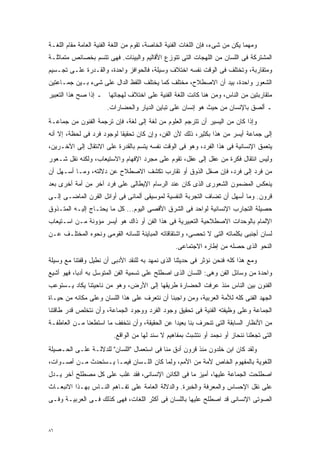 ‫ﻭﻤﻬﻤﺎ ﻴﻜﻥ ﻤﻥ ﺸﻰﺀ، ﻓﺈﻥ ﺍﻟﻠﻐﺎﺕ ﺍﻟﻔﻨﻴﺔ ﺍﻟﺨﺎﺼﺔ، ﺘﻘﻭﻡ ﻤﻥ ﺍﻟﻠﻐﺔ ﺍﻟﻔﻨﻴﺔ ﺍﻟﻌﺎﻤﺔ ﻤﻘﺎﻡ ﺍﻟﻠﻐـﺔ‬
‫ﺍﻟﻤﺸﺘﺭﻜﺔ ﻓﻰ ﺍﻟﻠﺴﺎﻥ ﻤﻥ ﺍﻟﻠﻬﺠﺎﺕ ﺍﻟﺘﻰ ﺘﺘﻭﺯﻉ ﺍﻷﻗﺎﻟﻴﻡ ﻭﺍﻟﺒﻴﺌﺎﺕ. ﻓﻬﻰ ﺘﺘﺴﻡ ﺒﺨﺼﺎﺌﺹ ﻤﺘﻤﺎﺜﻠـﺔ‬
‫ﻭﻤﺘﻘﺎﺭﺒﺔ، ﻭﺘﺨﺘﻠﻑ ﻓﻰ ﺍﻟﻭﻗﺕ ﻨﻔﺴﻪ ﺍﺨﺘﻼﻑ ﻭﺴﻴﻠﺔ، ﻓﺎﻟﺤﻭﺍﻓﺯ ﻭﺍﺤﺩﺓ، ﻭﺍﻟﻘـﺩﺭﺓ ﻋﻠـﻰ ﺘﺠـﺴﻴﻡ‬
‫ﺍﻟﺸﻌﻭﺭ ﻭﺍﺤﺩﺓ، ﺒﻴﺩ ﺃﻥ ﺍﻻﺼﻁﻼﺡ، ﻤﺨﺘﻠﻑ ﻜﻤﺎ ﻴﺨﺘﻠﻑ ﺍﻟﻠﻔﻅ ﺍﻟﺩﺍل ﻋﻠﻰ ﺸﻰﺀ ﺒـﻴﻥ ﺠﻤـﺎﻋﺘﻴﻥ‬
‫ﻤﺘﻘﺎﺭﺒﺘﻴﻥ ﻤﻥ ﺍﻟﻨﺎﺱ، ﻭﻤﻥ ﻫﻨﺎ ﻜﺎﻨﺕ ﺍﻟﻠﻐﺔ ﺍﻟﻔﻨﻴﺔ ﻋﻠﻰ ﺍﺨﺘﻼﻑ ﻟﻬﺠﺎﺘﻬﺎ ـ ﺇﺫﺍ ﺼﺢ ﻫﺫﺍ ﺍﻟﺘﻌﺒﻴﺭ‬
                       ‫ـ ﺃﻟﺼﻕ ﺒﺎﻹﻨﺴﺎﻥ ﻤﻥ ﺤﻴﺙ ﻫﻭ ﺇﻨﺴﺎﻥ ﻋﻠﻰ ﺘﺒﺎﻴﻥ ﺍﻟﺩﻴﺎﺭ ﻭﺍﻟﺤﻀﺎﺭﺍﺕ.‬
‫ﻭﺇﺫﺍ ﻜﺎﻥ ﻤﻥ ﺍﻟﻴﺴﻴﺭ ﺃﻥ ﺘﺘﺭﺠﻡ ﺍﻟﻌﻠﻭﻡ ﻤﻥ ﻟﻐﺔ ﺇﻟﻰ ﻟﻐﺔ، ﻓﺈﻥ ﺘﺭﺠﻤﺔ ﺍﻟﻔﻨﻭﻥ ﻤﻥ ﺠﻤﺎﻋـﺔ‬
‫ﺇﻟﻰ ﺠﻤﺎﻋﺔ ﺃﻴﺴﺭ ﻤﻥ ﻫﺫﺍ ﺒﻜﺜﻴﺭ، ﺫﻟﻙ ﻷﻥ ﺍﻟﻔﻥ، ﻭﺇﻥ ﻜﺎﻥ ﺘﺤﻘﻴﻘﺎ ﻟﻭﺠﻭﺩ ﻓﺭﺩ ﻓﻰ ﻟﺤﻅﺔ، ﺇﻻ ﺃﻨﻪ‬
                          ‫ﹰ‬
‫ﻴﺘﻌﻤﻕ ﺍﻹﻨﺴﺎﻨﻴﺔ ﻓﻰ ﻫﺫﺍ ﺍﻟﻔﺭﺩ، ﻭﻫﻭ ﻓﻰ ﺍﻟﻭﻗﺕ ﻨﻔﺴﻪ ﻴﺘﺴﻡ ﺒﺎﻟﻘﺩﺭﺓ ﻋﻠﻰ ﺍﻻﻨﺘﻘﺎل ﺇﻟﻰ ﺍﻵﺨـﺭﻴﻥ،‬
‫ﻭﻟﻴﺱ ﺍﻨﺘﻘﺎل ﻓﻜﺭﺓ ﻤﻥ ﻋﻘل ﺇﻟﻰ ﻋﻘل، ﺘﻘﻭﻡ ﻋﻠﻰ ﻤﺠﺭﺩ ﺍﻹﻓﻬﺎﻡ ﻭﺍﻻﺴﺘﻴﻌﺎﺏ، ﻭﻟﻜﻨﻪ ﻨﻘل ﺸـﻌﻭﺭ‬
‫ﻤﻥ ﻓﺭﺩ ﺇﻟﻰ ﻓﺭﺩ، ﻓﺈﻥ ﺼﻘل ﺍﻟﺫﻭﻕ ﺃﻭ ﺘﻘﺎﺭﺏ ﺘﻜﺸﻑ ﺍﻻﺼﻁﻼﺡ ﻋﻥ ﺩﻻﻟﺘﻪ، ﻭﻤـﺎ ﺃﺴـﻬل ﺃﻥ‬
‫ﻴﻨﻌﻜﺱ ﺍﻟﻤﻀﻤﻭﻥ ﺍﻟﺸﻌﻭﺭﻯ ﺍﻟﺫﻯ ﻜﺎﻥ ﻋﻨﺩ ﺍﻟﺭﺴﺎﻡ ﺍﻹﻴﻁﺎﻟﻰ ﻋﻠﻰ ﻓﺭﺩ ﺁﺨﺭ ﻤﻥ ﺃﻤﺔ ﺃﺨﺭﻯ ﺒﻌﺩ‬
‫ﻗﺭﻭﻥ. ﻭﻤﺎ ﺃﺴﻬل ﺃﻥ ﺘﻀﺎﻑ ﺍﻟﺘﺠﺭﺒﺔ ﺍﻟﻨﻔﺴﻴﺔ ﻟﻤﻭﺴﻴﻘﻰ ﺃﻟﻤﺎﻨﻰ ﻓﻰ ﺃﻭﺍﺌل ﺍﻟﻘﺭﻥ ﺍﻟﻤﺎﻀـﻰ ﺇﻟـﻰ‬
‫ﺤﺼﻴﻠﺔ ﺍﻟﺘﺠﺎﺭﺏ ﺍﻹﻨﺴﺎﻨﻴﺔ ﻟﻭﺍﺤﺩ ﻓﻰ ﺍﻟﺸﺭﻕ ﺍﻷﻗﺼﻰ ﺍﻟﻴﻭﻡ... ﻜل ﻤﺎ ﻴﺤﺘـﺎﺝ ﺇﻟﻴـﻪ ﺍﻟﻤﺘـﺫﻭﻕ‬
‫ﺍﻹﻟﻤﺎﻡ ﺒﺎﻟﻭﺤﺩﺍﺕ ﺍﻻﺼﻁﻼﺤﻴﺔ ﺍﻟﺘﻌﺒﻴﺭﻴﺔ ﻓﻰ ﻫﺫﺍ ﺍﻟﻔﻥ ﺃﻭ ﺫﺍﻙ ﻫﻭ ﺃﻴﺴﺭ ﻤﺅﻭﻨﺔ ﻤـﻥ ﺍﺴـﺘﻴﻌﺎﺏ‬
‫ﻟﺴﺎﻥ ﺃﺠﻨﺒﻰ ﺒﻜﻠﻤﺎﺘﻪ ﺍﻟﺘﻰ ﻻ ﺘﺤﺼﻰ، ﻭﺍﺸﺘﻘﺎﻗﺎﺘﻪ ﺍﻟﻤﺒﺎﻴﻨﺔ ﻟﻠﺴﺎﻨﻪ ﺍﻟﻘﻭﻤﻰ ﻭﻨﺤﻭﻩ ﺍﻟﻤﺨﺘﻠـﻑ ﻋـﻥ‬
                                                  ‫ﺍﻟﻨﺤﻭ ﺍﻟﺫﻯ ﺤﺼﻠﻪ ﻤﻥ ﺇﻁﺎﺭﻩ ﺍﻻﺠﺘﻤﺎﻋﻰ.‬
‫ﻭﻤﻊ ﻫﺫﺍ ﻜﻠﻪ ﻓﻨﺤﻥ ﻨﺅﺜﺭ ﻓﻰ ﺤﺩﻴﺜﻨﺎ ﺍﻟﺫﻯ ﻨﻤﻬﺩ ﺒﻪ ﻟﻠﻨﻘﺩ ﺍﻷﺩﺒﻰ ﺃﻥ ﻨﻁﻴل ﻭﻗﻔﺘﻨﺎ ﻤﻊ ﻭﺴﻴﻠﺔ‬
‫ﻭﺍﺤﺩﺓ ﻤﻥ ﻭﺴﺎﺌل ﺍﻟﻔﻥ ﻭﻫﻰ: ﺍﻟﻠﺴﺎﻥ ﺍﻟﺫﻯ ﺍﺼﻁﻠﺢ ﻋﻠﻰ ﺘﺴﻤﻴﺔ ﺍﻟﻔﻥ ﺍﻟﻤﺘﻭﺴل ﺒﻪ ﺃﺩﺒﹰ، ﻓﻬﻭ ﺃﺸﻴﻊ‬
          ‫ﺎ‬
‫ﺍﻟﻔﻨﻭﻥ ﺒﻴﻥ ﺍﻟﻨﺎﺱ ﻤﻨﺫ ﻋﺭﻓﺕ ﺍﻟﺤﻀﺎﺭﺓ ﻁﺭﻴﻘﻬﺎ ﺇﻟﻰ ﺍﻷﺭﺽ، ﻭﻫﻭ ﻤﻥ ﻨﺎﺤﻴﺘﻨﺎ ﻴﻜﺎﺩ ﻴـﺴﺘﻭﻋﺏ‬
‫ﺍﻟﺠﻬﺩ ﺍﻟﻔﻨﻰ ﻜﻠﻪ ﻟﻸﻤﺔ ﺍﻟﻌﺭﺒﻴﺔ، ﻭﻤﻥ ﻭﺍﺠﺒﻨﺎ ﺃﻥ ﻨﺘﻌﺭﻑ ﻋﻠﻰ ﻫﺫﺍ ﺍﻟﻠﺴﺎﻥ ﻭﻋﻠﻰ ﻤﻜﺎﻨﻪ ﻤﻥ ﺤﻴـﺎﺓ‬
‫ﺍﻟﺠﻤﺎﻋﺔ ﻭﻋﻠﻰ ﻭﻅﻴﻔﺘﻪ ﺍﻟﻔﻨﻴﺔ ﻓﻰ ﺘﺤﻘﻴﻕ ﻭﺠﻭﺩ ﺍﻟﻔﺭﺩ ﻭﻭﺠﻭﺩ ﺍﻟﺠﻤﺎﻋﺔ، ﻭﺃﻥ ﻨﺘﺨﻠﺹ ﻗﺩﺭ ﻁﺎﻗﺘﻨﺎ‬
‫ﻤﻥ ﺍﻷﻨﻅﺎﺭ ﺍﻟﺴﺎﺒﻘﺔ ﺍﻟﺘﻰ ﺘﻨﺤﺭﻑ ﺒﻨﺎ ﺒﻌﻴﺩﺍ ﻋﻥ ﺍﻟﺤﻘﻴﻘﺔ، ﻭﺃﻥ ﻨﺘﺨﻔﻑ ﻤﺎ ﺍﺴﺘﻁﻌﻨﺎ ﻤـﻥ ﺍﻟﻌﺎﻁﻔـﺔ‬
                                              ‫ﹰ‬
                         ‫ﺍﻟﺘﻰ ﺘﺠﻌﻠﻨﺎ ﻨﻨﺤﺎﺯ ﺃﻭ ﻨﺠﻤﺩ ﺃﻭ ﻨﺘﺸﺒﺙ ﺒﻤﻔﺎﻫﻴﻡ ﻻ ﺴﻨﺩ ﻟﻬﺎ ﻤﻥ ﺍﻟﻭﺍﻗﻊ.‬
‫ﻭﻟﻘﺩ ﻜﺎﻥ ﺍﺒﻥ ﺨﻠﺩﻭﻥ ﻤﻨﺫ ﻗﺭﻭﻥ ﺃﺩﻕ ﻤﻨﺎ ﻓﻰ ﺍﺴﺘﻌﻤﺎل "ﺍﻟﻠﺴﺎﻥ" ﻟﻠﺩﻻﻟـﺔ ﻋﻠـﻰ ﺍﻟﺤـﺼﻴﻠﺔ‬
‫ﺍﻟﻠﻐﻭﻴﺔ ﺒﺎﻟﻤﻔﻬﻭﻡ ﺍﻟﺨﺎﺹ ﻷﻤﺔ ﻤﻥ ﺍﻷﻤﻡ، ﻭﻟﻤﺎ ﻜﺎﻥ ﺍﻟﻠـﺴﺎﻥ ﻓﻴﻤـﺎ ﻴـﺴﺘﺤﺩﺙ ﻤـﻥ ﺃﺼـﻭﺍﺕ،‬
‫ﺍﺼﻁﻠﺤﺕ ﺍﻟﺠﻤﺎﻋﺔ ﻋﻠﻴﻬﺎ، ﺃﻤﻴﺯ ﻤﺎ ﻓﻰ ﺍﻟﻜﺎﺌﻥ ﺍﻹﻨﺴﺎﻨﻰ، ﻓﻘﺩ ﻏﻠﺏ ﻋﻠﻰ ﻜل ﻤﺼﻁﻠﺢ ﺁﺨﺭ ﻴـﺩل‬
‫ﻋﻠﻰ ﻨﻘل ﺍﻹﺤﺴﺎﺱ ﻭﺍﻟﻤﻌﺭﻓﺔ ﻭﺍﻟﺨﺒﺭﺓ. ﻭﺍﻟﺩﻻﻟﺔ ﺍﻟﻌﺎﻤﺔ ﻋﻠﻰ ﺘﻔـﺎﻫﻡ ﺍﻟﻨـﺎﺱ ﺒﻬـﺫﺍ ﺍﻻﻨﺒﻌـﺎﺙ‬
‫ﺍﻟﺼﻭﺘﻰ ﺍﻹﻨﺴﺎﻨﻰ ﻗﺩ ﺍﺼﻁﻠﺢ ﻋﻠﻴﻬﺎ ﺒﺎﻟﻠﺴﺎﻥ ﻓﻰ ﺃﻜﺜﺭ ﺍﻟﻠﻐﺎﺕ، ﻓﻬﻰ ﻜﺫﻟﻙ ﻓـﻰ ﺍﻟﻌﺭﺒﻴـﺔ ﻭﻓـﻰ‬



‫٦٨‬
 