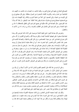 ‫ﺍﻟﻤﺼﺎﻟﺢ ﺍﻟﻤﺘﻨﺎﺯﻉ ﻋﻠﻴﻬﺎ ﺇﻟﻰ ﻟﺠﺎﺝ ﺍﻟﺤﺭﺏ، ﻭﻜﻠﻤﺎ ﺘﻼﺤﻤـﺕ ﺍﻟﺠﻤﺎﻋـﺎﺕ ﺘﻼﺤﻤـﺕ ﺍﻟﻠﻬﺠـﺎﺕ‬
‫ﺍﻟﻤﺘﺸﻌﺒﺔ ﻋﻥ ﺃﺼل ﻭﺍﺤﺩ، ﻭﺍﻗﺘﺭﺒﺕ ﺍﻟﻠﻐﺎﺕ ﺍﻟﻤﻨﺤﺩﺭﺓ ﻤﻥ ﺃﺼﻭل ﻤﺨﺘﻠﻔﺔ. ﻭﻓﻰ ﻜل ﻤﺠﺘﻤﻊ ﻨﺯﻭﻉ‬
‫ﺇﻟﻰ ﺍﻟﺘﻭﺤﺩ ﻤﻥ ﻨﺎﺤﻴﺔ، ﻭﺇﻟﻰ ﺍﻟﺼﻌﻭﺩ ﺇﻟﻰ ﺃﻋﻼ ﻤﻥ ﻨﺎﺤﻴﺔ ﺃﺨﺭﻯ، ﻭﻟﺫﻟﻙ ﺭﺃﻴﻨﺎ ﺍﻟﻠﻬﺠﺎﺕ ﺘﺤـﺎﻭل‬
‫ﻤﻊ ﺃﺼﺤﺎﺒﻬﺎ ﺍﺼﻁﻨﺎﻉ ﻨﻤﻭﺫﺝ ﻤﺸﺘﺭﻙ ﻋﺎﻡ ﻗﺩ ﻴﻜﻭﻥ ﻟﻐﺔ "ﺍﻟﻤﻠﻙ" ﻋﻨﺩ ﺍﻹﻨﺠﻠﻴﺯ، ﺃﻭ ﻟﻐﺔ "ﺍﻟﻨـﺒﻼﺀ"‬
‫ﻋﻨﺩ ﺍﻟﻔﺭﻨﺴﻴﻴﻥ. ﻤﺜل ﺍﻟﺠﻤﺎﻋﺔ ﻓﻰ ﺫﻟﻙ ﻤﺜﻠﻬﺎ ﻓﻰ ﺠﻤﻴﻊ ﺍﻟﻤﺭﺍﺴﻴﻡ ﺍﻟﺘﻰ ﺘﺘﻌﻠﻕ ﺒﺎﻟﻤﺤﺎﻓﻅـﺔ ﻋﻠـﻰ‬
‫ﺫﺍﺘﻬﺎ ﺍﻟﻌﺎﻤﺔ، ﻭﻫﻰ ﺍﻟﻤﺭﺍﺴﻴﻡ ﺍﻟﺘﻰ ﺘﺘﺄﺼل ﻓﻰ ﺍﻟﺘﻘﺎﻟﻴﺩ ﻭﺍﻟﻌﺭﻑ، ﻭﺍﻟﺘـﻰ ﻨﺭﺍﻫـﺎ ﻓـﻰ ﺍﻷﻋﻴـﺎﺩ‬
                                                                             ‫ﻭﺍﻟﺤﻔﻭل.‬
‫ﻭﺘﺤﺭﺹ ﻜل ﺠﻤﺎﻋﺔ ﻜﺒﻴﺭﺓ ﻋﻠﻰ ﻟﻐﺘﻬﺎ ﺍﻟﻌﺎﻤﺔ ﺤﺭﺼﻬﺎ ﻋﻠﻰ ﺍﻟﺫﺍﺕ ﻜﻤﺎ ﺘﺤﺭﺹ ﻜل ﻭﺤﺩﺓ‬
‫ﺍﺠﺘﻤﺎﻋﻴﺔ ﺼﻐﻴﺭﺓ ﻋﻠﻰ ﻟﻬﺠﺘﻬﺎ ﺍﻟﺨﺎﺼﺔ ﺃﻴﻀﹰ، ﻭﻟﻜﻥ ﺒﺩﺭﺠﺔ ﺃﻗل، ﻭﺍﻟﻨﻤﻭﺫﺝ ﺍﻟﻠﻐﻭﻯ ﺃﻭ ﺍﻟﻠـﺴﺎﻨﻰ‬
                                             ‫ﺎ‬
‫ﻜﺄﻯ ﻨﻤﻭﺫﺝ ﺍﺠﺘﻤﺎﻋﻰ ﺁﺨﺭ ﻤﻥ ﺤﻴﺙ ﺍﻟﺨﺼﺎﺌﺹ، ﻭﺇﻥ ﻜﺎﻥ ﺃﻗﻭﻯ ﻓﺎﻋﻠﻴﺔ، ﻭﺍﻟﺠﻤﺎﻋﺔ ﺘﻠﺘﻤﺴﻪ ﻓﻰ‬
‫ﻋﺼﺭ ﻨﻘﺎﺀ ﺍﻟﺠﻨﺱ ﺍﻟﺫﻯ ﺘﺘﺼﻭﺭ ﺃﻨﻬﺎ ﺍﻨﺤﺩﺭﺕ ﻋﻨﻪ. ﺃﻯ ﺃﻥ ﻫﻨﺎﻙ ﻤﻘﻴﺎﺴﺎ ﻟﺴﺎﻨﻴﺎ ﻴﺤﺎﻭل ﺃﻥ ﻴﻭﺤﺩ‬
              ‫ﹰ‬      ‫ﹰ‬
‫ﺒﻴﻥ ﺍﻷﻓﺭﺍﺩ ﻭﺍﻟﻭﺤﺩﺍﺕ ﻭﻫﻭ ﻤﻘﻴﺎﺱ ﺘﺎﺭﻴﺨﻰ ﺠﻐﺭﺍﻓﻰ ﻓﻰ ﻭﻗﺕ ﻤﻌﺎ.. ﺘﺎﺭﻴﺨﻰ ﻴﺘـﺼل ﺒﻌـﺼﺭ‬
                     ‫ﹰ‬
‫ﺍﻟﺒﻁﻭﻟﺔ ﻜﻤﺎ ﺘﺘﺨﻴﻠﻬﺎ ﺍﻟﺠﻤﺎﻋﺔ، ﺃﻭ ﻜﻤﺎ ﺤﺩﺜﺕ ﻓﻰ ﻭﺍﻗﻊ ﺍﻟﺤﻴﺎﺓ ﻤﻨﺫ ﺯﻤـﺎﻥ ﺴـﺤﻴﻕ، ﻭﺠﻐﺭﺍﻓـﻰ‬
‫ﻴﻨﺤﺼﺭ ﻓﻰ ﺍﻟﻤﻭﻁﻥ ﺍﻷﺼﻠﻰ ﺍﻟﺫﻯ ﺘﺸﻌﺒﺕ ﺍﻟﺠﻤﺎﻋﺔ ﻤﻨﻪ، ﻭﻫﻭ ﺍﻟﻤﻭﻁﻥ ﺍﻟﺫﻯ ﻴﻘل ﻓﻴـﻪ ﺍﻟﺘـﺄﺜﺭ‬
‫ﺒﺎﻟﻌﻭﺍﻤل ﺍﻷﺠﻨﺒﻴﺔ ﺍﻟﺨﺎﺭﺠﻴﺔ، ﻭﺒﺨﺎﺼﺔ ﻤﻥ ﺍﻟﻭﺠﻬﺔ ﺍﻟﻠﺴﺎﻨﻴﺔ. ﻭﻟﻘﺩ ﻓﻁﻥ ﺍﻷﻗﺩﻤﻭﻥ ﻤﻥ ﺍﻟﻌﺭﺏ ﺇﻟﻰ‬
‫ﻫﺫﻩ ﺍﻟﺤﻘﻴﻘﺔ، ﻓﺘﺸﺒﺜﻭﺍ ﺒﺎﻟﻔﺼﻴﺢ، ﻭﺍﻋﺘﺭﻓﻭﺍ ﺒﺎﻟﻠﻬﺠﺎﺕ ﻭﺤﺎﻭﻟﻭﺍ ﺃﻥ ﻴﻌﺼﻤﻭﺍ ﺃﻓﺭﺍﺩﻫﻡ ﻤﻥ ﻨﻘﻴـﺼﺔ‬
‫ﺍﻟﺨﺭﻭﺝ ﻋﻠﻰ ﺍﻟﻨﻤﻭﺫﺝ ﺍﻟﻤﻌﺘﺭﻑ ﺒﻪ ﻭﺫﻟﻙ ﺒﺈﺭﺴﺎﻟﻬﻡ ﺇﻟﻰ ﺍﻟﻤﻭﻁﻥ ﺍﻷﺼﻴل ﻟﻠﺴﺎﻥ ﺍﻟﻌﺭﺏ، ﺃﻯ ﺇﻟﻰ‬
                                                                               ‫ﺍﻟﺒﺎﺩﻴﺔ.‬
‫ﻭﻋﻠﻰ ﺍﻟﺭﻏﻡ ﻤﻥ ﻫﺫﺍ ﻜﻠﻪ، ﻓﺈﻥ ﺍﻟﻤﻌﺠﻡ ﺍﻟﻠﻐﻭﻯ ﻟﻠﺴﺎﻥ ﺃﻤﺔ ﻤﻥ ﺍﻷﻤﻡ ﻻ ﻴﻤﻜـﻥ ﺃﻥ ﻴﻜـﻭﻥ‬
‫ﻤﻨﺤﺼﺭﺍ ﻓﻰ ﺍﻟﻭﻁﻥ ﺍﻷﻭل، ﺃﻭ ﻤﻘﺼﻭﺭﺍ ﻋﻠﻰ ﻓﺘﺭﺓ ﻗﺩﻴﻤﺔ ﻤﻥ ﻓﺘﺭﺍﺕ ﺍﻟﺘﺎﺭﻴﺦ، ﺫﻟﻙ ﻷﻨﻪ ﻴﺤﻜـﻰ‬
                                               ‫ﹰ‬                        ‫ﹰ‬
‫ﺤﻴﺎﺓ ﻫﺫﻩ ﺍﻷﻤﺔ ﻓﻰ ﺘﺸﻌﺒﻬﺎ ﻭﺘﻁﻭﺭﻫﺎ... ﻓﻰ ﺘﻭﺯﻋﻬﺎ ﻋﻠﻰ ﺃﻗﺎﻟﻴﻡ ﻤﺨﺘﻠﻔـﺔ ﻭﻤﺭﻭﺭﻫـﺎ ﺒﻌـﺼﻭﺭ‬
‫ﻤﺘﻌﺎﻗﺒﺔ، ﻭﺍﺘﺼﺎﻟﻬﺎ ﺒﺎﻟﺤﺭﺏ ﻭﺒﺎﻟﺘﻌﺎﻤل ﺒﺄﻤﻡ ﺃﺨﺭﻯ، ﻨﺎﻫﻴﻙ ﺒﺎﻟﻔﺘﺢ ﻭﺍﻟﻐﺯﻭ ﻭﺍﻟﻐﻠﺏ ﻭﺍﻟﺴﻠﻁﺎﻥ ﻭﻫﺫﺍ‬
‫ﻫﻭ ﺍﻟﺴﺒﺏ ﺍﻟﺫﻯ ﺩﻓﻊ ﺃﺴﻼﻓﻨﺎ ﻤﻥ ﻋﻠﻤﺎﺀ ﺍﻟﻠﻐﺔ ﺇﻟﻰ ﺍﻻﻋﺘﺭﺍﻑ ﺒﺎﻟﺩﺨﻴل ﺤﺘﻰ ﻓﻰ ﺍﻟﻌﺼﺭ ﺍﻟﺠﺎﻫﻠﻰ.‬
‫ﻭﻴﻤﺭ ﺍﻟﻠﺴﺎﻥ ﺒﺎﻟﺘﻌﺒﻴﺭ ﻤﺭﻭﺭ ﺍﻷﻤﺔ ﺒﻪ ﻓﺘﺴﻘﻁ ﻤﻥ ﺍﻟﻤﻌﺠﻡ ﺃﻟﻔﺎﻅ ﻭﺘﺤل ﻓﻰ ﻤﻭﻀﻌﻬﺎ ﺃﻟﻔﺎﻅ ﻭﺘﺘﻌﺩل‬
‫ﺍﺼﻁﻼﺤﺎﺕ ﻭﺩﻻﻻﺕ ﻭﻴﺘﺤﻭل ﺍﻟﻤﻀﻤﻭﻥ ﺍﻟﺤﺴﻰ ﺇﻟﻰ ﻤﻀﻤﻭﻥ ﻤﻌﻨﻭﻯ ﻤﺠﺭﺩ، ﻭﻤﻥ ﻫﻨﺎ ﻜﺎﻥ ﻤﻥ‬
             ‫ﺍﻟﺨﻁﺄ ﺍﻟﺒﻴﻥ ﺃﻥ ﻨﺤﺘﻜﻡ ﻓﻰ ﻟﻐﺔ ﻋﺼﺭ ﺁﺨﺭ، ﻭﻓﻰ ﻟﻬﺠﺔ ﻗﺒﻴل ﻋﻠﻰ ﻟﻬﺠﺔ ﻗﺒﻴل ﺁﺨﺭ.‬
‫ﻭﻟﻜل ﻓﺭﺩ ﺃﻴﻀﺎ ﻤﻌﺠﻤﻪ ﺍﻟﻠﺴﺎﻨﻰ ﺍﻟﺨﺎﺹ، ﻭﺇﻥ ﻜﺎﻨﺕ ﺤﺼﻴﻠﺘﻪ ﺍﻟﻠﻐﻭﻴﺔ ﻤﺴﺘﻤﺩﺓ ﺒﺄﺠﻤﻌﻬﺎ ﻤﻥ‬
                                                               ‫ﹰ‬
‫ﺇﻁﺎﺭﻩ ﺍﻻﺠﺘﻤﺎﻋﻰ، ﻭﻤﻥ ﺃﻤﺘﻪ ﻋﻠﻰ ﺍﻟﺴﻭﺍﺀ، ﻓﺈﺫﺍ ﻨﺸﺄ ﺃﺨﻭﺍﻥ ﻓﻰ ﺒﻴﺕ ﻭﺍﺤﺩ، ﻓﺈﻨﻬﻤـﺎ ﻴﺘـﺸﺎﺒﻬﺎﻥ‬
‫ﻟﻬﺠﺔ، ﻭﻗﺩ ﻴﺨﺘﻠﻔﺎﻥ ﻟﺜﻐﺔ ﻭﻨﺒﺭﺓ، ﻭﺃﻜﺜﺭ ﻤﻥ ﻫﺫﺍ ﺃﻨﻬﻤﺎ ﻻﺒﺩ ﺃﻥ ﻴﺨﺘﻠﻔﺎﻥ ﻤﻌﺠﻤﺎ ﻟﻐﻭﻴﹰ، ﻓﻘﺩ ﺘﻐﻠـﺏ‬
           ‫ﺎ‬     ‫ﹰ‬



‫٨٨‬
 