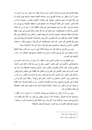 ‫ﺤﺎﻟﺘﻬﺎ ﺍﻟﻘﺩﻴﻤﺔ ﺍﻟﺘﻰ ﺨﺭﺠﺕ ﺒﻬﺎ ﻨﻘﻭﻻ ﻤﻜﺭﺭﺓ ﻏﻴﺭ ﻤﺭﺘﺒﺔ، ﻭﻗﻔﺕ ﻋﻨﺩ ﻋﺼﺭ ﻤﻌـﻴﻥ ﻻ ﺘﺘﻌـﺩﺍﻩ.‬
                                               ‫ﹰ‬
‫ﻭﻨﺤﻥ ﻻ ﻨﺯﺍل ﻨﻨﺘﻅﺭ ﻤﻥ ﺇﺨﻭﺍﻨﻨﺎ ﺍﻟﻠﻐﻭﻴﻴﻥ ﻭﻤﻥ ﻤﺠﺎﻤﻌﻨﺎ ﺍﻟﻠﻐﻭﻴﺔ ﻤﻌﺠﻤﺎ ﺘﺎﺭﻴﺨﻴﺎ ﻴﻬﺩﻯ ﺍﻟﺒﺎﺤـﺙ‬
             ‫ﹰ‬       ‫ﹰ‬
‫ﺇﻟﻰ ﻨﺸﺄﺓ ﺍﻟﻤﻔﺭﺩﺍﺕ ﻭﻴﺒﻴﻥ ﻟﻪ ﺘﻁﻭﺭ ﻤﻌﺎﻨﻴﻬﺎ ﻋﻠﻰ ﺍﺨﺘﻼﻑ ﺍﻷﺠﻴﺎل ﻭﺍﻟﻌﺼﻭﺭ ﻭﺍﻟﺒﻴﺌﺎﺕ ﺒﻤﺎ ﻓـﻰ‬
‫ﺫﻟﻙ ﺍﻟﻌﺼﺭ ﺍﻟﺤﺩﻴﺙ. ﻓﺈﻥ ﺍﻟﻠﻐﺔ ﺍﻟﻌﺭﺒﻴﺔ ﻗﺩ ﺍﻤﺘﺩ ﺴﻠﻁﺎﻨﻬﺎ ﻗﺭﻭﻨﺎ ﻤﺘﻌﺎﻗﺒﺔ ﻤﺘﻁﺎﻭﻟﺔ ﻭﻭﺴﻊ ﺒﻴﺌـﺎﺕ‬
                            ‫ﹰ‬
‫ﺸﺎﺴﻌﺔ ﻤﺘﺭﺍﻤﻴﺔ. ﻭﻜل ﻫﺫﺍ ﻴﺩﻋﻭ ﺒﻁﺒﻴﻌﺔ ﺍﻟﺤﺎل ﺇﻟﻰ ﺘﺒﻠﺒل ﺍﻷﻟﻔﺎﻅ، ﻜﻤﺎ ﻴـﺩﻋﻭ ﺇﻟـﻰ ﺍﺨـﺘﻼﻑ‬
‫ﺍﻟﻤﻌﺎﻨﻰ ﻭﺍﻟﺩﻻﻻﺕ ﻭﺍﻟﻤﺼﻁﻠﺤﺎﺕ. ﻓﺈﻥ ﺃﻀﻔﻨﺎ ﺇﻟﻰ ﻫﺫﺍ ﻜﻠﻪ ﺍﻨﻘﺴﺎﻡ ﺍﻟﻌﺎﻟﻡ ﺍﻟﻌﺭﺒﻰ ﺇﻟﻰ ﺒﻴﺌﺎﺕ ﻋﻘﻠﻴﺔ‬
‫ﺩﺍﺨل ﻜل ﻤﻨﻁﻘﺔ ﺠﻐﺭﺍﻓﻴﺔ، ﺍﺘﻀﺢ ﻟﻨﺎ ﺍﻟﻤﺩﻯ ﺍﻟﺫﻯ ﻴﺒﻠﻐﻪ ﺍﻟﺘﻁﻭﺭ ﻭﺍﻟﺘﻐﺎﻴﺭ ﻓﻰ ﺍﻻﺼﻁﻼﺡ ﺒﻴﻥ ﺘﻠﻙ‬
‫ﺍﻟﻌﻘﻠﻴﺎﺕ ﺍﻟﻌﺎﻤﺔ، ﻭﻗﺩ ﻓﻁﻥ ﺇﻟﻰ ﺫﻟﻙ ﺍﻟﻠﻐﻭﻴﻭﻥ ﺍﻷﻭﺭﺒﻴﻭﻥ، ﻓﺎﺴﺘﺤﺩﺜﻭﺍ ﺍﻟﻤﻌﺎﺠﻡ ﺍﻟﺘﺎﺭﻴﺨﻴﺔ ﺍﻟﺘﻰ ﺘﺒﻴﻥ‬
‫ﻤﻌﺎﻨﻰ ﻜل ﻟﻔﻅ ﻓﻰ ﻜل ﻋﺼﺭ، ﻜﻤﺎ ﺘﺤﺩﺩ ﺍﻟﻤﺼﻁﻠﺤﺎﺕ ﻓﻰ ﻜل ﺒﻴﺌﺔ، ﻤﺴﺘﻬﺩﻴﻥ ﺒﺫﻟﻙ ﻤـﺼﻨﻔﺎﺕ‬
       ‫ﺍﻟﻜﺎﺘﺒﻴﻥ، ﺫﺍﻜﺭﻴﻥ ﺘﻭﺍﺭﻴﺨﻬﺎ، ﻤﺴﺘﺸﻬﺩﻴﻥ ﺒﻌﺒﺎﺭﺍﺘﻬﻡ ﻜﻠﻤﺎ ﻭﺠﺩﻭﺍ ﺇﻟﻰ ﻫﺫﺍ ﺍﻻﺴﺘﺸﻬﺎﺩ ﺴﺒﻴﻼ.‬
        ‫ﹰ‬
‫ﻭﻟﻴﺱ ﻤﻥ ﺸﻙ ﻓﻰ ﺃﻥ ﻜﻠﻤﺔ "ﻓﻥ" ﻫﺫﻩ ﺤﺩﻴﺜﺔ ﺍﻟﺩﻻﻟﺔ ﻋﻠﻰ ﻤﺎ ﻨﺭﻴﺩ، ﻭﺇﻥ ﻜﺎﻨﺕ ﺒﻴﺌﺎﺘﻨﺎ ﺍﻟﻌﻘﻠﻴﺔ‬
‫ﻻ ﺘﺯﺍل ﺘﺨﺘﻠﻑ ﺇﻟﻰ ﺍﻵﻥ ﻓﻰ ﻓﻬﻡ ﻤﻌﻨﺎﻫﺎ. ﻭﺃﺴﺎﺱ ﻫﺫﺍ ﺍﻟﺨﻼﻑ ﻭﺍﻀﺢ ﻓﻬﻭ ﺍﺨﺘﻼﻑ ﺩﻋـﺎ ﺇﻟﻴـﻪ‬
                                                                    ‫ﺍﻻﺠﺘﻬﺎﺩ ﻓﻰ ﺍﻟﺘﻌﺭﻴﺏ.‬
‫ﻭﻤﻥ ﺍﻟﻤﻘﻁﻭﻉ ﺒﻪ ﺃﻥ ﺍﻟﻤﺩﻟﻭل ﺍﻟﺤﺴﻰ ﻟﻬـﺫﻩ ﺍﻟﻜﻠﻤـﺔ ﺃﺴـﺒﻕ ﻤـﻥ ﺍﻟﻤـﺩﻟﻭل ﺍﻟﻤﻌﻨـﻭﻯ‬
‫ﻭﺍﻻﺼﻁﻼﺤﻰ. ﻓﺎﻷﺼل ﻓﻰ "ﺍﻟﻔﻥ ﻭﺍﻟﻔﻨﻥ": ﺍﻟﻐﺼﻥ ﻭﺍﻟﻔﺭﻉ٤ ﻭﻤﻥ ﻫﻨﺎ ﻜﺎﻨﺕ ﺩﻻﻟﺘﻪ ﻋﻠﻰ ﺍﻻﻤﺘﺩﺍﺩ‬
‫ﻭﺍﻟﺘﻔﺭﻉ، ﻓﺼﺎﺭ ﺍﻟﻔﻥ: ﺍﻟﺨﻁ ﻭﺍﻟﻁﺭﻴﻕ، ﻭﺍﻟﻔﻨﺎﻥ: ﺤﻤﺎﺭ ﺍﻟﻭﺤﺵ ﻭﺒﺨﺎﺼﺔ ﺍﻟﻤﺨﻁﻁ ﻤﻨﻪ، ﻭﻫﺫﺍ ﻫﻭ‬
‫ﺍﻟﺴﺒﺏ ﺍﻟﺫﻯ ﻴﺩﻋﻭ ﺒﻌﺽ ﺍﻟﻜﺎﺘﺒﻴﻥ ﺇﻟﻰ ﺍﻟﺘﺤﺭﺝ ﻤﻥ ﺇﻁﻼﻕ ﻫﺫﻩ ﺍﻟﻠﻔﻅﺔ ﻋﻠﻰ ﺍﻟﻤﺘﻔﻨﻥ، ﺍﻟﻤﺒﺩﻉ ﻟﻠﻔﻥ.‬
‫ﻭﺇﺫﺍ ﻗﻴل ﻓﻨﻭﻥ ﺍﻟﻘﻭل، ﻜﺎﻥ ﺍﻟﻤﻌﻨﻰ ﺍﻷﻭل ﻁﺭﺍﺌﻕ ﺍﻟﻘﻭل، ﻭﻓﻰ ﻫﺫﺍ ﺘﺸﺎﺒﻪ ﻓﻰ ﺍﻟﺘﻁﻭﺭ ﺒـﻴﻥ ﺍﻟﻔـﻥ‬
‫ﺒﻬﺫﺍ ﺍﻟﻤﻌﻨﻰ ﻭﺒﻴﻥ ﺍﻷﺴﻠﻭﺏ ﺍﻟﻤﺸﺘﻕ ﻤﻥ "ﺍﻟﺴﻠﺏ" ﺒﻤﻌﻨﻰ ﺍﻟﻔﺭﻉ ﺃﻴﻀﺎ٥. ﻭﻫﻜﺫﺍ ﺘﺤﻭل ﺍﻟﻔﺭﻉ ﺇﻟـﻰ‬
                        ‫ﹰ‬
‫ﺍﻟﺨﻁ ﺜﻡ ﺇﻟﻰ ﺍﻟﻁﺭﻴﻕ ﻭﺍﻟﻤﻨﻬﺞ، ﻭﻤﻨﻪ ﺇﻟﻰ ﺍﻟﻁﺭﻴﻘﺔ ﻭﺍﻷﺴﻠﻭﺏ. ﺒﻴﺩ ﺃﻥ ﺘﺘﺒﻌﻨﺎ ﻟﻤﺩﻟﻭﻻﺕ ﻫﺫﻩ ﺍﻟﻜﻠﻤﺔ‬
‫ﻟﻥ ﻴﻬﺩﻴﻨﺎ ﺇﻟﻰ ﺸﻰﺀ ﻜﺜﻴﺭ، ﻭﺇﻥ ﺍﺘﺨﺫﺕ ﻤﺩﻟﻭﻟﻬﺎ ﺍﻟﺤﺩﻴﺙ ﺍﻟﺫﻯ ﻨﺤﺴﻪ ﺠﻤﻴﻌﺎ ﻋﻠﻰ ﺘﻔﺎﻭﺕ ﺤﻅﻭﻅﻨﺎ‬
                 ‫ﹰ‬
                                                                 ‫ﻓﻰ ﺘﻤﺜﻠﻪ ﻭﺍﻹﻓﺼﺎﺡ ﻋﻨﻪ.‬
‫ﻭﺨﻴﺭ ﻤﻥ ﻫﺫﺍ ﺃﻥ ﻨﺫﻜﺭ ﺃﻥ ﺍﻟﻤﺤﺩﺜﻴﻥ ﻓﻰ ﻨﻬﻀﺘﻨﺎ ﺍﻷﺩﺒﻴﺔ ﻗـﺩ ﺍﺴـﺘﻌﺎﺭﻭﺍ ﻫـﺫﻩ ﺍﻟﻜﻠﻤـﺔ‬
‫ﻭﺍﺴﺘﺤﺩﺜﻭﺍ ﻟﻬﺎ ﻫﺫﺍ ﺍﻟﻤﺩﻟﻭل ﺍﺴﺘﺤﺩﺍﺜﹰ، ﻜﻤﺎ ﻻ ﻴﺯﺍﻟﻭﻥ ﻴﻔﻌﻠﻭﻥ ﻓﻰ ﻜﺜﻴﺭ ﻤﻥ ﺍﻷﻟﻔـﺎﻅ ﻭﺍﻟﻜﻠﻤـﺎﺕ.‬
                                                   ‫ﺎ‬
‫ﻭﺍﻷﺭﺠﺢ ﺃﻨﻬﻡ ﺘﺭﺠﻤﻭﺍ ﺒﻬﺎ ﻜﻠﻤﺔ "‪ "Art‬ﺍﻷﻭﺭﺒﻴﺔ، ﻭﻫﻰ ﺍﻟﻜﻠﻤﺔ ﺍﻟﺘﻰ ﻟﻭ ﻗﺼﺼﻨﺎ ﺃﺜﺭﻫـﺎ ﻭﺘﺘﺒﻌﻨـﺎ‬
                        ‫ﺘﺎﺭﻴﺦ ﺍﺴﺘﻌﻤﺎﻻﺘﻬﺎ ﻻﻗﺘﺭﺒﻨﺎ ﻤﻥ ﺤﺩ ﺍﻟﻔﻥ ﺃﻭ ﺘﻌﺭﻴﻔﻪ ﻜﻤﺎ ﻴﻘﻭل ﺍﻟﻤﻨﺎﻁﻘﺔ.‬



                                                                ‫١ـ ﻟﺴﺎﻥ ﺍﻟﻌﺭﺏ: ﻤﺎﺩﺓ: "ﻓﻥ".‬
                                                               ‫٢ـ ﻟﺴﺎﻥ ﺍﻟﻌﺭﺏ: ﻤﺎﺩﺓ: "ﺴﻠﺏ".‬


‫٨‬
 