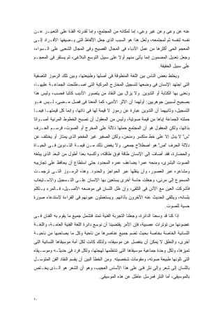 ‫ﻋﻨﻪ ﻋﻥ ﻭﻋﻰ ﻭﻋﻥ ﻏﻴﺭ ﻭﻋﻰ، ﺇﻤﺎ ﻟﻤﻜﺎﻨﻪ ﻤﻥ ﺍﻟﻤﺠﺘﻤﻊ، ﻭﺇﻤﺎ ﻟﻘﺩﺭﺘﻪ ﺍﻟﻔﺫﺓ ﻋﻠﻰ ﺍﻟﺘﻌﺒﻴـﺭ ﻋـﻥ‬
‫ﻨﻔﺴﻪ ﻟﻨﻔﺴﻪ ﺜﻡ ﻟﻤﺠﺘﻤﻌﻪ، ﻭﻟﻌل ﻫﺫﺍ ﻫﻭ ﺍﻟﺴﺒﺏ ﺍﻟﺫﻯ ﺠﻌل ﺍﻷﻟﻔﺎﻅ ﺍﻟﺘﻰ ﻴـﻀﻴﻔﻬﺎ ﺍﻷﻓـﺭﺍﺩ ﺇﻟـﻰ‬
‫ﺍﻟﻤﻌﺠﻡ ﺍﻟﺤﻰ ﺃﻜﺜﺭﻫﺎ ﻤﻥ ﻋﻤل ﺍﻷﺩﺒﺎﺀ ﻓﻰ ﺍﻟﻤﺠﺎل ﺍﻟﻔﺼﻴﺢ ﻭﻓﻰ ﺍﻟﻤﺠﺎل ﺍﻟﺸﻌﺒﻰ ﻋﻠﻰ ﺍﻟـﺴﻭﺍﺀ،‬
‫ﻭﺠﻌل ﺘﻌﺩﻴل ﺍﻟﻤﻀﻤﻭﻥ ﺇﻨﻤﺎ ﻴﺄﺘﻰ ﻤﻨﻬﻡ ﺃﻭﻻ ﻋﻠﻰ ﺴﺒﻴل ﺍﻟﺘﻭﺴﻊ ﺍﻟﺒﻼﻏﻰ، ﺜﻡ ﻴﺴﺘﻘﺭ ﻓﻰ ﺍﻟﻤﻌﺠـﻡ‬
                                            ‫ﹰ‬
                                                                         ‫ﻋﻠﻰ ﺴﺒﻴل ﺍﻟﺤﻘﻴﻘﺔ.‬
‫ﻭﻴﺨﻠﻁ ﺒﻌﺽ ﺍﻟﻨﺎﺱ ﺒﻴﻥ ﺍﻟﻠﻐﺔ ﺍﻟﻤﻨﻁﻭﻗﺔ ﻓﻰ ﺃﺼﻠﻬﺎ ﻭﻁﺒﻴﻌﺘﻬﺎ، ﻭﺒﻴﻥ ﺘﻠﻙ ﺍﻟﺭﻤﻭﺯ ﺍﻟﺘﻌﺴﻔﻴﺔ‬
‫ﺍﻟﺘﻰ ﺍﺠﺘﻬﺩ ﺍﻹﻨﺴﺎﻥ ﻓﻰ ﻭﻀﻌﻬﺎ ﻟﺘﺴﺠﻴل ﺍﻟﻤﺨﺎﺭﺝ ﺍﻟﻤﺭﻜﺒﺔ ﺍﻟﺘﻰ ﺍﺼـﻁﻠﺤﺕ ﺍﻟﺠﻤﺎﻋـﺔ ﻋﻠﻴﻬـﺎ،‬
‫ﻭﻨﻌﻨﻰ ﺒﻬﺎ ﺍﻟﻜﺘﺎﺒﺔ ﺃﻭ ﺍﻟﺘﺩﻭﻴﻥ. ﻭﻻ ﻴﺯﺍل ﺒﻴﻥ ﺍﻟﻨﻘﺎﺩ ﻤﻥ ﻴﺘﺼﻭﺭ ﺍﻷﺩﻴﺏ ﻜﺎﺘﺒﺎ ﻓﺤﺴﺏ، ﻭﻟﻴﺱ ﻫﺫﺍ‬
               ‫ﹰ‬
‫ﺒﺼﺤﻴﺢ ﻟﺴﺒﺒﻴﻥ ﺠﻭﻫﺭﻴﻴﻥ: ﺃﻭﻟﻬﻤﺎ ﺃﻥ ﺍﻷﺜﺭ ﺍﻷﺩﺒﻰ، ﻜﻤﺎ ﺃﻟﻤﻌﻨﺎ ﻓﻰ ﻓﺼل ﻤـﻀﻰ، ﻟـﻴﺱ ﻫـﻭ‬
‫ﺍﻟﺘﺴﺠﻴل، ﻭﺜﺎﻨﻴﻬﻤﺎ ﺃﻥ ﺍﻟﺘﺩﻭﻴﻥ ﻋﺒﺎﺭﺓ ﻋﻥ ﺭﻤﻭﺯ ﻻ ﻗﻴﻤﺔ ﻟﻬﺎ ﻓﻰ ﺫﺍﺘﻬﺎ، ﻭﺇﻨﻤﺎ ﻜل ﻗﻴﻤﺘﻬـﺎ ﻓﻴﻤـﺎ‬
‫ﺤﻤﻠﺘﻪ ﺍﻟﺠﻤﺎﻋﺔ ﺇﻴﺎﻫﺎ ﻤﻥ ﻗﻴﻤﺔ ﺼﻭﺘﻴﺔ، ﻭﻟﻴﺱ ﻤﻥ ﺍﻟﻤﻌﻘﻭل ﺃﻥ ﺘﺼﺒﺢ ﺍﻟﺨﻁﻭﻁ ﺍﻟﻤﺭﺌﻴﺔ ﺃﺼـﻭﺍﺘﺎ‬
‫ﹰ‬
‫ﺒﺫﺍﺘﻬﺎ، ﻭﻟﻜﻥ ﺍﻟﻤﻌﻘﻭل ﻫﻭ ﺃﻥ ﺍﻟﻤﺠﺘﻤﻊ ﺤﻤﻠﻬﺎ ﺩﻻﻟﺔ ﻋﻠﻰ ﺍﻟﻤﺨﺭﺝ ﺃﻭ ﺍﻟﺼﻭﺕ، ﻓﺭﺴـﻡ ﺍﻟﺤـﺭﻑ‬
‫"ﺱ" ﻻ ﻴﺩل ﺇﻻ ﻋﻠﻰ ﺨﻁ ﻤﺘﻜﺴﺭ ﻭﻤﻨﺤﻥ، ﻭﻟﻜﻥ ﺍﻟﺼﻔﻴﺭ ﻏﻴﺭ ﺍﻟﻤﻔﺨﻡ ﺍﻟﺫﻯ ﻴﻤﺘﺎﺯ ﺃﻭ ﻴﺨﺘﻠﻑ ﻋﻥ‬
‫ﺩﻻﻟﺔ ﺍﻟﺤﺭﻑ "ﺹ" ﻫﻭ ﺍﺼﻁﻼﺡ ﺠﻤﻌﻰ. ﻭﻻ ﻴﻐﺽ ﺫﻟﻙ ﻤـﻥ ﻗﻴﻤـﺔ ﺍﻟﺘـﺩﻭﻴﻥ ﻓـﻰ ﺍﻟﺤﻴـﺎﺓ‬
‫ﻭﺍﻟﺤﻀﺎﺭﺓ، ﻓﻘﺩ ﺃﻀﺎﻑ ﺇﻟﻰ ﺍﻹﻨﺴﺎﻥ ﻁﺎﻗﺔ ﻓﻭﻕ ﻁﺎﻗﺘﻪ، ﻭﺃﻜﺴﺒﻪ ﺒﻌﺩﺍ ﺃﻁﻭل ﻤﻥ ﺍﻟﺒﻌﺩ ﺍﻟﺫﻯ ﻴﺒﻠﻐﻪ‬
                         ‫ﹰ‬
‫ﺍﻟﺼﻭﺕ ﺍﻟﺒﺸﺭﻯ، ﻭﻤﻨﺤﻪ ﻋﻤﺭﺍ ﻴﻀﺎﻋﻑ ﻋﻤﺭﻩ ﺍﻟﻤﺤﺩﻭﺩ ﺤﺘﻰ ﺍﺴﺘﻁﺎﻉ ﺃﻥ ﻴﺤﺎﻓﻅ ﻋﻠﻰ ﺘﺠﺎﺭﻴﺒﻪ‬
                                                   ‫ﹰ‬
‫ﻭﻤﺸﺎﻋﺭﻩ ﻋﺒﺭ ﺍﻟﻌﺼﻭﺭ، ﻭﺃﻥ ﻴﻨﻘﻠﻬﺎ ﻋﺒﺭ ﺍﻟﺤﻭﺍﺠﺯ ﻭﺍﻟﺤﺩﻭﺩ. ﻭﻫﺫﻩ ﺍﻟﺭﻤـﻭﺯ ﺍﻟﺘـﻰ ﺘﺭﺠﻤـﺕ‬
‫ﺍﻟﻤﺴﻤﻭﻉ ﺇﻟﻰ ﻤﺭﺌﻰ، ﻭﺠﻌﻠﺕ ﺤﺎﺴﺔ ﺃﺨﺭﻯ ﻴﺴﺘﻌﻴﻥ ﺒﻬﺎ ﺍﻹﻨﺴﺎﻥ ﻋﻠـﻰ ﺍﻟﺘـﺴﺠﻴل ﻭﺍﻻﺴـﺘﻴﻌﺎﺏ‬
‫ﻓﺄﺸﺭﻜﺕ ﺍﻟﻌﻴﻥ ﻤﻊ ﺍﻷﺫﻥ ﻓﻰ ﺍﻟﺘﻠﻘﻰ، ﻭﺇﻥ ﻅل ﺍﻟﻠﺴﺎﻥ ﻓﻰ ﻤﻭﻀﻌﻪ ﺍﻷﺼـﻴل، ﻓـﺎﻟﻤﺭﺀ ﻴـﺘﻜﻠﻡ‬
‫ﺒﻠﺴﺎﻨﻪ، ﻭﻴﺘﻠﻘﻰ ﺍﻟﺤﺩﻴﺙ ﻋﻨﻪ ﺍﻵﺨﺭﻭﻥ ﺒﺂﺫﺍﻨﻬﻡ. ﻭﻴﺴﺘﻌﻤﻠﻭﻥ ﻋﻴﻭﻨﻬﻡ ﻓﻰ ﺍﻟﻘﺭﺍﺀﺓ ﻻﺴﺘﺩﻋﺎﺀ ﺼﻭﺭﺓ‬
                                                                            ‫ﺤﺴﻴﺔ ﻟﻠﺼﻭﺕ.‬
‫ﺇﺫﺍ ﻜﻨﺎ ﻗﺩ ﻭﺴﻌﻨﺎ ﺍﻟﺩﺍﺌﺭﺓ، ﻭﺠﻌﻠﻨﺎ ﺍﻟﺘﺠﺭﺒﺔ ﺍﻟﻔﻨﻴﺔ ﺘﻤﺘﺩ ﻓﺘﺸﻤل ﺠﻤﻴﻊ ﻤﺎ ﻴﻘﻭﻡ ﺒﻪ ﺍﻟﻔﻨﺎﻥ ﻓـﻰ‬
‫ﻏﻀﻭﻨﻬﺎ ﻤﻥ ﺘﻭﺘﺭﺍﺕ ﻋﺼﺒﻴﺔ، ﻓﺈﻥ ﺍﻷﻤﺭ ﻴﻘﺘﻀﻴﻨﺎ ﺃﻥ ﻨﻭﺴﻊ ﺩﺍﺌﺭﺓ ﺍﻟﻠﻐﺔ ﺍﻟﻔﻨﻴﺔ ﺍﻟﻌﺎﻤـﺔ، ﻭﺍﻟﻠﻐـﺔ‬
‫ﺍﻟﻠﺴﺎﻨﻴﺔ ﺍﻟﺨﺎﺼﺔ ﺒﺨﺎﺼﺔ ﺒﺤﻴﺙ ﺘﻀﻡ ﺠﻤﻴﻊ ﻋﻨﺎﺼﺭﻫﺎ ﻤﻥ ﻨﺎﺤﻴﺔ ﻭﻜل ﻤﺎ ﻴﺼﺎﺤﺒﻬﺎ ﻤﻥ ﻨﺎﺤﻴـﺔ‬
‫ﺃﺨﺭﻯ، ﻭﺍﻟﻨﻁﻕ ﻻ ﻴﻤﻜﻥ ﺃﻥ ﻴﻨﻔﺼل ﻋﻥ ﻤﻭﺴﻴﻘﺎﻩ، ﻭﻟﺫﻟﻙ ﻜﺎﻨﺕ ﻟﻜل ﺃﻤﺔ ﻤﻭﺴﻴﻘﺎﻫﺎ ﺍﻟﻠﺴﺎﻨﻴﺔ ﺍﻟﺘﻰ‬
‫ﺘﻤﻴﺯﻫﺎ، ﻭﻟﻜل ﻭﺤﺩﺓ ﺠﻤﺎﻋﻴﺔ ﻤﻭﺴﻴﻘﺎﻫﺎ ﺍﻟﺘﻰ ﺘﻨﺘﻅﻤﻬﺎ ﻟﻬﺠﺘﻬﺎ، ﻭﻟﻜل ﻓﺭﺩ ﻓﻰ ﺤﺩﻴﺜـﻪ ﻭﻤﻭﺴـﻴﻘﺎﻩ‬
‫ﺍﻟﺘﻰ ﺘﻠﻭﻨﻬﺎ ﻁﺒﻴﻌﺔ ﺼﻭﺘﻪ، ﻭﻤﻘﻭﻤﺎﺕ ﺸﺨﺼﻴﺘﻪ. ﻭﻤﻥ ﺍﻟﺨﻁﺄ ﺍﻟﺒﻴﻥ ﺃﻥ ﻴﻘﺴﻡ ﺍﻟﻨﻘﺎﺩ ﺍﻟﻔﻥ ﺍﻟﻤﺘﻭﺴـل‬
‫ﺒﺎﻟﻠﺴﺎﻥ ﺇﻟﻰ ﺸﻌﺭ ﻭﺇﻟﻰ ﻨﺜﺭ ﻓﻨﻰ ﻋﻠﻰ ﻫﺫﺍ ﺍﻷﺴﺎﺱ ﺍﻟﻌﺠﻴﺏ، ﻭﻫﻭ ﺃﻥ ﺍﻟﺸﻌﺭ ﻫﻭ ﺍﻟـﺫﻯ ﻴﺨـﺘﺹ‬
                                      ‫ﺒﺎﻟﻤﻭﺴﻴﻘﻰ، ﺃﻤﺎ ﺍﻟﻨﺜﺭ ﻓﻤﺭﺴل ﻋﺎﻁل ﻋﻥ ﻫﺫﻩ ﺍﻟﻤﻭﺴﻴﻘﻰ.‬



‫٠٩‬
 