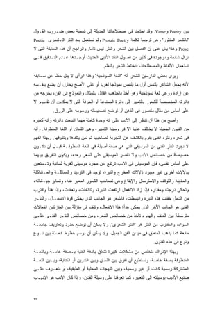 ‫ﺒﻴﻥ ‪ Poetry‬ﻭ‪ .Verse‬ﻭﻗﺩ ﺍﺤﺘﺠﻨﺎ ﻓﻰ ﺍﺼﻁﻼﺤﺎﺘﻨﺎ ﺍﻟﺤﺩﻴﺜﺔ ﺇﻟﻰ ﺘﺴﻤﻴﺔ ﺒﻌﺽ ﻀـﺭﻭﺏ ﺍﻟﻘـﻭل‬
‫"ﺒﺎﻟﺸﻌﺭ ﺍﻟﻤﻨﺜﻭﺭ" ﻭﻫﻰ ﺘﺭﺠﻤﺔ ﻟﻜﻠﻤﺔ ‪ Prosaic Poetry‬ﻭﻟﻡ ﻨﺴﺘﻌﻤل ﺒﻌﺩ ﺍﻟﻨﺜﺭ ﺍﻟـﺸﻌﺭﻯ ‪Poetic‬‬
‫‪ Prose‬ﻭﻫﺫﺍ ﻴﺩل ﻋﻠﻰ ﺃﻥ ﺍﻟﻔﺼل ﺒﻴﻥ ﺍﻟﺸﻌﺭ ﻭﺍﻟﻨﺜﺭ ﻟﻴﺱ ﺘﺎﻤﺎ. ﻭﺍﻟﺭﺍﺠﺢ ﺃﻥ ﻫﺫﻩ ﺍﻟﻤﻘﺎﺒﻠﺔ ﺍﻟﺘﻰ ﻻ‬
                                ‫ﹰ‬
‫ﺘﺯﺍل ﺸﺎﺌﻌﺔ ﻭﻤﻭﺠﻭﺩﺓ ﻓﻰ ﻜﺜﻴﺭ ﻤﻥ ﻓﺼﻭل ﺍﻟﻨﻘﺩ ﺍﻷﺩﺒﻰ ﺍﻟﺤﺩﻴﺙ ﺃﻭﺠـﺩﻫﺎ ﻋـﺩﻡ ﺍﻟﺘـﺩﻗﻴﻕ ﻓـﻰ‬
                                      ‫ﺍﺴﺘﻌﻤﺎل ﺍﻷﻟﻔﺎﻅ ﻭﺍﻟﻤﺼﻁﻠﺤﺎﺕ ﻓﺎﺨﺘﻠﻁ ﺍﻟﺸﻌﺭ ﺒﺎﻟﻨﻅﻡ.‬
‫ﻭﻴﺭﻯ ﺒﻌﺽ ﺍﻟﺩﺍﺭﺴﻴﻥ ﻟﻠﺸﻌﺭ ﺃﻨﻪ "ﺍﻟﻠﻐﺔ ﺍﻟﻨﻤﻭﺫﺠﻴﺔ" ﻭﻫﺫﺍ ﺍﻟﺭﺃﻯ ﻻ ﻴﻘل ﺨﻁﺄ ﻋﻥ ﺴـﺎﺒﻘﻪ‬
‫ﻷﻨﻪ ﻴﺠﻌل ﺍﻟﺸﺎﻋﺭ ﻴﻠﺘﻤﺱ ﺃﻭل ﻤﺎ ﻴﻠﺘﻤﺱ ﻨﻤﻭﺫﺠﺎ ﻟﻐﻭﻴﺎ ﺃﻭ ﻋﻠﻰ ﺍﻷﺼﺢ ﻴﺤﺎﻭل ﺃﻥ ﻴﻀﻊ ﺒﻨﻔـﺴﻪ‬
                                ‫ﹰ‬     ‫ﹰ‬
‫ﻋﻥ ﺇﺭﺍﺩﺓ ﻭﻭﻋﻰ ﻟﻐﺔ ﻨﻤﻭﺫﺠﻴﺔ ﻭﻫﻭ ﺃﺨﺫ ﺒﺎﻟﻤﺫﻫﺏ ﺍﻟﻘﺎﺌل ﺒﺎﻟﻤﺜﺎل ﻭﺍﻟﻨﻤﻭﺫﺝ ﻓﻰ ﺍﻟﻔﻥ، ﻴﺨﺭﺠﻪ ﻤﻥ‬
‫ﺩﺍﺌﺭﺘﻪ ﺍﻟﻤﺨﺼﺼﺔ ﻟﻠﺸﻌﻭﺭ ﺒﺎﻟﺘﻌﺒﻴﺭ ﺇﻟﻰ ﺩﺍﺌﺭﺓ ﺍﻟﺼﻨﺎﻋﺔ ﺃﻭ ﺍﻟﺤﺭﻓﺔ ﺍﻟﺘﻰ ﻻ ﻴﻤﻜـﻥ ﺃﻥ ﺘﻘـﻭﻡ ﺇﻻ‬
          ‫ﻋﻠﻰ ﺃﺴﺎﺱ ﻤﻥ ﻤﺜﺎل ﻤﺘﺼﻭﺭ ﻓﻰ ﺍﻟﺫﻫﻥ ﺃﻭ ﺘﻭﻀﻊ ﺘﺼﻤﻴﻤﺎﺘﻪ ﻭﺭﺴﻭﻤﻪ ﻋﻠﻰ ﺍﻟﻭﺭﻕ.‬
‫ﻭﺃﺼﺢ ﻤﻥ ﻫﺫﺍ ﺃﻥ ﻨﻨﻅﺭ ﺇﻟﻰ ﺍﻷﺩﺏ ﻋﻠﻰ ﺃﻨﻪ ﻭﺤﺩﺓ ﻜﺎﻤﻠﺔ ﻤﻬﻤﺎ ﺍﺘﺴﻌﺕ ﺩﺍﺌﺭﺘﻪ ﻭﺃﻨﻪ ﻜﻐﻴﺭﻩ‬
‫ﻤﻥ ﺍﻟﻔﻨﻭﻥ ﺍﻟﺠﻤﻴﻠﺔ ﻻ ﻴﺨﺘﻠﻑ ﻋﻨﻬﺎ ﺇﻻ ﻓﻰ ﻭﺴﻴﻠﺔ ﺍﻟﺘﻌﺒﻴﺭ، ﻭﻫﻰ ﺍﻟﻠﺴﺎﻥ ﺃﻭ ﺍﻟﻠﻐﺔ ﺍﻟﻤﻨﻁﻭﻗﺔ. ﻭﺃﻨﻪ‬
‫ﻓﻰ ﺸﻌﺭﻩ ﻭﻨﺜﺭﻩ ﺍﻟﻔﻨﻰ ﻴﻘﻭﻡ ﺒﺎﻟﻜﺸﻑ ﻋﻥ ﺍﻟﺘﺠﺭﺒﺔ ﻟﺼﺎﺤﺒﻬﺎ ﺜﻡ ﻟﻤﻥ ﻴﺘﻠﻘﺎﻫﺎ ﻭﻴﺘﺫﻭﻗﻬﺎ. ﻭﺒﻬﺫﺍ ﺍﻟﻔﻬﻡ‬
‫ﻻ ﻨﺠﺭﺩ ﺍﻟﻨﺜﺭ ﺍﻟﻔﻨﻰ ﻤﻥ ﺍﻟﻤﻭﺴﻴﻘﻰ ﺍﻟﺘﻰ ﻫﻰ ﺼﻔﺔ ﺃﺼﻴﻠﺔ ﻓﻰ ﺍﻟﻠﻐﺔ ﺍﻟﻤﻨﻁﻭﻗـﺔ ﻗﺒـل ﺃﻥ ﺘﻜـﻭﻥ‬
‫ﺨﺼﻴﺼﺔ ﻤﻥ ﺨﺼﺎﺌﺹ ﺍﻷﺩﺏ ﻭﻻ ﻨﻘﺼﺭ ﺍﻟﻤﻭﺴﻴﻘﻰ ﻋﻠﻰ ﺍﻟﺸﻌﺭ ﻭﺤﺩﻩ، ﻭﻴﻜﻭﻥ ﺍﻟﺘﻔﺭﻴﻕ ﺒﻴﻨﻬﻤﺎ‬
‫ﻋﻠﻰ ﺃﺴﺎﺱ ﻨﻔﺴﻰ، ﻓﺈﻥ ﺍﻟﻤﻭﺴﻴﻘﻰ ﻓﻰ ﺍﻷﺩﺏ ﺘﺭﺘﻔﻊ ﻋﻥ ﻤﺠﺭﺩ ﻤﻭﺴﻴﻘﻰ ﻟﻐﻭﻴﺔ ﻟﺴﺎﻨﻴﺔ ﻭﺘـﺴﺘﻌﻴﻥ‬
‫ﺒﺩﻻﻻﺕ ﺃﺨﺭﻯ ﻏﻴﺭ ﻤﺠﺭﺩ ﺩﻻﻻﺕ ﺍﻟﻤﺨﺭﺝ ﻭﺍﻟﻨﺒﺭﺓ، ﺘﻭﺠﺩ ﻓﻰ ﺍﻟﺘﺭﺩﻴﺩ ﻭﺍﻟﻤﻤﺎﺜﻠـﺔ ﻭﺍﻟﻤـﺸﺎﻜﻠﺔ‬
‫ﻭﺍﻟﻤﻘﺎﺒﻠﺔ ﻭﺍﻟﺘﻭﻗﻑ ﻭﺍﻻﺴﺘﺭﺴﺎل ﻭﺍﻹﻴﻘﺎﻉ ﻭﻫﻰ ﺘﺼﺎﺤﺏ ﺍﻟﺸﻌﻭﺭ ﺍﻟﻤﻌﺒﺭ ﻋﻨﻪ، ﻭﺘﺴﺎﻴﺭ ﺠﻴـﺸﺎﻨﻪ،‬
‫ﻭﺘﺤﻜﻰ ﺩﺭﺠﺘﻪ ﻭﻤﻘﺩﺍﺭﻩ ﻓﺈﺫﺍ ﺯﺍﺩ ﺍﻻﻨﻔﻌﺎل ﺍﺭﺘﻔﻌﺕ ﺍﻟﻨﺒﺭﺓ، ﻭﺘﺩﺍﺨﻠﺕ، ﻭﺘﻌﻘﺩﺕ، ﻭﺇﺫﺍ ﻫﺩﺃ ﻭﺍﻗﺘﺭﺏ‬
‫ﻤﻥ ﺍﻟﺘﺄﻤل ﺨﻔﺘﺕ ﻫﺫﻩ ﺍﻟﻨﺒﺭﺓ ﻭﺍﻨﺒﺴﻁﺕ، ﻓﺎﻟﺸﻌﺭ ﻫﻭ ﺍﻟﺠﺎﻨﺏ ﺍﻟﺫﻯ ﻴﺤﻜﻰ ﻗﻭﺓ ﺍﻻﻨﻔﻌـﺎل، ﻭﺍﻟﻨﺜـﺭ‬
‫ﺍﻟﻔﻨﻰ ﻫﻭ ﺍﻟﺠﺎﻨﺏ ﺍﻵﺨﺭ ﺍﻟﺫﻯ ﻴﺤﻜﻰ ﻫﺩﺃﺓ ﻫﺫﺍ ﺍﻻﻨﻔﻌﺎل، ﻭﺘﻘﻑ ﻓﻰ ﻤﻨﺯﻟﺔ ﺒﻴﻥ ﺍﻟﻤﻨﺯﻟﺘﻴﻥ ﺍﻨﻔﻌﺎﻻﺕ‬
‫ﻤﺘﻭﺴﻁﺔ ﺒﻴﻥ ﺍﻟﻌﻨﻑ ﻭﺍﻟﻬﺩﻭﺀ ﺘﺄﺨﺫ ﻤﻥ ﺨﺼﺎﺌﺹ ﺍﻟﺸﻌﺭ، ﻭﻤﻥ ﺨﺼﺎﺌﺹ ﺍﻟﻨﺜـﺭ ﺍﻟﻔﻨـﻰ ﻋﻠـﻰ‬
‫ﺍﻟﺴﻭﺍﺀ، ﻭﺍﻟﻤﻘﺘﺭﺏ ﻤﻥ ﺍﻟﻨﺜﺭ ﻫﻭ "ﺍﻟﻨﺜﺭ ﺍﻟﺸﻌﺭﻯ". ﻭﻻ ﻴﻤﻜﻥ ﺃﻥ ﺘﻭﻀﻊ ﺤﺩﻭﺩ ﻭﺘﻌﺎﺭﻴﻑ ﺠﺎﻤﻌـﺔ‬
‫ﻤﺎﻨﻌﺔ ﻜﻤﺎ ﻴﺫﻫﺏ ﺍﻟﻤﻨﻁﻕ ﻓﻰ ﻤﻴﺩﺍﻥ ﺍﻟﻔﻥ ﺍﻟﺠﻤﻴل، ﻭﻻ ﻴﻤﻜﻥ ﺃﻥ ﻨﺭﺴﻡ ﺨﻁﻭﻁ ﻓﺎﺼﻠﺔ ﺒﻴﻥ ﻨـﻭﻉ‬
                                                                   ‫ﻭﻨﻭﻉ ﻓﻰ ﻫﺫﻩ ﺍﻟﻔﻨﻭﻥ.‬
‫ﻭﺒﻬﺫﺍ ﺍﻹﺩﺭﺍﻙ ﻨﺘﺨﻠﺹ ﻤﻥ ﻤﺸﻜﻼﺕ ﻜﺒﻴﺭﺓ ﺘﺘﻌﻠﻕ ﺒﺎﻟﻠﻐﺔ ﺍﻟﻔﻨﻴﺔ ﺒـﺼﻔﺔ ﻋﺎﻤـﺔ ﻭﺒﺎﻟﻠﻐـﺔ‬
‫ﺍﻟﻤﻨﻁﻭﻗﺔ ﺒﺼﻔﺔ ﺨﺎﺼﺔ، ﻭﻨﺴﺘﻁﻴﻊ ﺃﻥ ﻨﻔﺭﻕ ﺒﻴﻥ ﺍﻟﻠﺴﺎﻥ ﻭﺒﻴﻥ ﺍﻟﺘﺩﻭﻴﻥ ﺃﻭ ﺍﻟﻜﺘﺎﺒﺔ، ﻭﺒـﻴﻥ ﺍﻟﻠﻐـﺔ‬
‫ﺍﻟﻤﺸﺘﺭﻜﺔ ﺭﺴﻤﻴﺔ ﻜﺎﻨﺕ ﺃﻭ ﻏﻴﺭ ﺭﺴﻤﻴﺔ، ﻭﺒﻴﻥ ﺍﻟﻠﻬﺠﺎﺕ ﺍﻟﻤﺤﻠﻴﺔ ﺃﻭ ﺍﻟﻁﺒﻘﻴﺔ، ﺃﻭ ﻨﺘﻌـﺭﻑ ﻋﻠـﻰ‬
‫ﺼﻨﻴﻊ ﺍﻷﺩﻴﺏ ﺒﻭﺴﻴﻠﺘﻪ ﺇﻟﻰ ﺍﻟﺘﻌﺒﻴﺭ، ﻜﻤﺎ ﺘﻌﺭﻓﻨﺎ ﻋﻠﻰ ﻭﺴﻴﻠﺔ ﺍﻟﻔﻨﺎﻥ، ﻭﺇﺫﺍ ﻜﺎﻥ ﺍﻷﺩﺏ ﻫﻭ ﺍﻷﺩﻴـﺏ‬



‫٢٩‬
 