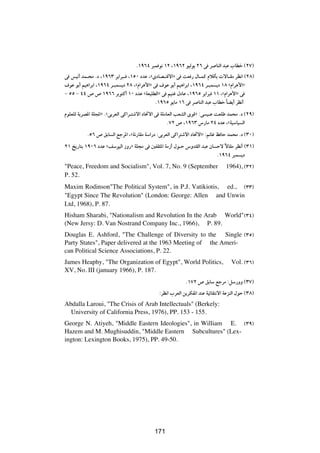 Æ±π∂¥ d³L u½ ±≤ ¨±π∂≤ uOÃu¹ ≤∂ v d UMÃ« b³Ž »UDš ©≤∑®
v fO½√ bL?×Ä Æœ ¨±π∂≥ d¹«d³? ¨±µ∞ œbŽ ¨åÈœUB?²Áô«ò v XF — ‰U?LÂ ÂöÁQÐ  ôU?IÄ dE½« ©≤∏®
·uŽ uÐ√ rO¼«dÐ« ¨±π∂¥ d?³L ¹œ ≤∏ ¨åÂ«d¼_«ò v ·uŽ uÐ√ rO¼«dÐ« ¨±π∂¥ d?³L ¹œ ±∏ åÂ«d¼_«ò
≠ µµ ≠ ¥¥ ’ ’ ±π∂∂ dÐu²Â√ ±∞ œbŽ åWFOKDÃ«ò v rOMž ‰œUŽ ¨±π∂µ d¹«d³ ±± ¨åÂ«d¼_«ò v
                                            Æ±π∂µ u¹UÄ ±∂ v d UMÃ« b³Ž »UDš UC¹√ dE½√
                                                                             Î
ÂuKFKÃ W¹dB*« WK:«ò ÆåvÐdFÃ« vÂ«d?²ýô« œU%ô« v WKÄUFÃ« VFAÃ« ÈuÁò ∫v O?Ž XFKÞ bL×Ä Æœ ©≤π®
                                                   Æ∑≤ ’ ¨±π∂≥ ”—UÄ ≤¥ œbŽ ¨åWOÝUO Ã«
          Æµ∂ ’ oÐU Ã« lłd*« ¨åW½—UIÄ WÝ«—œ ∫vÐdFÃ« vÂ«d²ýô« œU%ô«ò ∫+Už k UŠ bL×Ä Æœ ©≥∞®
≤± a¹—U²Ð ±π∞∂ œbŽ ånÝuOÃ« “Ë—ò WK−Ä v 5HI¦*« WÄ“√ ‰u?Š ”ËbIÃ« b³Ž ÊU Šô ôUIÄ dE½√ ©≥±®
                                                                         Î
                                                                      Æ±π∂¥ d³L ¹œ
"Peace, Freedom and Socialism", Vol. 7, No. 9 (September                      1964), ©≥≤®
P. 52.
Maxim Rodinson"The Political System", in P.J. Vatikiotis, ed., ©≥≥®
"Egypt Since The Revolution" (London: George: Allen and Unwin
Ltd, 1968), P. 87.
Hisham Sharabi, "Nationalism and Revolution In the Arab World"©≥¥®
(New Jersy: D. Van Nostrand Company Inc., 1966), P. 89.
Douglas E. Ashford, "The Challenge of Diversity to the Single ©≥µ®
Party States", Paper delivered at the 1963 Meeting of the Ameri-
can Political Science Associations, P. 22.
James Heaphy, "The Organization of Egypt", World Politics,                       Vol. ©≥∂®
XV, No. III (january 1966), P. 187.
                                                         Æ±∑≤ ’ oÐUÝ lłdÄ ∫qÝ—ËË ©≥∑®
                                            ∫dE½« »dFÃ« s¹dJH*« bMŽ WOzUI²½ô« WŽeMÃ« ‰uŠ ©≥∏®
Abdalla Laroui, "The Crisis of Arab Intellectuals" (Berkely:
  University of California Press, 1976), PP. 153 - 155.
George N. Atiyeh, "Middle Eastern Ideologies", in William E. ©≥π®
Hazem and M. Mughisuddin, "Middle Eastern Subcultures" (Lex-
ington: Lexington Books, 1975), PP. 49-50.

                                          ±∏≥




                                          171
 