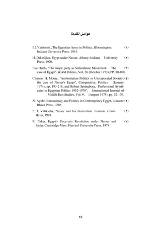 WÄbI*« gÄ«u


P.J.Vatikiotis., The Egyptian Army in Politics, Bloomington:         ©±®
    Indiana University Press. 1961.
H. Dekmijian, Egypt under Nasser. Albany; Indiana     University     ©≤®
   Press. 1970.
Ilya Harik, "The single party as Subordinate Movement: The            ©≥®
    case of Egypt". World Politics, Vol. 26 (October 1973), PP. 80-108.
Clement H. Moore, "Authoritarian Politics in Uncorporated Society: ©¥®
   the case of Nasser's Egypt", Comparative. Politics      (January
   1974), pp. 193-218, and Robert Springborg, Professional Syndi-
   cates in Egyptian Politics 1952-1970", International Jourmal of
            Middle East Studies, Vol. 9, (August 1975), pp. 52-170.
N. Ayubi. Bureaucracy and Politics in Contemporary Egypt, London: ©µ®
   Ithaca Press, 1980.
P. J. Vatikiotis, Nasser and his Generation. London: croom           ©∂®
  Helm, 1978.
R. Baker, Egypt's Uncertain Revolution under Nasser and              ©∑®
  Sadat. Cambridge Mass. Harvard University Press, 1978.




                                   ≤±




                                   18
 