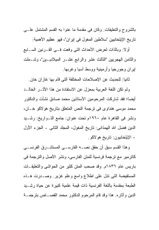 ‫ﺒﺎﻟﺸﺭﻭﺡ ﻭﺍﻟﺘﻌﻠﻴﻘﺎﺕ. ﻭﻜﺎﻥ ﻓﻰ ﻤﻘﺩﻤﺔ ﻤﺎ ﻋﻨﻭﺍ ﺒﻪ ﺍﻟﻘﺴﻡ ﺍﻟﻤﺸﺘﻤل ﻋﻠـﻰ‬
    ‫ﺘﺎﺭﻴﺦ ﺍﻹﻴﻠﺨﺎﻨﻴﻴﻥ "ﺴﻼﻁﻴﻥ ﺍﻟﻤﻐﻭل ﻓﻰ ﺇﻴﺭﺍﻥ"، ﻓﻬﻭ ﻋﻅﻴﻡ ﺍﻷﻫﻤﻴﺔ:‬

‫ﺃﻭﻻ: ﻭﺒﺎﻟﺫﺍﺕ ﻟﻌﺭﺽ ﺍﻷﺤﺩﺍﺙ ﺍﻟﺘﻰ ﻭﻗﻌﺕ ﻓـﻰ ﺍﻟﻘـﺭﻨﻴﻥ ﺍﻟﺴـﺎﺒﻊ‬
                                                    ‫ﹰ‬
‫ﻭﺍﻟﺜﺎﻤﻥ ﺍﻟﻬﺠﺭﻴﻴﻥ "ﺍﻟﺜﺎﻟﺙ ﻋﺸﺭ ﻭﺍﻟﺭﺍﺒﻊ ﻋﺸـﺭ ﺍﻟﻤﻴﻼﺩﻴـﻴﻥ"، ﻭﺸـﻤﻠﺕ‬
                      ‫ﺇﻴﺭﺍﻥ ﻭﺠﻭﺭﺠﻴﺎ ﻭﺃﺭﻤﻴﻨﻴﺔ ﻭﻭﺴﻁ ﺁﺴﻴﺎ ﻭﻏﺭﺒﻬﺎ.‬

  ‫ﺜﺎﻨ ‪‬ﺎ: ﻟﻠﺤﺩﻴﺙ ﻋﻥ ﺍﻹﺼﻼﺤﺎﺕ ﺍﻟﻤﺨﺘﻠﻔﺔ ﺍﻟﺘﻰ ﻗﺎﻡ ﺒﻬﺎ ﻏﺎﺯﺍﻥ ﺨﺎﻥ.‬
                                                       ‫ﻴ‬

‫ﻭﻟﻡ ﺘﻜﻥ ﺍﻟﻠﻐﺔ ﺍﻟﻌﺭﺒﻴﺔ ﺒﻤﻌﺯل ﻋﻥ ﺍﻻﺴﺘﻔﺎﺩﺓ ﻤﻥ ﻫﺫﺍ ﺍﻷﺜـﺭ ﺍﻟﺨﺎﻟـﺩ‬
‫ﺃﻴ ‪‬ﺎ؛ ﻓﻘﺩ ﺸﺎﺭﻜﺕ ﺍﻟﻤﺭﺤﻭﻤﻴﻥ ﺍﻷﺴﺘﺎﺫﻴﻥ ﻤﺤﻤﺩ ﺼﺎﺩﻕ ﻨﺸﺄﺕ ﻭﺍﻟﺩﻜﺘﻭﺭ‬
                                           ‫ﹸ‬           ‫ﻀ‬
‫ﻤﺤﻤﺩ ﻤﻭﺴﻰ ﻫﻨﺩﺍﻭﻯ ﻓﻰ ﺘﺭﺠﻤﺔ ﺍﻟﻨﺹ ﺍﻟﻤﺘﻌﻠﻕ ﺒﺘﺎﺭﻴﺦ ﻫﻭﻻﻜﻭ ﺨـﺎﻥ،‬
‫ﻭﻨﺸﺭ ﻓﻰ ﺍﻟﻘﺎﻫﺭﺓ ﻋﺎﻡ ٠٦٩١ﻡ ﺘﺤﺕ ﻋﻨﻭﺍﻥ: ﺠﺎﻤﻊ ﺍﻟﺘـﻭﺍﺭﻴﺦ: ﺭﺸـﻴﺩ‬
‫ﺍﻟﺩﻴﻥ ﻓﻀل ﺍﷲ ﺍﻟﻬﻤﺫﺍﻨﻰ: ﺘﺎﺭﻴﺦ ﺍﻟﻤﻐﻭل، ﺍﻟﻤﺠﻠﺩ ﺍﻟﺜﺎﻨﻰ - ﺍﻟﺠﺯﺀ ﺍﻷﻭل‬
                                    ‫- ﺍﻹﻴﻠﺨﺎﻨﻴﻭﻥ: ﺘﺎﺭﻴﺦ ﻫﻭﻻﻜﻭ.‬

‫ﻭﻫﺫﺍ ﺍﻟﻘﺴﻡ ﺴﺒﻕ ﺃﻥ ﺤﻘﻕ ﻨ ‪‬ـﻪ ﺍﻟﻔﺎﺭﺴـﻰ ﺍﻟﻤﺴﺘﺸـﺭﻕ ﺍﻟﻔﺭﻨﺴـﻰ‬
                              ‫ﺼ‬
‫ﻜﺎﺘﺭﻤﻴﺭ ﻤﻊ ﺘﺭﺠﻤﺔ ﻓﺭﻨﺴﻴﺔ ﻟﻠﻤﺘﻥ ﺍﻟﻔﺎﺭﺴﻰ، ﻭﻨﺸﺭ ﺍﻷﺼل ﻭﺍﻟﺘﺭﺠﻤﺔ ﻓﻰ‬
‫ﺒﺎﺭﻴﺱ ﻋﺎﻡ ٦٣٨١ﻡ. ﻭﻗﺩ ﺼﺤﺏ ﺍﻟﻤﺘﻥ ﻜﺜﻴﺭ ﻤﻥ ﺍﻟﺤﻭﺍﺸﻰ ﻭﺍﻟﺘﻌﻠﻴﻘـﺎﺕ‬
‫ﺍﻟﻤﺴﺘﻔﻴﻀﺔ ﺍﻟﺘﻰ ﺘﺩل ﻋﻠﻰ ﺍﻁﻼﻉ ﻭﺍﺴﻊ ﻭﻋﻠﻡ ﻏﺯﻴﺭ. ﻭ ‪‬ـ ‪‬ﺭﺕ ﻫـﺫﻩ‬
       ‫ﺼ ﺩ‬
‫ﺍﻟﻁﺒﻌﺔ ﺒﻤﻘﺩﻤﺔ ﺒﺎﻟﻠﻐﺔ ﺍﻟﻔﺭﻨﺴﻴﺔ ﺫﺍﺕ ﻗﻴﻤﺔ ﻋﻠﻤﻴﺔ ﻜﺒﻴﺭﺓ ﻋﻥ ﺤﻴﺎﺓ ﺭﺸـﻴﺩ‬
‫ﺍﻟﺩﻴﻥ ﻭﺁﺜﺎﺭﻩ. ﻫﺫﺍ ﻭﻗﺩ ﻗﺎﻡ ﺍﻟﻤﺭﺤﻭﻡ ﺍﻟﺩﻜﺘﻭﺭ ﻤﺤﻤﺩ ﺍﻟﻘﺼـﺎﺹ ﺒﺘﺭﺠﻤـﺔ‬
 