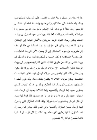 ‫ﻏﺎﺯﺍﻥ ﺨﺎﻥ ﻓﻰ ﺴﺒﻴل ﺭﺍﺤﺔ ﺍﻟﻨﺎﺱ ﻭﺍﻟﻘﻀﺎﺀ ﻋﻠﻰ ﺃﺴـﺒﺎﺏ ﺸـﻜﺎﻭﺍﻫﻡ،‬
‫ﻭﺫﻟﻙ ﺒﺎﻟﻤﺤﺎﻓﻅﺔ ﻋﻠﻰ ﻤﻤﺘﻠﻜﺎﺘﻬﻡ ﻭﺃﻋﺭﺍﻀﻬﻡ ﻭﺇﻋـﺎﺩﺓ ﺍﻟﻁﻤﺄﻨﻴﻨـﺔ ﺇﻟـﻰ‬
‫ﻨﻔﻭﺴﻬﻡ. ﻭﻫﺫﺍ ﻤﺒﺩﺃ ﻗﻭﻴﻡ ﻴﺩﻋﻭ ﺇﻟﻴﻪ ﺍﻹﺴﻼﻡ، ﻭﻴﺤﺭﺹ ﻋﻠـﻰ ﻀـﺭﻭﺭﺓ‬
‫ﻤﺭﺍﻋﺎﺘﻪ ﻭﺍﻟﺘﻤﺴﻙ ﺒﻪ. ﻭﻜﺎﻨﺕ ﺍﻟﻌﺎﺩﺓ ﻗﺩ ﺠﺭﺕ ﻓﻰ ﻋﻬﺩ ﺍﻟﻤﻐﻭل ﺃﻥ ﻴﻭﻓـﺩ‬
‫ﺍﻟﺤﻜﺎﻡ ﻭﻜﺒﺎﺭ ﺭﺠﺎل ﺍﻟﺩﻭﻟﺔ ﺍﻟﺭﺴل ﻤﺯﻭﺩﻴﻥ ﺒﺎﻷﺨﺒﺎﺭ ﺍﻟﻬﺎﻤﺔ ﺇﻟﻰ ﺍﻹﻴﻠﺨﺎﻥ‬
‫ﻭﻜﺒﺎﺭ ﺍﻟﺸﺨﺼﻴﺎﺕ. ﻭﻟﻜﻥ ﻗﺒل ﻏﺎﺯﺍﻥ، ﺨﺭﺠﺕ ﺍﻟﻤﺴﺄﻟﺔ ﻋﻥ ﻫﺫﺍ ﺍﻟﻬـﺩﻑ‬
‫ﺇﻟﻰ ﻀﺭﻭﺏ ﻤﻥ ﺴﻭﺀ ﺍﻻﺴﺘﻐﻼل ﺇﻟﻰ ﺃﻥ ﻭﺼل ﺍﻷﻤﺭ ﺇﻟﻰ ﺤﺩ ﺍﻻﻋﺘـﺩﺍﺀ‬
‫ﻋﻠﻰ ﺤﺭﻤﺔ ﺍﻟﻤﺴﺎﻜﻥ؛ ﺇﺫ ﻜﺎﻥ ﺍﻟﺸﺤﻥ ﻭﺍﻟﺤﻜﺎﻡ ‪‬ﻨﺯﻟﻭﻥ ﻫﺅﻻﺀ ﺍﻟﺭﺴل ﻓﻰ‬
                   ‫ﻴ‬
‫ﺒﻴﻭﺕ ﺍﻟﻨﺎﺱ، ﻭﺫﻟﻙ ﻋﻥ ﻁﺭﻴﻕ ﺍﻷﺩﻻﺀ ﺍﻟﺫﻴﻥ ﻜﺎﻨﻭﺍ ﻴﺼﺤﺒﻭﻨﻬﻡ ﺇﻟﻰ ﺒﻴﻭﺕ‬
‫ﺍﻟﺭﻋﺎﻴﺎ ﻗﺎﺌﻠﻴﻥ ﻷﺼﺤﺎﺒﻬﺎ: "ﺇﻥ ﻫﺅﻻﺀ ﺍﻟﺭﺴل ﻴﻨﺯﻟﻭﻥ ﻀـﻴﻭ ﹰﺎ ﻋﻠـﻴﻜﻡ".‬
          ‫ﻓ‬
‫ﻭﻓﻰ ﻤﻘﺎﺒل ﺫﻟﻙ ﻜﺎﻨﻭﺍ ﻴﺄﺨﺫﻭﻥ ﻤﻥ ﻫﺅﻻﺀ ﺍﻟﺭﺴل ﻨﻘﻭ ‪‬ﺍ ﻨﻅﻴﺭ ﺘﺄﺩﻴﺔ ﻫـﺫﻩ‬
                 ‫ﺩ‬
‫ﺍﻟﺨﺩﻤﺎﺕ. ﻭﻜﺎﻥ ﻫﺅﻻﺀ ﺍﻷﺩﻻﺀ ﻻ ﻴﻜﺘﻔﻭﻥ ﺒﺫﻟﻙ، ﺒـل ﻴﺄﺨـﺫﻭﻥ ﺃﻴ ‪‬ـﺎ‬
  ‫ﻀ‬
‫ﺍﻟﺴﺠﺎﺠﻴﺩ ﻭﻤﻼﺒﺱ ﺍﻟﻨﻭﻡ ﻭﺃﺩﻭﺍﺕ ﺍﻟﻤﻁﺒﺦ. ﻭﺃﻜﺜـﺭ ﻫـﺫﻩ ﺍﻷﺩﻭﺍﺕ ﻜـﺎﻥ‬
‫ﻴﺴﺘﻭﻟﻰ ﻋﻠﻴﻬﺎ ﺇﻤﺎ ﺍﻟﺭﺴل ﻭﺃﺘﺒﺎﻋﻬﻡ، ﻭﺇﻤﺎ ﺍﻷﺩﻻﺀ؛ ﺒﺤﺠﺔ ﺃﻥ ﺍﻟﺭﺴل ﻗـﺩ‬
‫ﺍﺴﺘﻭﻟﻭﺍ ﻋﻠﻴﻬﺎ ﻭﻟﻡ ﻴﺭﺩﻭﻫﺎ. ﻭﻟﻭ ﻓﺭﺽ ﻭﺃﻋﻴﺩ ﺒﻌﻀﻬﺎ ﻓﺄﻴﺔ ﻗﻴﻤﺔ ﻟﻬﺎ ﺒﻌـﺩ‬
‫ﺃﻥ ﻅل ﺍﻟﺭﺴل ﻴﺴﺘﻌﻤﻠﻭﻨﻬﺎ ﻤﺩﺓ ﻁﻭﻴﻠﺔ. ﻭﻟﻘﺩ ﻜﺎﻨﺕ ﺍﻟﻤﻨﺎﺯل ﺍﻟﺘﻰ ﻴﻨـﺯل‬
‫ﻓﻴﻬﺎ ﺍﻟﺭﺴل ﺃﺤﺴﻥ ﺍﻟﻤﻨﺎﺯل ﻭﺃﻓﺨﻤﻬﺎ. ﻭﻓﻰ ﺍﻟﻴﻭﻡ ﺍﻟﺫﻯ ﻴﻐﺎﺩﺭ ﻓﻴﻪ ﺭﺴـﻭل‬
‫ﺃﺤﺩ ﺍﻟﻤﻨﺎﺯل، ﻜﺎﻨﻭﺍ ﻴﺤﻠﻭﻥ ﺁﺨﺭ ﻤﺤﻠﻪ، ﻭﻤﺎ ﺫﻟﻙ ﺇﻻ ﻷﻥ ﺍﻟﺭﺴـل ﻜـﺎﻨﻭﺍ‬
                                  ‫ﺩﺍﺌ ‪‬ﺎ ﻴﺼﻠﻭﻥ ﺘﺒﺎ ‪‬ﺎ ﻭﻻ ﻴﻨﻘﻁﻌﻭﻥ.‬
                                               ‫ﻋ‬            ‫ﻤ‬
 