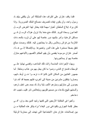 ‫ﻓﻠﻤﺎ ﻭﻗﻑ ﻏﺎﺯﺍﻥ ﻋﻠﻰ ﺃﻁﺭﺍﻑ ﻫﺫﻩ ﺍﻟﻤﺸﻜﻠﺔ ﺃﻤﺭ ﺒﺄﻥ ﻴﻜﺘﻔﻰ ﺒﺈﻴﻔـﺎﺩ‬
‫ﺭﺴﻭل ﻭﺍﺤﺩ، ﻭﺃﻥ ﻴﻜﻭﻥ ﺇﻴﻔﺎﺩﻩ ﻟﺘﺼﺭﻴﻑ ﻤﺼﺎﻟﺢ ﺍﻟﻤﻠﻙ ﺍﻟﻀﺭﻭﺭﻴﺔ. ﻭﺇﺫﺍ‬
‫ﻜﺎﻥ ﻴﺭﺍﺩ ﺇﺒﻼﻍ ﺍﻟﺴﻠﻁﺎﻥ ﺃﺨﺒﺎ ‪‬ﺍ ﻤﻬﻤﺔ ﻓﺈﻨﻪ ‪‬ﺨﺘﺎﺭ ﻟﻬﺫﺍ ﺍﻟﻐﺭﺽ ﺍﻟﺭﺴـل‬
                      ‫ﻴ‬            ‫ﺭ‬
‫ﺍﻟﻌ ‪‬ﺍﺀﻭﻥ ﻭﺴﻌﺎﺓ ﺍﻟﺒﺭﻴﺩ. ﻜﺫﻟﻙ ﻤﻨﻊ ﻤﻨ ‪‬ﺎ ﺒﺎ ﹰﺎ ﻨﺯﻭل ﻫﺅﻻﺀ ﺍﻟﺭﺴـل ﻓـﻰ‬
                      ‫ﻌ ﺘ‬                                   ‫ﺩ‬
‫ﻤﺴﺎﻜﻥ ﺍﻟﺭﻋﺎﻴﺎ، ﻭﺃﻤﺭ ﺒﺘﺸﻴﻴﺩ ﺩﻭﺭ ﺨﺎﺼﺔ ﻟﻬﻡ ﻋﻠﻰ ﺃﻥ ﺘﺯﻭﺩ ﺒﺎﻟﻤﻌـﺩﺍﺕ‬
‫ﺍﻟﻼﺯﻤﺔ ﻤﻥ ﻓﺭﺍﺵ ﻭﻤﻼﺒﺱ ﻭﻜل ﻤﺎ ﻴﺤﺘﺎﺠﻭﻥ ﺇﻟﻴﻪ. ﻜﺫﻟﻙ ﺭﺼﺩﺕ ﻤﺒﺎﻟﻎ‬
‫ﺘﻨﻔﻕ ﺒﺼﻔﺔ ﻤﺴﺘﻤﺭﺓ ﻋﻠﻰ ﻫﺫﻩ ﺍﻟﺩﻭﺭ ﻭﺘﻌﻤﻴﺭﻫﺎ. ﻭﺒﺎﻹﻀﺎﻓﺔ ﺇﻟـﻰ ﻫـﺫﺍ،‬
‫ﺃﺼﺩﺭ ﻏﺎﺯﺍﻥ ﻤﺭﺴﻭ ‪‬ﺎ ﻴﻘﻀﻰ ﺒﺄﻥ ﻴﻘﻴﻡ ﺍﻟﺤﻜﺎﻡ ﻷﻨﻔﺴﻬﻡ ﻭﻷﺘﺒﺎﻋﻬﻡ ﻤﻨﺎﺯل‬
                                            ‫ﻤ‬
                                        ‫ﺨﺎﺼﺔ ﺒﻬﻡ ﺃﻭ ﻴﺴﺘﺄﺠﺭﻭﻨﻬﺎ.‬
‫ﻭﺒﻬﺫﻩ ﺍﻹﺠﺭﺍﺀﺍﺕ ﺍﻟﺤﺎﺴﻤﺔ ﺯﺍﻟﺕ ﺘﻠﻙ ﺍﻟﻤﺘﺎﻋﺏ، ﻭﻗﻀﻰ ﻨﻬﺎﺌ ‪‬ﺎ ﻋﻠـﻰ‬
      ‫ﻴ‬
‫ﺍﻟﻭﺴﻁﺎﺀ ﻓﺎﺴﺘﺭﺍﺡ ﺍﻟﻨﺎﺱ، ﻭﻨﺴﻭﺍ ﻤﺎ ﻜﺎﻥ ﻴﺤل ﺒﻬﻡ ﻤﻥ ﻋﺫﺍﺏ ﻭﻤﺸﻘﺔ. ﺃﻤﺎ‬
‫ﺠﻤﻬﻭﺭ ﺍﻟﻐﺎﺌﺒﻴﻥ ﻤﻥ ﺍﻟﺴﻜﺎﻥ ﺍﻟﺫﻴﻥ ﻜﺎﻨﻭﺍ ﻗـﺩ ﻨﺯﺤـﻭﺍ ﻋـﻥ ﺃﻭﻁـﺎﻨﻬﻡ،‬
‫ﻭﺼﺎﺭﻭﺍ ﻴﺘﻨﻘﻠﻭﻥ ﻤﺸﺭﺩﻴﻥ ﻤﻥ ﻤﺩﻴﻨﺔ ﺇﻟﻰ ﺃﺨﺭﻯ، ﻓﺈﻨﻬﻡ ﺠﻤﻴ ‪‬ﺎ ﻗﺩ ﺃﺨـﺫﻭﺍ‬
           ‫ﻌ‬
‫ﻴﻌﻭﺩﻭﻥ ﺇﻟﻰ ﻤﻨﺎﺯﻟﻬﻡ ﻭﺩﻴﺎﺭﻫﻡ ﺍﻷﺼـﻠﻴﺔ ﻭﺫﻟـﻙ ﺒﻤﺤـﺽ ﺍﺨﺘﻴـﺎﺭﻫﻡ،‬
‫ﻭﺃﻟﺴﻨﺘﻬﻡ ﺘﻠﻬﺞ ﺒﺎﻟﺩﻋﺎﺀ ﻤﻥ ﺼﻤﻴﻡ ﻗﻠﻭﺒﻬﻡ ﻭﺒﺈﺨﻼﺹ ﺘﺎﻡ. ﻓﻠﻴﺴـﺘﺠﻴﺏ ﺍﷲ‬
                                                         ‫ﺩﻋﺎﺀﻫﻡ.‬

‫ﻭﺃﺨﻴ ‪‬ﺍ ﻓﻰ ﺍﻟﺤﻜﺎﻴﺔ ﺍﻷﺭﺒﻌﻴﻥ ﺍﻟﺘﻰ ﻜﺘﺒﻬﺎ ﺭﺸﻴﺩ ﺍﻟﺩﻴﻥ ﺒﻌﻨـﻭﺍﻥ: "ﻓـﻰ‬
                                                        ‫ﺭ‬
‫ﺤﻅﺭ ﺇﻗﺎﻤﺔ ﺍﻟﺠﻭﺍﺭﻯ ﺒﺎﻟﻘﻭﺓ ﻓﻰ ﺩﻭﺭ ﺍﻟﺒﻐﺎﺀ" ﻨﺭﺍﻩ ﻴﺫﻜﺭ ﻫﺫﻩ ﺍﻟﺤﻜﺎﻴﺔ ﻤـﻥ‬
‫ﺒﻴﻥ ﺇﺼﻼﺤﺎﺕ ﻏﺎﺯﺍﻥ ﺨﺎﻥ ﺍﻻﺠﺘﻤﺎﻋﻴﺔ ﺍﻟﺘﻰ ﺘﻬﺩﻑ ﺇﻟﻰ ﻤﺤﺎﺭﺒﺔ ﺍﻟﺭﺫﻴﻠﺔ‬
 