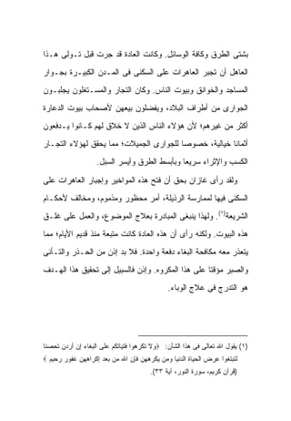 ‫ﺒﺸﺘﻰ ﺍﻟﻁﺭﻕ ﻭﻜﺎﻓﺔ ﺍﻟﻭﺴﺎﺌل. ﻭﻜﺎﻨﺕ ﺍﻟﻌﺎﺩﺓ ﻗﺩ ﺠﺭﺕ ﻗﺒل ﺘـﻭﻟﻰ ﻫـﺫﺍ‬
‫ﺍﻟﻌﺎﻫل ﺃﻥ ﺘﺠﺒﺭ ﺍﻟﻌﺎﻫﺭﺍﺕ ﻋﻠﻰ ﺍﻟﺴﻜﻨﻰ ﻓﻰ ﺍﻟﻤـﺩﻥ ﺍﻟﻜﺒﻴـﺭﺓ ﺒﺠـﻭﺍﺭ‬
‫ﺍﻟﻤﺴﺎﺠﺩ ﻭﺍﻟﺨﻭﺍﻨﻕ ﻭﺒﻴﻭﺕ ﺍﻟﻨﺎﺱ. ﻭﻜﺎﻥ ﺍﻟﺘﺠﺎﺭ ﻭﺍﻟﻤﺴـﺘﻐﻠﻭﻥ ﻴﺠﻠﺒـﻭﻥ‬
‫ﺍﻟﺠﻭﺍﺭﻯ ﻤﻥ ﺃﻁﺭﺍﻑ ﺍﻟﺒﻼﺩ، ﻭﻴﻔﻀﻠﻭﻥ ﺒﻴﻌﻬﻥ ﻷﺼﺤﺎﺏ ﺒﻴﻭﺕ ﺍﻟﺩﻋﺎﺭﺓ‬
‫ﺃﻜﺜﺭ ﻤﻥ ﻏﻴﺭﻫﻡ؛ ﻷﻥ ﻫﺅﻻﺀ ﺍﻟﻨﺎﺱ ﺍﻟﺫﻴﻥ ﻻ ﺨﻼﻕ ﻟﻬﻡ ﻜـﺎﻨﻭﺍ ﻴـﺩﻓﻌﻭﻥ‬
‫ﺃﺜﻤﺎ ﹰﺎ ﺨﻴﺎﻟﻴﺔ، ﺨﺼﻭ ‪‬ﺎ ﻟﻠﺠﻭﺍﺭﻯ ﺍﻟﺠﻤﻴﻼﺕ؛ ﻤﻤﺎ ﻴﺤﻘﻕ ﻟﻬﺅﻻﺀ ﺍﻟﺘﺠـﺎﺭ‬
                                         ‫ﺼ‬              ‫ﻨ‬
                   ‫ﺍﻟﻜﺴﺏ ﻭﺍﻹﺜﺭﺍﺀ ﺴﺭﻴ ‪‬ﺎ ﻭﺒﺄﺒﺴﻁ ﺍﻟﻁﺭﻕ ﻭﺃﻴﺴﺭ ﺍﻟﺴﺒل.‬
                                              ‫ﻌ‬

‫ﻭﻟﻘﺩ ﺭﺃﻯ ﻏﺎﺯﺍﻥ ﺒﺤﻕ ﺃﻥ ﻓﺘﺢ ﻫﺫﻩ ﺍﻟﻤﻭﺍﺨﻴﺭ ﻭﺇﺠﺒﺎﺭ ﺍﻟﻌﺎﻫﺭﺍﺕ ﻋﻠﻰ‬
‫ﺍﻟﺴﻜﻨﻰ ﻓﻴﻬﺎ ﻟﻤﻤﺎﺭﺴﺔ ﺍﻟﺭﺫﻴﻠﺔ، ﺃﻤﺭ ﻤﺤﻅﻭﺭ ﻭﻤﺫﻤﻭﻡ، ﻭﻤﺨﺎﻟﻑ ﻷﺤﻜـﺎﻡ‬
‫ﺍﻟﺸﺭﻴﻌﺔ)١(. ﻭﻟﻬﺫﺍ ﻴﻨﺒﻐﻰ ﺍﻟﻤﺒﺎﺩﺭﺓ ﺒﻌﻼﺝ ﺍﻟﻤﻭﻀﻭﻉ، ﻭﺍﻟﻌﻤل ﻋﻠﻰ ﻏﻠـﻕ‬
‫ﻫﺫﻩ ﺍﻟﺒﻴﻭﺕ. ﻭﻟﻜﻨﻪ ﺭﺃﻯ ﺃﻥ ﻫﺫﻩ ﺍﻟﻌﺎﺩﺓ ﻜﺎﻨﺕ ﻤﺘﺒﻌﺔ ﻤﻨﺫ ﻗﺩﻴﻡ ﺍﻷﻴﺎﻡ؛ ﻤﻤﺎ‬
‫ﻴﺘﻌﺫﺭ ﻤﻌﻪ ﻤﻜﺎﻓﺤﺔ ﺍﻟﺒﻐﺎﺀ ﺩﻓﻌﺔ ﻭﺍﺤﺩﺓ. ﻓﻼ ﺒﺩ ﺇﺫﻥ ﻤﻥ ﺍﻟﺤـﺫﺭ ﻭﺍﻟﺘـﺄﻨﻰ‬
‫ﻭﺍﻟﺼﺒﺭ ﻤﺅﻗﺘﺎ ﻋﻠﻰ ﻫﺫﺍ ﺍﻟﻤﻜﺭﻭﻩ. ﻭﺇﺫﻥ ﻓﺎﻟﺴﺒﻴل ﺇﻟﻰ ﺘﺤﻘﻴﻕ ﻫﺫﺍ ﺍﻟﻬـﺩﻑ‬
                                                    ‫ﹰ‬
                                              ‫ﻫﻭ ﺍﻟﺘﺩﺭﺝ ﻓﻰ ﻋﻼﺝ ﺍﻟﻭﺒﺎﺀ.‬




‫)١( ﻴﻘﻭل ﺍﷲ ﺘﻌﺎﻟﻰ ﻓﻰ ﻫﺫﺍ ﺍﻟﺸﺄﻥ: ‪‬ﻭﻻ ﺘﻜﺭﻫﻭﺍ ﻓﺘﻴﺎﺘﻜﻡ ﻋﻠﻰ ﺍﻟﺒﻐﺎﺀ ﺇﻥ ﺃﺭﺩﻥ ﺘﺤﺼ ﹰﺎ‬
 ‫ﻨ‬
‫ﻟﺘﺒﺘﻐﻭﺍ ﻋﺭﺽ ﺍﻟﺤﻴﺎﺓ ﺍﻟﺩﻨﻴﺎ ﻭﻤﻥ ﻴﻜﺭﻫﻬﻥ ﻓﺈﻥ ﺍﷲ ﻤﻥ ﺒﻌﺩ ﺇﻜﺭﺍﻫﻬﻥ ﻏﻔﻭﺭ ﺭﺤﻴﻡ ‪‬‬
                                       ‫)ﻗﺭﺁﻥ ﻜﺭﻴﻡ، ﺴﻭﺭﺓ ﺍﻟﻨﻭﺭ، ﺁﻴﺔ ٣٣(.‬
 