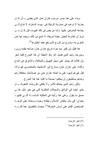 ‫ﻭﺒﻨﺎﺀ ﻋﻠﻰ ﻫﺫﺍ ﺼﺩﺭ ﻤﺭﺴﻭﻡ ﻏﺎﺯﺍﻥ ﺨﺎﻥ ﺍﻟﺫﻯ ﻴﻘﻀﻰ ﺒـﺄﻥ ﻜـل‬
‫ﺠﺎﺭﻴﺔ ﻻ ﺘﺭﻏﺏ ﻓﻰ ﻤﻤﺎﺭﺴﺔ ﺍﻟﺭﺫﻴﻠﺔ ﻓﻰ ﺒﻴﻭﺕ ﺍﻟﺩﻋﺎﺭﺓ، ﻻ ﺘﺒﺎﻉ ﺇﻟـﻰ‬
‫ﺠﻤﺎﻋﺔ ﺍﻟﻤﺸﺭﻓﻴﻥ ﻋﻠﻴﻬﺎ. ﻭﺃﻤﺎ ﻤﻥ ﻴﻘﻤﻥ ﻓﻰ ﺘﻠﻙ ﺍﻟﺒﻴﻭﺕ، ﻓﺈﻥ ﻜـل ﻤـﻥ‬
‫ﺘﺭﻴﺩ ﺃﻥ ﺘﻐﺎﺩﺭﻫﺎ ﻟﺘﻌﻴﺵ ﻋﻴﺸﺔ ﺸﺭﻴﻔﺔ، ﻻ ﺘﻤﻨﻊ ﻤﻥ ﺫﻟﻙ، ﻭﻴﺤﺩﺩ ﻟﻬﺎ ﺜﻤﻥ‬
            ‫ﺘﺸﺘﺭﻯ ﺒﻪ، ﻭﺘﺯﻭﺝ ﻤﻥ ﺍﻟﺯﻭﺝ ﺍﻟﺫﻯ ﻴﻘﻊ ﻋﻠﻴﻪ ﺍﺨﺘﻴﺎﺭﻫﺎ)٢(.‬

‫ﻫﺫﺍ ﻗﻠﻴل ﻤﻥ ﻜﺜﻴﺭ ﻤﻤﺎ ﺤﻭﺍﻩ ﺘﺎﺭﻴﺦ ﻏﺎﺯﺍﻥ ﺨﺎﻥ، ﺼﺎﻏﻪ ﺒﻘﻠﻤﻪ ﻭﺯﻴﺭﻩ‬
‫ﻭﻤﺅﺭﺨﻪ ﺭﺸﻴﺩ ﺍﻟﺩﻴﻥ ﻓﻀل ﺍﷲ. ﻭﻗﺩ ﻻﺤﻅﻨﺎ ﺃﻥ ﻫﺫﺍ ﺍﻟﻤﺅﺭﺥ ﻜﻠﻤﺎ ﺸﻌﺭ‬
‫ﺒﺄﻥ ﻜﻼﻤﻪ ﻗﺩ ﻴﺤﻤل ﻋﻠﻰ ﺴﺒﻴل ﺍﻟﺘﻬﻭﻴل ﻭﺍﻟﻤﺒﺎﻟﻐﺔ، ﻭﺍﻹﻏﺭﺍﻕ ﻓﻰ ﺍﻟﻤﺩﺡ‬
‫ﻭﺍﻟﺜﻨﺎﺀ ﻋﻠﻰ ﻏﺎﺯﺍﻥ ﺨﺎﻥ، ﻴﺴﺎﺭﻉ ﺇﻟﻰ ﺍﻻﺴﺘﺸﻬﺎﺩ ﺒﺎﻟﻤﻌﺎﺼﺭﻴﻥ ﻓﻬـﺅﻻﺀ‬
‫ﻗﺒل ﻏﻴﺭﻫﻡ ﺸﻬﻭﺩ ﻋﻠﻰ ﻤﺎ ﺃﺤﺩﺜﻪ ﻏﺎﺯﺍﻥ ﺨﺎﻥ ﻤﻥ ﺇﺼﻼﺤﺎﺕ ﻤﺨﺘﻠﻔﺔ ﻭﻫﻡ‬
       ‫ﻭﺤﺩﻫﻡ ﻴﺴﺘﻁﻴﻌﻭﻥ ﺃﻥ ﻴﺤﻜﻤﻭﺍ ﺒﺼﺤﺔ ﻤﺎ ﻜﺘﺒﻪ ﻋﻨﻪ ﻫﺫﺍ ﺍﻟﻤﺅﺭﺥ.‬
‫ﻭﻟﻜﻥ ﺭﺸﻴﺩ ﺍﻟﺩﻴﻥ ﻴﺤﺘﺎﻁ ﻟﻸﻤﺭ ﻭﻻ ﻴﻜﺘﻔﻰ ﺒﺎﻟﺭﻭﺍﻴﺎﺕ ﺍﻟﺸﻔﻭﻴﺔ، ﺒـل‬
‫ﻴﺸﻴﺭ ﺃﻴ ‪‬ﺎ ﺇﻟﻰ ﺍﻟﻭﺜﺎﺌﻕ ﻭﺍﻟﺴﺠﻼﺕ ﺍﻟﻤﻜﺘﻭﺒﺔ ﺍﻟﺘﻰ ﻫﻰ ﺨﻴﺭ ﺩﻟﻴل ﻋﻠـﻰ‬
                                                    ‫ﻀ‬
‫ﺼﺩﻕ ﻤﺎ ﻴﻘﻭل. ﻭﻋﻠﻰ ﻫﺫﺍ ﺭﺃﻴﻨﺎﻩ ﻓﻰ ﺍﻟﺤﻜﺎﻴﺔ ﺍﻟﺴﺎﺩﺴـﺔ ﺍﻟﺘـﻰ ﻜﺘﺒﻬـﺎ‬
‫ﺒﻌﻨﻭﺍﻥ: "ﻓﻰ ﺒﺫل ﺴﻠﻁﺎﻥ ﺍﻹﺴﻼﻡ ﻭﻋﻁﺎﺌﻪ ﻭﺠﻭﺩﻩ ﻭﺴﺨﺎﺌﻪ ﻋﻠﻰ ﺍﻟﻭﺠـﻪ‬
                             ‫)١(‬
‫ﻴﺘﺤﺩﺙ ﺒﺎﻟﺘﻔﺼﻴل ﻋﻤﺎ ﻗﺎﻡ ﺒـﻪ‬     ‫ﺍﻟﻤﺴﺘﺤﺴﻥ ﺍﻟﻘﺎﺌﻡ ﻋﻠﻰ ﺃﺴﺎﺱ ﺍﻟﻤﻌﺭﻓﺔ"‬



                                                 ‫)٢( ﺍﻨﻅﺭ ﺍﻟﺘﺭﺠﻤﺔ.‬
                                                 ‫)١( ﺍﻨﻅﺭ ﺍﻟﺘﺭﺠﻤﺔ.‬
 