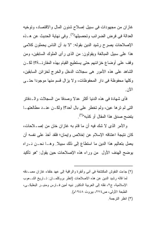 ‫ﻏﺎﺯﺍﻥ ﻤﻥ ﻤﺠﻬﻭﺩﺍﺕ ﻓﻰ ﺴﺒﻴل ﺇﺼﻼﺡ ﺸﺌﻭﻥ ﺍﻟﻤﺎل ﻭﺍﻻﻗﺘﺼﺎﺩ، ﻭﺘﻭﺨﻴﻪ‬
‫ﺍﻟﻌﺩﺍﻟﺔ ﻓﻰ ﻓﺭﺽ ﺍﻟﻀﺭﺍﺌﺏ ﻭﺘﺤﺼﻴﻠﻬﺎ)٢(. ﻭﻓﻰ ﻨﻬﺎﻴﺔ ﺍﻟﺤﺩﻴﺙ ﻋﻥ ﻫـﺫﻩ‬
‫ﺍﻹﺼﻼﺤﺎﺕ ﻴﺼﺭﺡ ﺭﺸﻴﺩ ﺍﻟﺩﻴﻥ ﺒﻘﻭﻟﻪ: "ﻻ ﺒﺩ ﺃﻥ ﺍﻟﻨﺎﺱ ﻴﺤﻤﻠﻭﻥ ﻜﻼﻤﻰ‬
‫ﻫﺫﺍ ﻋﻠﻰ ﺴﺒﻴل ﺍﻟﻤﺒﺎﻟﻐﺔ ﻭﻴﻘﻭﻟﻭﻥ: ﻤﻥ ﺍﻟﺫﻯ ﺭﺃﻯ ﺍﻟﻤﻠﻭﻙ ﺍﻟﺴﺎﺒﻘﻴﻥ، ﻭﻤﻥ‬
‫ﻭﻗﻑ ﻋﻠﻰ ﺃﻭﻀﺎﻉ ﺨﺯﺍﺌﻨﻬﻡ ﺤﺘﻰ ﻴﺴﺘﻁﻴﻊ ﺍﻟﻘﻴﺎﻡ ﺒﻬﺫﻩ ﺍﻟﻤﻘﺎﺭﻨـﺔ؟! ﻟﻜـﻥ‬
‫ﺍﻟﺸﺎﻫﺩ ﻋﻠﻰ ﻫﺫﻩ ﺍﻷﻤﻭﺭ ﻫﻰ ﺴﺠﻼﺕ ﺍﻟﺩﺨل ﻭﺍﻟﺨﺭﺝ ﻟﺨﺯﺍﺌﻥ ﺍﻟﺴﺎﺒﻘﻴﻥ،‬
‫ﻭﻜﻠﻬﺎ ﻤﺤﻔﻭﻅﺔ ﻓﻰ ﺩﺍﺭ ﺍﻟﻤﺤﻔﻭﻅﺎﺕ، ﻭﻻ ﻴﺯﺍل ﻗﺴﻡ ﻤﻨﻬﺎ ﻤﻭﺠﻭ ‪‬ﺍ ﺤﺘـﻰ‬
      ‫ﺩ‬
                                                                     ‫ﺍﻵﻥ.‬
‫ﻓﺄﻯ ﺸﻬﺎﺩﺓ ﻓﻰ ﻫﺫﻩ ﺍﻟﺩﻨﻴﺎ ﺃﻜﺜﺭ ﻋﺩﻻ ﻭﺼﺩ ﹰﺎ ﻤﻥ ﺍﻟﺴﺠﻼﺕ ﻭﺍﻟـﺩﻓﺎﺘﺭ‬
                     ‫ﻗ‬     ‫ﹰ‬
‫ﺍﻟﺘﻰ ﻟﻡ ﺘﺭﻫﺎ ﻋﻴﻥ، ﻭﻟﻡ ﺘﺨﻁﺭ ﻋﻠﻰ ﺒﺎل ﺃﺤﺩ؟! ﻭﻟﻜـﻥ ﻋﻨـﺩ ﻤﻁﺎﻟﻌﺘﻬـﺎ‬
                                     ‫ﻴﺘﻀﺢ ﺼﺩﻕ ﻫﺫﺍ ﺍﻟﻤﻘﺎل ﺃﻭ ﻜﺫﺒﻪ")٣(.‬
‫ﻭﺍﻷﻤﺭ ﺍﻟﺫﻯ ﻻ ﺸﻙ ﻓﻴﻪ ﺃﻥ ﻤﺎ ﻗﺎﻡ ﺒﻪ ﻏﺎﺯﺍﻥ ﺨﺎﻥ ﻤﻥ ﺇﺼـﻼﺤﺎﺕ،‬
‫ﻜﺎﻥ ﻨﺘﻴﺠﺔ ﺍﻋﺘﻨﺎﻗﻪ ﺍﻹﺴﻼﻡ ﻋﻥ ﺇﺨﻼﺹ ﻭﺇﻴﻤﺎﻥ؛ ﻓﻠﻘﺩ ﺃﺨﺫ ﻋﻠﻰ ﻨﻔﺴﻪ ﺃﻥ‬
‫ﻴﻌﻤل ﺒﺘﻌﺎﻟﻴﻡ ﻫﺫﺍ ﺍﻟﺩﻴﻥ ﻤﺎ ﺍﺴﺘﻁﺎﻉ ﺇﻟﻰ ﺫﻟﻙ ﺴﺒﻴﻼ. ﻭﻫـﺎ ﻨﺤـﻥ ﻨـﺭﺍﻩ‬
‫ﻴﻭﻀﺢ ﺍﻟﻬﺩﻑ ﺍﻷﻭل ﻤﻥ ﻭﺭﺍﺀ ﻫﺫﻩ ﺍﻹﺼﻼﺤﺎﺕ ﺤﻴﻥ ﻴﻘﻭل: "ﻫﻭ ﺘﺄﻜﻴﺩ‬


‫)٢( ﺠﺎﺀﺕ ﺍﻟﻨﻘﻭﺵ ﺍﻟﻤﻜﺘﺸﻔﺔ ﻓﻰ ﺁﻨﻰ ﻭﺃﻨﻘﺭﺓ ﻭﺍﻟﺭﺍﻗﻴﺔ ﺇﻟﻰ ﻋﻬﺩ ﺨﻠﻔﺎﺀ ﻏﺎﺯﺍﻥ ﻤﺼـﺩﻗﻪ‬
‫ﻟﻤﺎ ﻗﺎﻟﻪ ﺭﺸﻴﺩ ﺍﻟﺩﻴﻥ ﻋﻥ ﻫﺫﻩ ﺍﻻﺼﻼﺤﺎﺕ )ﺍﻨﻅﺭ ﺒﺭﻭﻜﻠﻤـﺎﻥ: ﺘـﺎﺭﻴﺦ ﺍﻟﺸـﻌﻭﺏ‬
‫ﺍﻹﺴﻼﻤﻴﺔ، ﺝ٢، ﻨﻘﻠﻪ ﺇﻟﻰ ﺍﻟﻌﺭﺒﻴﺔ ﺍﻟﺩﻜﺘﻭﺭ ﻨﺒﻴﻪ ﺃﻤﻴﻥ ﻓـﺎﺭﺱ ﻭﻤﻨﻴـﺭ ﺍﻟﺒﻌﻠﺒﻜـﻰ،‬
                                ‫ﺍﻟﻁﺒﻌﺔ ﺍﻷﻭﻟﻰ، ﺹ٤٧٢، ﺒﻴﺭﻭﺕ ٨٤٩١ﻡ(.‬
                                                         ‫)٣( ﺍﻨﻅﺭ ﺍﻟﺘﺭﺠﻤﺔ.‬
 