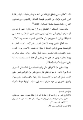 ‫ﺘﻠﻙ ﺍﻷﺤﻜﺎﻡ، ﺤﺘﻰ ﻴﺘﺤﻘﻕ ﺍﻟﺭﻓﻘﺎﺀ ﻤﻥ ﺸﺩﺓ ﻋﻨﺎﻴﺘﻨﺎ ﻭﺍﻫﺘﻤﺎﻤﻨـﺎ ﺒﺎﺴـﺘﻘﺎﻤﺔ‬
‫ﺃﻤﻭﺭ ﺍﻟﺩﻴﻥ، ﻓﺘﺯﻭل ﻤﻥ ﺍﻟﻨﻔﻭﺱ ﻨﻘﻴﺼﺔ ﺍﻟﺘﺴﺎﻫل ﻭﺍﻟﺘﻬﺎﻭﻥ ﻓـﻰ ﺸـﺌﻭﻥ‬
                      ‫ﺍﻟﺸﺭﻉ، ﻭﺘﺤل ﻤﺤﻠﻬﺎ ﻓﻀﻴﻠﺔ ﺍﻟﺼﻼﺒﺔ ﻭﺍﻟﺜﺒﺎﺕ")٤(.‬
‫ﻭﻟﻘﺩ ﺼﺩﻕ ﺍﻟﻤﺴﺘﺸﺭﻕ ﺍﻹﻨﺠﻠﻴﺯﻯ ﺒﺭﺍﻭﻥ ﺤﻴﻥ ﻗﺎل: "ﻋﻠﻰ ﺍﻟﺭﻏﻡ ﻤﻥ‬
‫ﺃﻥ ﻏﺎﺯﺍﻥ ﻟﻡ ﻴﻜﻥ ﺃﻭل ﺴﻠﻁﺎﻥ ﻤﻐﻭﻟﻰ ﻴﻌﺘﻨﻕ ﺍﻟﺩﻴﻥ ﺍﻹﺴﻼﻤﻰ، ﻓﺈﻨﻪ ﻓـﻰ‬
‫ﺍﻟﺤﻘﻴﻘﺔ ﻜﺎﻥ ﺃﻭل ﺸﺨﺹ ﻴﻌﻴﺩ ﺇﻟﻰ ﻫﺫﺍ ﺍﻟﺩﻴﻥ ﺍﻟﺤﻨﻴﻑ ﻋﻅﻤﺘﻪ ﻭﺠﻼﻟﻪ")٥(.‬
‫ﻫﺫﺍ ﺍﻟﺨﻠﻕ ﺍﻟﻤﺘﻴﻥ ﻭﻫﺫﻩ ﺍﻷﻋﻤﺎل ﺍﻟﻤﺠﻴـﺩﺓ ﻭﺍﻹﺼـﻼﺤﺎﺕ ﺍﻟﻤﻔﻴـﺩﺓ‬
‫ﺍﻟﺘﻰﺸﻤﻠﺕ ﺠﻤﻴﻊ ﻨﻭﺍﺤﻰ ﺍﻟﺤﻴﺎﺓ ﻻ ﻴﻤﻜﻥ ﺃﻥ ﺘﺼﺩﺭ ﺇﻻ ﻤﻥ ﺭﺠـل ﻗﻠﺒـﻪ‬
‫ﻋﺎﻤﺭ ﺒﺎﻹﻴﻤﺎﻥ، ﻴﻘﻅ ﺍﻟﻀﻤﻴﺭ، ﺒﻌﻴﺩ ﺍﻟﻨﻅﺭ ﻴﺨﺸﻰ ﺭﺒﻪ، ﻭﻴﻌﻤل ﺒﺄﻭﺍﻤﺭﻩ،‬
‫ﻭﻴﻨﻔﺫ ﺘﻌﺎﻟﻴﻤﻪ. ﻭﻤﻥ ﻫﻨﺎ ﻜﺎﻥ ﻟﻨﺎ ﺃﻥ ﻨﻘﺭﺭ ﺃﻥ ﻫﺫﻩ ﺍﻹﺼـﻼﺤﺎﺕ ﻗﺎﻤـﺕ‬
                                        ‫ﻋﻠﻰ ﺃﺴﺱ ﺇﺴﻼﻤﻴﺔ ﺨﺎﻟﺼﺔ)١(.‬
‫ﻭﺒﻨﺎﺀ ﻋﻠﻰ ﻫﺫﺍ ﻻ ﻨﻭﺍﻓﻕ ﻋﻠﻰ ﺭﺃﻯ ﺍﻟﻤﺴﺘﺸـﺭﻕ ﺍﻷﻟﻤـﺎﻨﻰ ﺸـﺒﻭﻟﺭ‬
‫)‪ ( Spuler‬ﺍﻟﺫﻯ ﻴﺯﻋﻡ ﺃﻥ ﻨﻅﻡ ﻏﺎﺯﺍﻥ ﻓﻰ ﻜﺜﻴﺭ ﻤﻥ ﺍﻟﻨﻭﺍﺤﻰ ﺘﺴﻴﺭ ﻋﻠﻰ‬
‫ﺍﻟﻨﻤﻁ ﺍﻟﻤﺘﺒﻊ ﻓﻰ ﺍﻟﻐﺭﺏ؛ ﻓﺎﻟﺤﺎﺠﺎﺕ ﻤﺘﺸـﺎﺒﻬﺔ ﻭﺍﻷﺴـﺎﻟﻴﺏ ﻤﺘﺸـﺎﺒﻬﺔ،‬
‫ﻭﺃﺠﻬﺯﺓ ﺍﻟﺩﻴﻭﺍﻥ ﻓﻰ ﻋﻬﺩ ﻏﺎﺯﺍﻥ ﺘﺴﺘﻨﺩ ﺇﻟﻰ ﺃﺴﺎﻟﻴﺏ ﺸﺭﻗﻴﺔ ﻗﺩﻴﻤﺔ ﻤﺄﺨﻭﺫﺓ‬


                                                      ‫)٤( ﻨﻔﺱ ﺍﻟﻤﺼﺩﺭ.‬
‫)٥( ﺘﺎﺭﻴﺦ ﺃﺩﺒﻰ ﺇﻴﺭﺍﻥ ﺍﺯﻨﻴﻤﺔ ﻗﺭﻥ ﻫﻔﺘﻡ ﺘﺎ ﺁﺨﺭ ﻗﺭﻥ ﻫﺸﺘﻡ ﻫﺠﺭﻯ: ﻋﺼﺭ ﺍﺴـﺘﻴﻼﻯ‬
‫ﻤﻐﻭل ﻭﺘﺎﺘﺎﺭ، ﺘﺭﺠﻤﺔ ﻭﺤﻭﺍﺸﻰ ﺒﻘﻠﻡ ﻋﻠـﻰ ﺃﺼـﻐﺭ ﺤﻜﻤـﺕ، ﺹ٠٢، ﺘﻬـﺭﺍﻥ‬
                                            ‫٧٢٣١ﻫـ.ﺵ = ٨٤٩١ﻡ.‬
                                           ‫)١( ﺍﻟﺸﺭﻕ ﺍﻹﺴﻼﻤﻰ، ﺹ٠٤٣.‬
 