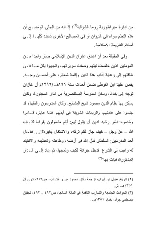 ‫ﻤﻥ ﺇﺩﺍﺭﺓ ﺇﻤﺒﺭﺍﻁﻭﺭﻴﺔ ﺭﻭﻤﺎ ﺍﻟﺸﺭﻗﻴﺔ)٢(؛ ﺇﺫ ﺇﻨﻪ ﻤﻥ ﺍﻟﺠﻠﻰ ﺍﻟﻭﺍﻀـﺢ ﺃﻥ‬
‫ﻫﺫﻩ ﺍﻟﻨﻅﻡ ﺴﻭﺍﺀ ﻓﻰ ﺍﻟﺩﻴﻭﺍﻥ ﺃﻭ ﻓﻰ ﺍﻟﻤﺼﺎﻟﺢ ﺍﻷﺨﺭﻯ ﺘﺴﺘﻨﺩ ﻜﻠﻬـﺎ ﺇﻟـﻰ‬
                                               ‫ﺃﺤﻜﺎﻡ ﺍﻟﺸﺭﻴﻌﺔ ﺍﻹﺴﻼﻤﻴﺔ.‬

‫ﻭﻓﻰ ﺍﻟﺤﻘﻴﻘﺔ ﺒﻌﺩ ﺃﻥ ﺍﻋﺘﻨﻕ ﻏﺎﺯﺍﻥ ﺍﻟﺩﻴﻥ ﺍﻹﺴﻼﻤﻰ ﺼﺎﺭ ﻭﺍﺤ ‪‬ﺍ ﻤـﻥ‬
     ‫ﺩ‬
‫ﺍﻟﻤﺅﻤﻨﻴﻥ ﺍﻟﺫﻴﻥ ﺨﻠﺼﺕ ﻨﻴﺘﻬﻡ ﻭﺼﻔﺕ ﺴﺭﻴﺭﺘﻬﻡ، ﻭﺍﺘﺠﻬﻭﺍ ﺒﻜل ﻤـﺎ ﻓـﻰ‬
‫ﻁﺎﻗﺘﻬﻡ ﺇﻟﻰ ﺭﻋﺎﻴﺔ ﺁﺩﺍﺏ ﻫﺫﺍ ﺍﻟﺩﻴﻥ ﻭﺇﻗﺎﻤﺔ ﺸﻌﺎﺌﺭﻩ ﻋﻠﻰ ﺃﺤﺴـﻥ ﻭﺠـﻪ.‬
‫ﻴﻘﺹ ﻋﻠﻴﻨﺎ ﺍﺒﻥ ﺍﻟﻔﻭﻁﻰ ﻀﻤﻥ ﺃﺤﺩﺍﺙ ﺴﻨﺔ ٦٩٦ﻫـ/٦٩٢١ﻡ ﺃﻥ ﻏﺎﺯﺍﻥ‬
‫ﺘﻭﺠﻪ ﺇﻟﻰ ﺒﻐﺩﺍﺩ، ﻭﺩﺨل ﺍﻟﻤﺩﺭﺴﺔ ﺍﻟﻤﺴﺘﻨﺼﺭﻴﺔ ﻤﻥ ﺍﻟﺩﺍﺭ ﺍﻟﻤﺠﺎﻭﺭﺓ، ﻭﻜﺎﻥ‬
‫ﻴﺴﻜﻥ ﺒﻬﺎ ﻨﻅﺎﻡ ﺍﻟﺩﻴﻥ ﻤﺤﻤﻭﺩ ﺸﻴﺦ ﺍﻟﻤﺸﺎﻴﺦ. ﻭﻜﺎﻥ ﺍﻟﻤﺩﺭﺴﻭﻥ ﻭﺍﻟﻔﻘﻬﺎﺀ ﻗﺩ‬
‫ﺠﻠﺴﻭﺍ ﻋﻠﻰ ﻋﺎﺩﺘﻬﻡ، ﻭﺍﻟﺭﺒﻌﺎﺕ ﺍﻟﺸﺭﻴﻔﺔ ﻓﻰ ﺃﻴﺩﻴﻬﻡ. ﻓﻠﻤﺎ ﻋﺎﻴﻨﻭﻩ ﻗـﺎﻤﻭﺍ‬
‫ﻭﺨﺩﻤﻭﻩ؛ ﻓﺄﻤﺭ ﺭﺸﻴﺩ ﺍﻟﺩﻴﻥ ﺃﻥ ﻴﻘﻭل ﻟﻬﻡ: ﺃﻨﺘﻡ ﻤﺸﻐﻭﻟﻭﻥ ﺒﻘﺭﺍﺀﺓ ﻜﺘـﺎﺏ‬
‫ﺍﷲ – ﻋﺯ ﻭﺠل – ﻜﻴﻑ ﺠﺎﺯ ﻟﻜﻡ ﺘﺭﻜﻪ، ﻭﺍﻻﺸﺘﻐﺎل ﺒﻐﻴﺭﻩ؟!…. ﻓﻘـﺎل‬
‫ﺃﺤﺩ ﺍﻟﻤﺩﺭﺴﻴﻥ: ﺍﻟﺴﻠﻁﺎﻥ ﻅل ﺍﷲ ﻓﻰ ﺃﺭﻀﻪ، ﻭﻁﺎﻋﺘﻪ ﻭﺘﻌﻅﻴﻤﻪ ﻭﺍﻻﻨﻘﻴﺎﺩ‬
‫ﻟﻪ ﻭﺍﺠﺏ ﻓﻰ ﺍﻟﺸﺭﻉ. ﻓﺩﺨل ﺨﺯﺍﻨﺔ ﺍﻟﻜﺘﺏ ﻭﻟﻤﺤﻬﺎ، ﺜﻡ ﻋﺎﺩ ﺇﻟـﻰ ﺍﻟـﺩﺍﺭ‬
                                                 ‫ﺍﻟﻤﺫﻜﻭﺭﺓ، ﻓﺒﺎﺕ ﺒﻬﺎ")٣(.‬


‫)٢( ﺘﺎﺭﻴﺦ ﻤﻐﻭل ﺩﺭ ﺇﻴﺭﺍﻥ، ﺘﺭﺠﻤﺔ ﺩﻜﺘﺭ ﻤﺤﻤﻭﺩ ﻤﻴـﺭ ﺁﻓﺘـﺎﺏ، ﺹ٢٩٢، ﺘﻬـﺭﺍﻥ‬
                                                            ‫١٥٣١ﻫـ.ﺵ.‬
‫)٣( ﺍﻟﺤﻭﺍﺩﺙ ﺍﻟﺠﺎﻤﻌﺔ ﻭﺍﻟﺘﺠﺎﺭﺏ ﺍﻟﻨﺎﻓﻌﺔ ﻓﻰ ﺍﻟﻤﺎﺌﺔ ﺍﻟﺴﺎﺒﻌﺔ، ﺹ٢٩٤ – ٣٩٤، ﺘﺤﻘﻴﻕ‬
                                            ‫ﻤﺼﻁﻔﻰ ﺠﻭﺍﺩ، ﺒﻐﺩﺍﺩ ١٥٣١ﻫـ.‬
 