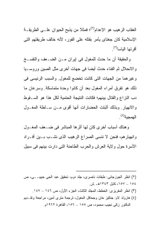 ‫ﺍﻟﻌﻘﺎﺏ ﺍﻟﺭﻫﻴﺏ ﻫﻭ ﺍﻹﻋﺩﺍﻡ)٢(؛ ﻓﻤﺜﻼ ﻤﻥ ﻴﺫﺒﺢ ﺍﻟﺤﻴﻭﺍﻥ ﻋﻠـﻰ ﺍﻟﻁﺭﻴﻘـﺔ‬
                              ‫ﹰ‬
‫ﺍﻹﺴﻼﻤﻴﺔ ﻜﺎﻥ ﺠﻐﺘﺎﻯ ﻴﺄﻤﺭ ﺒﻘﺘﻠﻪ ﻋﻠﻰ ﺍﻟﻔﻭﺭ، ﻷﻨﻪ ﺨﺎﻟﻑ ﻁﺭﻴﻘﺘﻬﻡ ﺍﻟﺘﻰ‬
                                                       ‫ﺃﻗﺭﺘﻬﺎ ﺍﻟﻴﺎﺴﺎ)٣(.‬

‫ﻭﺍﻟﺤﻘﻴﻘﺔ ﺃﻥ ﻤﺎ ﺤﺩﺙ ﻟﻠﻤﻐﻭل ﻓﻰ ﺇﻴﺭﺍﻥ ﻤـﻥ ﺍﻟﻀـﻌﻑ ﻭﺍﻟﺘﻔﺴـﺦ‬
‫ﻭﺍﻻﻨﺤﻼل ﺜﻡ ﺍﻟﻔﻨﺎﺀ ﺤﺩﺙ ﺃﻴ ‪‬ﺎ ﻓﻰ ﺠﻬﺎﺕ ﺃﺨﺭﻯ ﻤﺜل ﺍﻟﺼﻴﻥ ﻭﺭﻭﺴـﻴﺎ‬
                                ‫ﻀ‬
‫ﻭﻏﻴﺭﻫﻤﺎ ﻤﻥ ﺍﻟﺠﻬﺎﺕ ﺍﻟﺘﻰ ﻜﺎﻨﺕ ﺘﺨﻀﻊ ﻟﻠﻤﻐﻭل. ﻭﺍﻟﺴﺒﺏ ﺍﻟﺭﺌﻴﺴﻰ ﻓﻰ‬
‫ﺫﻟﻙ ﻫﻭ ﺘﻔﺭﻕ ﺃﻤﺭﺍﺀ ﺍﻟﻤﻐﻭل ﺒﻌﺩ ﺃﻥ ﻜﺎﻨﻭﺍ ﻭﺤﺩﺓ ﻤﺘﻤﺎﺴﻜﺔ. ﻭﺴﺭﻋﺎﻥ ﻤﺎ‬
‫ﺩﺏ ﺍﻟﻨﺯﺍﻉ ﻭﺍﻟﻘﺘﺎل ﺒﻴﻨﻬﻡ؛ ﻓﻜﺎﻨﺕ ﺍﻟﻨﺘﻴﺠﺔ ﺍﻟﺤﺘﻤﻴﺔ ﻟﻜل ﻫﺫﺍ ﻫﻭ ﺍﻟﺴـﻘﻭﻁ‬
‫ﻭﺍﻻﻨﻬﻴﺎﺭ. ﻭﺒﺫﻟﻙ ﺃﺜﺒﺘﺕ ﺍﻟﺤﻀﺎﺭﺍﺕ ﺃﻨﻬﺎ ﺃﻗﻭﻯ ﻤـﻥ ﺴـﻠﻁﺔ ﺍﻟﻤﻐـﻭل‬
                                                            ‫ﺍﻟﻬﻤﺠﻴﺔ)٤(.‬

‫ﻭﻫﻨﺎﻙ ﺃﺴﺒﺎﺏ ﺃﺨﺭﻯ ﻜﺎﻥ ﻟﻬﺎ ﺃﺜﺭﻫﺎ ﺍﻟﻤﺒﺎﺸﺭ ﻓﻰ ﻀـﻌﻑ ﺍﻟﻤﻐـﻭل‬
‫ﻭﺍﻨﻬﻴﺎﺭﻫﻡ، ﻓﻨﺤﻥ ﻻ ﻨﻨﺴﻰ ﺍﻟﺼﺭﺍﻉ ﺍﻟﺭﻫﻴﺏ ﺍﻟﺫﻯ ﻨﺸـﺏ ﺒـﻴﻥ ﺃﻓـﺭﺍﺩ‬
‫ﺍﻷﺴﺭﺓ ﺤﻭل ﻭﻻﻴﺔ ﺍﻟﻌﺭﺵ ﻭﺍﻟﺤﺭﺏ ﺍﻟﻁﺎﺤﻨﺔ ﺍﻟﺘﻰ ﺩﺍﺭﺕ ﺒﻴﻨﻬﻡ ﻓﻰ ﺴﺒﻴل‬




‫)٢( ﺍﻨﻅﺭ ﺍﻟﺠﻭﺯﺠﺎﻨﻰ: ﻁﺒﻘﺎﺕ ﻨﺎﺼﺭﻯ، ﺠﻠﺩ ﺩﻭﻡ، ﺘﺤﻘﻴﻕ ﻋﺒﺩ ﺍﻟﺤﻰ ﺤﺒﻴﺒــﻰ، ﺹ‬
                                         ‫٤٥١ – ٧٥١، ﻜﺎﺒل ٣٤٣١ﻫـ.ﺵ.‬
     ‫)٣( ﺍﻨﻅﺭ ﺍﻟﻤﻘﺭﻴﺯﻯ: ﺍﻟﺨﻁﻁ، ﺍﻟﻤﺠﻠﺩ ﺍﻟﺜﺎﻟﺙ، ﺍﻟﺠﺯﺀ ﺍﻷﻭل، ﺹ ٦٤١ – ٧٤١.‬
‫)٤( ﻫﺎﺭﻭﻟﺩ ﻻﻡ: ﺠﻨﻜﻴﺯ ﺨﺎﻥ ﻭﺠﺤﺎﻓل ﺍﻟﻤﻐﻭل، ﺘﺭﺠﻤﺔ ﻤﺘﺭﻯ ﺃﻤﻴﻥ، ﻤﺭﺍﺠﻌﺔ ﻭﺘﻘـﺩﻴﻡ‬
            ‫ﺍﻟﺩﻜﺘﻭﺭ ﺯﻜﻰ ﻨﺠﻴﺏ ﻤﺤﻤﻭﺩ، ﺹ ٥٥١ – ٦٥١، ﺍﻟﻘﺎﻫﺭﺓ ٢٦٩١ﻡ.‬
 