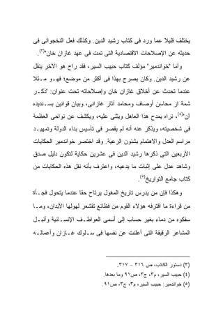 ‫ﻴﺨﺘﻠﻑ ﻗﻠﻴﻼ ﻋﻤﺎ ﻭﺭﺩ ﻓﻰ ﻜﺘﺎﺏ ﺭﺸﻴﺩ ﺍﻟﺩﻴﻥ. ﻭﻜﺫﻟﻙ ﻓﻌل ﺍﻟﻨﺨﺠﻭﺍﻨﻰ ﻓﻰ‬
                                                   ‫ﹰ‬
 ‫ﺤﺩﻴﺜﻪ ﻋﻥ ﺍﻹﺼﻼﺤﺎﺕ ﺍﻻﻗﺘﺼﺎﺩﻴﺔ ﺍﻟﺘﻰ ﺘﻤﺕ ﻓﻰ ﻋﻬﺩ ﻏﺎﺯﺍﻥ ﺨﺎﻥ")٣(.‬
‫ﻭﺃﻤﺎ "ﺨﻭﺍﻨﺩﻤﻴﺭ" ﻤﺅﻟﻑ ﻜﺘﺎﺏ ﺤﺒﻴﺏ ﺍﻟﺴﻴﺭ، ﻓﻘﺩ ﺭﺍﺡ ﻫﻭ ﺍﻵﺨﺭ ﻴﻨﻘل‬
‫ﻋﻥ ﺭﺸﻴﺩ ﺍﻟﺩﻴﻥ. ﻭﻜﺎﻥ ﻴﺼﺭﺡ ﺒﻬﺫﺍ ﻓﻰ ﺃﻜﺜﺭ ﻤﻥ ﻤﻭﻀﻊ؛ ﻓﻬـﻭ ﻤـﺜﻼ‬
‫ﹰ‬
‫ﻋﻨﺩﻤﺎ ﺘﺤﺩﺙ ﻋﻥ ﺃﺨﻼﻕ ﻏﺎﺯﺍﻥ ﺨﺎﻥ ﻭﺇﺼﻼﺤﺎﺘﻪ ﺘﺤﺕ ﻋﻨﻭﺍﻥ: "ﺫﻜـﺭ‬
‫ﺸﻤﺔ ﺍﺯ ﻤﺤﺎﺴﻥ ﺃﻭﺼﺎﻑ ﻭﻤﺤﺎﻤﺩ ﺁﺜﺎﺭ ﻏﺎﺯﺍﻨﻰ، ﻭﺒﻴﺎﻥ ﻗﻭﺍﻨﻴﻥ ﺒﺴـﻨﺩﻴﺩﻩ‬
‫ﺁﻥ")٤(، ﻨﺭﺍﻩ ﻴﻤﺩﺡ ﻫﺫﺍ ﺍﻟﻌﺎﻫل ﻭﻴﺜﻨﻰ ﻋﻠﻴﻪ، ﻭﻴﻜﺸﻑ ﻋﻥ ﻨﻭﺍﺤﻰ ﺍﻟﻌﻅﻤﺔ‬
‫ﻓﻰ ﺸﺨﺼﻴﺘﻪ، ﻭﻴﺫﻜﺭ ﻋﻨﻪ ﺃﻨﻪ ﻟﻡ ﻴﻘﺼﺭ ﻓﻰ ﺘﺄﺴﻴﺱ ﺒﻨﺎﺀ ﺍﻟﺩﻭﻟﺔ ﻭﺘﻤﻬﻴـﺩ‬
‫ﻤﺭﺍﺴﻡ ﺍﻟﻌﺩل ﻭﺍﻻﻫﺘﻤﺎﻡ ﺒﺸﺌﻭﻥ ﺍﻟﺭﻋﻴﺔ. ﻭﻗﺩ ﺍﺨﺘﺼﺭ ﺨﻭﺍﻨﺩﻤﻴﺭ ﺍﻟﺤﻜﺎﻴﺎﺕ‬
‫ﺍﻷﺭﺒﻌﻴﻥ ﺍﻟﺘﻰ ﺫﻜﺭﻫﺎ ﺭﺸﻴﺩ ﺍﻟﺩﻴﻥ ﻓﻰ ﻋﺸﺭﻴﻥ ﺤﻜﺎﻴﺔ ﻟﺘﻜﻭﻥ ﺩﻟﻴل ﺼﺩﻕ‬
‫ﻭﺸﺎﻫﺩ ﻋﺩل ﻋﻠﻰ ﺇﺜﺒﺎﺕ ﻤﺎ ﻴﺩﻋﻴﻪ، ﻭﺍﻋﺘﺭﻑ ﺒﺄﻨﻪ ﻨﻘل ﻫﺫﻩ ﺍﻟﺤﻜﺎﻴﺎﺕ ﻤﻥ‬
                                           ‫ﻜﺘﺎﺏ ﺠﺎﻤﻊ ﺍﻟﺘﻭﺍﺭﻴﺦ)٥(.‬
‫ﻭﻫﻜﺫﺍ ﻓﺈﻥ ﻤﻥ ﻴﺩﺭﺱ ﺘﺎﺭﻴﺦ ﺍﻟﻤﻐﻭل ﻴﺭﺘﺎﺡ ﺤ ﹰﺎ ﻋﻨﺩﻤﺎ ﻴﺘﺤﻭل ﻓﺠـﺄﺓ‬
                   ‫ﻘ‬
‫ﻤﻥ ﻗﺭﺍﺀﺓ ﻤﺎ ﺍﻗﺘﺭﻓﻪ ﻫﺅﻻﺀ ﺍﻟﻘﻭﻡ ﻤﻥ ﻓﻅﺎﺌﻊ ﺘﻘﺸﻌﺭ ﻟﻬﻭﻟﻬﺎ ﺍﻷﺒﺩﺍﻥ، ﻭﻤـﺎ‬
‫ﺴﻔﻜﻭﻩ ﻤﻥ ﺩﻤﺎﺀ ﺒﻐﻴﺭ ﺤﺴﺎﺏ ﺇﻟﻰ ﺃﺴﻤﻰ ﺍﻟﻌﻭﺍﻁـﻑ ﺍﻹﻨﺴـﺎﻨﻴﺔ ﻭﺃﻨﺒـل‬
‫ﺍﻟﻤﺸﺎﻋﺭ ﺍﻟﺭﻗﻴﻘﺔ ﺍﻟﺘﻰ ﺃﻋﻠﻨﺕ ﻋﻥ ﻨﻔﺴﻬﺎ ﻓﻰ ﺴـﻠﻭﻙ ﻏـﺎﺯﺍﻥ ﻭﺃﻋﻤﺎﻟـﻪ‬



                                  ‫)٣( ﺩﺴﺘﻭﺭ ﺍﻟﻜﺎﺘﺏ، ﺹ ٦١٣ – ٧١٣.‬
                            ‫)٤( ﺤﺒﻴﺏ ﺍﻟﺴﻴﺭ، ﻡ٣، ﺝ٣، ﺹ١٩ ﻭﻤﺎ ﺒﻌﺩﻫﺎ.‬
                            ‫)٥( ﺨﻭﺍﻨﺩﻤﻴﺭ: ﺤﺒﻴﺏ ﺍﻟﺴﻴﺭ، ﻡ٣، ﺝ٣، ﺹ١٩.‬
 