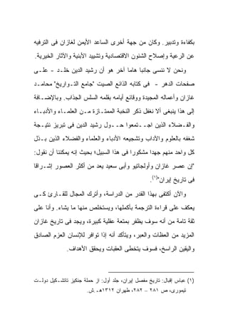 ‫ﺒﻜﻔﺎﺀﺓ ﻭﺘﺩﺒﻴﺭ. ﻭﻜﺎﻥ ﻤﻥ ﺠﻬﺔ ﺃﺨﺭﻯ ﺍﻟﺴﺎﻋﺩ ﺍﻷﻴﻤﻥ ﻟﻐﺎﺯﺍﻥ ﻓﻰ ﺍﻟﺘﺭﻓﻴﻪ‬
‫ﻋﻥ ﺍﻟﺭﻋﻴﺔ ﻭﺇﺼﻼﺡ ﺍﻟﺸﺌﻭﻥ ﺍﻻﻗﺘﺼﺎﺩﻴﺔ ﻭﺘﺸﻴﻴﺩ ﺍﻷﺒﻨﻴﺔ ﻭﺍﻵﺜﺎﺭ ﺍﻟﺨﻴﺭﻴﺔ.‬

‫ﻭﻨﺤﻥ ﻻ ﻨﻨﺴﻰ ﺠﺎﻨ ‪‬ﺎ ﻫﺎ ‪‬ﺎ ﺁﺨﺭ ﻫﻭ ﺃﻥ ﺭﺸﻴﺩ ﺍﻟﺩﻴﻥ ﺨﹼـﺩ - ﻋﻠـﻰ‬
         ‫ﻠ‬                        ‫ﺒ ﻤ‬
‫ﺼﻔﺤﺎﺕ ﺍﻟﺩﻫﺭ - ﻓﻰ ﻜﺘﺎﺒﻪ ﺍﻟﺫﺍﺌﻊ ﺍﻟﺼﻴﺕ "ﺠﺎﻤﻊ ﺍﻟﺘـﻭﺍﺭﻴﺦ" ﻤﺤﺎﻤـﺩ‬
‫ﻏﺎﺯﺍﻥ ﻭﺃﻋﻤﺎﻟﻪ ﺍﻟﻤﺠﻴﺩﺓ ﻭﻭﻗﺎﺌﻊ ﺃﻴﺎﻤﻪ ﺒﻘﻠﻤﻪ ﺍﻟﺴﻠﺱ ﺍﻟﺠﺫﺍﺏ. ﻭﺒﺎﻹﻀـﺎﻓﺔ‬
‫ﺇﻟﻰ ﻫﺫﺍ ﻴﻨﺒﻐﻰ ﺃﻻ ﻨﻐﻔل ﺫﻜﺭ ﺍﻟﻨﺨﺒﺔ ﺍﻟﻤﻤﺘـﺎﺯﺓ ﻤـﻥ ﺍﻟﻌﻠﻤـﺎﺀ ﻭﺍﻷﺩﺒـﺎﺀ‬
‫ﻭﺍﻟﻔـﻀﻼﺀ ﺍﻟﺫﻴﻥ ﺍﺠــﺘﻤﻌﻭﺍ ﺤــﻭل ﺭﺸﻴﺩ ﺍﻟﺩﻴﻥ ﻓﻰ ﺘﺒﺭﻴﺯ ﻨﺘﻴـﺠﺔ‬
‫ﺸﻐﻔﻪ ﺒﺎﻟﻌﻠﻭﻡ ﻭﺍﻵﺩﺍﺏ ﻭﺘﺸﺠﻴﻌﻪ ﺍﻷﺩﺒﺎﺀ ﻭﺍﻟﻌﻠﻤﺎﺀ ﻭﺍﻟﻔﻀﻼﺀ ﺍﻟﺫﻴﻥ ﺒـﺫل‬
‫ﻜل ﻭﺍﺤﺩ ﻤﻨﻬﻡ ﺠﻬﺩﺍ ﻤﺸﻜﻭ ‪‬ﺍ ﻓﻰ ﻫﺫﺍ ﺍﻟﺴﺒﻴل؛ ﺒﺤﻴﺙ ﺇﻨﻪ ﻴﻤﻜﻨﻨﺎ ﺃﻥ ﻨﻘﻭل:‬
                                         ‫ﺭ‬       ‫‪‬‬
‫"ﺇﻥ ﻋﺼﺭ ﻏﺎﺯﺍﻥ ﻭﺃﻭﻟﺠﺎﺘﻴﻭ ﻭﺃﺒﻰ ﺴﻌﻴﺩ ﻴﻌﺩ ﻤﻥ ﺃﻜﺜﺭ ﺍﻟﻌﺼﻭﺭ ﺇﺸـﺭﺍ ﹰﺎ‬
 ‫ﻗ‬
                                                   ‫ﻓﻰ ﺘﺎﺭﻴﺦ ﺇﻴﺭﺍﻥ")١(.‬

‫ﻭﺍﻵﻥ ﺃﻜﺘﻔﻰ ﺒﻬﺫﺍ ﺍﻟﻘﺩﺭ ﻤﻥ ﺍﻟﺩﺭﺍﺴﺔ، ﻭﺃﺘﺭﻙ ﺍﻟﻤﺠﺎل ﻟﻠﻘـﺎﺭﺉ ﻜـﻰ‬
‫ﻴﻌﻜﻑ ﻋﻠﻰ ﻗﺭﺍﺀﺓ ﺍﻟﺘﺭﺠﻤﺔ ﺒﺄﻜﻤﻠﻬﺎ، ﻭﻴﺴﺘﺨﻠﺹ ﻤﻨﻬﺎ ﻤﺎ ﻴﺸﺎﺀ. ﻭﺃﻨﺎ ﻋﻠﻰ‬
‫ﺜﻘﺔ ﺘﺎﻤﺔ ﻤﻥ ﺃﻨﻪ ﺴﻭﻑ ﻴﻅﻔﺭ ﺒﻤﺘﻌﺔ ﻋﻘﻠﻴﺔ ﻜﺒﻴﺭﺓ، ﻭﻴﺠﺩ ﻓﻰ ﺘﺎﺭﻴﺦ ﻏﺎﺯﺍﻥ‬
‫ﺍﻟﻤﺯﻴﺩ ﻤﻥ ﺍﻟﻌﻅﺎﺕ ﻭﺍﻟﻌﺒﺭ، ﻭﻴﺘﺄﻜﺩ ﺃﻨﻪ ﺇﺫﺍ ﺘﻭﺍﻓﺭ ﻟﻺﻨﺴﺎﻥ ﺍﻟﻌﺯﻡ ﺍﻟﺼﺎﺩﻕ‬
              ‫ﻭﺍﻟﻴﻘﻴﻥ ﺍﻟﺭﺍﺴﺦ، ﻓﺴﻭﻑ ﻴﺘﺨﻁﻰ ﺍﻟﻌﻘﺒﺎﺕ ﻭﻴﺤﻘﻕ ﺍﻷﻫﺩﺍﻑ.‬



‫)١( ﻋﺒﺎﺱ ﺇﻗﺒﺎل: ﺘﺎﺭﻴﺦ ﻤﻔﺼل ﺇﻴﺭﺍﻥ، ﺠﻠﺩ ﺃﻭل: ﺍﺯ ﺤﻤﻠﺔ ﺠﻨﻜﻴﺯ ﺘﺎﺘﺸـﻜﻴل ﺩﻭﻟـﺕ‬
                       ‫ﺘﻴﻤﻭﺭﻯ، ﺹ ١٨٢ – ٢٨٢، ﻁﻬﺭﺍﻥ ٢١٣١ﻫـ.ﺵ.‬
 