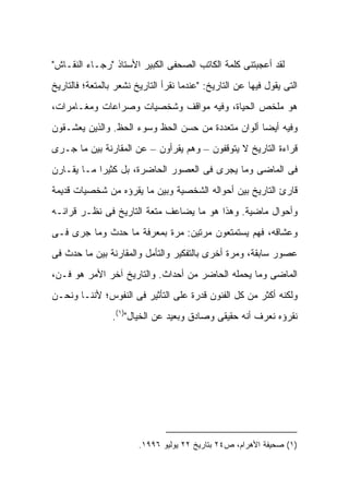 ‫ﻟﻘﺩ ﺃﻋﺠﺒﺘﻨﻰ ﻜﻠﻤﺔ ﺍﻟﻜﺎﺘﺏ ﺍﻟﺼﺤﻔﻰ ﺍﻟﻜﺒﻴﺭ ﺍﻷﺴﺘﺎﺫ "ﺭﺠـﺎﺀ ﺍﻟﻨﻘـﺎﺵ"‬
‫ﺍﻟﺘﻰ ﻴﻘﻭل ﻓﻴﻬﺎ ﻋﻥ ﺍﻟﺘﺎﺭﻴﺦ: "ﻋﻨﺩﻤﺎ ﻨﻘﺭﺃ ﺍﻟﺘﺎﺭﻴﺦ ﻨﺸﻌﺭ ﺒﺎﻟﻤﺘﻌﺔ؛ ﻓﺎﻟﺘﺎﺭﻴﺦ‬
‫ﻫﻭ ﻤﻠﺨﺹ ﺍﻟﺤﻴﺎﺓ، ﻭﻓﻴﻪ ﻤﻭﺍﻗﻑ ﻭﺸﺨﺼﻴﺎﺕ ﻭﺼﺭﺍﻋﺎﺕ ﻭﻤﻐـﺎﻤﺭﺍﺕ،‬
‫ﻭﻓﻴﻪ ﺃﻴ ‪‬ﺎ ﺃﻟﻭﺍﻥ ﻤﺘﻌﺩﺩﺓ ﻤﻥ ﺤﺴﻥ ﺍﻟﺤﻅ ﻭﺴﻭﺀ ﺍﻟﺤﻅ. ﻭﺍﻟﺫﻴﻥ ﻴﻌﺸـﻘﻭﻥ‬
                                                    ‫ﻀ‬
‫ﻗﺭﺍﺀﺓ ﺍﻟﺘﺎﺭﻴﺦ ﻻ ﻴﺘﻭﻗﻔﻭﻥ – ﻭﻫﻡ ﻴﻘﺭﺃﻭﻥ – ﻋﻥ ﺍﻟﻤﻘﺎﺭﻨﺔ ﺒﻴﻥ ﻤﺎ ﺠـﺭﻯ‬
‫ﻓﻰ ﺍﻟﻤﺎﻀﻰ ﻭﻤﺎ ﻴﺠﺭﻯ ﻓﻰ ﺍﻟﻌﺼﻭﺭ ﺍﻟﺤﺎﻀﺭﺓ، ﺒل ﻜﺜﻴ ‪‬ﺍ ﻤـﺎ ﻴﻘـﺎﺭﻥ‬
            ‫ﺭ‬
‫ﻗﺎﺭﺉ ﺍﻟﺘﺎﺭﻴﺦ ﺒﻴﻥ ﺃﺤﻭﺍﻟﻪ ﺍﻟﺸﺨﺼﻴﺔ ﻭﺒﻴﻥ ﻤﺎ ﻴﻘﺭﺅﻩ ﻤﻥ ﺸﺨﺼﻴﺎﺕ ﻗﺩﻴﻤﺔ‬
‫ﻭﺃﺤﻭﺍل ﻤﺎﻀﻴﺔ. ﻭﻫﺫﺍ ﻫﻭ ﻤﺎ ﻴﻀﺎﻋﻑ ﻤﺘﻌﺔ ﺍﻟﺘﺎﺭﻴﺦ ﻓﻰ ﻨﻅـﺭ ﻗﺭﺍﺌـﻪ‬
‫ﻭﻋﺸﺎﻗﻪ، ﻓﻬﻡ ﻴﺴﺘﻤﺘﻌﻭﻥ ﻤﺭﺘﻴﻥ: ﻤﺭﺓ ﺒﻤﻌﺭﻓﺔ ﻤﺎ ﺤﺩﺙ ﻭﻤﺎ ﺠﺭﻯ ﻓـﻰ‬
‫ﻋﺼﻭﺭ ﺴﺎﺒﻘﺔ، ﻭﻤﺭﺓ ﺃﺨﺭﻯ ﺒﺎﻟﺘﻔﻜﻴﺭ ﻭﺍﻟﺘﺄﻤل ﻭﺍﻟﻤﻘﺎﺭﻨﺔ ﺒﻴﻥ ﻤﺎ ﺤﺩﺙ ﻓﻰ‬
‫ﺍﻟﻤﺎﻀﻰ ﻭﻤﺎ ﻴﺤﻤﻠﻪ ﺍﻟﺤﺎﻀﺭ ﻤﻥ ﺃﺤﺩﺍﺙ. ﻭﺍﻟﺘﺎﺭﻴﺦ ﺁﺨﺭ ﺍﻷﻤﺭ ﻫﻭ ﻓـﻥ،‬
‫ﻭﻟﻜﻨﻪ ﺃﻜﺜﺭ ﻤﻥ ﻜل ﺍﻟﻔﻨﻭﻥ ﻗﺩﺭﺓ ﻋﻠﻰ ﺍﻟﺘﺄﺜﻴﺭ ﻓﻰ ﺍﻟﻨﻔﻭﺱ؛ ﻷﻨﻨـﺎ ﻭﻨﺤـﻥ‬
                 ‫ﻨﻘﺭﺅﻩ ﻨﻌﺭﻑ ﺃﻨﻪ ﺤﻘﻴﻘﻰ ﻭﺼﺎﺩﻕ ﻭﺒﻌﻴﺩ ﻋﻥ ﺍﻟﺨﻴﺎل")١(.‬




                        ‫)١( ﺼﺤﻴﻔﺔ ﺍﻷﻫﺭﺍﻡ، ﺹ٤٢ ﺒﺘﺎﺭﻴﺦ ٢٢ ﻴﻭﻟﻴﻭ ٦٩٩١.‬
 