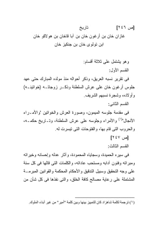 ‫ﺘﺎﺭﻴﺦ‬                      ‫]ﺹ ٦٤٢[‬
      ‫ﻏﺎﺯﺍﻥ ﺨﺎﻥ ﺒﻥ ﺃﺭﻏﻭﻥ ﺨﺎﻥ ﺒﻥ ﺁﺒﺎ ﻗﺎﺨﺎﻥ ﺒﻥ ﻫﻭﻻﻜﻭ ﺨﺎﻥ‬
                     ‫ﺍﺒﻥ ﺘﻭﻟﻭﻯ ﺨﺎﻥ ﺒﻥ ﺠﻨﻜﻴﺯ ﺨﺎﻥ‬


                                           ‫ﻭﻫﻭ ﻴﺸﺘﻤل ﻋﻠﻰ ﺜﻼﺜﺔ ﺃﻗﺴﺎﻡ:‬
                                                              ‫ﺍﻟﻘﺴﻡ ﺍﻷﻭل:‬
‫ﻓﻰ ﺘﻘﺭﻴﺭ ﻨﺴﺒﻪ ﺍﻟﻌﺭﻴﻕ، ﻭﺫﻜﺭ ﺃﺤﻭﺍﻟﻪ ﻤﻨﺫ ﻤﻭﻟﺩﻩ ﺍﻟﻤﺒﺎﺭﻙ ﺤﺘﻰ ﻋﻬﺩ‬
‫ﺠﻠﻭﺱ ﺃﺭﻏﻭﻥ ﺨﺎﻥ ﻋﻠﻰ ﻋﺭﺵ ﺍﻟﺴﻠﻁﻨﺔ ﻭﺫﻜـﺭ ﺯﻭﺠﺎﺘـﻪ )ﺨﻭﺍﺘﻴﻨـﻪ(‬
                                           ‫ﻭﺃﻭﻻﺩﻩ، ﻭﺸﺠﺭﺓ ﻨﺴﺒﻬﻡ ﺍﻟﺸﺭﻴﻑ.‬
                                                             ‫ﺍﻟﻘﺴﻡ ﺍﻟﺜﺎﻨﻰ:‬
‫ﻓﻰ ﻤﻘﺩﻤﺔ ﺠﻠﻭﺴﻪ ﺍﻟﻤﻴﻤﻭﻥ، ﻭﺼﻭﺭﺓ ﺍﻟﻌﺭﺵ ﻭﺍﻟﺨﻭﺍﺘﻴﻥ "ﻭﺍﻷﻤـﺭﺍﺀ‬
                                                                     ‫)١(‬
‫ﻭﺍﻷﻤﺭﺍﺀ ﻭﺠﻠﻭﺴﻪ ﻋﻠﻰ ﻋﺭﺵ ﺍﻟﺴﻠﻁﻨﺔ، ﻭﺘـﺎﺭﻴﺦ ﺤﻜﻤـﻪ،‬                         ‫ﺍﻷﻨﺠﺎل"‬
                      ‫ﻭﺍﻟﺤﺭﻭﺏ ﺍﻟﺘﻰ ﻗﺎﻡ ﺒﻬﺎ، ﻭﺍﻟﻔﺘﻭﺤﺎﺕ ﺍﻟﺘﻰ ﺘﻴﺴﺭﺕ ﻟﻪ.‬
                                                               ‫]ﺹ ٧٤٢[‬
                                                             ‫ﺍﻟﻘﺴﻡ ﺍﻟﺜﺎﻟﺙ:‬
‫ﻓﻰ ﺴﻴﺭﻩ ﺍﻟﺤﻤﻴﺩﺓ، ﻭﺴﺠﺎﻴﺎﻩ ﺍﻟﻤﺤﻤﻭﺩﺓ، ﻭﺁﺜﺎﺭ ﻋﺩﻟﻪ ﻭﺇﺤﺴﺎﻨﻪ ﻭﺨﻴﺭﺍﺘﻪ‬
‫ﻭﻤﺒﺭﺍﺘﻪ ﻭﻓﻨﻭﻥ ﺁﺩﺍﺒﻪ ﻭﻤﺴﺘﺤﺏ ﻋﺎﺩﺍﺘﻪ، ﻭﺍﻟﻜﻠﻤﺎﺕ ﺍﻟﺘﻰ ﻗﺎﻟﻬﺎ ﻓﻰ ﻜل ﺴﻨﺔ‬
‫ﻋﻠﻰ ﻭﺠﻪ ﺍﻟﺘﺤﻘﻴﻕ ﻭﺴﺒﻴل ﺍﻟﺘﺩﻗﻴﻕ ﻭﺍﻷﺤﻜﺎﻡ ﺍﻟﻤﺤﻜﻤﺔ ﻭﺍﻟﻘﻭﺍﻨﻴﻥ ﺍﻟﻤﺒﺭﻤـﺔ‬
‫ﺍﻟﻤﺸﺘﻤﻠﺔ ﻋﻠﻰ ﺭﻋﺎﻴﺔ ﻤﺼﺎﻟﺢ ﻜﺎﻓﺔ ﺍﻟﺨﻠﻕ، ﻭﺍﻟﺘﻰ ﻨﻔﺫﻫﺎ ﻓﻰ ﻜل ﺸﺄﻥ ﻤﻥ‬



   ‫)١( ﺗﺮﺟﻤﺔ ﻟﻜﻠﻤﺔ ﺷﺎهﺰاد آﺎن ﻟﻠﺘﻤﻴﻴﺰ ﺑﻴﻨﻬﺎ وﺑﻴﻦ آﻠﻤﺔ "أﻡﻴﺮ" ﻡﻦ ﻏﻴﺮ أﺑﻨﺎء اﻟﻤﻠﻮك.‬
 