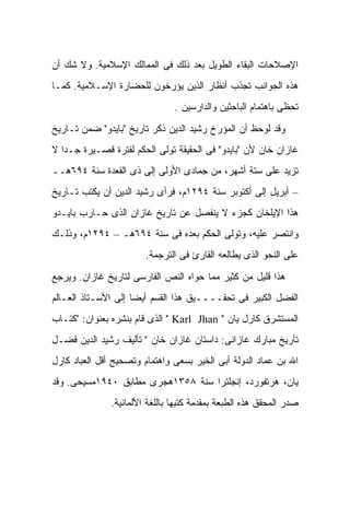 ‫ﺍﻹﺼﻼﺤﺎﺕ ﺍﻟﺒﻘﺎﺀ ﺍﻟﻁﻭﻴل ﺒﻌﺩ ﺫﻟﻙ ﻓﻰ ﺍﻟﻤﻤﺎﻟﻙ ﺍﻹﺴﻼﻤﻴﺔ. ﻭﻻ ﺸﻙ ﺃﻥ‬
‫ﻫﺫﻩ ﺍﻟﺠﻭﺍﻨﺏ ﺘﺠﺫﺏ ﺃﻨﻅﺎﺭ ﺍﻟﺫﻴﻥ ﻴﺅﺭﺨﻭﻥ ﻟﻠﺤﻀﺎﺭﺓ ﺍﻹﺴـﻼﻤﻴﺔ. ﻜﻤـﺎ‬
                                ‫ﺘﺤﻅﻰ ﺒﺎﻫﺘﻤﺎﻡ ﺍﻟﺒﺎﺤﺜﻴﻥ ﻭﺍﻟﺩﺍﺭﺴﻴﻥ .‬

‫ﻭﻗﺩ ﻟﻭﺤﻅ ﺃﻥ ﺍﻟﻤﺅﺭﺥ ﺭﺸﻴﺩ ﺍﻟﺩﻴﻥ ﺫﻜﺭ ﺘﺎﺭﻴﺦ "ﺒﺎﻴﺩﻭ" ﻀﻤﻥ ﺘـﺎﺭﻴﺦ‬
‫ﻏﺎﺯﺍﻥ ﺨﺎﻥ ﻷﻥ "ﺒﺎﻴﺩﻭ" ﻓﻰ ﺍﻟﺤﻘﻴﻘﺔ ﺘﻭﻟﻰ ﺍﻟﺤﻜﻡ ﻟﻔﺘﺭﺓ ﻗﺼـﻴﺭﺓ ﺠـ ‪‬ﺍ ﻻ‬
   ‫ﺩ‬
‫ﺘﺯﻴﺩ ﻋﻠﻰ ﺴﺘﺔ ﺃﺸﻬﺭ، ﻤﻥ ﺠﻤﺎﺩﻯ ﺍﻷﻭﻟﻰ ﺇﻟﻰ ﺫﻯ ﺍﻟﻘﻌﺩﺓ ﺴﻨﺔ ٤٩٦ﻫــ‬
‫– ﺃﺒﺭﻴل ﺇﻟﻰ ﺃﻜﺘﻭﺒﺭ ﺴﻨﺔ ٤٩٢١ﻡ، ﻓﺭﺃﻯ ﺭﺸﻴﺩ ﺍﻟﺩﻴﻥ ﺃﻥ ﻴﻜﺘﺏ ﺘـﺎﺭﻴﺦ‬
‫ﻫﺫﺍ ﺍﻹﻴﻠﺨﺎﻥ ﻜﺠﺯﺀ ﻻ ﻴﻨﻔﺼل ﻋﻥ ﺘﺎﺭﻴﺦ ﻏﺎﺯﺍﻥ ﺍﻟﺫﻯ ﺤـﺎﺭﺏ ﺒﺎﻴـﺩﻭ‬
‫ﻭﺍﻨﺘﺼﺭ ﻋﻠﻴﻪ، ﻭﺘﻭﻟﻰ ﺍﻟﺤﻜﻡ ﺒﻌﺩﻩ ﻓﻰ ﺴﻨﺔ ٤٩٦ﻫـ – ٤٩٢١ﻡ، ﻭﺫﻟـﻙ‬
                        ‫ﻋﻠﻰ ﺍﻟﻨﺤﻭ ﺍﻟﺫﻯ ﻴﻁﺎﻟﻌﻪ ﺍﻟﻘﺎﺭﺉ ﻓﻰ ﺍﻟﺘﺭﺠﻤﺔ.‬

‫ﻫﺫﺍ ﻗﻠﻴل ﻤﻥ ﻜﺜﻴﺭ ﻤﻤﺎ ﺤﻭﺍﻩ ﺍﻟﻨﺹ ﺍﻟﻔﺎﺭﺴﻰ ﻟﺘﺎﺭﻴﺦ ﻏﺎﺯﺍﻥ. ﻭﻴﺭﺠﻊ‬
‫ﺍﻟﻔﻀل ﺍﻟﻜﺒﻴﺭ ﻓﻰ ﺘﺤﻘــــﻴﻕ ﻫﺫﺍ ﺍﻟﻘﺴﻡ ﺃﻴ ‪‬ﺎ ﺇﻟﻰ ﺍﻷﺴـﺘﺎﺫ ﺍﻟﻌـﺎﻟﻡ‬
                     ‫ﻀ‬
‫ﺍﻟﻤﺴﺘﺸﺭﻕ ﻜﺎﺭل ﻴﺎﻥ " ‪ " Karl Jhan‬ﺍﻟﺫﻯ ﻗﺎﻡ ﺒﻨﺸﺭﻩ ﺒﻌﻨﻭﺍﻥ: "ﻜﺘـﺎﺏ‬
‫ﺘﺄﺭﻴﺦ ﻤﺒﺎﺭﻙ ﻏﺎﺯﺍﻨﻰ: ﺩﺍﺴﺘﺎﻥ ﻏﺎﺯﺍﻥ ﺨﺎﻥ " ﺘﺄﻟﻴﻑ ﺭﺸﻴﺩ ﺍﻟﺩﻴﻥ ﻓﻀـل‬
‫ﺍﷲ ﺒﻥ ﻋﻤﺎﺩ ﺍﻟﺩﻭﻟﺔ ﺃﺒﻰ ﺍﻟﺨﻴﺭ ﺒﺴﻌﻰ ﻭﺍﻫﺘﻤﺎﻡ ﻭﺘﺼﺤﻴﺢ ﺃﻗل ﺍﻟﻌﺒﺎﺩ ﻜﺎﺭل‬
‫ﻴﺎﻥ، ﻫﺭﺘﻔﻭﺭﺩ، ﺇﻨﺠﻠﺘﺭﺍ ﺴﻨﺔ ٨٥٣١ﻫﺠﺭﻯ ﻤﻁﺎﺒﻕ ٠٤٩١ﻤﺴﻴﺤﻰ. ﻭﻗﺩ‬
               ‫ﺼ ‪‬ﺭ ﺍﻟﻤﺤﻘﻕ ﻫﺫﻩ ﺍﻟﻁﺒﻌﺔ ﺒﻤﻘﺩﻤﺔ ﻜﺘﺒﻬﺎ ﺒﺎﻟﻠﻐﺔ ﺍﻷﻟﻤﺎﻨﻴﺔ.‬
                                                                ‫ﺩ‬
 