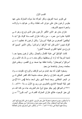 ‫ﺍﻟﻘﺴﻡ ﺍﻷﻭل‬
‫ﻓﻰ ﺘﻘﺭﻴﺭ ﻨﺴﺒﻪ ﺍﻟﻌﺭﻴﻕ، ﻭﺫﻜﺭ ﺃﺤﻭﺍﻟﻪ ﻤﻨﺫ ﻤﻭﻟﺩﻩ ﺍﻟﻤﺒﺎﺭﻙ ﺤﺘﻰ ﻋﻬﺩ‬
‫ﺠﻠﻭﺱ ﺃﺭﻏﻭﻥ ﺨﺎﻥ ﻋﻠﻰ ﻋﺭﺵ ﺍﻟﺴـﻠﻁﻨﺔ، ﻭﺫﻜـﺭ ﺨﻭﺍﺘﻴﻨـﻪ ﻭﺃﻭﻻﺩﻩ،‬
                                                      ‫ﻭﺸﺠﺭﺓ ﻨﺴﺒﻬﻡ ﺍﻟﺸﺭﻴﻑ.‬
‫ﻏﺎﺯﺍﻥ ﺨﺎﻥ ﻫﻭ ﺍﻻﺒﻥ ﺍﻷﻜﺒﺭ ﻷﺭﻏﻭﻥ ﺨﺎﻥ ﺍﻟﺫﻯ ﺘﺯﻭﺝ، ﻭﻫﻭ ﻓـﻰ‬
‫ﺍﻟﺜﺎﻨﻴﺔ ﻋﺸﺭﺓ ﻤﻥ ﻋﻤﺭﻩ – ﻤﻥ ﻭﺍﻟﺩﺓ ﻏﺎﺯﺍﻥ ﺍﻟﻤﺴـﻤﺎﺓ "ﻗﻭﻟﺘـﺎﻕ" ﺍﺒﻨـﺔ‬
‫"ﺒﻴﺘﻜﺠﻰ" ﺍﻟﺼﻐﺭﻯ ﻤﻥ ﻗﺒﻴﻠﺔ "ﺩﻭﺭﺒﺎﻥ". ﻭﻜﺎﻥ ﺃﺭﻏﻭﻥ ﻗﺩ ﺨﻁﺒﻬـﺎ ﻤـﻥ‬
‫"ﻜﺭﻙ ﺘﻴﻤﻭﺭ" ﺍﻟﺫﻯ ﻜﺎﻥ ﺃﺨﺎ "ﻷﺭﻗﺘﻭ" ﻭ"ﻤﻭﻻﻯ". ﻭﻜﺎﻥ ﺍﻷﻤﻴﺭ "ﺘﺒﺴﻴﻥ" ﻗﺩ‬
                                  ‫ﺘﺯﻭﺝ ﻤﻥ ﺃﺨﺘﻬﺎ ﺍﻟﻜﺒﺭﻯ ﺍﻟﻤﺴﻤﺎﺓ "ﺃﺸﻠﻭﻥ".‬
‫ﻜﺎﻨﺕ "ﻗﻭﻟﺘﺎﻕ" ﻓﻰ ﻏﺎﻴﺔ ﺍﻟﻜﻤﺎل ﻭﺍﻟﺠﻤﺎل. ﻭﻜﺎﻥ ﺃﺭﻏﻭﻥ ﻴﺤﺒﻬﺎ ﺤ ‪‬ـﺎ‬
  ‫ﺒ‬
‫ﺸﺩﻴ ‪‬ﺍ ﻟﺩﺭﺠﺔ ﺃﻨﻪ ﺃﺭﺍﺩ ﺃﻥ ﻴﺴﺘﻘﺒﻠﻬﺎ، ﻭﻟﻜﻥ ﻤﻨﻌـﻪ ﻤـﻥ ﺫﻟـﻙ ﺍﻷﻤﻴـﺭﺍﻥ‬
                                                          ‫ﺩ‬
‫"ﺴﺭﺘﺎﻕ" ﻭ"ﺠﻭﺠﻐﺎﻥ". ﻭﻟﺸﺩﺓ ﺘﻌﻠﻘﻪ ﺒﻬﺎ ﺼﻌﺩ ﺒﺭﺝ ﺍﻟﻘﺼﺭ، ﻭﺠﻠﺱ ﻓﻭﻕ‬
                                           ‫ﺴﻁﺤﻪ، ﻭﺼﺎﺭ ﻴﺸﺎﻫﺩﻫﺎ ﻤﻥ ﺒﻌﻴﺩ.‬
‫ﻭﺼﻔﻭﺓ ﺍﻟﻘﻭل ﺃﻨﻪ ﺒﻌﺩ ﺇﺘﻤﺎﻡ ﻤﺭﺍﺴﻡ ﺍﻟﺯﻓﺎﻑ ﻭﺍﻟﺯﻭﺍﺝ، ﺘﻜ ‪‬ﻨﺕ ﻤـﻭﺍﺩ‬
        ‫ﻭ‬
‫ﺍﻟﻌﻨﺼﺭ ﺍﻟﺸﺭﻴﻑ ﻟﻐﺎﺯﺍﻥ، ﻭﺍﺴﺘﻘﺭ ﺼﺩﻑ ﻤﺸﻴﻤﺔ ﺫﻟﻙ ﺍﻟﻘﻤﺭ ﺍﻟﻤﻠﻜﻰ ﻓـﻰ‬
‫ﺩ ‪ ‬ﺍﻟﺒﺤﺭ ﺍﻟﺨﺎﻗﺎﻨﻰ. ﻭﺒﻌﺩ ﺘﺴﻌﺔ ﺃﺸﻬﺭ ﻭﻓﻰ ﺃﺴﻌﺩ ﺴﺎﻋﺔ ]ﺹ ٨٤٢[ ﻤﻥ‬
                                                        ‫‪‬ﺭ‬
‫ﻓﺠﺭ ﻟﻴﻠﺔ ﺍﻟﺠﻤﻌﺔ ﺍﻟﺘﺎﺴﻊ ﻭﺍﻟﻌﺸﺭﻴﻥ ﻤﻥ ﺭﺒﻴـﻊ ﺍﻷﻭل ﺴـﻨﺔ ٠٧٦ﻫــ/‬
‫١٧٢١ﻡ ﺍﻟﻤﻭﺍﻓﻕ )ﺒﻴﺭ ﺒﻴﻜﻭ ﻤﻴﻨﺞ ﺁﻯ( ﻋﺎﻡ ﺍﻟﺨﺭﻭﻑ ﺠﺎﺀ ﻤﻥ ﻜﻨﻪ ﺍﻟﻌـﺩﻡ‬
      ‫)١(‬
‫ﻤـﻥ‬      ‫ﺇﻟﻰ ﺤ ‪‬ﺯ ﺍﻟﻭﺠﻭﺩ، ﻁﺎﻟﻊ ﻏﺎﺯﺍﻥ ﺍﻟﻤﺒﺎﺭﻙ ﺍﻟﻘﺩﻡ ﻓـﻰ "ﺁﺒﺴـﻜﻭﻥ"‬
                                                         ‫ﻴ‬


‫)١( ﺁﺑﺴﻜﻮن: ﺟﺰیﺮة ﺻﻐﻴﺮة ﻡﻨﻌﺰﻟﺔ ﻋﻠﻰ ﺑﺤﺮ ﻗﺰویﻦ. اﺷ ﺘﻬﺮت ﻓ ﻰ اﻟﺘ ﺎریﺦ ﺑﺄﻥﻬ ﺎ ﺁﺧ ﺮ‬
‫ﻡﻜ ﺎن ﻟﺠ ﺄ إﻟﻴ ﻪ اﻟﺴ ﻠﻄﺎن ﻋ ﻼء اﻟ ﺪیﻦ ﻡﺤﻤ ﺪ ﺧﻮارزﻡﺸ ﺎﻩ ﻓ ﺎ ًا ﻡ ﻦ ﺟﺤﺎﻓ ﻞ اﻟﻤﻐ ﻮل،‬
                        ‫ر‬
‫وﻡ ﺎت ﻓﻴﻬ ﺎ ذﻟ ﻴﻼ ﻓ ﻰ ﺱ ﻨﺔ ٧١٦ه ـ / ٠٢٢١م. )اﻥﻈ ﺮ: آ ﻰ ﻟﺴ ﺘﺮﻥﺞ: ﺑﻠ ﺪان اﻟﺨﻼﻓ ﺔ‬
                                                              ‫ً‬
 