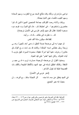 ‫ﻨﻭﺍﺤﻰ ﻤﺎﺯﻨﺩﺭﺍﻥ، ﻭﺫﻟﻙ ﻭﻗﺕ ﻁﺎﻟﻊ ﺍﻟﺴﻌﺩ ﺒﺒﺭﺝ ﺍﻟﻌﻘﺭﺏ، ﻭﺴﻬﻡ ﺍﻟﺴﻌﺎﺩﺓ‬
                                   ‫ﻭﺴﻬﻡ ﺍﻟﻐﻴﺏ، ﻓﺄﻀﺎﺀ ﻋﻴﻥ ﺍﻟﺩﻨﻴﺎ ﺒﺠﻤﺎﻟﻪ.‬
‫ﻭﻭﻗﺕ ﻭﻻﺩﺘﻪ ﺭﺼﺩ ﺍﻟﻜﻭﺍﻜﺏ ﺠﻤﺎﻋﺔ ﺍﻟﻤﻨﺠﻤﻴﻥ ﺍﻟﻤﻬﺭﺓ ﺍﻟﺫﻴﻥ ﻜـﺎﻨﻭﺍ‬
                             ‫ﹸ‬
‫ﺤﺎﻀﺭﻴﻥ ﻭﺍﺴﺘﺨﺭﺠﻭﺍ – ﻓﻰ ﺍﺤﺘﻴﺎﻁ ﺘﺎﻡ – ﻁـﺎﻟﻊ ﺍﻟﻤﻭﻟـﻭﺩ، ﻓﻭﺠـﺩﻭﻩ‬
       ‫ﻤﺴﻌﻭ ‪‬ﺍ ﻟﻠﻐﺎﻴﺔ. ﻓﻘﺎل ﻜل ﻤﻨﻬﻡ )ﺸﻌﺭ ﻓﺎﺭﺴﻰ ﻓﻰ ﺍﻷﺼل ﺘﺭﺠﻤﺘﻪ(:‬
                                                         ‫ﺩ‬
                ‫ﻟﻘــﺩ ﻨﻅﺭﺕ ﺇﻟﻰ ﻁﺎﻟﻌــﻙ ﻓــﺭﺃﻴﺕ‬
                      ‫ﺇﻗﻁﺎﻋﻙ ﺴﻴﻜﻭﻥ ﻤﺎﺌﺔ ﺃﻟﻑ ﻨﻔﺱ‬
‫ﺜﻡ ﻋﻬﺩﻭﺍ ﺒﻪ ﺇﻟﻰ ﻤﺭﻀﻌﺔ ﺤﺴﻨﺔ ﺍﻟﺨﻠﻕ ﺘـﺩﻋﻰ "ﻤﻐـﺎﻟﺠﻴﻥ"، ﻭﻫـﻰ‬
‫ﺯﻭﺠﺔ ﺭﺠل ﺨﻁﺎﺌﻰ ﺍﺴﻤﻪ "ﺍﻴﺸﻨﻙ"، ﻭﻜﺎﻨﺕ ﻗﺩ ﺠـﺎﺀﺕ ﻤـﻊ "ﻗﻭﻟﺘـﺎﻕ‬
‫ﺨﺎﺘﻭﻥ"، ﻭﻋﺭﻑ ﻋﻨﻬﺎ ﺃﻨﻬﺎ ﺍﻤﺭﺃﺓ ﻋﻔﻴﻔﺔ، ﻤﺤﻤﻭﺩﺓ ﺍﻟﺴﻴﺭﺓ، ﺘﻠﻴﻕ ﺒﺘﺭﺒﻴـﺔ‬
                          ‫ﺃﺒﻨﺎﺀ ﺍﻟﻤﻠﻭﻙ. ﻭﻜﺎﻥ ﺍﺒﻨﻬﺎ "ﻫﻨﺩﻭ" ﻋﻠﻰ ﻗﻴﺩ ﺍﻟﺤﻴﺎﺓ.‬
‫ﻭﺼﻔﻭﺓ ﺍﻟﻘﻭل ﺃﻥ ﻤﺭﻀﻌﺘﻪ ﺍﻟﺭﺤﻴﻤﺔ، ﺼﺎﺭﺕ ﺘﺭﺒﻴـﻪ ﻓـﻰ ﺤﺠ‪‬ـﺭ‬
    ‫ِ‬
‫ﺍﻟﺸﻔﻘﺔ. ﻭﻜﺫﻟﻙ ﺍﻨﻁﻠﻕ ﻟﺴﺎﻨﻪ ﻓﻰ ﻋﻬﺩ ﺍﻟﻤﻬﺩ ﺒﺎﻷﻟﻔﺎﻅ ﺍﻟﻤﻠﻴﺤﺔ ﻭﺍﻟﻜﻠﻤـﺎﺕ‬
                                           ‫ﺍﻟﻔﺼﻴﺤﺔ ﻁﺒ ﹰﺎ ﻟﻤﺎ ﻴﻘﻭل ﺍﻟﺸﺎﻋﺭ:‬
                                                             ‫ﻘ‬
                         ‫)ﺸﻌﺭ ﻋﺭﺒﻰ ﻓﻰ ﺍﻷﺼل(‬
‫ﺃﺜﺭ ﺍﻟﻨﺠﺎﺒﺔ ﺴﺎﻁــﻊ ﺍﻟﺒﺭﻫــﺎﻥ‬                ‫ﻓﻰ ﺍﻟﻤﻬﺩ ﻴﻨﻁﻕ ﻋﻥ ﺴﻌـﺎﺩﺓ ﺠﺩﻩ‬
                                                 ‫ﺒﺤﻴﺙ ﺇﻨﻪ ﺤ ‪‬ﺭ ﺍﻟﺠﻤﻴﻊ.‬
                                                          ‫ﻴ‬




‫اﻟﺸﺮﻗﻴﺔ. ﻥﻘﻠﻪ إﻟﻰ اﻟﻌﺮﺑﻴﺔ، ﺑﺸﻴﺮ ﻓﺮﻥﺴﻴﺲ وآﻮرآﻴﺲ ﻋﻮاد، ص٩١٤ – ٠٢٤ ﺑﻐﺪاد‬
‫٣٧٣١هـ / ٤٥٩١م؛ اﻟﺪآﺘﻮر ﻓ ﺆاد ﻋﺒ ﺪ اﻟﻤﻌﻄ ﻰ اﻟﺼ ﻴﺎد: اﻟﻤﻐ ﻮل ﻓ ﻰ اﻟﺘ ﺎریﺦ، ص‬
                                                ‫٢٢١ – ٣٢١ اﻟﻘﺎهﺮة ٥٧٩١م(.‬
 