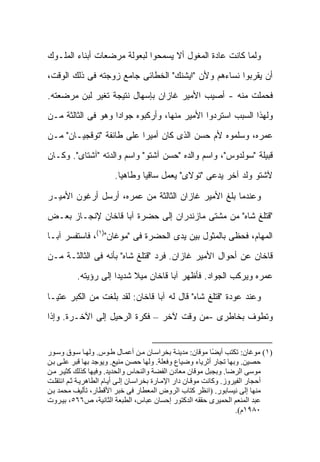 ‫ﻭﻟﻤﺎ ﻜﺎﻨﺕ ﻋﺎﺩﺓ ﺍﻟﻤﻐﻭل ﺃﻻ ﻴﺴﻤﺤﻭﺍ ﻟﺒﻌﻭﻟﺔ ﻤﺭﻀﻌﺎﺕ ﺃﺒﻨﺎﺀ ﺍﻟﻤﻠـﻭﻙ‬
‫ﺃﻥ ﻴﻘﺭﺒﻭﺍ ﻨﺴﺎﺀﻫﻡ ﻭﻷﻥ "ﺍﻴﺸﻨﻙ" ﺍﻟﺨﻁﺎﺌﻰ ﺠﺎﻤﻊ ﺯﻭﺠﺘﻪ ﻓﻰ ﺫﻟﻙ ﺍﻟﻭﻗﺕ،‬
‫ﻓﺤﻤﻠﺕ ﻤﻨﻪ - ﺃﺼﻴﺏ ﺍﻷﻤﻴﺭ ﻏﺎﺯﺍﻥ ﺒﺈﺴﻬﺎل ﻨﺘﻴﺠﺔ ﺘﻐﻴﺭ ﻟﺒﻥ ﻤﺭﻀﻌﺘﻪ.‬
‫ﻭﻟﻬﺫﺍ ﺍﻟﺴﺒﺏ ﺍﺴﺘﺭﺩﻭﺍ ﺍﻷﻤﻴﺭ ﻤﻨﻬﺎ، ﻭﺃﺭﻜﺒﻭﻩ ﺠﻭﺍ ‪‬ﺍ ﻭﻫﻭ ﻓﻰ ﺍﻟﺜﺎﻟﺜﺔ ﻤـﻥ‬
                    ‫ﺩ‬
‫ﻋﻤﺭﻩ، ﻭﺴﻠﻤﻭﻩ ﻷﻡ ﺤﺴﻥ ﺍﻟﺫﻯ ﻜﺎﻥ ﺃﻤﻴ ‪‬ﺍ ﻋﻠﻰ ﻁﺎﺌﻔﺔ "ﺘﻭﻗﺠﻴـﺎﻥ" ﻤـﻥ‬
                          ‫ﺭ‬
‫ﻗﺒﻴﻠﺔ "ﺴﻭﻟﺩﻭﺱ"، ﻭﺍﺴﻡ ﻭﺍﻟﺩﻩ "ﺤﺴﻥ ﺁﺸﺘﻭ" ﻭﺍﺴﻡ ﻭﺍﻟﺩﺘﻪ "ﺁﺸﺘﺎﻯ". ﻭﻜـﺎﻥ‬
                        ‫ﻵﺸﺘﻭ ﻭﻟﺩ ﺁﺨﺭ ﻴﺩﻋﻰ "ﺘﻭﻻﻯ" ﻴﻌﻤل ﺴﺎﻗ ‪‬ﺎ ﻭﻁﺎﻫ ‪‬ﺎ.‬
                          ‫ﻴ‬       ‫ﻴ‬

‫ﻭﻋﻨﺩﻤﺎ ﺒﻠﻎ ﺍﻷﻤﻴﺭ ﻏﺎﺯﺍﻥ ﺍﻟﺜﺎﻟﺜﺔ ﻤﻥ ﻋﻤﺭﻩ، ﺃﺭﺴل ﺃﺭﻏﻭﻥ ﺍﻷﻤﻴـﺭ‬
‫"ﻗﺘﻠﻎ ﺸﺎﻩ" ﻤﻥ ﻤﺸﺘﻰ ﻤﺎﺯﻨﺩﺭﺍﻥ ﺇﻟﻰ ﺤﻀﺭﺓ ﺁﺒﺎ ﻗﺎﺨﺎﻥ ﻹﻨﺠـﺎﺯ ﺒﻌـﺽ‬
‫ﺍﻟﻤﻬﺎﻡ، ﻓﺤﻅﻰ ﺒﺎﻟﻤﺜﻭل ﺒﻴﻥ ﻴﺩﻯ ﺍﻟﺤﻀﺭﺓ ﻓﻰ "ﻤﻭﻏﺎﻥ")١(، ﻓﺎﺴﺘﻔﺴﺭ ﺁﺒـﺎ‬
‫ﻗﺎﺨﺎﻥ ﻋﻥ ﺃﺤﻭﺍل ﺍﻷﻤﻴﺭ ﻏﺎﺯﺍﻥ. ﻓﺭﺩ "ﻗﺘﻠﻎ ﺸﺎﻩ" ﺒﺄﻨﻪ ﻓﻰ ﺍﻟﺜﺎﻟﺜـﺔ ﻤـﻥ‬
          ‫ﻋﻤﺭﻩ ﻭﻴﺭﻜﺏ ﺍﻟﺠﻭﺍﺩ. ﻓﺄﻅﻬﺭ ﺁﺒﺎ ﻗﺎﺨﺎﻥ ﻤﻴﻼ ﺸﺩﻴ ‪‬ﺍ ﺇﻟﻰ ﺭﺅﻴﺘﻪ.‬
                      ‫ﹰ ﺩ‬

‫ﻭﻋﻨﺩ ﻋﻭﺩﺓ "ﻗﺘﻠﻎ ﺸﺎﻩ" ﻗﺎل ﻟﻪ ﺁﺒﺎ ﻗﺎﺨﺎﻥ: ﻟﻘﺩ ﺒﻠﻐﺕ ﻤﻥ ﺍﻟﻜﺒﺭ ﻋﺘﻴـﺎ‬
               ‫ﹸ‬
‫ﻭﺘﻁﻭﻑ ﺒﺨﺎﻁﺭﻯ -ﻤﻥ ﻭﻗﺕ ﻵﺨﺭ – ﻓﻜﺭﺓ ﺍﻟﺭﺤﻴل ﺇﻟﻰ ﺍﻵﺨـﺭﺓ. ﻭﺇﺫﺍ‬


‫)١( ﻡﻮﻏﺎن: ﺗﻜﺘﺐ أی ًﺎ ﻡﻮﻗﺎن: ﻡﺪیﻨ ﺔ ﺑﺨﺮاﺱ ﺎن ﻡ ﻦ أﻋﻤ ﺎل ﻃ ﻮس. وﻟﻬ ﺎ ﺱ ﻮق وﺱ ﻮر‬
                                                                ‫ﻀ‬
‫ﺡﺼﻴﻦ. وﺑﻬﺎ ﺗﺠﺎر أﺛﺮیﺎء وﺽﻴﺎع وﻓﻌﻠﺔ. وﻟﻬﺎ ﺡﺼﻦ ﻡﻨﻴﻊ. ویﻮﺟﺪ ﺑﻬﺎ ﻗﺒﺮ ﻋﻠ ﻰ ﺑ ﻦ‬
‫ﻡﻮﺱﻰ اﻟﺮﺽﺎ. وﺑﺠﺒﻞ ﻡﻮﻗﺎن ﻡﻌﺎدن اﻟﻔﻀﺔ واﻟﻨﺤﺎس واﻟﺤﺪیﺪ. وﻓﻴﻬﺎ آﺬﻟﻚ آﺜﻴ ﺮ ﻡ ﻦ‬
‫أﺡﺠﺎر اﻟﻔﻴﺮوز. وآﺎﻥﺖ ﻡﻮﻗ ﺎن دار اﻹﻡ ﺎرة ﺑﺨﺮاﺱ ﺎن إﻟ ﻰ أی ﺎم اﻟﻄﺎهﺮی ﺔ ﺛ ﻢ اﻥﺘﻘﻠ ﺖ‬
‫ﻡﻨﻬﺎ إﻟﻰ ﻥﻴﺴﺎﺑﻮر. )اﻥﻈﺮ آﺘﺎب اﻟﺮوض اﻟﻤﻌﻄﺎر ﻓﻰ ﺧﺒﺮ اﻷﻗﻄﺎر، ﺗﺄﻟﻴﻒ ﻡﺤﻤﺪ ﺑ ﻦ‬
‫ﻋﺒﺪ اﻟﻤﻨﻌﻢ اﻟﺤﻤﻴﺮى ﺡﻘﻘﻪ اﻟﺪآﺘﻮر إﺡﺴﺎن ﻋﺒﺎس، اﻟﻄﺒﻌﺔ اﻟﺜﺎﻥﻴﺔ، ص٦٦٥، ﺑﻴ ﺮوت‬
                                                                        ‫٠٨٩١م(.‬
 