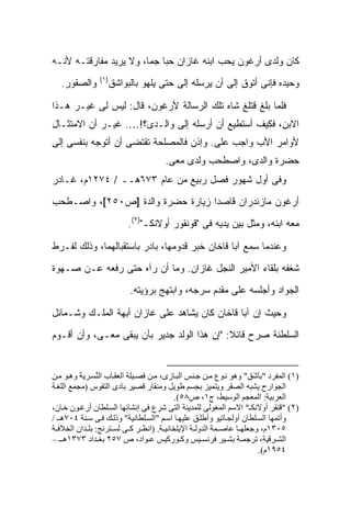 ‫ﻜﺎﻥ ﻭﻟﺩﻯ ﺃﺭﻏﻭﻥ ﻴﺤﺏ ﺍﺒﻨﻪ ﻏﺎﺯﺍﻥ ﺤ ‪‬ﺎ ﺠ ‪‬ﺎ، ﻭﻻ ﻴﺭﻴﺩ ﻤﻔﺎﺭﻗﺘـﻪ ﻷﻨـﻪ‬
                        ‫ﺒ ﻤ‬
                ‫)١(‬
   ‫ﻭﺍﻟﺼﻘﻭﺭ.‬       ‫ﻭﺤﻴﺩﻩ ﻓﺈﻨﻰ ﺃﺘﻭﻕ ﺇﻟﻰ ﺃﻥ ﻴﺭﺴﻠﻪ ﺇﻟﻰ ﺤﺘﻰ ﻴﻠﻬﻭ ﺒﺎﻟﺒﻭﺍﺸﻕ‬
                                    ‫‪‬‬

‫ﻓﻠﻤﺎ ﺒﹼﻎ ﻗﺘﻠﻎ ﺸﺎﻩ ﺘﻠﻙ ﺍﻟﺭﺴﺎﻟﺔ ﻷﺭﻏﻭﻥ، ﻗﺎل: ﻟﻴﺱ ﻟﻰ ﻏﻴـﺭ ﻫـﺫﺍ‬
                                                   ‫ﻠ‬
‫ﺍﻻﺒﻥ، ﻓﻜﻴﻑ ﺃﺴﺘﻁﻴﻊ ﺃﻥ ﺃﺭﺴﻠﻪ ﺇﻟﻰ ﻭﺍﻟـﺩﻯ؟!…. ﻏﻴـﺭ ﺃﻥ ﺍﻻﻤﺘﺜـﺎل‬
‫ﻷﻭﺍﻤﺭ ﺍﻷﺏ ﻭﺍﺠﺏ ﻋﻠﻰ. ﻭﺇﺫﻥ ﻓﺎﻟﻤﺼﻠﺤﺔ ﺘﻘﺘﻀﻰ ﺃﻥ ﺃﺘﻭﺠﻪ ﺒﻨﻔﺴﻰ ﺇﻟﻰ‬
                                        ‫‪‬‬
                                      ‫ﺤﻀﺭﺓ ﻭﺍﻟﺩﻯ، ﻭﺍﺼﻁﺤﺏ ﻭﻟﺩﻯ ﻤﻌﻰ.‬
‫ﻭﻓﻰ ﺃﻭل ﺸﻬﻭﺭ ﻓﺼل ﺭﺒﻴﻊ ﻤﻥ ﻋﺎﻡ ٣٧٦ﻫــ / ٤٧٢١ﻡ، ﻏـﺎﺩﺭ‬
‫ﺃﺭﻏﻭﻥ ﻤﺎﺯﻨﺩﺭﺍﻥ ﻗﺎﺼ ‪‬ﺍ ﺯﻴﺎﺭﺓ ﺤﻀﺭﺓ ﻭﺍﻟﺩﺓ ]ﺹ٠٥٢[، ﻭﺍﺼـﻁﺤﺏ‬
                                  ‫ﺩ‬
                         ‫ﻤﻌﻪ ﺍﺒﻨﻪ، ﻭﻤﺜل ﺒﻴﻥ ﻴﺩﻴﻪ ﻓﻰ "ﻗﻭﻨﻘﻭﺭ ﺃﻭﻻﻨﻜـ")٢(.‬

‫ﻭﻋﻨﺩﻤﺎ ﺴﻤﻊ ﺁﺒﺎ ﻗﺎﺨﺎﻥ ﺨﺒﺭ ﻗﺩﻭﻤﻬﺎ، ﺒﺎﺩﺭ ﺒﺎﺴﺘﻘﺒﺎﻟﻬﻤﺎ، ﻭﺫﻟﻙ ﻟﻔـﺭﻁ‬
‫ﺸﻐﻔﻪ ﺒﻠﻘﺎﺀ ﺍﻷﻤﻴﺭ ﺍﻟﻨﺠل ﻏﺎﺯﺍﻥ. ﻭﻤﺎ ﺃﻥ ﺭﺁﻩ ﺤﺘﻰ ﺭﻓﻌﻪ ﻋـﻥ ﺼـﻬﻭﺓ‬
                          ‫ﺍﻟﺠﻭﺍﺩ ﻭﺃﺠﻠﺴﻪ ﻋﻠﻰ ﻤﻘﺩﻡ ﺴﺭﺠﻪ، ﻭﺍﺒﺘﻬﺞ ﺒﺭﺅﻴﺘﻪ.‬

‫ﻭﺤﻴﺙ ﺇﻥ ﺁﺒﺎ ﻗﺎﺨﺎﻥ ﻜﺎﻥ ﻴﺸﺎﻫﺩ ﻋﻠﻰ ﻏﺎﺯﺍﻥ ﺃﺒﻬﺔ ﺍﻟﻤﻠـﻙ ﻭﺸـﻤﺎﺌل‬
‫ﺍﻟﺴﻠﻁﻨﺔ ﺼﺭﺡ ﻗﺎﺌﻼ: "ﺇﻥ ﻫﺫﺍ ﺍﻟﻭﻟﺩ ﺠﺩﻴﺭ ﺒﺄﻥ ﻴﺒﻘﻰ ﻤﻌـﻰ، ﻭﺃﻥ ﺃﻗـﻭﻡ‬
                                             ‫ﹰ‬


‫)١( اﻟﻤﻔﺮد "ﺑﺎ َﻖ" وهﻮ ﻥ ﻮع ﻡ ﻦ ﺟ ﻨﺲ اﻟﺒ ﺎزى، ﻡ ﻦ ﻓﺼ ﻴﻠﺔ اﻟﻌﻘ ﺎب اﻟ ﱠﺴ ﺮیﺔ وه ﻮ ﻡ ﻦ‬
          ‫َ‬    ‫ﻨ‬                                                     ‫َﺷ‬
‫اﻟﺠﻮارح یﺸﺒﻪ اﻟﺼﻘﺮ ویﺘﻤﻴﺰ ﺑﺠﺴﻢ ﻃﻮیﻞ وﻡﻨﻘﺎر ﻗﺼﻴﺮ ﺑﺎدى اﻟﺘﻘﻮس )ﻡﺠﻤﻊ اﻟﻠﻐ ﺔ‬
                                          ‫اﻟﻌﺮﺑﻴﺔ: اﻟﻤﻌﺠﻢ اﻟﻮﺱﻴﻂ، ج١، ص٨٥(.‬
‫)٢( "ﻗﻨﻘﺮ أوﻻﻥﻜـ" اﻻﺱﻢ اﻟﻤﻐﻮﻟﻰ ﻟﻠﻤﺪیﻨﺔ اﻟﺘﻰ ﺷﺮع ﻓﻰ إﻥﺸﺎﺋﻬﺎ اﻟﺴ ﻠﻄﺎن أرﻏ ﻮن ﺧ ﺎن،‬
‫وأﺗﻤﻬﺎ اﻟﺴ ﻠﻄﺎن أوﻟﺠ ﺎﺗﻴﻮ وأﻃﻠ ﻖ ﻋﻠﻴﻬ ﺎ اﺱ ﻢ "اﻟﺴ ﻠﻄﺎﻥﻴﺔ" وذﻟ ﻚ ﻓ ﻰ ﺱ ﻨﺔ ٤٠٧ه ـ /‬
‫٥٠٣١م، وﺟﻌﻠﻬ ﺎ ﻋﺎﺻ ﻤﺔ اﻟﺪوﻟ ﺔ اﻹیﻠﺨﺎﻥﻴ ﺔ. )اﻥﻈ ﺮ آ ﻰ ﻟﺴ ﺘﺮﻥﺞ: ﺑﻠ ﺪان اﻟﺨﻼﻓ ﺔ‬
‫اﻟﺸ ﺮﻗﻴﺔ، ﺗﺮﺟﻤ ﺔ ﺑﺸ ﻴﺮ ﻓﺮﻥﺴ ﻴﺲ وآ ﻮرآﻴﺲ ﻋ ﻮاد، ص ٧٥٢ ﺑﻐ ﺪاد ٣٧٣١ه ـ –‬
                                                                       ‫٤٥٩١م(.‬
 