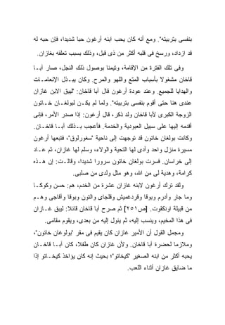 ‫ﺒﻨﻔﺴﻰ ﺒﺘﺭﺒﻴﺘﻪ". ﻭﻤﻊ ﺃﻨﻪ ﻜﺎﻥ ﻴﺤﺏ ﺍﺒﻨﻪ ﺃﺭﻏﻭﻥ ﺤ ‪‬ﺎ ﺸﺩﻴ ‪‬ﺍ، ﻓﺈﻥ ﺤﺒﻪ ﻟﻪ‬
             ‫ﺩ‬      ‫ﺒ‬
 ‫ﻗﺩ ﺍﺯﺩﺍﺩ، ﻭﺭﺴﺦ ﻓﻰ ﻗﻠﺒﻪ ﺃﻜﺜﺭ ﻤﻥ ﺫﻯ ﻗﺒل، ﻭﺫﻟﻙ ﺒﺴﺒﺏ ﺘﻌﻠﻘﻪ ﺒﻐﺎﺯﺍﻥ.‬

‫ﻭﻓﻰ ﺘﻠﻙ ﺍﻟﻔﺘﺭﺓ ﻤﻥ ﺍﻹﻗﺎﻤﺔ، ﻭﺘﻴﻤ ﹰﺎ ﺒﻭﺼﻭل ﺫﻟﻙ ﺍﻟﻨﺠل، ﺼﺎﺭ ﺁﺒـﺎ‬
                           ‫ﻨ‬
‫ﻗﺎﺨﺎﻥ ﻤﺸﻐﻭﻻ ﺒﺄﺴﺒﺎﺏ ﺍﻟﻤﺘﻊ ﻭﺍﻟﻠﻬﻭ ﻭﺍﻟﻤﺭﺡ. ﻭﻜﺎﻥ ﻴﺒـﺫل ﺍﻹﻨﻌﺎﻤـﺎﺕ‬
                                                 ‫ﹰ‬
‫ﻭﺍﻟﻬﺩﺍﻴﺎ ﻟﻠﺠﻤﻴﻊ. ﻭﻋﻨﺩ ﻋﻭﺩﺓ ﺃﺭﻏﻭﻥ ﻗﺎل ﺁﺒﺎ ﻗﺎﺨﺎﻥ: "ﻟﻴﺒﻕ ﺍﻻﺒﻥ ﻏﺎﺯﺍﻥ‬
‫ﻋﻨﺩﻯ ﻫﻨﺎ ﺤﺘﻰ ﺃﻗﻭﻡ ﺒﻨﻔﺴﻰ ﺒﺘﺭﺒﻴﺘﻪ". ﻭﻟﻤﺎ ﻟﻡ ﻴﻜـﻥ ﻟﺒﻭﻟﻐـﺎﻥ ﺨـﺎﺘﻭﻥ‬
‫ﺍﻟﺯﻭﺠﺔ ﺍﻟﻜﺒﺭﻯ ﻵﺒﺎ ﻗﺎﺨﺎﻥ ﻭﻟﺩ ﺫﻜﺭ، ﻗﺎل ﺃﺭﻏﻭﻥ: ﺇﺫﺍ ﺼﺩﺭ ﺍﻷﻤﺭ، ﻓﺈﻨﻰ‬
‫ﺃﻗﺩﻤﻪ ﺇﻟﻴﻬﺎ ﻋﻠﻰ ﺴﺒﻴل ﺍﻟﻌﺒﻭﺩﻴﺔ ﻭﺍﻟﺨﺩﻤﺔ. ﻓﺄﻋﺠﺏ ﺒـﺫﻟﻙ ﺁﺒـﺎ ﻗﺎﺨـﺎﻥ.‬
‫ﻭﻜﺎﻨﺕ ﺒﻭﻟﻐﺎﻥ ﺨﺎﺘﻭﻥ ﻗﺩ ﺘﻭﺠﻬﺕ ﺇﻟﻰ ﻨﺎﺤﻴﺔ "ﺴﻐﻭﺭﻟﻭﻕ"، ﻓﺘﺒﻌﻬﺎ ﺃﺭﻏﻭﻥ‬
‫ﻤﺴﻴﺭﺓ ﻤﻨﺯل ﻭﺍﺤﺩ ﻭﺃﺩﻯ ﻟﻬﺎ ﺍﻟﺘﺤﻴﺔ ﻭﺍﻟﻭﻻﺀ، ﻭﺴﹼﻡ ﻟﻬﺎ ﻏﺎﺯﺍﻥ، ﺜﻡ ﻋـﺎﺩ‬
                    ‫ﻠ‬
‫ﺇﻟﻰ ﺨﺭﺍﺴﺎﻥ. ﻓﺴﺭﺕ ﺒﻭﻟﻐﺎﻥ ﺨﺎﺘﻭﻥ ﺴﺭﻭ ‪‬ﺍ ﺸﺩﻴ ‪‬ﺍ، ﻭﻗﺎﻟـﺕ: ﺇﻥ ﻫـﺫﻩ‬
                  ‫ﺩ‬      ‫ﺭ‬
                ‫ﻜﺭﺍﻤﺔ، ﻭﻫﺩﻴﺔ ﻟﻰ ﻤﻥ ﺍﷲ، ﻭﻫﻭ ﻤﺜل ﻭﻟﺩﻯ ﻤﻥ ﺼﻠﺒﻰ.‬
‫ﻭﻟﻘﺩ ﺘﺭﻙ ﺃﺭﻏﻭﻥ ﻻﺒﻨﻪ ﻏﺎﺯﺍﻥ ﻋﺸﺭﺓ ﻤﻥ ﺍﻟﺨﺩﻡ، ﻫﻡ: ﺤﺴﻥ ﻭﻜﻭﻜـﺎ‬
‫ﻭﻤﺎ ﺠﺎﺭ ﻭﺃﺩﺭﻡ ﻭﺒﻭﻗﺎ ﻭﻗﺭﺩﻏﻤﻴﺵ ﻭﻗﻠﺠﺎﻯ ﻭﺍﻟﺘﻭﻥ ﻭﺒﻭﻗﺎ ﻭﺁﻗﺎﺠﻰ ﻭﻫـﻡ‬
‫ﻤﻥ ﻗﺒﻴﻠﺔ ﺍﻭﻨﻜﻘﻭﺕ. ]ﺹ١٥٢[ ﺜﻡ ﺼﺭﺡ ﺁﺒﺎ ﻗﺎﺨﺎﻥ ﻗﺎﺌﻼ: ﻟﻴﺒﻕ ﻏـﺎﺯﺍﻥ‬
             ‫ﹰ‬
    ‫ﻓﻰ ﻫﺫﺍ ﺍﻟﻤﺨﻴﻡ، ﻭﻴﻨﺴﺏ ﺇﻟﻴﻪ، ﺜﻡ ﻴﺌﻭل ﺇﻟﻴﻪ ﻤﻥ ﺒﻌﺩﻯ، ﻭﻴﻘﻭﻡ ﻤﻘﺎﻤﻰ.‬
‫ﻭﻤﺠﻤل ﺍﻟﻘﻭل ﺃﻥ ﺍﻷﻤﻴﺭ ﻏﺎﺯﺍﻥ ﻜﺎﻥ ﻴﻘﻴﻡ ﻓﻰ ﻤﻘﺭ "ﺒﻭﻟﻭﻏﺎﻥ ﺨﺎﺘﻭﻥ"،‬
‫ﻭﻤﻼﺯ ‪‬ﺎ ﻟﺤﻀﺭﺓ ﺁﺒﺎ ﻗﺎﺨﺎﻥ. ﻭﻷﻥ ﻏﺎﺯﺍﻥ ﻜﺎﻥ ﻁﻔ ﹰ، ﻜﺎﻥ ﺁﺒـﺎ ﻗﺎﺨـﺎﻥ‬
                 ‫ﻼ‬                                    ‫ﻤ‬
‫ﻴﺤﺒﻪ ﺃﻜﺜﺭ ﻤﻥ ﺍﺒﻨﻪ ﺍﻟﺼﻐﻴﺭ "ﻜﻴﺨﺎﺘﻭ"؛ ﺒﺤﻴﺙ ﺇﻨﻪ ﻜﺎﻥ ﻴﺅﺍﺨﺫ ﻜﻴﺨـﺎﺘﻭ ﺇﺫﺍ‬
                                       ‫ﻤﺎ ﻀﺎﻴﻕ ﻏﺎﺯﺍﻥ ﺃﺜﻨﺎﺀ ﺍﻟﻠﻌﺏ.‬
 