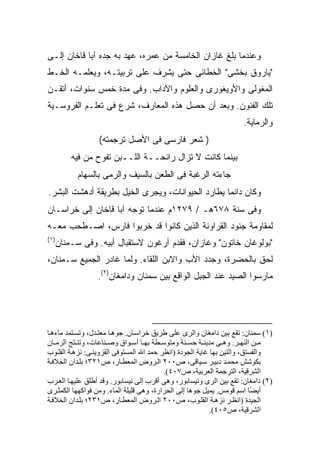 ‫ﻭﻋﻨﺩﻤﺎ ﺒﻠﻎ ﻏﺎﺯﺍﻥ ﺍﻟﺨﺎﻤﺴﺔ ﻤﻥ ﻋﻤﺭﻩ، ﻋﻬﺩ ﺒﻪ ﺠﺩﻩ ﺁﺒﺎ ﻗﺎﺨﺎﻥ ﺇﻟـﻰ‬
‫"ﻴﺎﺭﻭﻕ ﺒﺨﺸﻰ" ﺍﻟﺨﻁﺎﺌﻰ ﺤﺘﻰ ﻴﺸﺭﻑ ﻋﻠﻰ ﺘﺭﺒﻴﺘـﻪ، ﻭﻴﻌﻠﻤـﻪ ﺍﻟﺨـﻁ‬
‫ﺍﻟﻤﻐﻭﻟﻰ ﻭﺍﻷﻭﻴﻐﻭﺭﻯ ﻭﺍﻟﻌﻠﻭﻡ ﻭﺍﻵﺩﺍﺏ. ﻭﻓﻰ ﻤﺩﺓ ﺨﻤﺱ ﺴﻨﻭﺍﺕ، ﺃﺘﻘـﻥ‬
‫ﺘﻠﻙ ﺍﻟﻔﻨﻭﻥ. ﻭﺒﻌﺩ ﺃﻥ ﺤ ‪‬ل ﻫﺫﻩ ﺍﻟﻤﻌﺎﺭﻑ، ﺸﺭﻉ ﻓﻰ ﺘﻌﻠـﻡ ﺍﻟﻔﺭﻭﺴـﻴﺔ‬
                                     ‫‪‬ﺼ‬
                                                                    ‫ﻭﺍﻟﺭﻤﺎﻴﺔ.‬
                  ‫) ﺸﻌﺭ ﻓﺎﺭﺴﻰ ﻓﻰ ﺍﻷﺼل ﺘﺭﺠﻤﺘﻪ(‬
        ‫ﺒﻴﻨﻤﺎ ﻜﺎﻨﺕ ﻻ ﺘﺯﺍل ﺭﺍﺌﺤــﺔ ﺍﻟﻠــﺒﻥ ﺘﻔﻭﺡ ﻤﻥ ﻓﻴﻪ‬
          ‫ﺠﺎﺀﺘﻪ ﺍﻟﺭﻏﺒﺔ ﻓﻰ ﺍﻟﻁﻌﻥ ﺒﺎﻟﺴﻴﻑ ﻭﺍﻟﺭﻤﻰ ﺒﺎﻟﺴﻬﺎﻡ‬
‫ﻭﻜﺎﻥ ﺩﺍﺌ ‪‬ﺎ ﻴﻁﺎﺭﺩ ﺍﻟﺤﻴﻭﺍﻨﺎﺕ، ﻭﻴﺠﺭﻯ ﺍﻟﺨﻴل ﺒﻁﺭﻴﻘﺔ ﺃﺩﻫﺸﺕ ﺍﻟﺒﺸﺭ.‬
                                                  ‫ﻤ‬
‫ﻭﻓﻰ ﺴﻨﺔ ٨٧٦ﻫـ / ٩٧٢١ﻡ ﻋﻨﺩﻤﺎ ﺘﻭﺠﻪ ﺁﺒﺎ ﻗﺎﺨﺎﻥ ﺇﻟﻰ ﺨﺭﺍﺴـﺎﻥ‬
‫ﻟﻤﻘﺎﻭﻤﺔ ﺠﻨﻭﺩ ﺍﻟﻘﺭﺍﻭﻨﺔ ﺍﻟﺫﻴﻥ ﻜﺎﻨﻭﺍ ﻗﺩ ﺨﺭﺒﻭﺍ ﻓﺎﺭﺱ، ﺍﺼـﻁﺤﺏ ﻤﻌـﻪ‬
‫)١(‬
  ‫"ﺒﻭﻟﻭﻏﺎﻥ ﺨﺎﺘﻭﻥ" ﻭﻏﺎﺯﺍﻥ، ﻓﻘﺩﻡ ﺃﺭﻏﻭﻥ ﻻﺴﺘﻘﺒﺎل ﺃﺒﻴﻪ. ﻭﻓﻰ ﺴـﻤﻨﺎﻥ‬
‫ﻟﺤﻕ ﺒﺎﻟﺤﻀﺭﺓ، ﻭﺠﺩﺩ ﺍﻷﺏ ﻭﺍﻻﺒﻥ ﺍﻟﻠﻘﺎﺀ. ﻭﻟﻤﺎ ﻏﺎﺩﺭ ﺍﻟﺠﻤﻴﻊ ﺴـﻤﻨﺎﻥ،‬
                 ‫ﻤﺎﺭﺴﻭﺍ ﺍﻟﺼﻴﺩ ﻋﻨﺩ ﺍﻟﺠﺒل ﺍﻟﻭﺍﻗﻊ ﺒﻴﻥ ﺴﻤﻨﺎﻥ ﻭﺩﺍﻤﻐﺎﻥ)٢(.‬




‫)١( ﺱﻤﻨﺎن: ﺗﻘﻊ ﺑﻴﻦ داﻡﻐﺎن واﻟﺮى ﻋﻠﻰ ﻃﺮیﻖ ﺧﺮاﺱ ﺎن. ﺟﻮه ﺎ ﻡﻌﺘ ﺪل، وﺗﺴ ﺘﻤﺪ ﻡﺎءه ﺎ‬
‫ﻡ ﻦ اﻟﻨﻬ ﺮ. وه ﻰ ﻡﺪیﻨ ﺔ ﺡﺴ ﻨﺔ وﻡﺘﻮﺱ ﻄﺔ ﺑﻬ ﺎ أﺱ ﻮاق وﺻ ﻨﺎﻋﺎت، وﺗﻨ ﺘﺞ اﻟﺮﻡ ﺎن‬
‫واﻟﻔﺴﺘﻖ، واﻟﺘﻴﻦ ﺑﻬﺎ ﻏﺎیﺔ اﻟﺠﻮدة )اﻥﻈﺮ ﺡﻤﺪ اﷲ اﻟﻤﺴﺘﻮﻓﻰ اﻟﻘﺰویﻨ ﻰ: ﻥﺰه ﺔ اﻟﻘﻠ ﻮب‬
‫ﺑﻜﻮﺷﺶ ﻡﺤﻤ ﺪ دﺑﻴ ﺮ ﺱ ﻴﺎﻗﻰ، ص٠٠٢ اﻟ ﺮوض اﻟﻤﻌﻄ ﺎر، ص١٢٣؛ ﺑﻠ ﺪان اﻟﺨﻼﻓ ﺔ‬
                                          ‫اﻟﺸﺮﻗﻴﺔ، اﻟﺘﺮﺟﻤﺔ اﻟﻌﺮﺑﻴﺔ، ص٧٠٤(.‬
‫)٢( داﻡﻐﺎن: ﺗﻘﻊ ﺑﻴﻦ اﻟﺮى وﻥﻴﺴﺎﺑﻮر، وهﻰ أﻗﺮب إﻟﻰ ﻥﻴﺴﺎﺑﻮر. وﻗﺪ أﻃﻠﻖ ﻋﻠﻴﻬ ﺎ اﻟﻌ ﺮب‬
‫أی ًﺎ اﺱﻢ ﻗﻮﻡﺲ. یﻤﻴﻞ ﺟﻮهﺎ إﻟﻰ اﻟﺤﺮارة، وهﻰ ﻗﻠﻴﻠﺔ اﻟﻤﺎء. وﻡﻦ ﻓﻮاآﻬﻬﺎ اﻟﻜﻤﺜ ﺮى‬
                                                                          ‫ﻀ‬
‫اﻟﺠﻴﺪة )اﻥﻈ ﺮ ﻥﺰه ﺔ اﻟﻘﻠ ﻮب، ص٠٠٢ اﻟ ﺮوض اﻟﻤﻌﻄ ﺎر، ص١٣٢؛ ﺑﻠ ﺪان اﻟﺨﻼﻓ ﺔ‬
                                                           ‫اﻟﺸﺮﻗﻴﺔ، ص٥٠٤(.‬
 