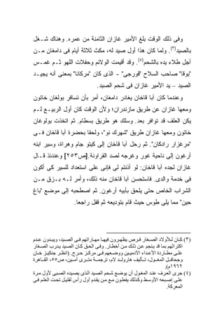 ‫ﻭﻓﻰ ﺫﻟﻙ ﺍﻟﻭﻗﺕ ﺒﻠﻎ ﺍﻷﻤﻴﺭ ﻏﺎﺯﺍﻥ ﺍﻟﺜﺎﻤﻨﺔ ﻤﻥ ﻋﻤﺭﻩ. ﻭﻫﻨﺎﻙ ﺸـﻐل‬
‫ﺒﺎﻟﺼﻴﺩ)٣(. ﻭﻟﻤﺎ ﻜﺎﻥ ﻫﺫﺍ ﺃﻭل ﺼﻴﺩ ﻟﻪ، ﻤﻜﺙ ﺜﻼﺜﺔ ﺃﻴﺎﻡ ﻓﻰ ﺩﺍﻤﻐﺎﻥ ﻤـﻥ‬
‫ﺃﺠل ﻁﻼﺀ ﻴﺩﻩ ﺒﺎﻟﺸﺤﻡ)٤(. ﻭﻗﺩ ﺃﻗﻴﻤﺕ ﺍﻟﻭﻻﺌﻡ ﻭﺤﻔﻼﺕ ﺍﻟﻠﻬﻭ ﺜـﻡ ﻏﻤـﺱ‬
‫"ﺒﻭﻗﺎ" ﺼﺎﺤﺏ ﺍﻟﺴﻼﺡ "ﻗﻭﺭﺠﻰ" - ﺍﻟﺫﻯ ﻜﺎﻥ "ﻤﺭﻜﺎﻨﺎ" ﺒﻤﻌﻨﻰ ﺃﻨﻪ ﻴﺠﻴـﺩ‬
                               ‫ﺍﻟﺼﻴﺩ – ﻴﺩ ﺍﻷﻤﻴﺭ ﻏﺎﺯﺍﻥ ﻓﻰ ﺸﺤﻡ ﺍﻟﺼﻴﺩ.‬
‫ﻭﻋﻨﺩﻤﺎ ﻜﺎﻥ ﺁﺒﺎ ﻗﺎﺨﺎﻥ ﻴﻐﺎﺩﺭ ﺩﺍﻤﻐﺎﻥ، ﺃﻤﺭ ﺒﺄﻥ ﺘﺴﺎﻓﺭ ﺒﻭﻟﻐﺎﻥ ﺨﺎﺘﻭﻥ‬
‫ﻭﻤﻌﻬﺎ ﻏﺎﺯﺍﻥ ﻋﻥ ﻁﺭﻴﻕ ﻤﺎﺯﻨﺩﺭﺍﻥ؛ ﻭﻷﻥ ﺍﻟﻭﻗﺕ ﻜﺎﻥ ﺃﻭل ﺍﻟﺭﺒﻴـﻊ ﻟـﻡ‬
‫ﻴﻜﻥ ﺍﻟﻌﻠﻑ ﻗﺩ ﺘﻭﺍﻓﺭ ﺒﻌﺩ. ﻭﺴﻠﻙ ﻫﻭ ﻁﺭﻴﻕ ﺒﺴﻁﺎﻡ. ﺜﻡ ﺍﺘﺨﺫﺕ ﺒﻭﻟﻭﻏﺎﻥ‬
‫ﺨﺎﺘﻭﻥ ﻭﻤﻌﻬﺎ ﻏﺎﺯﺍﻥ ﻁﺭﻴﻕ "ﺸﻬﺭﻙ ﻨﻭ"، ﻭﻟﺤﻘﺎ ﺒﺤﻀﺭﺓ ﺁﺒﺎ ﻗﺎﺨﺎﻥ ﻓـﻰ‬
‫"ﻤﺭﻏﺯﺍﺭ ﺭﺍﺩﻜﺎﻥ". ﺜﻡ ﺭﺤل ﺁﺒﺎ ﻗﺎﺨﺎﻥ ﺇﻟﻰ ﻜﻴﺘﻭ ﺠﺎﻡ ﻭﻫﺭﺍﺓ، ﻭﺴ ‪‬ﺭ ﺍﺒﻨﻪ‬
      ‫ﻴ‬
‫ﺃﺭﻏﻭﻥ ﺇﻟﻰ ﻨﺎﺤﻴﺔ ﻏﻭﺭ ﻭﻏﺭﺠﻪ ﻟﺼﺩ ﺍﻟﻘﺭﺍﻭﻨﺔ.]ﺹ٣٥٢[ ﻭﻋﻨﺩﺌﺫ ﻗـﺎل‬
‫ﻏﺎﺯﺍﻥ ﻟﺠﺩﻩ ﺁﺒﺎ ﻗﺎﺨﺎﻥ: ﻟﻭ ﺃﺫﻨﺘﻡ ﻟﻰ ﻓﺈﻨﻰ ﻋﻠﻰ ﺍﺴﺘﻌﺩﺍﺩ ﻟﻠﺴﻴﺭ ﻜﻰ ﺃﻜﻭﻥ‬
‫ﻓﻰ ﺨﺩﻤﺔ ﻭﺍﻟﺩﻯ. ﻓﺎﺴﺘﺤﺴﻥ ﺁﺒﺎ ﻗﺎﺨﺎﻥ ﻤﻨﻪ ﺫﻟﻙ، ﻭﺃﻤﺭ ﻟـﻪ ﺒـﺯﻕ ﻤـﻥ‬
‫ﺍﻟﺸﺭﺍﺏ ﺍﻟﺨﺎﺹ ﺤﺘﻰ ﻴﻠﺤﻕ ﺒﺄﺒﻴﻪ ﺃﺭﻏﻭﻥ. ﺜﻡ ﺍﺼﻁﺤﺒﻪ ﺇﻟﻰ ﻤﻭﻀﻊ "ﺒﺎﻍ‬
                    ‫ﺤﻴﻥ" ﻤﻤﺎ ﻴﻠﻰ ﻁﻭﺱ ﺤﻴﺙ ﻗﺎﻡ ﺒﺘﻭﺩﻴﻌﻪ ﺜﻡ ﻗﻔل ﺭﺍﺠ ‪‬ﺎ.‬
                      ‫ﻌ‬




‫)٣( آ ﺎن ﻟ ﻸوﻻد اﻟﺼ ﻐﺎر ﻓ ﺮص یﻈﻬ ﺮون ﻓﻴﻬ ﺎ ﻡﻬ ﺎراﺗﻬﻢ ﻓ ﻰ اﻟﺼ ﻴﺪ، ویﺒ ﺪون ﻋ ﺪم‬
‫اآﺘﺮاﺛﻬﻢ ﺑﻤﺎ ﻗﺪ ی ﻨﺠﻢ ﻋ ﻦ ذﻟ ﻚ ﻡ ﻦ أﺧﻄ ﺎر. وﻓ ﻰ اﻟﺤ ﻖ آ ﺎن اﻟﺼ ﻴﺪ ی ﺪرب اﻟﺼ ﻐﺎر‬
‫ﻋﻠ ﻰ ﻡﻄ ﺎردة اﻷﻋ ﺪاء اﻵدﻡﻴ ﻴﻦ ووﺽ ﻌﻬﻢ ﻓ ﻰ ﻡﺮآ ﺰ ﺡ ﺮج. )اﻥﻈ ﺮ ﺟﻨﻜﻴ ﺰ ﺧ ﺎن‬
‫وﺟﺤﺎﻓ ﻞ اﻟﻤﻐ ﻮل، ﺗ ﺄﻟﻴﻒ هﺎروﻟ ﺪ ﻻم، ﺗﺮﺟﻤ ﺔ ﻡﺘ ﺮى أﻡ ﻴﻦ، ص٥٥، اﻟﻘ ﺎهﺮة‬
                                                                     ‫٢٦٩١م(.‬
‫)٤( ﺟﺮى اﻟﻌ ﺮف ﻋﻨ ﺪ اﻟﻤﻐ ﻮل أن یﻮﺽ ﻊ ﺷ ﺤﻢ اﻟﺼ ﻴﺪ اﻟ ﺬى یﺼ ﻴﺪﻩ اﻟﺼ ﺒﻰ ﻷول ﻡ ﺮة‬
‫ﻋﻠ ﻰ إﺻ ﺒﻌﻪ اﻷوﺱ ﻂ وآ ﺬﻟﻚ یﻔﻌﻠ ﻮن ﻡ ﻊ ﻡ ﻦ یﻘ ﺪم أول رأس ﻟﻘﺘﻴ ﻞ ﺗﺤ ﺖ اﻟﻌﻠ ﻢ ﻓ ﻰ‬
                                                                       ‫اﻟﻤﻌﺮآﺔ.‬
 