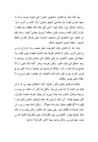 ‫ﺒﻌﺩ ﺫﻟﻙ ﺃﻭﻓﺩ ﺁﺒﺎ ﻗﺎﺨﺎﻥ "ﺴﺎﻟﺠﻭﻕ ﺨﺎﺘﻭﻥ" ﺇﻟﻰ ﻨﺎﺤﻴﺔ ﺩﻤﺎﻭﻨﺩ ﻭﺃﻋـﺎﺩ‬
‫ﻤﻌﻬﺎ ﻏﺎﺯﺍﻥ ﺃﻴ ‪‬ﺎ. ﺜﻡ ﺍﺴﺘﺩﻋﻰ "ﻤﺎﻴﺠﻭ ﺒﺨﺸﻰ" ﻭﺍﻟﺩ ﺍﻷﻤﻴـﺭ "ﺘﺎﺭﻤـﺩﺍﺭ"‬
                                                ‫ﻀ‬
‫ﻭﻭﺍﻟﺩﺘﻪ "ﺘﻭﻜﺎل ﺘﻰ"، ﻭﻗﺎل ﻟﻬﻤﺎ: "ﺇﻨﻨﻰ ﺃﺜﻕ ﺒﻜﻤﺎ ﺜﻘﺔ ﻤﻁﻠﻘﺔ ﻭﺃﻭﺩﻋﻜﻤـﺎ‬
‫ﻏﺎﺯﺍﻥ ﻜﺎﺒﻥ ﻟﻜﻤﺎ، ﻭﺴﻭﻑ ﻴﻜﻭﻥ ﻤﻌﻜﻤﺎ "ﻴﺎﺭﻭﻕ ﺒﺨﺸﻰ" ﺃﻴ ‪‬ﺎ. ﻭﻋﻠـﻴﻜﻡ‬
          ‫ﻀ‬
‫ﺃﻥ ﺘﺫﻫﺒﻭﺍ ﻤﻊ "ﺴﺎﻟﺠﻭﻕ" ﺇﻟﻰ ﻤﺼﻴﻑ "ﺩﻤﺎﻭﻨﺩ" ﺤﺘﻰ ﻴﺘﻭﺍﻓﺭ ﻟﻐﺎﺯﺍﻥ ﺍﻟﺤﻅ‬
                               ‫ﺍﻟﺴﻌﻴﺩ. ﻭﻫﻜﺫﺍ ﺃﻤﻀﻭﺍ ﺍﻟﺼﻴﻑ ﻫﻨﺎﻙ.‬
‫ﻭﻟﻤﺎ ﻋﺎﺩ ﺁﺒﺎ ﻗﺎﺨﺎﻥ ﻭﻗﺕ ﺍﻟﺨﺭﻴﻑ، ﻟﺤﻕ ﺒﺤﻀـﺭﺘﻪ ﻏـﺎﺯﺍﻥ ﻓـﻰ‬
‫ﻭﺭﺍﻤﻴﻥ ﺍﻟﺭﻯ. ﻭﻜﺎﻥ ﺁﺒﺎ ﻗﺎﺨﺎﻥ ﻟﻔﺭﻁ ﺤﺒﻪ ﺍﻟﺸﺩﻴﺩ ﻟﺤﻔﻴﺩﻩ، ﻴﻠﺒﺱ ﻗﻠﻨﺴـﻭﺓ‬
‫ﻋﺘﻴﻘﺔ ﻓﻰ ﺒﻌﺽ ﺍﻷﺤﻴﺎﻥ، ﺜﻡ ﻴﺄﺘﻰ ﻤﺘﻨﻜ ‪‬ﺍ ﺇﻟﻰ ﻤﺨﺩﻉ ﻏﺎﺯﺍﻥ، ﻭﻴﺩﺍﻋﺒـﻪ‬
                          ‫ﺭ‬
‫ﻭﻫﻭ ﻤﺴﺘﻠﻕ ﻓﻰ ﺜﻴﺎﺏ ﺍﻟﻨﻭﻡ. ﻭﻜﺎﻥ ﻴﻌﺭﻴﻪ، ﻭﻴﺄﻤﺭ "ﺁﺸﺘﺎ ﺍﻴﻜـﺎﺠﻰ" ﺒـﺄﻻ‬
‫ﻴﻀﻊ ﻭﺴﺎﺩﺓ ﺘﺤﺕ ﺭﺃﺴﻪ. ﻭﻜﺫﻟﻙ ﻟﻡ ﻴﺴﻤﺢ ﺒﺄﻥ ﻴﻀﻌﻭﺍ ﻭﺴﺎﺩﺓ ﻋﻠﻰ ﺴﺭﺝ‬
‫ﻓﺭﺱ ﻏﺎﺯﺍﻥ ﺠﺭ ‪‬ﺎ ﻋﻠﻰ ﻋﺎﺩﺓ ﺃﺒﻨﺎﺀ ﺍﻟﻤﻠﻭﻙ، ﺒل ﻴﺠﻠﺴﻭﻩ ﻋﻠﻰ ﺴﺭﺝ ﺒـﻼ‬
                                              ‫ﻴ‬
                                         ‫ﻏﻁﺎﺀ ﺤﺘﻰ ﻴﺼﻴﺭ ﻤﺘﻘﺸ ﹰﺎ.‬
                                           ‫ﻔ‬
‫ﻭﻜﺎﻨﺕ ﺘﻭﻏﺘﺎﻯ ﺨﺎﺘﻭﻥ ﺘﻜﺭﺭ ﻗﻭﻟﻬﺎ: "ﻟﻴﺕ ﺍﻟﺴﻠﻁﺎﻥ ﻴﻬﺒﻨـﻰ ﻏـﺎﺯﺍﻥ‬
‫ﻜﻭﻟﺩ ﻟﻰ ﺃﺘﺒﻨﺎﻩ، ﺇﺫ ﺇﻨﻪ ﻟﻴﺱ ﻟﻰ ﻭﻟﺩ. ﻭﻟﻜﻥ ﻟﻤﺎ ﻜﺎﻥ ﺁﺒـﺎ ﻗﺎﺨـﺎﻥ ﻴﺤـﺏ‬
‫ﺯﻭﺠﺘﻪ ﺒﻭﻟﻐﺎﻥ ﺨﺎﺘﻭﻥ ﺤ ‪‬ﺎ ﺠ ‪‬ﺎ، ﻭﻴﺭﻴﺩ ﺃﻥ ﻴﺠﻌل ﻤﻘﺭﻫﺎ ﺨﺎ ‪‬ﺎ ﺒﻐﺎﺯﺍﻥ،‬
         ‫ﺼ‬                          ‫ﺒ ﻤ‬
‫ﻜﺎﻥ ﻴﺠﻴﺒﻬﺎ ﺒﻘﻭﻟﻪ: "ﺇﻥ ﻭﺍﻟﺩﻩ ﺃﺭﻏﻭﻥ ﻗﺩ ﻭﻫﺒﻪ ﻟﺒﻭﻟﻐﺎﻥ ﺨﺎﺘﻭﻥ ﻜﺎﺒﻥ ﻟﻬـﺎ‬
‫]ﺹ٤٥٢[، ﻓﻜﻴﻑ ﻴﻤﻜﻥ ﺍﺴﺘﺭﺩﺍﺩﻩ ﻤﻨﻬﺎ؟!… ﻭﻜﺎﻥ ﺩﺍﺌ ‪‬ﺎ ﻴﺼـﺭﺡ ﺒـﺄﻥ‬
            ‫ﻤ‬
‫ﺁﻴﺎﺕ ﺍﻟﺴﻌﺎﺩﺓ ﻭﺍﻹﻗﺒﺎل ﺘﺒﺩﻭ ﻋﻠﻰ ﺠﺒﻴﻥ ﻫﺫﺍ ﺍﻟﻐﻼﻡ. ﻭﻜﺎﻥ ﻴﻀﺭﺏ ﻟـﺫﻟﻙ‬
‫ﻤﺜﻼ ﻤﻐﻭﻟ ‪‬ﺎ ﻴﻘﻭل: "ﻜﺎﻟﻀﺭﺱ ﺒﻴﻥ ﺍﻟﻜﺭﺸﻤﺔ: ﻴﻌﻨﻰ ﺍﻟﻜﺭﺸﻤﺔ ﺍﻟﻠﻴﻨﺔ ﺍﻟﺘـﻰ‬
                                                      ‫ﻴ‬      ‫ﹰ‬
          ‫ﻴﻨﺒﺕ ﻤﻨﻬﺎ ﻀﺭﺱ، ﻭﻜﺎﻥ ﻴﺩﻋﻭﻩ ﺒﻬﺫﺍ ﺍﻻﺴﻡ "ﻜﺭﺸﻤﺔ" ﻤﺩﺍﻋ ‪‬ﺎ.‬
            ‫ﺒ‬
 