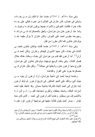 ‫ﻭﻓﻰ ﺴﻨﺔ ٠٨٦ﻫـ / ١٨٢١ﻡ ﻋﻨﺩﻤﺎ ﻋﺎﺩ ﺁﺒﺎ ﻗﺎﺨـﺎﻥ ﻤـﻥ ﺒﻐـﺩﺍﺩ،‬
‫ﻭﺘﻭﻓﻰ ﻓﻰ ﻫﻤﺫﺍﻥ، ﻜﺎﻥ ﻏﺎﺯﺍﻥ ﻓﻰ ﺍﻟﻌﺎﺸﺭﺓ ﻤﻥ ﻋﻤﺭﻩ، ﻓﺒﻜﻰ ﻋﻠﻰ ﺠـﺩﻩ‬
‫ﺒﻜﺎﺀ ﺤﺎ ‪‬ﺍ، ﻓﻜﺎﻨﺕ ﺍﻟﺨﻭﺍﺘﻴﻥ ﻭﺍﻷﻤﺭﺍﺀ ﺠﻤﻴ ‪‬ﺎ ﻴﺭﻗﻭﻥ ﻟﻨﻭﺍﺤـﻪ ﻭﻋﻭﻴﻠـﻪ.‬
                        ‫ﻌ‬                              ‫ﺭ‬
‫ﻭﻟﻤﺎ ﻋﺎﺩ ﺃﺭﻏﻭﻥ ﺨﺎﻥ ﻤﻥ ﺨﺭﺍﺴﺎﻥ، ﻭﻟﺤﻕ ﺒﺎﻟﻤﻌﺴﻜﺭﺍﺕ ﻓـﻰ ﻤﺭﺍﻏـﻪ‬
‫ﺭﺠﻊ ﺒﻌﺩ ﺠﻠﻭﺱ ﺃﺤﻤﺩ ﻋﻠﻰ ﺍﻟﻌﺭﺵ. ﻭﻜﺎﻥ ﻏﺎﺯﺍﻥ ﻻ ﻴﺯﺍل ﻤﻘﻴ ‪‬ﺎ ﻋﻨـﺩ‬
      ‫ﻤ‬
                                    ‫ﺒﻭﻟﻭﻏﺎﻥ ﺨﺎﺘﻭﻥ ﻜﻤﺎ ﻜﺎﻥ ﻤﻘﺭ ‪‬ﺍ ﻤﻥ ﻗﺒل.‬
                                             ‫ﺭ‬
‫ﻭﻓﻰ ﺴﻨﺔ ١٨٦ﻫـ / ٢٨٢١ﻡ ﻋﻨﺩﻤﺎ ﻜﺎﻨﺕ ﺒﻭﻟﻐﺎﻥ ﺨﺎﺘﻭﻥ ﺘﻤﻀـﻰ‬
‫ﺍﻟﺸﺘﺎﺀ ﻓﻰ ﺒﻐﺩﺍﺩ، ﻜﺎﻥ ﻤﻌﻬﺎ ﺍﻷﻤﻴﺭﺍﻥ ﻜﻴﺨﺎﺘﻭ ﻭﻏﺎﺯﺍﻥ. ﻭﻜﺎﻥ ﺃﺤﻤﺩ ﻓـﻰ‬
‫ﺃﺭﺍﻥ)١(. ﺃﻤﺎ ﺃﺭﻏﻭﻥ ﻓﻘﺩ ﻗﺩﻡ ﻤﻥ ﺨﺭﺍﺴﺎﻥ ﺇﻟﻰ ﺒﻐﺩﺍﺩ، ﻭﻤﻜﺙ ﻫﻨﺎﻙ ﺨﻼل‬
‫ﻓﺼل ﺍﻟﺸﺘﺎﺀ. ﻭﻓﻰ ﻭﻗﺕ ﺍﻟﺭﺒﻴﻊ ﺘﻭﺠﻬﺕ ﺒﻭﻟﻭﻏﺎﻥ ﺨﺎﺘﻭﻥ ﺇﻟﻰ ﺨﺭﺍﺴﺎﻥ،‬
‫ﻓﺘﺯﻭﺝ ﻤﻨﻬﺎ ﺃﺭﻏﻭﻥ ﺨﺎﻥ، ﻭﺃﺩﺨﻠﻬﺎ ﻓﻰ ﺤﺒﺎﻟﺘﻪ)٢(. ﻭﻟﻜﻥ ﻅل ﻏﺎﺯﺍﻥ ﻓـﻰ‬
                                         ‫ﻤﻌﺴﻜﺭﻫﺎ ﺠﺭ ‪‬ﺎ ﻋﻠﻰ ﺍﻟﻘﺭﺍﺭ ﻭﺍﻟﻘﺎﻋﺩﺓ.‬
                                                               ‫ﻴ‬
‫ﻭﻋﻨﺩﻤﺎ ﺘﻭﺠﻪ ﺃﺤﻤﺩ ﺇﻟﻰ ﻨﺎﺤﻴﺔ ﺨﺭﺍﺴﺎﻥ، ﺃﺭﺍﺩ ﺃﺭﻏﻭﻥ ﺃﻥ ﻴﻌﻭﺩ ﻤـﻥ‬
‫ﺤﻴﺙ ﺃﺘﻰ، ﻭﺫﻟﻙ ﻋﻠﻰ ﺍﻟﻨﺤﻭ ﺍﻟﻤﺫﻜﻭﺭ ﻓﻰ ﺘﺎﺭﻴﺦ ﺃﺭﻏﻭﻥ. ﺜﻡ ﺃﻭﻓﺩ ﺃﺭﻏﻭﻥ‬
‫ﺍﺒﻨﻪ ﻏﺎﺯﺍﻥ ﺇﻟﻰ ﺃﺤﻤﺩ ﺜﺎﻨﻴﺔ، ﻓﺄﺩﺭﻜﻪ ﺒﻨﺎﺤﻴﺔ ﺴﻤﻨﺎﻥ. ﻭﻗﺩ ﻻﺤﻅ ﻋﻠﻴﻪ ﺃﺤﻤﺩ‬
‫ﺃﻤﺎﺭﺍﺕ ﺍﻟﻤﻠﻙ، ﻭﺸﻤﻠﻪ ﺒﻌﻁﻔﻪ، ﻭﺃﻁﺭﻯ ﺸﺠﺎﻋﺘﻪ ﻜﺜﻴـ ‪‬ﺍ. ﺜـﻡ ﺃﺫﻥ ﻟـﻪ‬
              ‫ﺭ‬
‫ﺒﺎﻻﻨﺼﺭﺍﻑ ﻤﻥ ﺒﺴﻁﺎﻡ. ﻭﻋﻨﺩﻤﺎ ﻗﺩﻡ ﺃﺭﻏﻭﻥ ﺇﻟﻰ ﺃﺤﻤﺩ - ﺍﻟﺫﻯ ﻜﺎﻥ ﻤﻌﻪ‬
‫ﺍﻴﻠﺩﺍﺭ - ﺼﺎﺭ ﺃﺤﻤﺩ ﻴﻘﻭل ﻜﻼ ‪‬ﺎ ﺴﻔﻴ ‪‬ﺎ ﻓﻰ ﻤﻭﺍﺠﻬﺔ ﺃﺭﻏﻭﻥ. ﻓﺭﺩ ﻋﻠﻴـﻪ‬
                            ‫ﻬ‬      ‫ﻤ‬


‫)١( أ ّان: وﻻیﺔ واﺱ ﻌﺔ وﺑ ﻼد آﺜﻴ ﺮة ﻡﻨﻬ ﺎ ﺟﻨ ـﺰﻩ "آﻨﺠ ﻪ". وﺑ ﻴﻦ ﺁذرﺑﻴﺠ ﺎن وأ ّان ﻥﻬ ﺮ‬
       ‫ر‬                                                                       ‫ر‬
‫یﻘﺎل ﻟﻪ اﻟﺮس. وأ ّان أی ًﺎ ﻗﻠﻌ ﺔ ﻡﺸ ﻬﻮرة ﻡ ﻦ ﻥ ﻮاﺡﻰ ﻗ ﺰویﻦ )ﻡﻌﺠ ﻢ اﻟﺒﻠ ﺪان، ج١،‬
                                                         ‫ر ﻀ‬
                                                                       ‫ص٦٣١(.‬
   ‫)٢( ﺟﺮ ًﺎ ﻋﻠﻰ ﻋﺎدة اﻟﻤﻐﻮل اﻟﺘﻰ ﺗﺒﻴﺢ ﻟﻸﺑﻨﺎء اﻟﺰواج ﻡﻦ زوﺟﺎت ﺁﺑﺎﺋﻬﻢ. ویﺴﺘﺜﻨﻰ ﻡﻦ‬
                                                                             ‫ی‬
                                                                         ‫ذﻟﻚ أﻡﻬﺎﺗﻬﻢ.‬
 