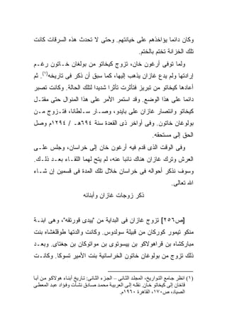 ‫ﻭﻜﺎﻥ ﺩﺍﺌ ‪‬ﺎ ﻴﺅﺍﺨﺫﻫﻡ ﻋﻠﻰ ﺨﻴﺎﻨﺘﻬﻡ. ﻭﺤﺘﻰ ﻻ ﺘﺤﺩﺙ ﻫﺫﻩ ﺍﻟﺴﺭﻗﺎﺕ ﻜﺎﻨﺕ‬
                                                   ‫ﻤ‬
                                                          ‫ﺘﻠﻙ ﺍﻟﺨﺯﺍﻨﺔ ﺘﺨﺘﻡ ﺒﺎﻟﺨﺘﻡ.‬
‫ﻭﻟﻤﺎ ﺘﻭﻓﻰ ﺃﺭﻏﻭﻥ ﺨﺎﻥ، ﺘﺯﻭﺝ ﻜﻴﺨﺎﺘﻭ ﻤﻥ ﺒﻭﻟﻐﺎﻥ ﺨـﺎﺘﻭﻥ ﺭﻏـﻡ‬
‫ﺇﺭﺍﺩﺘﻬﺎ ﻭﻟﻡ ﻴﺩﻉ ﻏﺎﺯﺍﻥ ﻴﺫﻫﺏ ﺇﻟﻴﻬﺎ، ﻜﻤﺎ ﺴﺒﻕ ﺃﻥ ﺫﻜﺭ ﻓﻰ ﺘﺎﺭﻴﺨﻪ)١(. ﺜﻡ‬
‫ﺃﻋﺎﺩﻫﺎ ﻜﻴﺨﺎﺘﻭ ﻤﻥ ﺘﺒﺭﻴﺯ ﻓﺘﺄﺜﺭﺕ ﺘﺄﺜ ‪‬ﺍ ﺸﺩﻴ ‪‬ﺍ ﻟﺘﻠﻙ ﺍﻟﺤﺎﻟﺔ. ﻭﻜﺎﻨﺕ ﺘﺼﺒﺭ‬
                         ‫ﺩ‬      ‫ﺭ‬
‫ﺩﺍﺌ ‪‬ﺎ ﻋﻠﻰ ﻫﺫﺍ ﺍﻟﻭﻀﻊ. ﻭﻗﺩ ﺍﺴﺘﻤﺭ ﺍﻷﻤﺭ ﻋﻠﻰ ﻫﺫﺍ ﺍﻟﻤﻨﻭﺍل ﺤﺘﻰ ﻤﻘﺘـل‬
                                                         ‫ﻤ‬
‫ﻜﻴﺨﺎﺘﻭ ﻭﺍﻨﺘﺼﺎﺭ ﻏﺎﺯﺍﻥ ﻋﻠﻰ ﺒﺎﻴﺩﻭ، ﻭﺼـﺎﺭ ﺴـﻠﻁﺎ ﹰﺎ، ﻓﺘـﺯﻭﺝ ﻤـﻥ‬
             ‫ﻨ‬
‫ﺒﻭﻟﻭﻏﺎﻥ ﺨﺎﺘﻭﻥ. ﻭﻓﻰ ﺃﻭﺍﺨﺭ ﺫﻯ ﺍﻟﻘﻌﺩﺓ ﺴﻨﺔ ٤٩٦ﻫـ / ٤٩٢١ﻡ ﻭﺼل‬
                                                                 ‫ﺍﻟﺤﻕ ﺇﻟﻰ ﻤﺴﺘﺤﻘﻪ.‬
‫ﻭﻓﻰ ﺍﻟﻭﻗﺕ ﺍﻟﺫﻯ ﻗﺩﻡ ﻓﻴﻪ ﺃﺭﻏﻭﻥ ﺨﺎﻥ ﺇﻟﻰ ﺨﺭﺍﺴﺎﻥ، ﻭﺠﻠﺱ ﻋﻠـﻰ‬
‫ﺍﻟﻌﺭﺵ ﻭﺘﺭﻙ ﻏﺎﺯﺍﻥ ﻫﻨﺎﻙ ﻨﺎﺌ ‪‬ﺎ ﻋﻨﻪ، ﻟﻡ ﻴﺘﺢ ﻟﻬﻤﺎ ﺍﻟﻠﻘـﺎﺀ ﺒﻌـﺩ ﺫﻟـﻙ.‬
                                     ‫ﺒ‬
‫ﻭﺴﻭﻑ ﻨﺫﻜﺭ ﺃﺤﻭﺍﻟﻪ ﻓﻰ ﺨﺭﺍﺴﺎﻥ ﺨﻼل ﺘﻠﻙ ﺍﻟﻤﺩﺓ ﻓﻰ ﻗﺴﻤﻴﻥ ﺇﻥ ﺸـﺎﺀ‬
                                                                            ‫ﺍﷲ ﺘﻌﺎﻟﻰ.‬
                           ‫ﺫﻜﺭ ﺯﻭﺠﺎﺕ ﻏﺎﺯﺍﻥ ﻭﺃﺒﻨﺎﺌﻪ‬


‫]ﺹ٦٥٢[ ﺘﺯﻭﺝ ﻏﺎﺯﺍﻥ ﻓﻰ ﺍﻟﺒﺩﺍﻴﺔ ﻤﻥ "ﻴﻴﺩﻯ ﻗﻭﺭﺘﻘﻪ"، ﻭﻫﻰ ﺍﺒﻨـﺔ‬
‫ﻤﻨﻜﻭ ﺘﻴﻤﻭﺭ ﻜﻭﺭﻜﺎﻥ ﻤﻥ ﻗﺒﻴﻠﺔ ﺴﻭﻟﺩﻭﺱ. ﻭﻜﺎﻨﺕ ﻭﺍﻟﺩﺘﻬﺎ ﻁﻭﻗﻠﻐﺸﺎﻩ ﺒﻨﺕ‬
‫ﻤﺒﺎﺭﻜﺸﺎﻩ ﺒﻥ ﻗﺭﺍﻫﻭﻻﻜﻭ ﺒﻥ ﻴﻴﺴﻭﺘﻭﻯ ﺒﻥ ﻤﻭﺍﺘﻭﻜﺎﻥ ﺒﻥ ﺠﻐﺘﺎﻯ. ﻭﺒﻌـﺩ‬
‫ﺫﻟﻙ ﺘﺯﻭﺝ ﻤﻥ ﺒﻭﻟﻭﻏﺎﻥ ﺨﺎﺘﻭﻥ ﺍﻟﺨﺭﺍﺴﺎﻨﻴﺔ ﺒﻨﺕ ﺍﻷﻤﻴﺭ ﺘﺴﻭﻜﺎ. ﻭﻜﺎﻨـﺕ‬


‫)١( اﻥﻈﺮ ﺟ ﺎﻡﻊ اﻟﺘ ﻮاریﺦ، اﻟﻤﺠﻠ ﺪ اﻟﺜ ﺎﻥﻰ – اﻟﺠ ﺰء اﻟﺜ ﺎﻥﻰ: ﺗ ﺎریﺦ أﺑﻨ ﺎء هﻮﻻآ ﻮ ﻡ ﻦ ﺁﺑ ﺎ‬
‫ﻗﺎﺧﺎن إﻟﻰ آﻴﺨﺎﺗﻮ ﺧ ﺎن. ﻥﻘﻠ ﻪ إﻟ ﻰ اﻟﻌﺮﺑﻴ ﺔ ﻡﺤﻤ ﺪ ﺻ ﺎدق ﻥﺸ ﺄت وﻓ ﺆاد ﻋﺒ ﺪ اﻟﻤﻌﻄ ﻰ‬
                                                ‫اﻟﺼﻴﺎد، ص٠٧١، اﻟﻘﺎهﺮة ٠٦٩١م.‬
 