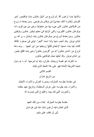 ‫ﻭﺍﻟﺩﺘﻬﺎ ﺒﻨﺕ ﺃﺭﻏﻭﻥ ﺁﻗﺎ. ﺜﻡ ﺘﺯﻭﺝ ﻤﻥ ﺁﺸﻴل ﺨﺎﺘﻭﻥ ﺒﻨﺕ ﺘﻭﻗﺘﻴﻤﻭﺭ ﺃﻤﻴﺭ‬
‫ﺍﻟﺘﻭﻤﺎﻥ )ﻋﺸﺭﺓ ﺁﻻﻑ ﺠﻨﺩﻯ( ﺍﺒﻥ ﻨﻭﻗﺎﻯ ﻴﺎﺭﻏﻭﺠﻰ. ﻭﻤﻥ ﺒﻌﺩﻫﺎ ﺘـﺯﻭﺝ‬
‫ﻤﻥ ﻜﻭﻜﺎﺠﻰ ﺨﺎﺘﻭﻥ ﺍﻟﺘﻰ ﺠﻰﺀ ﺒﻬﺎ ﻤﻥ ﻤﻨﻐﻭﻟﻴﺎ، ﻭﻫﻰ ﻤﻥ ﺒﻴﻥ ﻗﺭﻴﺒـﺎﺕ‬
‫ﺒﻭﻟﻭﻏﺎﻥ ﺨﺎﺘﻭﻥ ﺍﻟﻜﺒﺭﻯ، ﻭﺍﻟﺘﻰ ﺃﻨﺯﻟﻬﺎ ﻓﻰ ﻤﺨﻴﻡ ﺘﻭﻗﻭﺯ ﺨﺎﺘﻭﻥ ﻭﺘﻭﻗﻴﺘﻰ‬
‫ﺨﺎﺘﻭﻥ. ﻭﻤﻥ ﺒﻌﺩﻫﺎ ﺘﺯﻭﺝ ﻤﻥ ﺒﻭﻟﻭﻏﺎﻥ ﺨﺎﺘﻭﻥ ﺒﻨﺕ ﺍﻭﺘﻤﺎﻥ ﺒـﻥ ﺃﺨـﻰ‬
‫ﺃﺒﺘﺎﻯ ﻨﻭﻴﺎﻥ. ﻭﻗﺩ ﺃﻨﺠﺏ ﻤﻨﻬﺎ ﻭﻟ ‪‬ﺍ ﺍﺴﻤﻪ "ﺁﻟﺠﻭ". ﺘﻭﻓﻰ ﻓﻰ ﺼﻐﺭﻩ. ﻜﺫﻟﻙ‬
                                 ‫ﺩ‬
‫ﻜﺎﻨﺕ ﻟﻬﺎ ﺒﻨﺕ ﺍﺴﻤﻬﺎ "ﺍﻭﻟﺠﺎﻯ ﻗﺘﻠﻎ" ﺯ ‪‬ﺠﺘﻬﺎ ﻤﻥ ﺍﺒﻥ ﺃﺨﻴﻬﺎ .. ﻭﺒﻌـﺩﻫﺎ‬
                            ‫ﻭ‬
‫ﺘﺯﻭﺝ ﻤﻥ "ﺩﻨﺩﻯ ﺨﺎﺘﻭﻥ" ﺜﻡ ﻤﻥ "ﻜﺭﻤﻭﻥ ﺨﺎﺘﻭﻥ" ﻭﻫﻰ ﺒﻨﺕ ﻗﺘﻠﻕ ﺘﻴﻤﻭﺭ‬
                   ‫ﺒﻥ ﺁﺒﺘﺎﻯ ﻨﻭﻴﺎﻥ. ﻭﻗﺩ ﺃﺤﻠﻬﺎ ﻤﺤل ﻜﻭﻜﺎﺠﻰ ﺨﺎﺘﻭﻥ.‬
‫ﻤﺎ ﺫﻜﺭﻨﺎﻩ ﻫﻭ ﻗﺼﺔ ﺯﻭﺠﺎﺕ ﻏﺎﺯﺍﻥ، ﻭﻗﺩ ﺘﻡ ﺸﺭﺤﻬﺎ. ﺃﻤـﺎ ﺠـﺩﻭل‬
                 ‫ﺸﻌﺒﻪ ﺍﻟﺸﺭﻴﻔﺔ ﻷﺒﻨﺎﺌﻪ ﻓﻬﻭ ﻋﻠﻰ ﻫﺫﺍ ﺍﻟﻨﻤﻁ ﺍﻟﺫﻯ ﻨﺜﺒﺘﻪ.‬
                        ‫ﺍﻟﻘﺴﻡ ﺍﻟﺜﺎﻨﻰ‬
                        ‫ﻤﻥ ﺘﺎﺭﻴﺦ ﻏﺎﺯﺍﻥ‬
    ‫ﻓﻰ ﻤﻘﺩﻤﺔ ﺠﻠﻭﺴﻪ ﺍﻟﻤﺒﺎﺭﻙ، ﻭﺼﻭﺭﺓ ﺍﻟﻌﺭﺵ ﻭﺍﻷﻤﺭﺍﺀ ﺍﻷﻨﺠﺎل‬
   ‫ﻭﺍﻷﻤﺭﺍﺀ ﻋﻨﺩ ﺠﻠﻭﺴﻪ ﻋﻠﻰ ﻋﺭﺵ ﺍﻟﺴﻠﻁﻨﺔ، ﻭﺘﺎﺭﻴﺦ ﻋﻬﺩ ﺤﻜﻤﻪ‬
          ‫ﻭﺍﻟﺤﺭﻭﺏ ﺍﻟﺘﻰ ﻗﺎﻡ ﺒﻬﺎ، ﻭﺍﻟﻔﺘﻭﺡ ﺍﻟﺘﻰ ﺘﻴﺴﺭﺕ ﻟﻪ‬


            ‫ﻤﻘﺩﻤﺔ ﺠﻠﻭﺴﻪ ﺍﻟﻤﺒﺎﺭﻙ ﺍﺒﺘﺩﺍﺀ ﻤﻥ ﺫﻟﻙ ﺍﻟﻌﻬﺩ‬
           ‫ﺍﻟﺫﻯ ﺍﺨﺘﺎﺭﻩ ﻓﻴﻪ ﺃﺭﻏﻭﻥ ﻨﺎﺌ ‪‬ﺎ ﻋﻨﻪ ﻓﻰ ﺨﺭﺍﺴﺎﻥ‬
                          ‫ﺒ‬
                     ‫ﺇﻟﻰ ﺃﻥ ﺘﻐﻠﺏ ﻋﻠﻰ ﺒﺎﻴﺩﻭ‬
 