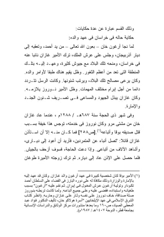 ‫ﻭﺫﻟﻙ ﺍﻟﻘﺴﻡ ﻋﺒﺎﺭﺓ ﻋﻥ ﻋﺩﺓ ﺤﻜﺎﻴﺎﺕ:‬
                                ‫ﺤﻜﺎﻴﺔ ﺤﺎﻟﻪ ﻓﻰ ﺨﺭﺍﺴﺎﻥ ﻓﻰ ﻋﻬﺩ ﻭﺍﻟﺩﻩ:‬
‫ﻟﻤﺎ ﻨﺠﺎ ﺃﺭﻏﻭﻥ ﺨﺎﻥ – ﺒﻌﻭﻥ ﺍﷲ ﺘﻌﺎﻟﻰ – ﻤﻥ ﻴﺩ ﺃﺤﻤﺩ، ﻭﺘﻌﻘﺒﻪ ﺇﻟﻰ‬
‫ﺩﻴﺎﺭ ﺁﺫﺭﺒﻴﺠﺎﻥ، ﻭﺠﻠﺱ ﻋﻠﻰ ﻋﺭﺵ ﺍﻟﻤﻠﻙ، ﺘﺭﻙ ﺍﻷﻤﻴﺭ ﻏﺎﺯﺍﻥ ﻨﺎﺌ ‪‬ﺎ ﻋﻨﻪ‬
     ‫ﺒ‬
‫ﻓﻰ ﺨﺭﺍﺴﺎﻥ، ﻭﻤﻨﺤﻪ ﺘﻠﻙ ﺍﻟﺒﻼﺩ ﻤﻊ ﺠﻴﻭﺵ ﻜﺜﻴﺭﺓ، ﻭﻋﻬـﺩ ﺇﻟﻴـﻪ ﺒﺘﻠـﻙ‬
‫ﺍﻟﻤﻨﻁﻘﺔ ﺍﻟﺘﻰ ﺘﻌﺩ ﻤﻥ ﺃﻋﻅﻡ ﺍﻟﺜﻐﻭﺭ. ﻭﻅل ﻴﻘﻴﻡ ﻫﻨﺎﻙ ﻁﺒ ﹰﺎ ﻷﻭﺍﻤﺭ ﻭﺍﻟﺩﻩ.‬
              ‫ﻘ‬
‫ﻭﻜﺎﻥ ﻴﺭﻋﻰ ﻤﺼﺎﻟﺢ ﺘﻠﻙ ﺍﻟﺒﻼﺩ، ﻭﻴﺭﺘﺏ ﺸﺌﻭﻨﻬﺎ. ﻭﻜﺎﻨﺕ ﺍﻟﺭﺴل ﺘﺘـﺭﺩﺩ‬
‫ﺩﺍﺌ ‪‬ﺎ ﻤﻥ ﺃﺠل ﺇﺒﺭﺍﻡ ﻤﺨﺘﻠﻑ ﺍﻟﻤﻬﻤﺎﺕ. ﻭﻅل ﺍﻷﻤﻴﺭ ﻨـﻭﺭﻭﺯ ﻴﻼﺯﻤـﻪ.‬
                                                      ‫ﻤ‬
‫ﻭﻜﺎﻥ ﻏﺎﺯﺍﻥ ﻴﺒﺫل ﺍﻟﺠﻬﻭﺩ ﻭﺍﻟﻤﺴﺎﻋﻰ ﻓـﻰ ﺘﺼـﺭﻴﻑ ﺸـﺌﻭﻥ ﺍﻟﺠﻨـﺩ‬
                                                                         ‫ﻭﺍﻹﻤﺎﺭﺓ.‬
‫ﻭﻓﻰ ﺸﻬﺭ ﺫﻯ ﺍﻟﺤﺠﺔ ﺴﻨﺔ ٧٨٦ﻫـ / ٨٨٢١ﻡ ، ﻋﻨﺩﻤﺎ ﻋﺎﺩ ﻏﺎﺯﺍﻥ‬
‫ﺨﺎﻥ ﻤﻥ ﻤﺸﺘﻰ ﻤﺭﻭ ﻭﻜﺎﻥ ﻨﻭﺭﻭﺯ ﻓﻰ ﺨﺩﻤﺘﻪ، ﺘﻭﺠﺱ ﻫﺫﺍ ﺨﻴﻔﺔ ﺒﺴـﺒﺏ‬
‫ﻗﺘل ﺼﺩﻴﻘﻪ ﺒﻭﻗﺎ ﻭﺃﺘﺒﺎﻋﻪ)١(.]ﺹ٨٥٢[ ﻓﻤﺎ ﻜـﺎﻥ ﻤﻨـﻪ ﺇﻻ ﺃﻥ ﺍﺴـﺘﺄﺫﻥ‬
‫ﻏﺎﺯﺍﻥ ﻗﺎﺌﻼ: "ﺘﺼل ﺃﻨﺒﺎﺀ ﻋﻥ ﺍﻟﻤﺘﻤﺭﺩﻴﻥ، ﻓﺄﺭﻴﺩ ﺃﻥ ﺃﻋﻭﺩ ﺇﻟﻰ ﺩﻴـﺎﺭﻯ،‬
                                                    ‫ﹰ‬
‫ﻭﺃﺸﺎﻫﺩ ﺍﻵﻻﻑ ﻤﻥ ﺃﺘﺒﺎﻋﻰ. ﻭﺇﺫﺍ ﺩﻋﺕ ﺍﻟﺤﺎﺠﺔ، ﻓﺴﻭﻑ ﺃﺯﺤﻑ ﺒﺎﻟﺠﻴﺵ.‬
‫ﻓﻠﻤﺎ ﺤﺼل ﻋﻠﻰ ﺍﻹﺫﻥ ﻋﺎﺩ ﺇﻟﻰ ﺩﻴﺎﺭﻩ. ﺜﻡ ﺘﺭﻙ ﺯﻭﺠﺘﻪ ﺍﻷﻤﻴﺭﺓ ﻁﻭﻏﺎﻥ‬


‫)١( اﻷﻡﻴﺮ ﺑﻮﻗﺎ آ ﺎن ﺷﺨﺼ ﻴﺔ آﺒﻴ ﺮة ﻓ ﻰ ﻋﻬ ﺪ أرﻏ ﻮن واﻟ ﺪ ﻏ ﺎزان. وآ ﺎن ﻗ ﺪ ﻋﻬ ﺪ إﻟﻴ ﻪ‬
‫ﺑﺎﻹﻡﺎرة واﻟﻮزارة وذﻟﻚ ﻡﻜﺎﻓﺄة ﻟﻪ ﻋﻠﻰ دورﻩ اﻟﺒﺎرز ﻓﻰ اﻟﻘﻀﺎء ﻋﻠﻰ اﻟﺴ ﻠﻄﺎن أﺡﻤ ﺪ‬
‫ﺗﻜ ﻮدار وﺗﻮﻟﻴ ﺔ أرﻏ ﻮن ﻋ ﺮش اﻟﻤﻐ ﻮل ﻓ ﻰ إی ﺮان. ﺛ ﻢ ﻥﻘ ﻢ ﻋﻠﻴ ﻪ "أرﻏ ﻮن" ﺑﺴ ﺒﺐ‬
‫ﻃﻐﻴﺎﻥ ﻪ واﺱ ﺘﺒﺪادﻩ، ﻓﻘﻀ ﻰ ﻋﻠﻴ ﻪ وﻋﻠ ﻰ ﺟﻤﻴ ﻊ أﺗﺒﺎﻋ ﻪ. وﻟﻤ ﺎ آﺎﻥ ﺖ ﺗﺮﺑﻄ ﻪ ﺑﻨ ﻮروز‬
‫ﺻ ﻠﺔ ﺻ ﺪاﻗﺔ، ﺧ ﺎف ﻥ ﻮروز ﻋﻠ ﻰ ﻥﻔﺴ ﻪ وﺛ ﺎر ﻋﻠ ﻰ ﻏ ﺎزان وﺡﺎرﺑ ﻪ. )اﻥﻈ ﺮ آﺘ ﺎب‬
‫اﻟﺸﺮق اﻹﺱﻼﻡﻰ ﻓﻰ ﻋﻬﺪ اﻹیﻠﺨﺎﻥﻴﻴﻦ "أﺱﺮة هﻮﻻآﻮ ﺧﺎن، ﺗﺄﻟﻴﻒ اﻟﺪآﺘﻮر ﻓ ﺆاد ﻋﺒ ﺪ‬
‫اﻟﻤﻌﻄﻰ اﻟﺼﻴﺎد، ص٠٦١ وﻡﺎ ﺑﻌﺪهﺎ ﻡﻨﺸﻮرات ﻡﺮآﺰ اﻟﻮﺛﺎﺋﻖ واﻟﺪراﺱﺎت اﻹﻥﺴ ﺎﻥﻴﺔ‬
                                        ‫ﺑﺠﺎﻡﻌﺔ ﻗﻄﺮ، اﻟﺪوﺡﺔ ٧٠٤١هـ / ٧٨٩١م(.‬
 